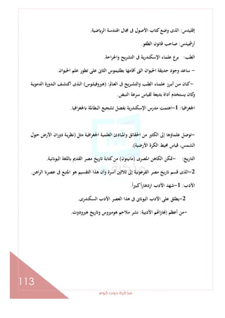 ‫ﻛﻮم‬‫دوت‬‫ﻣﺬﻛﺮة‬
113
‫إﻗﻠﻴﺪس‬:‫ﺿﻴﺔ‬ ‫اﻟﺮ‬ ‫اﳍﻨﺪﺳﺔ‬ ‫ﳎﺎل‬ ‫ﰱ‬ ‫اﻷﺻﻮل‬ ‫ﻛﺘﺎب‬‫وﺿﻊ‬ ‫اﻟﺬى‬.
‫أرﴰﻴﺪس‬:‫اﻟﻄﻔﻮ‬ ‫ﻗﺎﻧﻮن‬ ‫ﺻﺎﺣﺐ‬.
‫اﻟﻄﺐ‬:‫اﺣﺔ‬‫ﺮ‬‫واﳉ‬ ‫ﻳﺢ‬‫ﺮ‬‫اﻟﺘﺸ‬ ‫ﰱ‬ ‫ﻳﺔ‬‫ر‬‫اﻹﺳﻜﻨﺪ‬ ‫ﻋﻠﻤﺎء‬ ‫ﺑﺮع‬.
-‫أﻗﺎﻣﻬﺎ‬ ‫اﻟﱴ‬ ‫اﳊﻴﻮان‬ ‫ﺣﺪﻳﻘﺔ‬ ‫وﺟﻮد‬ ‫ﺳﺎﻋﺪ‬‫اﳊﻴﻮان‬ ‫ﻋﻠﻢ‬ ‫ﺗﻄﻮر‬ ‫ﻋﻠﻰ‬ ‫اﻟﺜﺎﱏ‬ ‫ﺑﻄﻠﻴﻤﻮس‬.
-‫ـﺎﱂ‬‫ـ‬‫ﻌ‬‫اﻟ‬ ‫ﰱ‬ ‫ـﺮﻳﺢ‬‫ـ‬‫ﺸ‬‫واﻟﺘ‬ ‫ـﺐ‬‫ـ‬‫ﻄ‬‫اﻟ‬ ‫ـﺎء‬‫ـ‬‫ﻤ‬‫ﻋﻠ‬ ‫ـﺮز‬‫ـ‬‫ﺑ‬‫أ‬ ‫ـﻦ‬‫ـ‬‫ﻣ‬ ‫ـﺎن‬‫ـ‬‫ﻛ‬) :‫ـﻮس‬‫ـ‬‫ﻠ‬‫ﻫﲑوﻓﻴ‬(‫ـﺔ‬‫ـ‬‫ﻳ‬‫اﻟﺪﻣﻮ‬ ‫ـﺪورة‬‫ـ‬‫ﻟ‬‫ا‬ ‫ـﻒ‬‫ـ‬‫ﺸ‬‫اﻛﺘ‬ ‫ـﺬى‬‫ـ‬‫ﻟ‬‫ا‬
‫اﻟﻨﺒﺾ‬ ‫ﺳﺮﻋﺔ‬ ‫ﻟﻘﻴﺎس‬ ‫ﺑﺪﻳﻌﺔ‬ ‫أداة‬ ‫ﻳﺴﺘﺨﺪم‬ ‫ﻛﺎن‬‫و‬.
‫اﻓﻴﺎ‬‫ﺮ‬‫اﳉﻐ‬:1-‫اﻓﻴﺎ‬‫ﺮ‬‫ﳉﻐ‬ ‫اﻟﺒﻄﺎﳌﺔ‬ ‫ﺗﺸﺠﻴﻊ‬ ‫ﺑﻔﻀﻞ‬ ‫ﻳﺔ‬‫ر‬‫اﻹﺳﻜﻨﺪ‬ ‫ﻣﺪرس‬ ‫اﻫﺘﻤﺖ‬.
-‫ﻣ‬ ‫اﻟﻜﺜﲑ‬ ‫إﱃ‬ ‫ﻋﻠﻤﺎؤﻫﺎ‬ ‫ﺗﻮﺻﻞ‬‫ﻣﺜﻞ‬ ‫اﻓﻴﺔ‬‫ﺮ‬‫اﳉﻐ‬ ‫اﻟﻌﻠﻤﻴﺔ‬ ‫واﳌﺒﺎدئ‬ ‫اﳊﻘﺎﺋﻖ‬ ‫ﻦ‬)‫ـﻮل‬‫ﺣ‬ ‫اﻷرض‬ ‫ان‬‫ر‬‫دو‬ ‫ـﺔ‬‫ﻳ‬‫ﺮ‬‫ﻧﻈ‬
‫اﻷرﺿﻴﺔ‬ ‫اﻟﻜﺮة‬ ‫ﳏﻴﻂ‬ ‫ﻗﻴﺎس‬ ،‫اﻟﺸﻤﺲ‬.(
‫اﻟﺘﺎرﻳﺦ‬:-‫اﳌﺼﺮى‬ ‫اﻟﻜﺎﻫﻦ‬ ‫ﲤﻜﻦ‬)‫ﻣﺎﻧﻴﺘﻮن‬(‫ﻧﻴﺔ‬ ‫اﻟﻴﻮ‬ ‫ﻟﻠﻐﺔ‬ ‫اﻟﻘﺪﱘ‬ ‫ﻣﺼﺮ‬ ‫رﻳﺦ‬ ‫ﻛﺘﺎﺑﺔ‬‫ﻣﻦ‬.
2-‫اﳌﺘﺒﻊ‬ ‫ﻫﻮ‬ ‫اﻟﺘﻘﺴﻴﻢ‬ ‫ﻫﺬا‬ ‫وأن‬ ‫أﺳﺮة‬ ‫ﺛﻼﺛﲔ‬ ‫إﱃ‬ ‫اﻟﻔﺮﻋﻮﻧﻴﺔ‬ ‫ﻣﺼﺮ‬ ‫رﻳﺦ‬ ‫ﻗﺴﻢ‬ ‫اﻟﺬى‬‫اﻫﻦ‬‫ﺮ‬‫اﻟ‬ ‫ﻋﺼﺮ‬ ‫ﰱ‬.
‫اﻷدب‬:1-ً‫ا‬‫ﲑ‬‫ﻛﺒ‬ً‫ا‬‫ر‬‫ازدﻫﺎ‬ ‫اﻷدب‬ ‫ﺷﻬﺪ‬.
2-‫اﻟﺴﻜﻨﺪرى‬ ‫اﻷدب‬ ‫اﻟﻌﺼﺮ‬ ‫ﻫﺬا‬ ‫ﰱ‬ ‫ﱏ‬ ‫اﻟﻴﻮ‬ ‫اﻷدب‬ ‫ﻋﻠﻰ‬ ‫ﻳﻄﻠﻖ‬.
-‫اﻷدﺑﻴﺔ‬ ‫ﻢ‬ ‫ا‬‫ز‬‫إﳒﺎ‬ ‫أﻋﻈﻢ‬ ‫ﻣﻦ‬:‫ﻫﲑودوت‬ ‫ﻳﺦ‬‫ر‬ ‫و‬ ‫ﻫﻮﻣﲑوس‬ ‫ﻣﻼﺣﻢ‬ ‫ﻧﺸﺮ‬.
 