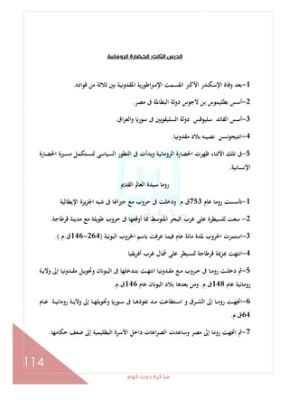 ‫ﻛﻮم‬‫دوت‬‫ﻣﺬﻛﺮة‬
114
‫اﻟﺜﺎﻟﺚ‬‫اﻟﺪرس‬:‫اﻟﺮوﻣﺎﻧﻴﺔ‬‫اﻟﺤﻀﺎرة‬
1-‫اﻹﻣﱪ‬ ‫اﻧﻘﺴﻤﺖ‬ ‫اﻷﻛﱪ‬ ‫اﻹﺳﻜﻨﺪر‬ ‫وﻓﺎة‬ ‫ﺑﻌﺪ‬‫ﻗﻮادﻩ‬ ‫ﻣﻦ‬ ‫ﺛﻼﺛﺔ‬ ‫ﺑﲔ‬ ‫اﳌﻘﺪوﻧﻴﺔ‬ ‫ﻳﺔ‬‫ر‬‫اﻃﻮ‬.
2-‫ﻣﺼﺮ‬ ‫ﰱ‬ ‫اﻟﺒﻄﺎﳌﺔ‬ ‫دوﻟﺔ‬ ‫ﻻﺟﻮس‬ ‫ﺑﻦ‬ ‫ﺑﻄﻠﻴﻤﻮس‬ ‫أﺳﺲ‬.
3-‫اق‬‫ﺮ‬‫واﻟﻌ‬ ‫ﺳﻮر‬ ‫ﰱ‬ ‫اﻟﺴﻠﻴﻘﻮﻳﲔ‬ ‫دوﻟﺔ‬ ‫ﺳﻠﻴﻮﻗﺲ‬ ‫اﻟﻘﺎﺋﺪ‬ ‫أﺳﺲ‬.
4-‫ﻣﻘﺪوﻧﻴﺎ‬ ‫ﺑﻼد‬ ‫ﻧﺼﻴﺒﻪ‬ ‫اﻧﺘﻴﺠﻮﻧﺴﻦ‬.
5-‫ـﺎرة‬‫ﻀ‬‫اﳊ‬ ‫ـﲑة‬‫ﺴ‬‫ﻣ‬ ‫ـﺘﻜﻤﻞ‬‫ﺴ‬‫ﻟﺘ‬ ‫اﻟﺴﻴﺎﺳﻰ‬ ‫اﻟﺘﻄﻮر‬ ‫ﰱ‬ ‫وﺑﺪأت‬ ‫اﻟﺮوﻣﺎﻧﻴﺔ‬ ‫اﳊﻀﺎرة‬ ‫ﻇﻬﺮت‬ ‫اﻷﺛﻨﺎء‬ ‫ﺗﻠﻚ‬ ‫ﰱ‬
‫اﻹﻧﺴﺎﻧﻴﺔ‬.
‫اﻟﻘﺪﱘ‬ ‫اﻟﻌﺎﱂ‬ ‫ﺳﻴﺪة‬ ‫روﻣﺎ‬
1-‫ﻋﺎم‬ ‫روﻣﺎ‬ ‫ﺳﺴﺖ‬753‫ق‬.‫م‬.‫اﻹﻳﻄﺎﻟﻴﺔ‬ ‫ﻳﺮة‬‫ﺰ‬‫اﳉ‬ ‫ﺷﺒﻪ‬ ‫ﰱ‬ ‫ﺎ‬ ‫ﺟﲑا‬ ‫ﻣﻊ‬ ‫ﺣﺮوب‬ ‫ﰱ‬ ‫ودﺧﻠﺖ‬
2-‫ﻗﺮﻃﺎﺟﺔ‬ ‫ﻣﺪﻳﻨﺔ‬ ‫ﻣﻊ‬ ‫ﻃﻮﻳﻠﺔ‬ ‫ﺣﺮوب‬ ‫ﰱ‬ ‫أوﻗﻌﻬﺎ‬ ‫ﳑﺎ‬ ‫اﳌﺘﻮﺳﻂ‬ ‫اﻟﺒﺤﺮ‬ ‫ﻏﺮب‬ ‫ﻋﻠﻰ‬ ‫ﻟﻠﺴﻴﻄﺮة‬ ‫ﺳﻌﺖ‬.
3-‫اﻟﺒﻮﻧﻴﺔ‬ ‫اﳊﺮوب‬ ‫ﺳﻢ‬ ‫ﻋﺮﻓﺖ‬ ‫ﻓﻴﻤﺎ‬ ‫ﻋﺎم‬ ‫ﻣﺎﺋﺔ‬ ‫ﳌﺪة‬ ‫اﳊﺮوب‬ ‫اﺳﺘﻤﺮت‬)264-146‫ق‬.‫م‬.(.
4-‫ﻳﻘﻴﺎ‬‫ﺮ‬‫أﻓ‬ ‫ﻏﺮب‬ ‫ﴰﺎل‬ ‫ﻋﻠﻰ‬ ‫ﻟﺘﺴﻴﻄﺮ‬ ‫ﻗﺮﻃﺎﺟﺔ‬ ‫ﺰﳝﺔ‬ ‫اﻧﺘﻬﺖ‬
5-‫ـﺔ‬‫ـ‬‫ﻳ‬‫وﻻ‬ ‫إﱃ‬ ‫ـﺪوﻧﻴﺎ‬‫ـ‬‫ﻘ‬‫ﻣ‬ ‫ـﻞ‬‫ـ‬‫ﻳ‬‫وﲢﻮ‬ ‫ن‬ ‫ـﻮ‬‫ـ‬‫ﻴ‬‫اﻟ‬ ‫ﰱ‬ ‫ـﺪﺧﻠﻬﺎ‬‫ـ‬‫ﺘ‬‫ﺑ‬ ‫ـﺖ‬‫ـ‬‫ﻬ‬‫اﻧﺘ‬ ‫ـﺪوﻧﻴﺎ‬‫ـ‬‫ﻘ‬‫ﻣ‬ ‫ـﻊ‬‫ـ‬‫ﻣ‬ ‫ـﺮوب‬‫ـ‬‫ﺣ‬ ‫ﰱ‬ ‫ـﺎ‬‫ـ‬‫ﻣ‬‫رو‬ ‫ـﺖ‬‫ـ‬‫ﻠ‬‫دﺧ‬ ‫ﰒ‬
‫ﻋﺎم‬ ‫روﻣﺎﻧﻴﺔ‬148‫ق‬.‫م‬.‫ﻋﺎم‬ ‫ن‬ ‫اﻟﻴﻮ‬ ‫ﺑﻼد‬ ‫ﺑﻌﺪﻫﺎ‬ ‫وﻣﻦ‬146‫ق‬.‫م‬.
6-‫وﲢﻮﻳ‬ ‫ـﻮر‬‫ـ‬‫ـ‬‫ﺳ‬ ‫ﰱ‬ ‫ـﺎ‬‫ـ‬‫ـ‬‫ﻫ‬‫ﻧﻔﻮذ‬ ‫ـﺪ‬‫ـ‬‫ـ‬‫ﻣ‬ ‫ـﺘﻄﺎﻋﺖ‬‫ـ‬‫ـ‬‫ﺳ‬‫ا‬ ‫و‬ ‫ـﺮق‬‫ـ‬‫ـ‬‫ﺸ‬‫اﻟ‬ ‫إﱃ‬ ‫ـﺎ‬‫ـ‬‫ـ‬‫ﻣ‬‫رو‬ ‫ـﺖ‬‫ـ‬‫ـ‬‫ﻬ‬‫اﲡ‬‫ـﺎم‬‫ـ‬‫ـ‬‫ﻋ‬ ‫ـﺔ‬‫ـ‬‫ـ‬‫ﻴ‬‫روﻣﺎﻧ‬ ‫ـﺔ‬‫ـ‬‫ـ‬‫ﻳ‬‫وﻻ‬ ‫إﱃ‬ ‫ـﺎ‬‫ـ‬‫ـ‬‫ﻬ‬‫ﻠ‬
64‫ق‬.‫م‬.
7-‫ﺣﻜﺎﻣﻬﺎ‬ ‫ﺿﻌﻒ‬ ‫إﱃ‬ ‫اﻟﺒﻄﻠﻴﻤﻴﺔ‬ ‫اﻷﺳﺮة‬ ‫داﺧﻞ‬ ‫اﻋﺎت‬‫ﺮ‬‫اﻟﺼ‬ ‫وﺳﺎﻋﺪت‬ ‫ﻣﺼﺮ‬ ‫إﱃ‬ ‫روﻣﺎ‬ ‫اﲡﻬﺖ‬ ‫ﰒ‬.
 