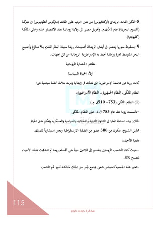 ‫ﻛﻮم‬‫دوت‬‫ﻣﺬﻛﺮة‬
115
8-‫ـﺎﱏ‬‫ـ‬‫ﻣ‬‫اﻟﺮو‬ ‫ـﺪ‬‫ـ‬‫ﺋ‬‫اﻟﻘﺎ‬ ‫ـﻦ‬‫ﻜ‬‫ﲤ‬)‫ـﺎﻓﻴﻮس‬‫ـ‬‫ﺘ‬‫ﻛ‬‫أو‬(‫ـﺪ‬‫ـ‬‫ﺋ‬‫اﻟﻘﺎ‬ ‫ـﻰ‬‫ـ‬‫ﻠ‬‫ﻋ‬ ‫ـﺮب‬‫ـ‬‫ﺣ‬ ‫ـﻦ‬‫ـ‬‫ﺷ‬ ‫ـﻦ‬‫ـ‬‫ﻣ‬)‫ـﻮس‬‫ـ‬‫ﻴ‬‫أﻧﻄﻮﻧ‬ ‫ﻛﻮس‬‫ـﺎر‬‫ـ‬‫ﻣ‬(‫ـﺔ‬‫ـ‬‫ﻛ‬‫ﻣﻌﺮ‬ ‫ﰱ‬
)‫ـﺔ‬‫ـ‬‫ﻳ‬‫ﺮ‬‫اﻟﺒﺤ‬ ‫ـﻮم‬‫ـ‬‫ﻴ‬‫اﻛﺘ‬(‫ـﺎم‬‫ـ‬‫ﻋ‬31‫ق‬.‫م‬.‫ـﺪ‬‫ـ‬‫ﻌ‬‫ﺑ‬ ‫ـﺔ‬‫ـ‬‫ﻴ‬‫روﻣﺎﻧ‬ ‫ـﺔ‬‫ـ‬‫ﻳ‬‫وﻻ‬ ‫إﱃ‬ ‫ـﺮ‬‫ـ‬‫ﺼ‬‫ﻣ‬ ‫ـﻞ‬‫ـ‬‫ﻳ‬‫وﲢﻮ‬‫ـﺔ‬‫ـ‬‫ﻜ‬‫اﳌﻠ‬ ‫ـﻰ‬‫ـ‬‫ﻠ‬‫وﻋ‬ ‫ـﻪ‬‫ـ‬‫ﻴ‬‫ﻋﻠ‬ ‫ـﺎر‬‫ـ‬‫ﺼ‬‫اﻻﻧﺘ‬
)‫ا‬‫ﺮ‬‫ﺗ‬ ‫ﻛﻠﻴﻮ‬.(
9-‫ـﺒﺢ‬‫ـ‬‫ﺻ‬‫وأ‬ ‫ـﺎزع‬‫ـ‬‫ﻨ‬‫ﻣ‬ ‫ـﻼ‬‫ـ‬‫ﺑ‬ ‫ـﺪﱘ‬‫ـ‬‫ﻘ‬‫اﻟ‬ ‫ـﺎﱂ‬‫ـ‬‫ﻌ‬‫اﻟ‬ ‫ـﻴﺪة‬‫ـ‬‫ﺳ‬ ‫ـﺎ‬‫ـ‬‫ﻣ‬‫رو‬ ‫ـﺒﺤﺖ‬‫ـ‬‫ﺻ‬‫أ‬ ‫ـﺎن‬‫ـ‬‫ﻣ‬‫اﻟﺮو‬ ‫ـﺪى‬‫ـ‬‫ﻳ‬‫أ‬ ‫ﰱ‬ ‫ـﺮ‬‫ـ‬‫ﺼ‬‫وﻣ‬ ‫ـﻮر‬‫ـ‬‫ﺳ‬ ‫ـﻘﻮط‬‫ـ‬‫ﺴ‬‫ﺑ‬
‫اﳉﻬﺎت‬ ‫ﻛﻞ‬‫ﻣﻦ‬ ‫اﻟﺮوﻣﺎﻧﻴﺔ‬ ‫اﻃﻮرﻳﺔ‬‫ﱪ‬‫اﻹﻣ‬ ‫ﺑﻪ‬ ‫ﲢﻴﻂ‬ ‫روﻣﺎﻧﻴﺔ‬ ‫ﲝﲑة‬ ‫اﳌﺘﻮﺳﻂ‬ ‫اﻟﺒﺤﺮ‬.
‫اﻟﺮوﻣﺎﻧﻴﺔ‬ ‫اﳊﻀﺎرة‬ ‫ﻣﻈﺎﻫﺮ‬
ً‫ﻻ‬‫أو‬:‫اﻟﺴﻴﺎﺳﻴﺔ‬ ‫اﳊﻴﺎة‬
‫ﻋﺎﺻ‬ ‫ﻫﻰ‬ ‫روﻣﺎ‬ ‫ﻛﺎﻧﺖ‬‫ﻫﻰ‬ ‫ﺳﻴﺎﺳﻴﺔ‬ ‫أﻧﻈﻤﺔ‬ ‫ﺑﺜﻼث‬ ‫وﻣﺮت‬ ‫إﻳﻄﺎﻟﻴﺎ‬ ‫ﰱ‬ ‫ﻧﺸﺄت‬ ‫اﻟﱴ‬ ‫اﻹﻣﱪاﻃﻮرﻳﺔ‬ ‫ﻤﺔ‬:
‫اﻃﻮرى‬‫ﱪ‬‫اﻷﻣ‬ ‫اﻟﻨﻈﺎم‬ ‫ـ‬ ‫اﳉﻤﻬﻮرى‬ ‫اﻟﻨﻈﺎم‬ ‫ـ‬ ‫اﳌﻠﻜﻰ‬ ‫اﻟﻨﻈﺎم‬
)1(‫اﳌﻠﻜﻰ‬ ‫اﻟﻨﻈﺎم‬)753-510‫ق‬.‫م‬(.
-‫ﻋﺎم‬ ‫ﻣﻨﺬ‬ ‫روﻣﺎ‬ ‫ﺳﺴﺖ‬753‫ق‬.‫م‬.‫اﳌﻠﻜﻰ‬ ‫اﻟﻨﻈﺎم‬ ‫ﻋﻠﻰ‬.
‫اﳌﻠﻚ‬:‫واﻟ‬ ‫واﻟﻘﻀﺎﺋﻴﺔ‬ ‫اﻟﺪﻳﻨﻴﺔ‬ ‫اﻟﺸﺌﻮن‬ ‫ﰱ‬ ‫اﻟﻌﻠﻴﺎ‬ ‫اﻟﺴﻠﻄﺔ‬ ‫ﺑﻴﺪﻩ‬‫اﳊﻴﺎة‬ ‫ﻣﺪى‬ ‫وﳛﻜﻢ‬ ‫ﻳﺔ‬‫ﺮ‬‫واﻟﻌﺴﻜ‬ ‫ﺴﻴﺎﺳﻴﺔ‬.
‫اﻟﺸﻴﻮخ‬ ‫ﳎﻠﺲ‬:‫ﻣﻦ‬ ‫ﻳﺘﻜﻮن‬300‫ﻟﻠﻤﻠﻚ‬ ً‫اﺳﺘﺸﺎر‬ ‫وﻳﻌﺘﱪ‬ ‫اﻃﻴﺔ‬‫ﺮ‬‫اﻻرﺳﺘﻘ‬ ‫اﻟﻄﺒﻘﺔ‬ ‫ﻣﻦ‬ ‫ﻋﻀﻮ‬.
‫اﻷﺣﻴﺎء‬ ‫ﲨﻌﻴﺔ‬:
-‫ـﺎء‬‫ـ‬‫ـ‬‫ﻴ‬‫اﻷﺣ‬ ‫ـﺬﻩ‬‫ـ‬‫ـ‬‫ﻫ‬ ‫ـﺪﳎﺖ‬‫ـ‬‫ـ‬‫ﻧ‬‫ا‬ ‫ﰒ‬ ‫ـﺎ‬‫ـ‬‫ـ‬‫ﻣ‬‫رو‬ ‫ـﺎم‬‫ـ‬‫ـ‬‫ﺴ‬‫أﻗ‬ ‫ـﻰ‬‫ـ‬‫ـ‬‫ﻫ‬ ً‫ﺎ‬‫ـ‬‫ـ‬‫ـ‬‫ﻴ‬‫ﺣ‬ ‫ـﲔ‬‫ـ‬‫ـ‬‫ﺛ‬‫ﺛﻼ‬ ‫إﱃ‬ ‫ـﻢ‬‫ـ‬‫ـ‬‫ﺴ‬‫ﻳﻨﻘ‬ ‫ـﺎﱏ‬‫ـ‬‫ـ‬‫ﻣ‬‫اﻟﺮو‬ ‫ـﻌﺐ‬‫ـ‬‫ـ‬‫ﺸ‬‫اﻟ‬ ‫ـﺎن‬‫ـ‬‫ـ‬‫ﻛ‬‫ـﺚ‬‫ـ‬‫ـ‬‫ﻴ‬‫ﺣ‬
‫ﺛﻼﺛﺔ‬ ‫ﻟﺘﺼﺒﺢ‬.
-‫ﳚﺘﻤ‬ ‫ﺷﻌﱮ‬ ‫ﻛﻤﺠﻠﺲ‬‫اﳉﻤﻌﻴﺔ‬ ‫ﻫﺬﻩ‬ ‫ﺗﻌﺘﱪ‬‫اﻟﺸﻌﺐ‬ ‫ﻢ‬ ‫أﻣﻮر‬ ‫ﳌﻨﺎﻗﺸﺔ‬ ‫اﳌﻠﻚ‬ ‫ﻣﻦ‬ ‫ﻣﺮ‬ ‫ﻊ‬
 