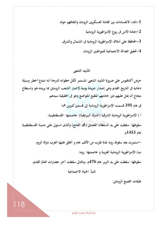 ‫ﻛﻮم‬‫دوت‬‫ﻣﺬﻛﺮة‬
118
1-‫ﺣﻮﻟﻪ‬ ‫واﻟﺘﻔﺎﻓﻬﻢ‬ ‫اﻟﺮوﻣﺎن‬ ‫اﻟﻌﺴﻜﺮﻳﲔ‬ ‫اﻟﻘﺎدة‬ ‫ﺑﲔ‬ ‫اﻻﻧﻘﺴﺎﻣﺎت‬ ‫ﺎء‬ ‫إ‬.
2-‫اﻟﺮوﻣﺎﻧﻴﺔ‬ ‫ﻳﺔ‬‫ر‬‫اﻃﻮ‬‫ﱪ‬‫اﻹﻣ‬ ‫ع‬‫رﺑﻮ‬ ‫ﰱ‬ ‫اﻷﻣﻦ‬ ‫إﻋﺎدة‬.
3-‫واﻟﺸﺮق‬ ‫اﻟﺸﻤﺎل‬ ‫ﰱ‬ ‫اﻟﺮوﻣﺎﻧﻴﺔ‬ ‫اﻃﻮرﻳﺔ‬‫ﱪ‬‫اﻹﻣ‬ ‫أﻣﻼك‬ ‫ﻋﻠﻰ‬ ‫اﶈﺎﻓﻈﺔ‬.
4-‫اﻟﺮوﻣﺎن‬ ‫اﻃﻨﲔ‬‫ﻮ‬‫ﻟﻠﻤ‬ ‫اﻻﺟﺘﻤﺎﻋﻴﺔ‬ ‫اﻟﻌﺪاﻟﺔ‬ ‫ﲢﻘﻴﻖ‬.
‫اﻟﺸﻌﱮ‬ ‫اﻟﺘﺄﻳﻴﺪ‬
‫أﻛ‬ ‫ﺣﺮص‬‫ـﻴﻠﺔ‬‫ﺳ‬‫و‬ ‫ـﺮ‬‫ﻄ‬‫أﺧ‬ ‫ـﺪع‬‫ﺘ‬‫اﺑ‬ ‫ـﻪ‬‫ﻧ‬‫أ‬ ‫ـﺔ‬‫ﺟ‬‫ﻟﺪر‬ ‫ـﻪ‬‫ﺗ‬‫ﺧﻄﻮا‬ ‫ـﻞ‬‫ﻜ‬‫ﻟ‬ ‫ـﺘﻤﺮ‬‫ﺴ‬‫اﳌ‬ ‫اﻟﺸﻌﱮ‬ ‫اﻟﺘﺄﻳﻴﺪ‬ ‫ﺿﺮورة‬ ‫ﻋﻠﻰ‬ ‫ﺘﺎﻓﻴﻮس‬
‫ـﺘﻄﺎع‬‫ﺳ‬‫وا‬ ‫ـﻮ‬‫ﻫ‬ ‫ـﺪﻩ‬‫ﻳ‬‫ﺮ‬‫ﻳ‬ ‫ـﺎ‬‫ﲟ‬ ‫ـﺎﱏ‬‫ﻣ‬‫اﻟﺮو‬ ‫ـﻌﺐ‬‫ﺸ‬‫اﻟ‬ ‫ـﺎر‬‫ﺒ‬‫ﻹﺧ‬ ‫ﻳﻮﻣﻴﺔ‬ ‫ﻳﺪة‬‫ﺮ‬‫ﺟ‬ ‫إﺻﺪار‬ ‫وﻫﻰ‬ ‫اﻟﻘﺪﱘ‬ ‫ﻳﺦ‬‫ر‬‫اﻟﺘﺎ‬ ‫ﰱ‬ ‫دﻋﺎﺋﻴﺔ‬
‫ﺳﻴﺪﻫﻢ‬ ‫اﳊﻘﻴﻘﻴﺔ‬ ‫ﰱ‬ ‫وﻫﻮ‬ ‫اﳌﺘﻮاﺿﻊ‬ ‫اﳌﻄﻴﻊ‬ ‫ﺧﺎدﻣﻬﻢ‬ ‫دور‬ ‫ﻋﻠﻴﻬﻢ‬ ‫ﳝﺜﻞ‬ ‫أن‬ ‫ﺑﻨﺠﺎح‬.
‫ﻋﺎم‬ ‫ﰱ‬395‫اﻹ‬ ‫ﻗﺴﻤﺖ‬‫ﳘﺎ‬ ‫ﻛﺒﲑﻳﻦ‬‫ﻗﺴﻤﲔ‬ ‫إﱃ‬ ‫اﻟﺮوﻣﺎﻧﻴﺔ‬ ‫ﻳﺔ‬‫ر‬‫اﻃﻮ‬‫ﱪ‬‫ﻣ‬:
‫أ‬(‫اﻟﺸﺮﻗﻴﺔ‬ ‫اﻟﺮوﻣﺎﻧﻴﺔ‬ ‫ﻳﺔ‬‫ر‬‫اﻃﻮ‬‫ﱪ‬‫اﻹﻣ‬)‫ﻧﻄﻴﺔ‬‫ﺰ‬‫اﻟﺒﻴ‬ ‫اﻟﺪوﻟﺔ‬:(‫ﻋﺎﺻﻤﺘﻬﺎ‬:‫اﻟﻘﺴﻄﻨﻄﻴﻨﻴﺔ‬.
‫ﺳﻘﻮﻃﻬﺎ‬:‫اﻟﻌﺜﻤﺎﱏ‬ ‫اﻟﺴﻠﻄﺎن‬ ‫ﻳﺪ‬ ‫ﻋﻠﻰ‬ ‫ﺳﻘﻄﺖ‬)‫اﻟﻔﺎﺗﺢ‬ ‫ﷴ‬(‫ـﻄﻨﻄﻴﻨﻴﺔ‬‫ﺴ‬‫اﻟﻘ‬ ‫ـﺔ‬‫ﻨ‬‫ﻣﺪﻳ‬ ‫ـﻰ‬‫ﻠ‬‫ﻋ‬ ‫ـﺘﻮﱃ‬‫ﺳ‬‫ا‬ ‫ـﺬى‬‫ﻟ‬‫ا‬‫و‬
‫ﻋﺎم‬1453‫م‬.
-‫اﻷﻟ‬ ‫ﻣﻦ‬ ‫ﺗﻘﺮب‬ ‫ﳌﺪة‬ ‫روﻣﺎ‬ ‫ﺳﻘﻮط‬ ‫ﺑﻌﺪ‬ ‫اﺳﺘﻤﺮت‬‫ﻋﺎم‬ ‫ﻒ‬.‫اﻟﺮوم‬ ‫دوﻟﺔ‬ ‫اﻟﻌﺮب‬ ‫ﻋﻠﻴﻬﺎ‬ ‫أﻃﻠﻖ‬ ‫و‬.
‫ب‬(‫ﺑﻴﺔ‬‫ﺮ‬‫اﻟﻐ‬ ‫اﻟﺮوﻣﺎﻧﻴﺔ‬ ‫ﻳﺔ‬‫ر‬‫اﻃﻮ‬‫ﱪ‬‫اﻹﻣ‬:‫ﻋﺎﺻﻤﺘﻬﺎ‬ ‫و‬:‫روﻣﺎ‬.
‫ﺳﻘﻮﻃﻬﺎ‬:‫ﻋﺎم‬ ‫ﺑﺮ‬‫ﱪ‬‫اﻟ‬ ‫ﻳﺪ‬ ‫ﻋﻠﻰ‬ ‫ﺳﻘﻄﺖ‬476‫اﻟﻘﺪﱘ‬ ‫اﻟﻌﺎﱂ‬ ‫ات‬‫ر‬‫ﺣﻀﺎ‬ ‫آﺧﺮ‬ ‫ﺳﻘﻄﺖ‬ ‫ﻟﺘﺎﱃ‬ ‫و‬ ،‫م‬.
ً‫ﺎ‬‫ﻧﻴ‬:‫اﻻﺟﺘﻤﺎﻋﻴﺔ‬ ‫اﳊﻴﺎة‬
‫اﻟﺮوﻣﺎﱏ‬ ‫ﺘﻤﻊ‬ ‫ا‬ ‫ﻃﺒﻘﺎت‬:
 