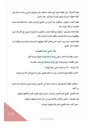 ‫ﻛﻮم‬‫دوت‬‫ﻣﺬﻛﺮة‬
119
‫اف‬‫ﺮ‬‫ـ‬‫ﺷ‬‫اﻷ‬ ‫ﻃﺒﻘﺔ‬:‫ـﻚ‬‫ﻠ‬‫ﲤﺘ‬ ‫ـﱴ‬‫ﻟ‬‫ا‬ ‫ـﺔ‬‫ﻳ‬‫ﺮ‬‫اﻟﺜ‬ ‫ـﺔ‬‫ﻘ‬‫اﻟﻄﺒ‬ ‫ـﻰ‬‫ﻫ‬‫ـﻢ‬‫ﳍ‬‫و‬ ‫ـﻌﺔ‬‫ﺳ‬‫ﺷﺎ‬ ‫ـﺔ‬‫ﻴ‬‫اﻋ‬‫ر‬‫ز‬ ‫ـﻰ‬‫ﺿ‬‫ا‬‫ر‬‫أ‬ ‫ﻢ‬ ‫ـﻮز‬‫ﲝ‬‫و‬ ‫ـﺎل‬‫ﳌ‬‫وا‬ ‫ـﻠﻄﺔ‬‫ﺴ‬‫اﻟ‬
‫اﳉﻴﺶ‬ ‫رﺟﺎل‬ ‫ﻛﺒﺎر‬‫وﻫﻢ‬ ‫اﻟﻔﺮﺳﺎن‬ ‫وﻣﻨﻬﻢ‬ ‫اﻟﺴﻴﺎﺳﻴﺔ‬ ‫اﳊﻘﻮق‬ ‫ﻛﺎﻓﺔ‬.
‫ـﺮﻓﻴﲔ‬‫ـ‬‫ـ‬‫ﳊ‬‫ا‬ ‫ـﺎر‬‫ـ‬‫ـ‬‫ﺠ‬‫اﻟﺘ‬ ‫ـﺔ‬‫ـ‬‫ـ‬‫ﻘ‬‫ﻃﺒ‬:‫ـﻌﺒﺔ‬‫ـ‬‫ـ‬‫ﺻ‬ ‫ـﺎدﻳﺔ‬‫ـ‬‫ـ‬‫ﺼ‬‫اﻗﺘ‬ ‫ـﺎة‬‫ـ‬‫ـ‬‫ﻴ‬‫ﺣ‬ ‫ـﻮا‬‫ـ‬‫ـ‬‫ﺷ‬‫ﻋﺎ‬ ‫ـﺎﱏ‬‫ـ‬‫ـ‬‫ﻣ‬‫اﻟﺮو‬ ‫ـﻊ‬‫ـ‬‫ـ‬‫ﻤ‬‫ﺘ‬ ‫ا‬ ‫ـﻦ‬‫ـ‬‫ـ‬‫ﻣ‬ ً‫ا‬‫ﲑ‬‫ـ‬‫ـ‬‫ـ‬‫ﺒ‬‫ﻛ‬ً‫ا‬‫ـﺰء‬‫ـ‬‫ـ‬‫ﺟ‬ ‫ـﻜﻠﻮن‬‫ـ‬‫ـ‬‫ﺸ‬‫ﻳ‬
‫روﻣﺎ‬ ‫ﺣﺮوب‬ ‫ﻛﺜﺮة‬‫ﻣﻦ‬ ‫وﺗﻀﺮروا‬.
‫ارﻋﲔ‬‫ﺰ‬‫ـ‬‫ﳌ‬‫وا‬ ‫اﻟﻌﺎﻣﺔ‬ ‫ﻃﺒﻘﺔ‬:‫ـ‬‫ﻘ‬‫ﻃﺒ‬ ‫ـﻊ‬‫ﻣ‬ ‫ﻛﻮا‬‫ـﱰ‬‫ﺷ‬‫ا‬‫ـﻞ‬‫ﻴ‬‫ﻟﻨ‬ ‫اف‬‫ﺮ‬‫ـ‬‫ﺷ‬‫اﻹ‬ ‫ـﻊ‬‫ﻣ‬ ‫ـﻠﻤﻰ‬‫ﺴ‬‫اﻟ‬ ‫اع‬‫ﺮ‬‫ـ‬‫ﺼ‬‫اﻟ‬ ‫ﰱ‬ ‫ـﺮﻓﻴﲔ‬‫ﳊ‬‫ا‬‫و‬ ‫ـﺎر‬‫ﺠ‬‫اﻟﺘ‬ ‫ﺔ‬
‫ذﻟﻚ‬ ‫ﰱ‬ ‫ﻛﺒﲑة‬‫ات‬‫ز‬‫إﳒﺎ‬ ‫وﺣﻘﻘﻮا‬ ‫اﻻﺟﺘﻤﺎﻋﻴﺔ‬‫و‬ ‫اﻟﺴﻴﺎﺳﻴﺔ‬ ‫ﺣﻘﻮﻗﻬﻢ‬.
‫ـﺪ‬‫ـ‬‫ﻴ‬‫اﻟﻌﺒ‬ ‫ـﺔ‬‫ـ‬‫ﻘ‬‫ﻃﺒ‬:‫ـﺔ‬‫ـ‬‫ﻣ‬‫أز‬ ‫ـﻜﻠﻮا‬‫ـ‬‫ﺷ‬‫و‬ ‫ـﻴﺔ‬‫ـ‬‫ﺳ‬‫واﻟﺴﻴﺎ‬ ‫ـﺔ‬‫ـ‬‫ﻴ‬‫اﻻﺟﺘﻤﺎﻋ‬ ‫ـﻮﻗﻬﻢ‬‫ـ‬‫ﻘ‬‫ﺣ‬ ‫ـﺔ‬‫ـ‬‫ﻓ‬‫ﻛﺎ‬‫ـﺪوا‬‫ـ‬‫ﻘ‬‫ﻓ‬ ‫ـﺬﻳﻦ‬‫ـ‬‫ﻟ‬‫ا‬ ‫ـﺮب‬‫ـ‬‫ﳊ‬‫ا‬ ‫ـﺮى‬‫ـ‬‫ﺳ‬‫أ‬ ‫ـﻢ‬‫ـ‬‫ﻫ‬
‫ﺘﻤﻊ‬ ‫ا‬ ‫داﺧﻞ‬ ‫ﺣﻘﻴﻘﻴﺔ‬.
ً‫ﺎ‬‫ﻟﺜ‬:‫اﻻﻗﺘﺼﺎدﻳﺔ‬ ‫اﳊﻴﺎة‬ ‫ﻣﻼﻣﺢ‬
-‫إﻳﻄﺎ‬ ‫ﻧﻌﻤﺖ‬‫ﻛﺒﲑة‬‫ﻳﺔ‬‫ﺮ‬‫وﺑﺸ‬ ‫ﻃﺒﻴﻌﻴﺔ‬ ‫وﻣﻮارد‬ ‫واﺳﻌﺔ‬ ‫اﻋﻴﺔ‬‫ر‬‫ز‬ ‫اﺿﻰ‬‫ر‬‫أ‬ ‫ﲟﺴﺎﺣﺎت‬ ‫ﻟﻴﺎ‬.
-‫اﻟﺼﻨﺎﻋﺔ‬ ‫ﺟﺎﻧﺐ‬ ‫إﱃ‬ ‫واﻟﺘﺠﺎرة‬ ‫اﻋﺔ‬‫ر‬‫اﻟﺰ‬ ‫ﻋﻠﻰ‬ ً‫ﺎ‬‫ﻗﺎﺋﻤ‬ ‫اﻟﺮوﻣﺎﱏ‬ ‫اﻻﻗﺘﺼﺎد‬ ‫ﻇﻞ‬.
)1(‫اﻋﺔ‬‫ر‬‫اﻟﺰ‬:-‫اﻟﺮوﻣﺎن‬ ‫ﺣﻴﺎة‬ ‫أﺳﺎس‬ ‫اﻋﺔ‬‫ر‬‫اﻟﺰ‬ ‫ﻛﺎﻧﺖ‬.
-‫وﻋﺒﻴ‬ ‫اﻷﺳﺮة‬ ‫اد‬‫ﺮ‬‫أﻓ‬ ‫ﲨﻴﻊ‬ ‫ﺎ‬ ‫ﻳﻌﻤﻞ‬ ‫اﻟﻌﺼﻮر‬ ‫أﻗﺪم‬ ‫ﻣﻨﺬ‬ ‫روﻣﺎ‬ ‫ﰱ‬ ‫ﻗﺎﺋﻤﺔ‬ ‫اﻟﻔﺮدﻳﺔ‬ ‫اﳌﻠﻜﻴﺔ‬ ‫ﻛﺎﻧﺖ‬‫ﺪﻫﺎ‬.
-‫ـﲑة‬‫ﺒ‬‫ﻛ‬‫ـﺪاد‬‫ﻋ‬‫أ‬ ‫ـﺪﻫﻢ‬‫ﻨ‬‫ﻋ‬ ‫ـﻞ‬‫ﻤ‬‫وﻋ‬ ‫ـﺔ‬‫ﻴ‬‫اﻋ‬‫ر‬‫اﻟﺰ‬ ‫ـﻰ‬‫ﺿ‬‫ا‬‫ر‬‫اﻻ‬ ‫ـﻦ‬‫ﻣ‬ ‫اﺳﻌﺔ‬‫و‬ ‫ﻣﺴﺎﺣﺎت‬ ‫اﻃﻴﺔ‬‫ﺮ‬‫اﻻرﺳﺘﻘ‬ ‫اﻟﻄﺒﻘﺔ‬ ‫اﻣﺘﻠﻜﺖ‬
‫اﻟﻌﺒﻴﺪ‬ ‫ﻣﻦ‬.
‫اﶈﺎﺻﻴﻞ‬ ‫أﻫﻢ‬:‫واﻟﺒﻘﻮل‬ ‫واﻟﻔﺎﻛﻬﺔ‬ ‫اﻟﻌﻨﺐ‬ ‫ﻛﺮوم‬‫و‬ ‫اﻟﺰﻳﺘﻮن‬ ‫ﺑﺴﺎﺗﲔ‬ ‫ـ‬ ‫اﻋﻴﺔ‬‫ر‬‫اﻟﺰ‬ ‫اﶈﺎﺻﻴﻞ‬ ‫أﻫﻢ‬ ‫اﻟﻘﻤﺢ‬.
‫ت‬ ‫اﳊﻴﻮا‬ ‫أﻫﻢ‬:‫وأﺻﻮ‬ ‫ﺎ‬ ‫أﻟﺒﺎ‬ ‫أﺟﻞ‬ ‫ﻣﻦ‬ ‫ﺗﺮﰉ‬ ‫اﻷﻏﻨﺎم‬‫و‬ ‫اﻷﺑﻘﺎر‬‫و‬ ‫ﻳﺮ‬‫ز‬‫اﳋﻨﺎ‬‫وﺟﻠﻮدﻫﺎ‬ ‫اﻓﻬﺎ‬.
-‫اﻟﺮوﻣﺎﻧﻴﺔ‬ ‫اﻃﻮرﻳﺔ‬‫ﱪ‬‫ﻟﻺﻣ‬ ‫اﻟﺪاﺋﻢ‬ ‫ﻟﻠﻘﻤﺢ‬ ‫ﳐﺰن‬ ‫ﻛﺎﻧﺖ‬‫ﻣﺼﺮ‬.
 