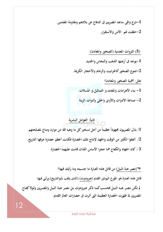 ‫ﻛﻮم‬‫دوت‬‫ﻣﺬﻛﺮة‬
12
1-‫اﳌﻌﺘﺪﻳﻦ‬ ‫وﻣﻘﺎوﻣﺔ‬ ‫ﺑﻼدﻫﻢ‬ ‫ﻋﻦ‬ ‫اﻟﺪﻓﺎع‬ ‫ﰱ‬ ‫ﻳﲔ‬‫ﺮ‬‫اﳌﺼ‬ ‫ﺳﺎﻋﺪ‬ ‫واﻗﻰ‬ ‫درع‬.
2-‫ار‬‫ﺮ‬‫واﻻﺳﺘﻘ‬ ‫اﻷﻣﻦ‬ ‫ﳍﻢ‬ ‫ﺣﻘﻘﺖ‬.
)5(‫اﳌﻌﺪﻧﻴﺔ‬ ‫اﻟﺜﺮوات‬)‫واﳌﻌﺎدن‬ ‫اﻟﺼﺨﻮر‬:(
1-‫واﳊﺪﻳﺪ‬ ‫اﻟﻨﺤﺎس‬‫و‬ ‫اﻟﺬﻫﺐ‬ ‫أرﺿﻬﺎ‬ ‫ﰱ‬ ‫ﻳﻮﺟﺪ‬.
2-‫اﻟﻜﺮﳝﺔ‬ ‫واﻷﺣﺠﺎر‬ ‫اﻟﺮﺧﺎم‬‫و‬ ‫اﻧﻴﺖ‬‫ﺮ‬‫ﻛﺎﳉ‬‫اﻟﺼﺨﻮر‬ ‫ﺗﺘﻨﻮع‬.
‫ﻋﻠﻞ‬:‫واﳌﻌﺎدن؟‬ ‫اﻟﺼﺨﻮر‬ ‫أﳘﻴﺔ‬
1-‫اﳌﺴﻼت‬ ‫اﻟﺘﻤﺎﺛﻴﻞ،و‬ ‫واﳌﻌﺎﺑﺪ،و‬ ‫اﻣﺎت‬‫ﺮ‬‫اﻷﻫ‬ ‫ﺑﻨﺎء‬.
2-‫ات‬‫و‬‫اﻷد‬ ‫ﺻﻨﺎﻋﺔ‬‫اﻟﺰﻳﻨﺔ‬ ‫أدوات‬‫و‬ ‫واﳊﻠﻰ‬ ‫واﻷواﱏ‬
ً‫ﺎ‬‫ﻧﻴ‬:‫اﻟﺒﺸﺮﻳﺔ‬ ‫اﻟﻌﻮاﻣﻞ‬
1/‫ﳌﺼﻠﺤﺘﻬﻢ‬ ‫وﻣﻨﺎخ‬ ‫ﻣﻮارد‬ ‫ﻣﻦ‬ ‫ﷲ‬ ‫وﻫﺒﻪ‬ ‫ﻣﺎ‬ ‫ﻛﻞ‬‫ﺗﺴﺨﲑ‬ ‫أﺟﻞ‬ ‫ﻣﻦ‬ ً‫ﺎ‬‫ﻋﻈﻴﻤ‬ ً‫ا‬‫ﳎﻬﻮد‬ ‫ﻳﻮن‬‫ﺮ‬‫اﳌﺼ‬ ‫ﺑﺬل‬.
2/‫اﻟﺘﺎرﻳﺦ‬ ‫ﻋﺮﻓﻬﺎ‬ ‫ﺣﻀﺎرة‬ ‫أﻋﻈﻢ‬ ‫ﻓﻜﺎﻧﺖ‬ ‫اﳊﻀﺎرة‬ ‫ﺗﻠﻚ‬ ‫ﻹﻧﺘﺎج‬ ‫واﳉﻬﺪ‬ ‫اﻟﻮﻗﺖ‬ ‫ﻣﻦ‬ ‫اﻟﻜﺜﲑ‬ ‫أﻧﻔﻘﻮا‬.
3/‫ﺣﺠﺮ‬ ‫ﳘﺎ‬ ‫واﻟﻜﻔﺎح‬ ‫اﳉﻬﺎد‬ ‫ﻛﺎن‬‫اﳊﻀﺎرة‬ ‫ﻋﻠﻴﻬﻤﺎ‬ ‫ﻗﺎﻣﺖ‬ ‫اﻟﻠﺬان‬ ‫اﻷﺳﺎس‬ ‫ا‬.
)‫اﻟﻨﻴﻞ‬ ‫ﻫﺒﺔ‬ ‫ﻣﺼﺮ‬(‫ﻓﻴﻬﺎ؟‬ ‫أﻳﻚ‬‫ر‬ ‫وﻣﺎ‬ ‫ﺟﻨﺴﻴﺘﻪ‬ ‫ﻣﺎ‬ ‫اﻟﻌﺒﺎرة‬ ‫ﻫﺬﻩ‬ ‫ﻗﺎﺋﻞ‬ ‫ﻣﻦ‬
‫اﻟﻘﺪﱘ‬ ‫ﱏ‬ ‫اﻟﻴﻮ‬ ‫اﳌﺆرخ‬ ‫ﻫﻮ‬ ‫اﻟﻌﺒﺎرة‬ ‫ﻫﺬﻩ‬ ‫ﻗﺎﺋﻞ‬)‫ﻫﲑودوت‬()‫ﺑﻮاﻟﺘﺎرﻳﺦ‬ ‫ﻳﻠﻘﺐ‬ ‫اﻟﺬى‬(‫ﻓﻴﻬﺎ‬ ‫أﻳﻲ‬‫ر‬‫و‬:
‫ـﺮ‬‫ـ‬‫ﺼ‬‫واﳌ‬ ‫ـﻞ‬‫ـ‬‫ﻴ‬‫اﻟﻨ‬ ‫ـﺔ‬‫ـ‬‫ﺒ‬‫ﻫ‬ ‫ـﺮ‬‫ـ‬‫ﺼ‬‫ﻣ‬ ‫ـﻞ‬‫ـ‬‫ﺑ‬ ‫ـﲑودوت‬‫ـ‬‫ﻫ‬ ‫ـﺮ‬‫ـ‬‫ﻛ‬‫ذ‬ ‫ـﺎ‬‫ـ‬‫ﻤ‬‫ﻛ‬‫ـﺐ‬‫ـ‬‫ﺴ‬‫ﻓﺤ‬ ‫ـﻞ‬‫ـ‬‫ﻴ‬‫اﻟﻨ‬ ‫ـﻪ‬‫ـ‬‫ﺒ‬‫ﻫ‬ ‫ـﺮ‬‫ـ‬‫ﺼ‬‫ﻣ‬ ‫ـﻦ‬‫ـ‬‫ﻜ‬‫ﺗ‬ ‫ﱂ‬‫ـﺎح‬‫ـ‬‫ﻔ‬‫ﻛ‬‫ـﻮﻻ‬‫ـ‬‫ﻟ‬‫و‬ ‫ﻳﲔ‬
‫اﻟﻘﺪﱘ‬ ‫اﻟﻌﺎﱂ‬ ‫ات‬‫ر‬‫ﺣﻀﺎ‬ ‫ﰱ‬ ‫أﺛﺮت‬ ‫اﻟﱴ‬ ‫اﻟﻌﻈﻴﻤﺔ‬ ‫اﳊﻀﺎرة‬ ‫ﻇﻬﺮت‬ ‫ﳌﺎ‬ ‫ﻳﲔ‬‫ﺮ‬‫اﳌﺼ‬.
 