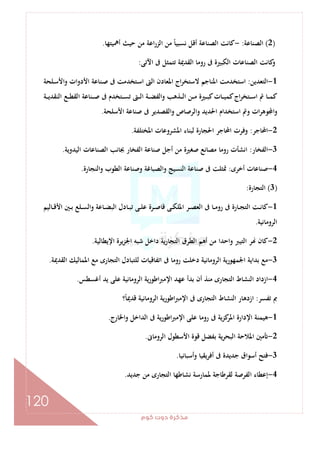 ‫ﻛﻮم‬‫دوت‬‫ﻣﺬﻛﺮة‬
120
)2(‫اﻟﺼﻨﺎﻋﺔ‬:-‫أﳘﻴﺘﻬﺎ‬ ‫ﺣﻴﺚ‬ ‫ﻣﻦ‬ ‫اﻋﺔ‬‫ر‬‫اﻟﺰ‬ ‫ﻣﻦ‬ ً‫ﺎ‬‫ﻧﺴﺒﻴ‬ ‫أﻗﻞ‬ ‫اﻟﺼﻨﺎﻋﺔ‬ ‫ﻛﺎﻧﺖ‬.
‫اﻵﺗﻰ‬ ‫ﰱ‬ ‫ﺗﺘﻤﺜﻞ‬ ‫اﻟﻘﺪﳝﺔ‬ ‫روﻣﺎ‬ ‫ﰱ‬ ‫اﻟﻜﺒﲑة‬ ‫اﻟﺼﻨﺎﻋﺎت‬ ‫ﻛﺎﻧﺖ‬‫و‬:
1-‫اﻟﺘﻌﺪﻳﻦ‬:‫اﻷ‬ ‫ـﻨﺎﻋﺔ‬‫ﺻ‬ ‫ﰱ‬ ‫ـﺘﺨﺪﻣﺖ‬‫ﺳ‬‫ا‬ ‫اﻟﱴ‬ ‫اﳌﻌﺎدن‬ ‫اج‬‫ﺮ‬‫ﻻﺳﺘﺨ‬ ‫اﳌﻨﺎﺟﻢ‬ ‫اﺳﺘﺨﺪﻣﺖ‬‫ـﻠﺤﺔ‬‫ﺳ‬‫اﻷ‬‫و‬ ‫دوات‬
‫ـﺔ‬‫ـ‬‫ـ‬‫ﻳ‬‫اﻟﻨﻘﺪ‬ ‫ـﻊ‬‫ـ‬‫ـ‬‫ﻄ‬‫اﻟﻘ‬ ‫ـﻨﺎﻋﺔ‬‫ـ‬‫ـ‬‫ﺻ‬ ‫ﰱ‬ ‫ـﺘﺨﺪم‬‫ـ‬‫ـ‬‫ﺴ‬‫ﺗ‬ ‫ـﱴ‬‫ـ‬‫ـ‬‫ﻟ‬‫ا‬ ‫ـﺔ‬‫ـ‬‫ـ‬‫ﻀ‬‫واﻟﻔ‬ ‫ـﺬﻫﺐ‬‫ـ‬‫ـ‬‫ﻟ‬‫ا‬ ‫ـﻦ‬‫ـ‬‫ـ‬‫ﻣ‬ ‫ـﲑة‬‫ـ‬‫ـ‬‫ﺒ‬‫ﻛ‬‫ـﺎت‬‫ـ‬‫ـ‬‫ﻴ‬‫ﻛﻤ‬‫اج‬‫ﺮ‬‫ـﺘﺨ‬‫ـ‬‫ـ‬‫ﺳ‬‫ا‬ ‫ﰎ‬ ‫ـﺎ‬‫ـ‬‫ـ‬‫ﻤ‬‫ﻛ‬
‫اﻷﺳﻠﺤﺔ‬ ‫ﺻﻨﺎﻋﺔ‬ ‫ﰱ‬ ‫اﻟﻘﺼﺪﻳﺮ‬‫و‬ ‫واﻟﺮﺻﺎص‬ ‫اﳊﺪﻳﺪ‬ ‫اﺳﺘﺨﺪام‬ ‫وﰎ‬ ‫ات‬‫ﺮ‬‫ﻮﻫ‬ ‫ا‬‫و‬.
2-‫اﶈﺎﺟﺮ‬:‫اﳌﺨﺘﻠﻔﺔ‬ ‫اﳌﺸﺮوﻋﺎت‬ ‫ﻟﺒﻨﺎء‬ ‫اﳊﺠﺎرة‬ ‫اﶈﺎﺟﺮ‬ ‫وﻓﺮت‬.
3-‫اﻟﻔﺨﺎر‬:‫أﺟﻞ‬ ‫ﻣﻦ‬ ‫ﺻﻐﲑة‬ ‫ﻣﺼﺎﻧﻊ‬ ‫روﻣﺎ‬ ‫اﻧﺸﺄت‬‫اﻟﻴﺪوﻳﺔ‬ ‫اﻟﺼﻨﺎﻋﺎت‬ ‫ﲜﺎﻧﺐ‬ ‫اﻟﻔﺨﺎر‬ ‫ﺻﻨﺎﻋﺔ‬.
4-‫أﺧﺮى‬ ‫ﺻﻨﺎﻋﺎت‬:‫واﻟﻨﺠﺎرة‬ ‫اﻟﻄﻮب‬ ‫وﺻﻨﺎﻋﺔ‬ ‫واﻟﺼﺒﺎﻏﺔ‬ ‫اﻟﻨﺴﻴﺞ‬ ‫ﺻﻨﺎﻋﺔ‬ ‫ﰱ‬ ‫ﲤﺜﻠﺖ‬.
)3(‫اﻟﺘﺠﺎرة‬:
1-‫ـﺎﻟﻴﻢ‬‫ـ‬‫ـ‬‫ﻗ‬‫اﻷ‬ ‫ـﲔ‬‫ـ‬‫ـ‬‫ﺑ‬ ‫ـﻠﻊ‬‫ـ‬‫ﺴ‬‫واﻟ‬ ‫ـﺎﻋﺔ‬‫ـ‬‫ـ‬‫ﻀ‬‫اﻟﺒ‬ ‫ـﺎدل‬‫ـ‬‫ﺒ‬‫ﺗ‬ ‫ـﻰ‬‫ـ‬‫ـ‬‫ﻠ‬‫ﻋ‬ ‫ـﺮة‬‫ـ‬‫ـ‬‫ﺻ‬‫ﻗﺎ‬ ‫ـﻰ‬‫ـ‬‫ﻜ‬‫اﳌﻠ‬ ‫ـﺮ‬‫ـ‬‫ـ‬‫ﺼ‬‫اﻟﻌ‬ ‫ﰱ‬ ‫ـﺎ‬‫ـ‬‫ﻣ‬‫رو‬ ‫ﰱ‬ ‫ـﺎرة‬‫ـ‬‫ـ‬‫ﺠ‬‫اﻟﺘ‬ ‫ـﺖ‬‫ـ‬‫ﻧ‬‫ﻛﺎ‬
‫اﻟﺮوﻣﺎﻧﻴﺔ‬.
2-‫اﻟﺘﺠﺎرﻳ‬ ‫اﻟﻄﺮق‬ ‫أﻫﻢ‬ ‫ﻣﻦ‬ ‫واﺣﺪا‬ ‫اﻟﺘﻴﱪ‬ ‫ﺮ‬ ‫ﻛﺎن‬‫اﻹﻳﻄﺎﻟﻴﺔ‬ ‫اﳉﺰﻳﺮة‬ ‫ﺷﺒﻪ‬ ‫داﺧﻞ‬ ‫ﺔ‬.
3-‫اﻟﻘﺪﳝﺔ‬ ‫اﳌﻤﺎﻟﻴﻚ‬ ‫ﻣﻊ‬ ‫اﻟﺘﺠﺎرى‬ ‫ﻟﻠﺘﺒﺎدل‬ ‫اﺗﻔﺎﻗﻴﺎت‬ ‫ﰱ‬ ‫روﻣﺎ‬ ‫دﺧﻠﺖ‬ ‫اﻟﺮوﻣﺎﻧﻴﺔ‬ ‫اﳉﻤﻬﻮرﻳﺔ‬ ‫ﺑﺪاﻳﺔ‬ ‫ﻣﻊ‬.
4-‫أﻏﺴﻄﺲ‬ ‫ﻳﺪ‬ ‫ﻋﻠﻰ‬ ‫اﻟﺮوﻣﺎﻧﻴﺔ‬ ‫ﻳﺔ‬‫ر‬‫اﻃﻮ‬‫ﱪ‬‫اﻹﻣ‬ ‫ﻋﻬﺪ‬ ‫ﺑﺪأ‬ ‫أن‬ ‫ﻣﻨﺬ‬ ‫اﻟﺘﺠﺎرى‬ ‫اﻟﻨﺸﺎط‬ ‫ازداد‬.
‫ﺗﻔﺴﺮ‬ ‫ﰈ‬:‫ﻗﺪﳝ‬ ‫اﻟﺮوﻣﺎﻧﻴﺔ‬ ‫ﻳﺔ‬‫ر‬‫اﻃﻮ‬‫ﱪ‬‫اﻹﻣ‬ ‫ﰱ‬ ‫اﻟﺘﺠﺎرى‬ ‫اﻟﻨﺸﺎط‬ ‫ازدﻫﺎر‬‫؟‬ً‫ﺎ‬
1-‫واﳋﺎرج‬ ‫اﻟﺪاﺧﻞ‬ ‫ﰱ‬ ‫ﻳﺔ‬‫ر‬‫اﻃﻮ‬‫ﱪ‬‫اﻹﻣ‬ ‫ﻋﻠﻰ‬ ‫روﻣﺎ‬ ‫ﰱ‬ ‫ﻛﺰﻳﺔ‬‫اﳌﺮ‬ ‫اﻹدارة‬ ‫ﻫﻴﻤﻨﺔ‬.
2-‫اﻟﺮوﻣﺎﱏ‬ ‫اﻷﺳﻄﻮل‬ ‫ﻗﻮة‬ ‫ﺑﻔﻀﻞ‬ ‫ﻳﺔ‬‫ﺮ‬‫اﻟﺒﺤ‬ ‫اﳌﻼﺣﺔ‬ ‫ﻣﲔ‬.
3-‫وأﺳﺒﺎﻧﻴﺎ‬ ‫أﻓﺮﻳﻘﻴﺎ‬ ‫ﰱ‬ ‫ﺟﺪﻳﺪة‬ ‫أﺳﻮاق‬ ‫ﻓﺘﺢ‬.
4-‫ﺟﺪﻳﺪ‬ ‫ﻣﻦ‬ ‫اﻟﺘﺠﺎرى‬ ‫ﻧﺸﺎﻃﻬﺎ‬ ‫ﳌﻤﺎرﺳﺔ‬ ‫ﻟﻘﺮﻃﺎﺟﺔ‬ ‫اﻟﻔﺮﺻﺔ‬ ‫إﻋﻄﺎء‬.
 