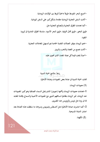 ‫ﻛﻮم‬‫دوت‬‫ﻣﺬﻛﺮة‬
121
-‫ﻟﻠﺮ‬ ً‫ﺎ‬‫داﺧﻠﻴ‬ ً‫ﺎ‬‫ﻳﻘ‬‫ﺮ‬‫ﻃ‬ ‫اﳌﺘﻮﺳﻂ‬ ‫اﻟﺒﺤﺮ‬ ‫أﺻﺒﺢ‬‫اﻟﺮوﻣﺎﻧﻴﺔ‬ ‫ت‬ ‫اﻟﻮﻻ‬ ‫ﺑﲔ‬ ‫ﺑﻂ‬.
-‫ﻧﻴﺔ‬ ‫اﻟﻴﻮ‬ ‫اﻟﺴﻔﻦ‬ ‫ﻋﻠﻰ‬ ‫ﻛﺒﲑ‬‫ﺑﺸﻜﻞ‬ ‫ﻣﺘﻘﺪﻣﺔ‬ ‫اﻟﺮوﻣﺎﻧﻴﺔ‬ ‫ﻳﺔ‬‫ر‬‫اﻟﺘﺠﺎ‬ ‫اﻟﺴﻔﻦ‬ ‫ﻛﺎﻧﺖ‬.
-‫ﻣﺜﻞ‬ ‫ﻳﺔ‬‫ر‬‫اﻟﺘﺠﺎ‬ ‫واﻟﺒﻀﺎﺋﻊ‬ ‫اﻟﺘﺠﺎرﻳﺔ‬ ‫اﻟﻄﺮق‬ ‫ﺗﻌﺪدت‬ ‫ﻛﻤﺎ‬:
‫أورو‬ ‫ﰱ‬ ‫اﳌﻨﺘﺸﺮة‬ ‫اﻟﻄﺮق‬ ‫ﺳﻠﺴﻠﺔ‬ ‫ـ‬ ‫اﻷﺳﻮد‬ ‫اﻟﺒﺤﺮ‬ ‫ﻳﻖ‬‫ﺮ‬‫ﻃ‬ ‫ـ‬ ‫أﻓﺮﻳﻘﻴﺎ‬ ‫ﴰﺎل‬ ‫ﻃﺮﻳﻖ‬ ‫ـ‬ ‫اﻟﺒﺨﻮر‬ ‫ﻃﺮﻳﻖ‬.
‫اﻟﻨﻘﻮد‬:
-‫ﺑﺘﻮ‬ ‫اﻟﺮوﻣﺎن‬ ‫اﻫﺘﻢ‬‫ﻳﺔ‬‫ر‬‫اﻟﺘﺠﺎ‬ ‫اﳌﻌﺎﻣﻼت‬ ‫ﻟﺘﺴﻬﻴﻞ‬ ‫ﻢ‬ ‫اﳋﺎﺻﺔ‬ ‫اﻟﻨﻘﺪﻳﺔ‬ ‫اﻟﻌﻤﻼت‬ ‫ﻓﲑ‬.
-‫واﻟﱪوﻧﺰ‬ ‫واﻟﺬﻫﺐ‬ ‫اﻟﻔﻀﺔ‬ ‫ﻣﻦ‬ ‫ﺗﺼﻨﻊ‬ ‫ﻛﺎﻧﺖ‬.
-‫ﻋﻠﻴﻪ‬ ‫ﲢﺘﻮى‬ ‫اﻟﺬى‬ ‫اﳌﻌﺪن‬ ‫ﻋﻤﻠﺔ‬ ‫ﻛﻞ‬‫ﻗﻴﻤﺔ‬ ‫ﺑﻠﻐﺖ‬ ً ‫أﺣﻴﺎ‬.
ً‫ﺎ‬‫اﺑﻌ‬‫ر‬:‫اﻟﺪﻳﻨﻴﺔ‬ ‫اﳊﻴﺎة‬ ‫ﻣﻼﻣﺢ‬
‫ﻃﺮة‬ ‫اﻷ‬ ‫وﻋﺒﺎدة‬ ‫اﳌﻌﺒﻮدات‬ ‫ﺑﻌﺾ‬ ‫ﻋﺒﺎدة‬ ‫ﰱ‬ ‫اﻟﺪﻳﻨﻴﺔ‬ ‫اﳊﻴﺎة‬ ‫ﲤﺜﻠﺖ‬.
)1(‫اﻟﺮوﻣﺎ‬ ‫ﻣﻌﺒﻮدات‬‫ن‬:
1-‫ـﺎ‬‫ـ‬‫ﻬ‬‫وأﳘ‬ ‫ـﺎن‬‫ـ‬‫ﻣ‬‫اﻟﺮو‬ ‫ـﻮدات‬‫ـ‬‫ﺒ‬‫ﻣﻌ‬ ‫ـﺪدت‬‫ـ‬‫ﻌ‬‫ﺗ‬)‫ـﻮﺑﻴﱰ‬‫ـ‬‫ﺟ‬(‫ـﻮدات‬‫ـ‬‫ﺒ‬‫اﳌﻌ‬ ‫ـﲑ‬‫ـ‬‫ﺒ‬‫ﻛ‬‫ـﻮ‬‫ـ‬‫ﻫ‬‫و‬ ‫ـﺎﻓﻴﺔ‬‫ـ‬‫ﺼ‬‫اﻟ‬ ‫ـﻤﺎء‬‫ـ‬‫ﺴ‬‫اﻟ‬ ‫ـﻞ‬‫ـ‬‫ﺜ‬‫ﳝ‬ ‫ـﺬى‬‫ـ‬‫ﻟ‬‫ا‬
‫ـﺪ‬‫ﺑ‬‫اﳌﻌﺎ‬ ‫ـﺔ‬‫ﻣ‬‫ﻗﺎ‬ ‫ـﻤﺎح‬‫ﺴ‬‫واﻟ‬ ‫ـﺔ‬‫ﻴ‬‫اﻷﺟﻨﺒ‬ ‫ـﻮدات‬‫ﺒ‬‫اﳌﻌ‬ ‫ـﻊ‬‫ﻣ‬ ‫ـﺪﻳﲎ‬‫ﻟ‬‫ا‬ ‫ـﺎﳏﻬﻢ‬‫ﺴ‬‫ﺗ‬ ‫ـﺎﻫﺮة‬‫ﻈ‬‫ﺑ‬ ‫اﻟﺮوﻣﺎن‬ ‫ﲤﻴﺰ‬ ،‫اﻟﺮوﻣﺎن‬ ‫ﻋﻨﺪ‬
‫اﳌﺼﺮﻳﲔ‬ ‫ﻋﻨﺪ‬ ‫ﻳﺲ‬‫ر‬‫وأوزو‬ ‫إﻳﺰﻳﺲ‬ ‫ﻣﺜﻞ‬ ‫روﻣﺎ‬ ‫ﰱ‬ ‫ﳍﺎ‬.
2-‫ـﻞ‬‫ـ‬‫ﺜ‬‫ﻣ‬ ‫ـﺮة‬‫ـ‬‫ﻃ‬ ‫اﻷ‬ ‫ـﺎدة‬‫ـ‬‫ﺒ‬‫ﻋ‬ ‫ـﺮت‬‫ـ‬‫ﺸ‬‫اﻧﺘ‬ ‫ـﺎ‬‫ـ‬‫ﻤ‬‫ﻛ‬‫ـﺪ‬‫ـ‬‫ﻌ‬‫ﺑ‬ ‫ـﺎدة‬‫ـ‬‫ﺒ‬‫اﻟﻌ‬ ‫ـﺬﻩ‬‫ـ‬‫ﻫ‬ ‫ـﻘﻄﺖ‬‫ـ‬‫ﺳ‬ ‫ـﺎ‬‫ـ‬‫ﻣ‬ ‫ـﺮﻋﺎن‬‫ـ‬‫ﺳ‬‫و‬ ‫ـﻮس‬‫ـ‬‫ﻳ‬‫ﱪ‬‫وﺗﻴ‬ ‫ـﻄﺲ‬‫ـ‬‫ﺴ‬‫أﻏ‬
‫اﳌﺴﻴﺤﻴﺔ‬ ‫ﻧﺔ‬ ‫اﻟﺪ‬ ‫اﻧﺘﺸﺎر‬.
)2(‫اﻟﻜﻬﻨﺔ‬:
 