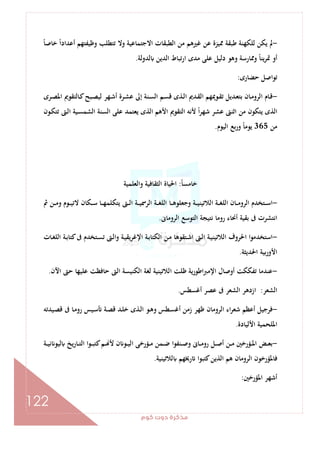 ‫ﻛﻮم‬‫دوت‬‫ﻣﺬﻛﺮة‬
122
-ً‫ﺎ‬‫ﺧﺎﺻ‬ ً‫ا‬‫أﻋﺪاد‬ ‫وﻇﻴﻔﺘﻬﻢ‬ ‫ﺗﺘﻄﻠﺐ‬ ‫وﻻ‬ ‫اﻻﺟﺘﻤﺎﻋﻴﺔ‬ ‫اﻟﻄﺒﻘﺎت‬ ‫ﻣﻦ‬ ‫ﻏﲑﻫﻢ‬ ‫ﻋﻦ‬ ‫ﳑﻴﺰة‬ ‫ﻃﺒﻘﺔ‬ ‫ﻟﻠﻜﻬﻨﺔ‬ ‫ﻳﻜﻦ‬ ‫ﱂ‬
‫ﻟﺪوﻟﺔ‬ ‫اﻟﺪﻳﻦ‬ ‫ارﺗﺒﺎط‬ ‫ﻣﺪى‬ ‫ﻋﻠﻰ‬ ‫دﻟﻴﻞ‬ ‫وﻫﻮ‬ ‫وﳑﺎرﺳﺔ‬ ً‫ﺎ‬‫ﻳﻨ‬‫ﺮ‬‫ﲤ‬ ‫أو‬.
‫ﺣﻀﺎرى‬ ‫ﺗﻮاﺻﻞ‬:
-‫ـﺎ‬‫ﻣ‬‫اﻟﺮو‬ ‫ـﺎم‬‫ﻗ‬‫ـﺮى‬‫ـ‬‫ﺼ‬‫اﳌ‬ ‫ـﺎﻟﺘﻘﻮﱘ‬‫ﻛ‬‫ـﺒﺢ‬‫ﺼ‬‫ﻟﻴ‬ ‫ـﻬﺮ‬‫ـ‬‫ﺷ‬‫أ‬ ‫ـﺮة‬‫ﺸ‬‫ﻋ‬ ‫إﱃ‬ ‫ـﻨﺔ‬‫ﺴ‬‫اﻟ‬ ‫ـﻢ‬‫ـ‬‫ﺴ‬‫ﻗ‬ ‫ـﺬى‬‫ﻟ‬‫ا‬ ‫ـﺪﱘ‬‫ﻘ‬‫اﻟ‬ ‫ـﻮﳝﻬﻢ‬‫ـ‬‫ﻘ‬‫ﺗ‬ ‫ـﺪﻳﻞ‬‫ﻌ‬‫ﺑﺘ‬ ‫ن‬
‫ـﻮن‬‫ﻜ‬‫ﺗﺘ‬ ‫ـﱴ‬‫ﻟ‬‫ا‬ ‫ـﻴﺔ‬‫ﺴ‬‫اﻟﺸﻤ‬ ‫اﻟﺴﻨﺔ‬ ‫ﻋﻠﻰ‬ ‫ﻳﻌﺘﻤﺪ‬ ‫اﻟﺬى‬ ‫اﻷﻫﻢ‬ ‫اﻟﺘﻘﻮﱘ‬ ‫ﻷﻧﻪ‬ ً‫ا‬‫ﺮ‬‫ﺷﻬ‬ ‫ﻋﺸﺮ‬ ‫اﺛﻨﱴ‬ ‫ﻣﻦ‬ ‫ﻳﺘﻜﻮن‬ ‫اﻟﺬى‬
‫ﻣﻦ‬365‫اﻟﻴﻮم‬ ‫ﺑﻊ‬‫ر‬‫و‬ ً‫ﺎ‬‫ﻳﻮﻣ‬.
ً‫ﺎ‬‫ﺧﺎﻣﺴ‬:‫واﻟﻌﻠﻤﻴﺔ‬ ‫اﻟﺜﻘﺎﻓﻴﺔ‬ ‫اﳊﻴﺎة‬
-‫ـﺔ‬‫ـ‬‫ـ‬‫ﻴ‬‫اﻟﻼﺗﻴﻨ‬ ‫ـﺔ‬‫ـ‬‫ـ‬‫ﻐ‬‫اﻟﻠ‬ ‫ـﺎن‬‫ـ‬‫ـ‬‫ﻣ‬‫اﻟﺮو‬ ‫ـﺘﺨﺪم‬‫ـ‬‫ـ‬‫ﺳ‬‫ا‬‫ﰒ‬ ‫ـﻦ‬‫ـ‬‫ـ‬‫ﻣ‬‫و‬ ‫ـﻮم‬‫ـ‬‫ـ‬‫ﻴ‬‫ﻻﺗ‬ ‫ـﻜﺎن‬‫ـ‬‫ـ‬‫ﺳ‬ ‫ـﺎ‬‫ـ‬‫ـ‬‫ﻬ‬‫ﻳﺘﻜﻠﻤ‬ ‫ـﱴ‬‫ـ‬‫ـ‬‫ﻟ‬‫ا‬ ‫ـﺔ‬‫ـ‬‫ـ‬‫ﻴ‬‫اﻟﺮﲰ‬ ‫ـﺔ‬‫ـ‬‫ـ‬‫ﻐ‬‫اﻟﻠ‬ ‫ـﺎ‬‫ـ‬‫ـ‬‫ﻫ‬‫وﺟﻌﻠﻮ‬
‫اﻟﺮوﻣﺎﱏ‬ ‫اﻟﺘﻮﺳﻊ‬ ‫ﻧﺘﻴﺠﺔ‬ ‫روﻣﺎ‬ ‫أﳓﺎء‬ ‫ﺑﻘﻴﺔ‬ ‫ﰱ‬ ‫اﻧﺘﺸﺮت‬.
-‫ـﺎت‬‫ﻐ‬‫اﻟﻠ‬ ‫ـﺔ‬‫ﺑ‬‫ﻛﺘﺎ‬‫ﰱ‬ ‫ـﺘﺨﺪم‬‫ﺴ‬‫ﺗ‬ ‫ـﱴ‬‫ﻟ‬‫وا‬ ‫ـﺔ‬‫ﻴ‬‫اﻹﻏﺮﻳﻘ‬ ‫ـﺔ‬‫ﺑ‬‫اﻟﻜﺘﺎ‬ ‫ـﻦ‬‫ﻣ‬ ‫ـﺘﻘﻮﻫﺎ‬‫ﺷ‬‫ا‬ ‫ـﱴ‬‫ﻟ‬‫ا‬ ‫ـﺔ‬‫ﻴ‬‫اﻟﻼﺗﻴﻨ‬ ‫اﳊﺮوف‬ ‫ا‬‫ﻮ‬‫اﺳﺘﺨﺪﻣ‬
‫اﳊﺪﻳﺜﺔ‬ ‫ﺑﻴﺔ‬‫ر‬‫اﻷو‬.
-‫اﻟﻼﺗﻴﻨﻴﺔ‬ ‫ﻇﻠﺖ‬ ‫اﻃﻮرﻳﺔ‬‫ﱪ‬‫اﻹﻣ‬ ‫أوﺻﺎل‬ ‫ﺗﻔﻜﻜﺖ‬ ‫ﻋﻨﺪﻣﺎ‬‫اﻵن‬ ‫ﺣﱴ‬ ‫ﻋﻠﻴﻬﺎ‬ ‫ﺣﺎﻓﻈﺖ‬ ‫اﻟﱴ‬ ‫اﻟﻜﻨﻴﺴﺔ‬ ‫ﻟﻐﺔ‬.
‫اﻟﺸﻌﺮ‬:‫أﻏﺴﻄﺲ‬ ‫ﻋﺼﺮ‬ ‫ﰱ‬ ‫اﻟﺸﻌﺮ‬ ‫ازدﻫﺮ‬.
-‫ـﻴﺪﺗﻪ‬‫ﺼ‬‫ﻗ‬ ‫ﰱ‬ ‫ـﺎ‬‫ﻣ‬‫رو‬ ‫ـﻴﺲ‬‫ﺳ‬ ‫ـﺔ‬‫ﺼ‬‫ﻗ‬ ‫ـﺪ‬‫ﻠ‬‫ﺧ‬ ‫ـﺬى‬‫ﻟ‬‫ا‬ ‫ـﻮ‬‫ﻫ‬‫و‬ ‫ـﻄﺲ‬‫ﺴ‬‫أﻏ‬ ‫زﻣﻦ‬ ‫ﻇﻬﺮ‬ ‫اﻟﺮوﻣﺎن‬ ‫اء‬‫ﺮ‬‫ﺷﻌ‬ ‫أﻋﻈﻢ‬ ‫ﻓﺮﺟﻴﻞ‬
‫اﻷﻟﻴﺎدة‬ ‫اﳌﻠﺤﻤﻴﺔ‬.
-‫ـﺔ‬‫ـ‬‫ـ‬‫ﻴ‬‫ﻧ‬ ‫ﻟﻴﻮ‬ ‫ﻳﺦ‬‫ر‬‫ـﺎ‬‫ـ‬‫ـ‬‫ﺘ‬‫اﻟ‬ ‫ـﻮا‬‫ـ‬‫ـ‬‫ﺒ‬‫ﻛﺘ‬‫ـﻢ‬‫ـ‬‫ـ‬ ‫ﻷ‬ ‫ن‬ ‫ـﻮ‬‫ـ‬‫ـ‬‫ﻴ‬‫اﻟ‬ ‫ـﺆرﺧﻰ‬‫ـ‬‫ـ‬‫ﻣ‬ ‫ـﻤﻦ‬‫ـ‬‫ـ‬‫ﺿ‬ ‫ـﻨﻔﻮا‬‫ـ‬‫ـ‬‫ﺻ‬‫و‬ ‫ـﺎﱏ‬‫ـ‬‫ـ‬‫ﻣ‬‫رو‬ ‫ـﻞ‬‫ـ‬‫ـ‬‫ﺻ‬‫أ‬ ‫ـﻦ‬‫ـ‬‫ـ‬‫ﻣ‬ ‫ـﺆرﺧﲔ‬‫ـ‬‫ـ‬‫ﳌ‬‫ا‬ ‫ـﺾ‬‫ـ‬‫ـ‬‫ﻌ‬‫ﺑ‬
‫ﻓ‬‫ﻟﻼﺗﻴﻨﻴﺔ‬ ‫رﳜﻬﻢ‬ ‫ﻛﺘﺒﻮا‬‫اﻟﺬﻳﻦ‬ ‫ﻫﻢ‬ ‫اﻟﺮوﻣﺎن‬ ‫ﺎﳌﺆرﺧﻮن‬.
‫اﳌﺆرﺧﲔ‬ ‫أﺷﻬﺮ‬:
 