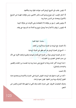 ‫ﻛﻮم‬‫دوت‬‫ﻣﺬﻛﺮة‬
123
1-‫إﻳﻠﻮس‬:‫وﺣﻜﺎﻣﻬﺎ‬ ‫روﻣﺎ‬ ‫ﳌﻠﻮك‬ ‫ﺣﻮﻟﻴﺎت‬ ‫ﻛﺘﺐ‬‫اﻟﺮوﻣﺎﱏ‬ ‫اﻟﺘﺎرﻳﺦ‬ ‫ﰉ‬ ‫ﻳﻘﻠﺐ‬.
2-‫ـﺐ‬‫ـ‬‫ـ‬‫ـ‬‫ﻴ‬‫اﻟﺮﻗ‬ ‫ـﺎﺗﻮ‬‫ـ‬‫ـ‬‫ـ‬‫ﻛ‬:‫ﻳﺦ‬‫ر‬‫ـﺎ‬‫ـ‬‫ـ‬‫ـ‬‫ﺘ‬‫اﻟ‬ ‫ـﻦ‬‫ـ‬‫ـ‬‫ـ‬‫ﻋ‬ ‫ـﺔ‬‫ـ‬‫ـ‬‫ـ‬‫ﻤ‬‫اﳌﻬ‬ ‫ـﻪ‬‫ـ‬‫ـ‬‫ـ‬‫ﺗ‬‫ﻣﺆﻟﻔﺎ‬ ‫ـﻦ‬‫ـ‬‫ـ‬‫ـ‬‫ﻣ‬‫و‬ ،‫ـﲎ‬‫ـ‬‫ـ‬‫ـ‬‫ﻴ‬‫اﻟﻼﺗ‬ ‫ـﺮ‬‫ـ‬‫ـ‬‫ـ‬‫ﺜ‬‫ﻟﻨ‬ ‫ـﺐ‬‫ـ‬‫ـ‬‫ـ‬‫ﺘ‬‫ﻛ‬‫ـﺎﱏ‬‫ـ‬‫ـ‬‫ـ‬‫ﻣ‬‫رو‬ ‫ـﺆرخ‬‫ـ‬‫ـ‬‫ـ‬‫ﻣ‬ ‫أول‬
)‫اﻷﺻﻮل‬(‫روﻣﺎ‬ ‫ﻣﺪﻳﻨﺔ‬ ‫ﺳﻴﺲ‬ ‫ﻋﻦ‬ ‫وﻳﺘﺤﺪث‬.
3-‫ﻳ‬‫ﻗﻴﺼﺮ‬ ‫ﻮﻟﻴﻮس‬:‫إﻻ‬ ‫ﻣﺆﻟﻔﺎﺗﻪ‬ ‫ﻣﻦ‬ ‫ﻳﺒﻖ‬ ‫ﱂ‬)‫اﻟﺘﻌﻠﻴﻘﺎت‬(‫اﳊﺮﺑﻴﺔ‬ ‫ﻛﺔ‬‫ﻣﻌﺎر‬ ‫ﻋﻦ‬ ‫ت‬ ‫ذﻛﺮ‬ ‫وﻫﻰ‬.
4-‫ﻟﻴﻔﻴﻮس‬:‫وﻓﺎﺗﻪ‬ ‫ﺣﱴ‬ ‫ﺳﻴﺴﻬﺎ‬ ‫ﻣﻨﺬ‬ ً‫ﻼ‬‫ﻛﺎﻣ‬‫روﻣﺎ‬ ‫رﻳﺦ‬ ‫وﻳﺘﻨﺎول‬ ً‫ا‬‫واﺣﺪ‬ ً ‫ﻛﺘﺎ‬‫إﻻ‬ ‫ﻳﺆﻟﻒ‬ ‫ﱂ‬.
ً‫ﺎ‬‫ﺳﺎدﺳ‬:‫اﻟﻔﻨﻴﺔ‬ ‫اﳊﻴﺎة‬
)1(‫اﻟﻌﻤﺎرة‬:‫اﻟﺘﻘﺪم‬ ‫ﻣﻦ‬ ‫ﻛﺒﲑة‬‫درﺟﺔ‬ ‫اﻟﻌﻤﺎرة‬ ‫ﰱ‬ ‫اﻟﺮوﻣﺎن‬ ‫ﺑﻠﻎ‬.
--‫اﻟ‬ ‫ﻓﻦ‬ ‫أﺻﺒﺢ‬‫اﻟﺮوﻣﺎﻧﻴﺔ‬ ‫ﻟﻠﺪوﻟﺔ‬ ‫ﻓﲎ‬ ‫ﻣﻈﻬﺮ‬ ‫أﻫﻢ‬ ‫ﻫﻮ‬ ‫اﻟﺮوﻣﺎﱏ‬ ‫ﻌﻤﺎرة‬.
-‫اﻵن‬ ‫ﺣﱴ‬ ‫ﻳﺔ‬‫ﺮ‬‫اﻷﺛ‬ ‫واﻟﺒﻘﺎ‬ ‫ﻳﺔ‬‫ﺮ‬‫اﳌﺼ‬‫و‬ ‫ﻧﻴﺔ‬ ‫واﻟﻴﻮ‬ ‫اﻟﺘﻮﺳﻜﺎﻧﻴﺔ‬ ‫اﻟﻌﻤﺎرة‬ ‫ﻣﻦ‬ ً‫ﺎ‬‫ﻣﺰﳚ‬ ‫اﻟﺮوﻣﺎﱏ‬ ‫اﻟﻌﻤﺎرة‬ ‫ﻓﻦ‬ ‫ﺟﺎء‬
‫ات‬‫ر‬‫اﳊﻀﺎ‬ ‫ﺑﲔ‬ ‫اﳊﻀﺎرى‬ ‫اﻟﺘﻔﺎﻋﻞ‬ ‫ﻣﺪى‬ ‫ﺗﱪز‬.
-‫ـ‬‫ـ‬‫ﻣ‬ ‫ـﻤﻨﻪ‬‫ـ‬‫ﻀ‬‫ﺗﺘ‬ ‫ـﺎ‬‫ـ‬‫ﻣ‬‫و‬ ‫ـﺎ‬‫ـ‬‫ﻣ‬‫رو‬ ‫ـﺔ‬‫ـ‬‫ﻨ‬‫ﻣﺪﻳ‬ ‫ـﻰ‬‫ـ‬‫ﻫ‬‫و‬ ‫ﻳﺦ‬‫ر‬‫ـﺎ‬‫ـ‬‫ﺘ‬‫اﻟ‬ ‫ﰱ‬ ‫ـﺔ‬‫ـ‬‫ﻋ‬‫رو‬ ‫ـﺪن‬‫ـ‬‫ﳌ‬‫ا‬ ‫ـﺮ‬‫ـ‬‫ﺜ‬‫أﻛ‬ ‫ـﺎن‬‫ـ‬‫ﻣ‬‫اﻟﺮو‬ ‫ـﺄ‬‫ـ‬‫ﺸ‬‫اﻧ‬‫ﻦ‬)‫ـﻮر‬‫ـ‬‫ﺼ‬‫واﻟﻘ‬ ‫ـﺪ‬‫ـ‬‫ﺑ‬‫اﳌﻌﺎ‬
‫واﻟﺘﻤﺎﺛﻴﻞ‬ ‫اﳊﻤﺎﻣﺎت‬‫و‬.(
)2(‫اﻟﻨﺤﺖ‬:
-‫ـﺬﻩ‬‫ـ‬‫ﻫ‬ ‫ـﺘﺨﺪﻣﻮن‬‫ـ‬‫ﺴ‬‫وﻳ‬ ‫ـﺪة‬‫ـ‬‫ﻤ‬‫اﻷﻋ‬‫و‬ ‫ان‬‫ر‬‫ـﺪ‬‫ـ‬‫ﳉ‬‫ا‬ ‫ـﻰ‬‫ـ‬‫ﻠ‬‫ﻋ‬ ‫ـﺎرزة‬‫ـ‬‫ﺒ‬‫اﻟ‬ ‫ـﻮش‬‫ـ‬‫ﻘ‬‫اﻟﻨ‬ ‫ـﺎن‬‫ـ‬‫ﻣ‬‫اﻟﺮو‬ ‫ـﻪ‬‫ـ‬‫ﻴ‬‫ﻓ‬ ‫ـﻮق‬‫ـ‬‫ﻔ‬‫ﺗ‬ ‫ـﺎ‬‫ـ‬‫ﻣ‬ ‫ـﻢ‬‫ـ‬‫ﻫ‬‫أ‬ ‫ـﻦ‬‫ـ‬‫ﻣ‬ ‫ـﺎن‬‫ـ‬‫ﻛ‬
‫أﻣﺜﻠﺘﻬﺎ‬ ‫وﻣﻦ‬ ‫ﻳﻨﺔ‬‫ز‬‫و‬ ‫ﻛﺰﺧﺎرف‬‫اﻟﻨﻘﻮش‬:‫اﺟﺎن‬‫ﺮ‬‫ﺗ‬ ‫ﻋﻤﻮد‬ ‫ﻧﻘﻮش‬.
‫ـﺮوق‬‫ـ‬‫ـ‬‫ﶈ‬‫ا‬ ‫ـﺎل‬‫ـ‬‫ـ‬‫ﺼ‬‫اﻟﺼﻠ‬ ‫ـﺎرف‬‫ـ‬‫ـ‬‫ﺧ‬‫ز‬:‫وا‬ ‫ـﻞ‬‫ـ‬‫ـ‬‫ﻤ‬‫اﻟﻌ‬ ‫ـﺔ‬‫ـ‬‫ـ‬‫ﻗ‬‫د‬ ‫ـﺘﻬﻢ‬‫ـ‬‫ـ‬‫ﳓ‬ ‫ﰱ‬ ‫ـﻰ‬‫ـ‬‫ـ‬‫ﻠ‬‫ﲡ‬ ‫ـﺪ‬‫ـ‬‫ـ‬‫ﻗ‬‫و‬ ‫ـﺪ‬‫ـ‬‫ـ‬‫ﺑ‬‫اﳌﻌﺎ‬ ‫ان‬‫ر‬‫ـﺪ‬‫ـ‬‫ـ‬‫ﺟ‬ ‫ـﻰ‬‫ـ‬‫ـ‬‫ﻠ‬‫ﻋ‬‫ـﻦ‬‫ـ‬‫ـ‬‫ﻋ‬ ‫ـﲑ‬‫ـ‬‫ـ‬‫ﺒ‬‫ﻟﺘﻌ‬
‫اﻟﺸﻌﻮر‬.
 