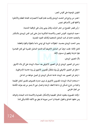 ‫ﻛﻮم‬‫دوت‬‫ﻣﺬﻛﺮة‬
124
‫اﻟﻨﺼﺮ‬ ‫أﻗﻮاس‬ ‫ﻋﻠﻰ‬ ‫اﳌﻮﺟﻮدة‬ ‫اﻟﻨﻘﻮش‬:
-‫ـﺮة‬‫ـ‬‫ـ‬‫ﻃ‬ ‫واﻷ‬ ‫ـﺎم‬‫ـ‬‫ﻈ‬‫اﻟﻌ‬ ‫ـﺎدة‬‫ـ‬‫ـ‬‫ﻘ‬‫اﻟ‬ ‫ات‬‫ر‬‫ـﺎ‬‫ـ‬‫ﺼ‬‫ﻻﻧﺘ‬ ً‫ا‬‫ـﺪ‬‫ـ‬‫ـ‬‫ﻴ‬‫ﲣﻠ‬ ‫ـﺎم‬‫ـ‬‫ﻘ‬‫ﺗ‬ ‫ـﺖ‬‫ـ‬‫ـ‬‫ﻧ‬‫ﻛﺎ‬‫و‬ ‫ـﺎﱏ‬‫ـ‬‫ﻣ‬‫اﻟﺮو‬ ‫ـﺖ‬‫ـ‬‫ـ‬‫ﺤ‬‫اﻟﻨ‬ ‫ـﻦ‬‫ـ‬‫ﻓ‬ ‫ـﻊ‬‫ـ‬‫ـ‬‫ﺋ‬‫روا‬ ‫ـﻦ‬‫ـ‬‫ﻣ‬ ‫ـﱪ‬‫ـ‬‫ﺘ‬‫ﺗﻌ‬
‫ﺗﻴﺘﻮس‬ ‫اﻃﻮر‬‫ﱪ‬‫اﻹﻣ‬ ‫ﻗﻮس‬ ‫أﲨﻠﻬﺎ‬‫و‬.
-‫اﻟﺸﺪﻳﺪة‬ ‫اﻟﻮاﻗﻌﻴﺔ‬ ‫ﻋﻠﻰ‬ ‫وﺗﺪل‬ ‫ﺑﻮﻣﱮ‬ ‫وﲤﺜﺎل‬ ‫ﻟﺖ‬‫ز‬‫اﻟﺒﺎ‬ ‫ﺣﺠﺮ‬ ‫ﻣﻦ‬ ‫اﳌﺼﻨﻮع‬ ‫ﻗﻴﺼﺮ‬ ‫أس‬‫ر‬.
-‫ـﺎﻧﺜﻴﻴﻮ‬‫ـ‬‫ـ‬‫ﺒ‬‫اﻟ‬ ‫ـﺪ‬‫ـ‬‫ـ‬‫ﺒ‬‫ﻣﻌ‬‫ـﺎر‬‫ـ‬‫ـ‬‫ﻜ‬‫ﻻﺑﺘ‬ ‫ـﺎﱏ‬‫ـ‬‫ـ‬‫ﻣ‬‫اﻟﺮو‬ ‫ـﻦ‬‫ـ‬‫ـ‬‫ﻔ‬‫اﻟ‬ ‫ـﺰ‬‫ـ‬‫ـ‬‫ﻴ‬‫ﲤ‬ ‫ـﻰ‬‫ـ‬‫ـ‬‫ﻠ‬‫ﻋ‬ ‫ـﺪل‬‫ـ‬‫ـ‬‫ﺗ‬ ‫ـﺔ‬‫ـ‬‫ـ‬‫ﻳ‬‫اﻟﺘﺬﻛﺎر‬ ‫ـﺪة‬‫ـ‬‫ـ‬‫ﻤ‬‫واﻷﻋ‬ ‫ـﺮ‬‫ـ‬‫ـ‬‫ﺼ‬‫اﻟﻨ‬ ‫اس‬‫ﻮ‬‫ـ‬‫ـ‬‫ـ‬‫ﻗ‬‫أ‬ ،‫ن‬
‫ﻳﺔ‬‫ر‬‫اﳌﻌﻤﺎ‬ ‫اﻟﻔﻨﻮن‬ ‫ﻛﺬﻟﻚ‬‫و‬ ‫اﻟﺸﺨﺼﻴﺔ‬ ‫اﻟﺘﻤﺎﺛﻴﻞ‬ ‫ﳓﺖ‬ ‫ﰱ‬ ‫ﺧﺎﺻﺔ‬ ‫اﻟﺘﺠﺪﻳﺪ‬‫و‬.
‫ﺑﺘﺠﺴﻴﺪ‬ ‫اﻟﺮوﻣﺎﱏ‬ ‫اﻟﻨﺤﺖ‬ ‫ﻳﺘﻤﻴﺰ‬:‫واﻟﻌﻈﻤﺔ‬ ‫واﻟﻘﻮة‬ ‫ﻟﺒﻄﻮﻟﺔ‬ ً‫ﺎ‬‫داﺋﻤ‬ ‫ﺗﻮﺣﻰ‬ ‫اﻟﱴ‬ ‫اﳊﺮﺑﻴﺔ‬ ‫اﻟﺒﻄﻮﻻت‬.
‫ـﺔ‬‫ﳍ‬‫اﻹ‬ ‫ﲤﺎﺛﻴﻞ‬:‫اﻟﺘﻤﺎ‬ ‫ـﻦ‬‫ﻋ‬ ً‫ﺎ‬‫ـ‬‫ﻴ‬‫ﺣﺮﻓ‬ ‫ـﺖ‬‫ﻠ‬‫ﻧﻘ‬‫ـﺮة‬‫ﺻ‬‫اﻟﻘﻴﺎ‬ ‫ـﻞ‬‫ﺜ‬‫ﲤ‬ ‫ـﱴ‬‫ﻟ‬‫ا‬ ‫ـﺮﻳﺔ‬‫ﺼ‬‫اﳌ‬ ‫ـﻞ‬‫ﻴ‬‫اﻟﺘﻤﺎﺛ‬ ‫ـﺪﻣﻮا‬‫ﻗ‬ ‫ـﺎ‬‫ﻤ‬‫ﻛ‬‫ـﺔ‬‫ﻴ‬‫ﻳﻘ‬‫ﺮ‬‫اﻹﻏ‬ ‫ـﻞ‬‫ﻴ‬‫ﺛ‬
‫اﻹﳍﺔ‬ ‫ﻣﺴﺘﻮى‬ ‫إﱃ‬ ‫ﺗﺮﻓﻌﻬﻢ‬ ‫ﺧﺎرﺟﺔ‬ ‫ﺑﻘﻮة‬.
)3(‫اﻟﺮوﻣﺎﱏ‬ ‫اﻟﺘﺼﻮﻳﺮ‬:
-‫ﻳﻖ‬‫ﺮ‬‫اﻷﻏ‬ ‫ﺑﻼد‬ ‫ﻛﻞ‬‫ﻋﻠﻰ‬ ‫اﻟﺮوﻣﺎن‬ ‫اﺳﺘﻴﻼء‬ ‫ﺑﻌﺪ‬ ‫ﻳﻘﻰ‬‫ﺮ‬‫اﻹﻏ‬ ‫اﻟﺘﺼﻮﻳﺮ‬ ‫ﻓﻦ‬ ‫إﱃ‬ ‫اﻟﺮوﻣﺎﱏ‬ ‫اﻟﺘﺼﻮﻳﺮ‬ ‫ﻓﻦ‬ ‫ﻳﺪﻳﻦ‬.
-‫اﳌ‬ ‫ﻧﺘﻘﺎل‬ ‫روﻣﺎ‬ ‫إﱃ‬ ‫ﻳﻘﻰ‬‫ﺮ‬‫اﻹﻏ‬ ‫اﻟﺘﺼﻮﻳﺮ‬ ‫ﻓﻦ‬ ‫اﻧﺘﻘﻞ‬‫ﻳﺔ‬‫ر‬‫اﻃﻮ‬‫ﱪ‬‫اﻹﻣ‬ ‫ﻋﺎﺻﻤﺔ‬ ‫روﻣﺎ‬ ‫إﱃ‬ ‫ﻳﻖ‬‫ﺮ‬‫اﻹﻏ‬ ‫ﻳﻦ‬‫ر‬‫ﺼﻮ‬.
-‫اﻟﺪاﺧﻞ‬ ‫ﻣﻦ‬ ‫ﺣﻮاﺋﻄﻪ‬ ‫ﲡﻤﻴﻞ‬ ‫إﱃ‬ ‫اﻟﺮوﻣﺎﱏ‬ ‫اﳌﺴﻜﻦ‬ ‫ﳊﺎﺟﺔ‬ ‫اﻟﺮوﻣﺎن‬ ‫ﻋﻨﺪ‬ ‫اﻟﺘﺼﻮﻳﺮ‬ ‫ﻓﻦ‬ ‫ازدﻫﺮ‬.
-‫ـﺔ‬‫ـ‬‫ـ‬‫ﻌ‬‫اﻟﻄﺒﻴ‬ ‫ـﻞ‬‫ـ‬‫ـ‬‫ﻘ‬‫ﻟﺘﻨ‬ ‫ـﻮر‬‫ـ‬‫ـ‬‫ﺼ‬‫ﻟ‬ ‫ـﻮرﻫﻢ‬‫ـ‬‫ـ‬‫ﺼ‬‫ﻗ‬ ‫ان‬‫ر‬‫ـﺪ‬‫ـ‬‫ـ‬‫ﺟ‬ ‫ﻳﲔ‬‫ﺰ‬‫ـ‬‫ـ‬‫ـ‬‫ﺗ‬ ‫ﰱ‬ ‫ـﻖ‬‫ـ‬‫ـ‬‫ﻳ‬‫ﺮ‬‫اﻹﻏ‬ ‫ﻳﻦ‬‫ر‬‫ـﻮ‬‫ـ‬‫ـ‬‫ﺼ‬‫اﳌ‬ ‫ـﺎن‬‫ـ‬‫ـ‬‫ﻣ‬‫اﻟﺮو‬ ‫ـﺒﻼء‬‫ـ‬‫ـ‬‫ﻨ‬‫اﻟ‬ ‫ـﺘﺨﺪم‬‫ـ‬‫ـ‬‫ﺳ‬‫ا‬
‫و‬ ‫اﻟﺮﺣﺎﺑﺔ‬ ‫ﻻﻋﻄﺎء‬ ‫داﺧﻠﺔ‬ ‫إﱃ‬ ‫اﳌﺴﻜﻦ‬ ‫ﺧﺎرج‬ ‫ﻣﻦ‬ ‫اﳊﻴﺎة‬‫و‬‫ـﺔ‬‫ﻠ‬‫اﻟﻜﺎﻣ‬ ‫ـﻪ‬‫ﺘ‬‫ﺑﻌﺰﻟ‬ ‫ـﻪ‬‫ﻴ‬‫ﻓ‬ ‫ـﻦ‬‫ﻣ‬ ‫ـﻌﺮ‬‫ﺸ‬‫ﻳ‬ ‫ﻻ‬ ‫ـﱴ‬‫ﺣ‬ ‫اﳉﻤﺎل‬
‫اﳋﺎرﺟﻰ‬ ‫اﻟﻌﺎﱂ‬ ‫ﻋﻦ‬.
-‫ـﺬ‬‫ـ‬‫ﻓ‬‫اﻟﻨﻮا‬‫و‬ ‫ـﺎن‬‫ـ‬‫ﺠ‬‫اﻟﺘﻴ‬ ‫ذات‬ ‫ـﺪة‬‫ـ‬‫ﻤ‬‫واﻷﻋ‬ ‫ـﺔ‬‫ـ‬‫ﻳ‬‫ر‬‫اﳌﻌﻤﺎ‬ ‫ـﻜﺎل‬‫ـ‬‫ﺷ‬‫واﻹ‬ ‫ـﺔ‬‫ـ‬‫ﻴ‬‫اﻟﻄﺒﻴﻌ‬ ‫ـﺎﻇﺮ‬‫ـ‬‫ﻨ‬‫اﳌ‬ ‫ـﻮن‬‫ـ‬‫ﻠ‬‫ﻳﻨﻘ‬ ‫ـﻮرون‬‫ـ‬‫ﺼ‬‫اﳌ‬ ‫ـﺎن‬‫ـ‬‫ﻛ‬‫و‬
ً‫ﺎ‬‫ﲤﺎﻣ‬ ‫اﻟﻜﻼﺳﻴﻜﻰ‬ ‫اﻻﲡﺎﻩ‬ ‫ﻣﻊ‬ ‫ﻳﺘﻔﻖ‬ ‫ﳑﺎ‬ ‫ﺻﻮرﻫﺎ‬ ‫أﺣﺴﻦ‬ ‫ﰱ‬ ‫اﳉﻤﻴﻠﺔ‬ ‫واﳊﻘﻮل‬ ‫اﳊﺪاﺋﻖ‬ ‫ﺧﻠﻔﻬﺎ‬ ‫وﻣﻦ‬.
 