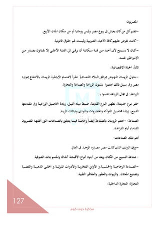 ‫ﻛﻮم‬‫دوت‬‫ﻣﺬﻛﺮة‬
127
‫ﻳﻮن‬‫ﺮ‬‫اﳌﺼ‬:
-‫ﺑﻊ‬‫ر‬‫اﻷ‬ ‫اﳌﺪن‬ ‫ﺳﻜﺎن‬ ‫ﻣﻦ‬ ‫أو‬ ‫روﻣﺎﻧﻴﺎ‬ ‫وﻟﻴﺲ‬ ‫ﻣﺼﺮ‬ ‫ع‬‫رﺑﻮ‬ ‫ﰱ‬ ‫ﻳﻌﻴﺶ‬ ‫ﻛﺎن‬‫ﻣﻦ‬ ‫ﻛﻞ‬‫ﺗﻀﻢ‬.
-‫ﻗﺎﻧﻮﻧﻴﺔ‬ ‫ﺣﻘﻮق‬ ‫ﳍﻢ‬ ‫وﻟﻴﺴﺖ‬ ‫اﻟﻀﺮﻳﺒﻴﺔ‬ ‫اﻷﻋﺒﺎء‬ ‫ﻛﺎﻓﺔ‬‫ﻋﻠﻴﻬﻢ‬ ‫ﺗﻔﺮض‬ ‫ﻛﺎﻧﺖ‬.
-‫ـﻦ‬‫ـ‬‫ـ‬‫ﻣ‬ ‫ـﺪر‬‫ـ‬‫ـ‬‫ﺼ‬‫ﻳ‬ ‫ـﺎﻧﻮن‬‫ـ‬‫ـ‬‫ﻘ‬‫ﺑ‬ ‫إﻻ‬ ‫ـﻰ‬‫ـ‬‫ـ‬‫ﻠ‬‫اﻷﻋ‬ ‫ـﺔ‬‫ـ‬‫ـ‬‫ﺌ‬‫اﻟﻔ‬ ‫إﱃ‬ ‫ـﻰ‬‫ـ‬‫ـ‬‫ﻗ‬‫ﻳﺮ‬ ‫أن‬ ‫ـﻜﺎﻧﻴﺔ‬‫ـ‬‫ـ‬‫ﺳ‬ ‫ـﺔ‬‫ـ‬‫ـ‬‫ﺌ‬‫ﻓ‬ ‫ـﻦ‬‫ـ‬‫ـ‬‫ﻣ‬ ‫ـﺪ‬‫ـ‬‫ـ‬‫ﺣ‬‫أ‬ ‫ﻷى‬ ‫ـﻤﺢ‬‫ـ‬‫ـ‬‫ﺴ‬‫ﻳ‬ ‫ﻻ‬ ‫ـﺎن‬‫ـ‬‫ـ‬‫ﻛ‬
‫ﻧﻔﺴﻪ‬ ‫اﻃﻮر‬‫ﱪ‬‫اﻹﻣ‬.
ً‫ﺎ‬‫ﻟﺜ‬:‫اﻻﻗﺘﺼﺎدﻳﺔ‬ ‫اﳊﻴﺎة‬:
-‫ـﻮارد‬‫ـ‬‫ﲟ‬ ‫ـﺎع‬‫ـ‬‫ﻔ‬‫ﻻﻧﺘ‬ ‫ـﺎن‬‫ـ‬‫ﻣ‬‫اﻟﺮو‬ ‫ـﺮة‬‫ـ‬‫ﻃ‬ ‫اﻹ‬ ‫ـﺎم‬‫ـ‬‫ﻤ‬‫ﻻﻫﺘ‬ ً‫ا‬‫ﺮ‬‫ـ‬‫ـ‬‫ﻈ‬‫ﻧ‬ ً ‫ـﺎد‬‫ـ‬‫ﺼ‬‫اﻗﺘ‬ ‫ـﺒﻼد‬‫ـ‬‫ﻟ‬‫ا‬ ‫ـﻖ‬‫ـ‬‫ﻓ‬‫ا‬‫ﺮ‬‫ﲟ‬ ‫ـﻮض‬‫ـ‬‫ﻬ‬‫اﻟﻨ‬ ‫ـﺎن‬‫ـ‬‫ﻣ‬‫اﻟﺮو‬ ‫ـﺎول‬‫ـ‬‫ﺣ‬
‫اﻋﺔ‬‫ر‬‫اﻟﺰ‬ ‫ﺑﺸﺌﻮن‬ ‫اﻫﺘﻤﻮا‬ ‫ذﻟﻚ‬ ‫ﺳﺒﻴﻞ‬ ‫وﰱ‬ ‫ﻣﺼﺮ‬‫واﻟﺘﺠﺎرة‬ ‫واﻟﺼﻨﺎﻋﺔ‬.
‫اﻋﺔ‬‫ر‬‫اﻟﺰ‬:‫ـ‬‫ﺑ‬ ‫ا‬‫ﻮ‬‫اﻫﺘﻤ‬ ‫اﻋﺔ‬‫ر‬‫اﻟﺰ‬ ‫ﳎﺎل‬ ‫ﰱ‬:
‫ـﺪﻣﺘﻬﺎ‬‫ـ‬‫ﻘ‬‫ﻣ‬ ‫وﰱ‬ ‫ـﺔ‬‫ـ‬‫ﻴ‬‫اﻋ‬‫ر‬‫اﻟﺰ‬ ‫ـﻴﻞ‬‫ـ‬‫ﺻ‬‫اﶈﺎ‬ ‫دة‬ ‫ز‬ ،‫ـﻞ‬‫ـ‬‫ﻴ‬‫اﻟﻨ‬ ‫ـﺎﻩ‬‫ـ‬‫ﻴ‬‫ﻣ‬ ‫ـﺒﻂ‬‫ـ‬‫ﺿ‬ ،‫ـﺔ‬‫ـ‬‫ﳝ‬‫اﻟﻘﺪ‬ ‫ع‬‫ـﱰ‬‫ـ‬‫ﻟ‬‫ا‬ ‫ـﲑ‬‫ـ‬‫ﻬ‬‫ﺗﻄ‬ ،‫ـﺪة‬‫ـ‬‫ﻳ‬‫ﺟﺪ‬ ‫ـﺮع‬‫ـ‬‫ﺗ‬ ‫ـﺮ‬‫ـ‬‫ﻔ‬‫ﺣ‬
‫اﻟﺰﻳﻨﺔ‬ ‫ت‬ ‫وﻧﺒﺎ‬ ‫واﻟﱪدى‬ ‫واﳋﻀﺮوات‬ ‫اﻟﻔﻮاﻛﻪ‬ ‫ﳏﺎﺻﻴﻞ‬ ‫دة‬ ‫ز‬ ،‫اﻟﻘﻤﺢ‬.
‫ـﻨﺎﻋﺔ‬‫ـ‬‫ﺼ‬‫اﻟ‬:-‫ﻳﺘ‬ ‫ـﺎ‬‫ـ‬‫ﻤ‬‫ﻓﻴ‬ ‫ـﺔ‬‫ـ‬‫ﺻ‬‫وﺧﺎ‬ ً‫ﺎ‬‫ـ‬‫ـ‬‫ﻀ‬‫أﻳ‬ ‫ـﻨﺎﻋﺔ‬‫ـ‬‫ﺼ‬‫ﻟ‬ ‫ـﺎن‬‫ـ‬‫ﻣ‬‫اﻟﺮو‬ ‫ـﺘﻢ‬‫ـ‬‫ﻫ‬‫ا‬‫ﻳﻮن‬‫ﺮ‬‫ـ‬‫ـ‬‫ﺼ‬‫اﳌ‬ ‫ـﺎ‬‫ـ‬‫ﻬ‬‫أﺗﻘﻨ‬ ‫ـﱴ‬‫ـ‬‫ﻟ‬‫ا‬ ‫ـﻨﺎﻋﺎت‬‫ـ‬‫ﺼ‬‫ﻟ‬ ‫ـﻖ‬‫ـ‬‫ﻠ‬‫ﻌ‬
‫اﻋﻨﺔ‬‫ﺮ‬‫اﻟﻔ‬ ‫م‬ ‫أ‬ ‫اﻟﻘﺪﻣﺎء‬.
‫اﻟﺼﻨﺎﻋﺎت‬ ‫ﺗﻠﻚ‬ ‫أﻫﻢ‬:
-‫اﻟﻌﺎﱂ‬ ‫ﰱ‬ ‫اﻟﻮﺣﻴﺪ‬ ‫ﻣﺼﺪرﻩ‬ ‫ﻣﺼﺮ‬ ‫ﻛﺎﻧﺖ‬‫اﻟﺬى‬ ‫اﻟﱪدى‬ ‫ورق‬.
-‫اﻟﺼﻮﻓﻴﺔ‬ ‫واﳌﻨﺴﻮﺟﺎت‬ ‫آﻧﺬاك‬ ‫اﻷﻗﻤﺸﺔ‬ ‫أﻧﻮاع‬ ‫أﺟﻮد‬ ‫ﻣﻦ‬ ‫وﻳﻌﺪ‬ ‫اﻟﻜﺘﺎن‬ ‫ﻣﻦ‬ ‫اﻟﻨﺴﻴﺞ‬ ‫ﺻﻨﺎﻋﺔ‬.
-‫ـﺒﻴﺔ‬‫ـ‬‫ـ‬‫ﺸ‬‫واﳋ‬ ‫ـﺔ‬‫ـ‬‫ـ‬‫ﻴ‬‫اﻟﺰﺟﺎﺟ‬ ‫ـﻨﺎﻋﺔ‬‫ـ‬‫ـ‬‫ﺼ‬‫اﻟ‬.‫واﻷدوا‬ ‫ـﺔ‬‫ـ‬‫ـ‬‫ﻳ‬‫ر‬‫اﻟﻔﺨﺎ‬ ‫اﻷواﱐ‬ ‫و‬‫ـﺔ‬‫ـ‬‫ـ‬‫ﻴ‬‫ﻟ‬‫ﺰ‬‫اﳌﻨ‬ ‫ت‬.‫ـﻴﺔ‬‫ـ‬‫ـ‬‫ﻀ‬‫واﻟﻔ‬ ‫ـﺔ‬‫ـ‬‫ـ‬‫ﻴ‬‫اﻟﺬﻫﺒ‬ ‫ـﻰ‬‫ـ‬‫ـ‬‫ﻠ‬‫اﳊ‬ ‫و‬
‫اﳌﻌﺎدن‬ ‫وﺗﺼﻨﻴﻊ‬.‫اﻟﻄﺒﻴﺔ‬ ‫اﻟﻌﻘﺎﻗﲑ‬‫و‬ ‫واﻟﻌﻄﻮر‬ ‫واﻟﺰﻳﻮت‬.
‫اﻟﺘﺠﺎرة‬:‫اﻟﺪاﺧﻠﻴﺔ‬ ‫اﻟﺘﺠﺎرة‬:
 