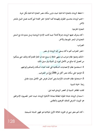 ‫ﻛﻮم‬‫دوت‬‫ﻣﺬﻛﺮة‬
128
-‫ﺣﺮﻳﺔ‬ ‫ﺑﻜﻞ‬ ‫اﻟﺪاﺧﻠﻴﺔ‬ ‫اﻟﺘﺠﺎرة‬ ‫ﻣﺼﺮ‬ ‫ﺳﻜﺎن‬ ‫ﻣﺎرس‬ ‫ﺣﻴﺚ‬ ‫اﻟﺪاﺧﻠﻴﺔ‬ ‫ﻟﺘﺠﺎرة‬ ‫اﻟﺮوﻣﺎن‬ ‫اﺣﺘﻔﻆ‬.
-‫ـ‬‫ـ‬‫ﻧ‬‫ﻛﺎ‬‫ـﱴ‬‫ـ‬‫ﻟ‬‫ا‬ ‫ـﺎة‬‫ـ‬‫ﻨ‬‫اﻟﻘ‬ ‫ـﺮ‬‫ـ‬‫ﻔ‬‫ﺣ‬ ‫ـﺎدوا‬‫ـ‬‫ﻋ‬‫أ‬ ‫ـﺎ‬‫ـ‬‫ﻤ‬‫ﻛ‬‫ـﺪﻫﺎ‬‫ـ‬‫ﻴ‬‫وﲤﻬ‬ ‫ـﺮق‬‫ـ‬‫ﻄ‬‫اﻟ‬ ‫ـﲔ‬‫ـ‬‫ﺴ‬‫ﺑﺘﺤ‬ ‫ـﺎن‬‫ـ‬‫ﻣ‬‫اﻟﺮو‬ ‫ـﺘﻢ‬‫ـ‬‫ﻫ‬‫ا‬‫ـﺮ‬‫ـ‬‫ﺤ‬‫ﻟﺒ‬ ‫ـﻞ‬‫ـ‬‫ﻴ‬‫اﻟﻨ‬ ‫ـﻞ‬‫ـ‬‫ﺼ‬‫ﺗ‬ ‫ﺖ‬
‫اﻷﲪﺮ‬.
‫اﳋﺎرﺟﻴﺔ‬ ‫اﻟﺘﺠﺎرة‬:
-‫اﻟﺴﻔﻦ‬ ‫ﻣﻊ‬ ‫ﳍﺎ‬ ‫ﻣﻨﺪو‬ ‫ﺗﺮﺳﻞ‬ ‫اﻟﺮوﻣﺎﻧﻴﺔ‬ ‫اﻹدارة‬ ‫ﻛﺎﻧﺖ‬‫ﺣﻴﺚ‬ ً‫ﻼ‬‫ﻛﺎﻣ‬ً‫ﺎ‬‫اﻓ‬‫ﺮ‬‫إﺷ‬ ‫اﻟﺮوﻣﺎن‬ ‫ﻋﻠﻴﻬﺎ‬ ‫ﻳﺸﺮف‬ ‫ﻛﺎن‬
‫واﻷﲪﺮ‬ ‫اﳌﺘﻮﺳﻂ‬ ‫اﻟﺒﺤﺮ‬ ‫ﰱ‬ ‫ﻳﺔ‬‫ر‬‫اﻟﺘﺠﺎ‬.
‫اﺋﺐ‬‫ﺮ‬‫اﻟﻀ‬:
-‫ﻣﺼﺮ‬ ‫ﰱ‬ ‫اﻟﺮوﻣﺎن‬ ‫إﻟﻴﻪ‬ ‫ﻳﺴﻌﻰ‬ ‫ﻛﺎن‬‫ﻣﺎ‬ ‫أﻫﻢ‬ ‫اﺋﺐ‬‫ﺮ‬‫اﻟﻀ‬ ‫ﺗﻌﺘﱪ‬.
-‫ﰱ‬ ‫اﺋﺐ‬‫ﺮ‬‫ﺿ‬ ‫ﻧﻈﺎم‬ ‫وﺿﻌﻮا‬ ‫ﻟﺬﻟﻚ‬‫ـﻮا‬‫ﻨ‬‫ﻳﺘﻤﻜ‬ ‫ـﱴ‬‫ﺣ‬ ‫وذﻟﻚ‬ ‫ﻛﻠﻪ‬‫اﻟﻘﺪﱘ‬ ‫اﻟﻌﺎﱂ‬ ‫ﰱ‬ ‫ﻋﻨﻪ‬ ‫ﻧﺴﻤﻊ‬ ‫ﱂ‬ ‫اﻟﺪﻗﺔ‬ ‫ﻣﻨﺘﻬﻰ‬
‫ذﻟﻚ‬ ‫ﺳﺒﻴﻞ‬ ‫وﰱ‬ ‫اﻟﺪوﻟﺔ‬ ‫إﱃ‬ ‫ﻟﺘﻮرد‬ ‫اﻷﻫﺎﱃ‬ ‫ﻣﻦ‬ ‫ﻣﺒﺎﻟﻎ‬ ‫أﻳﺔ‬ ‫ﲢﺼﻴﻞ‬ ‫ﻣﻦ‬:
1-‫أﻧﻮاﻋﻬﻢ‬‫و‬ ‫وأﻋﻤﺎﳍﻢ‬ ‫اﻟﺴﻜﺎن‬ ‫أﻋﺪاد‬ ‫ﲢﺪد‬ ‫اﻟﱴ‬ ‫اﻟﺴﻜﺎﻧﻴﺔ‬ ‫اﻹﺣﺼﺎﺋﻴﺎت‬ ‫ﻧﻈﺎم‬ ‫ا‬‫ﻮ‬‫اﺳﺘﺨﺪﻣ‬.
2-‫ﻣﻦ‬ ‫أﻛﺜﺮ‬ ‫ﻣﺼﺮ‬ ‫ﺳﻜﺎن‬ ‫ﻋﻠﻰ‬ ‫ﻓﺮﺿﻮا‬200‫اﺋﺐ‬‫ﺮ‬‫اﻟﻀ‬ ‫ﻣﻦ‬ ‫ﻧﻮع‬.
3-‫اﺳ‬‫ﻣﻘﺎﺑﻞ‬ ‫ﺑﺪون‬ ‫اﻷﻫﺎﱃ‬ ‫ﻋﻠﻰ‬ ‫ﺗﻔﺮض‬ ‫أﻋﻤﺎل‬ ‫وﻫﻰ‬ ‫اﻣﻴﺔ‬‫ﺰ‬‫اﻹﻟ‬ ‫اﳋﺪﻣﺎت‬ ‫ﻧﻈﺎم‬ ‫ا‬‫ﻮ‬‫ﺘﺤﺪﺛ‬.
ً‫ﺎ‬‫اﺑﻌ‬‫ر‬:‫اﻟﺪﻳﻨﻴﺔ‬ ‫اﳊﻴﺎة‬
‫ﻳﻠﻰ‬ ‫ﻓﻴﻤﺎ‬ ‫اﻟﺮوﻣﺎﱏ‬ ‫اﻟﻌﺼﺮ‬ ‫ﰱ‬ ‫اﻟﺪﻳﻨﻴﺔ‬ ‫اﳌﻈﺎﻫﺮ‬ ‫ﲤﺜﻠﺖ‬:
-‫ـﻮر‬‫ﻃ‬‫ا‬‫ﱪ‬‫اﻹﻣ‬ ‫ﻳﻮن‬‫ﺮ‬‫ـ‬‫ﺼ‬‫اﳌ‬ ‫ـﱪ‬‫ﺘ‬‫اﻋ‬ ‫ـﺚ‬‫ﻴ‬‫ﺣ‬ ‫ـﺎن‬‫ﻣ‬‫اﻟﺮو‬ ‫ـﺮة‬‫ﻃ‬ ‫اﻷ‬ ‫ـﺎدة‬‫ﺒ‬‫ﺑﻌ‬ ‫اﻟﺒﻄﺎﳌﺔ‬ ‫اﳌﻠﻮك‬ ‫ﻋﺒﺎدة‬ ‫اﻟﺮوﻣﺎن‬ ‫اﺳﺘﺒﺪال‬
‫ﻟﻠﻤﻠ‬ ‫اﻟﺸﺮﻋﻰ‬ ‫اﻟﻮرﻳﺚ‬ ‫ﻫﻮ‬‫اﻟﺒﻄﻠﻤﻰ‬‫و‬ ‫اﻟﻔﺮﻋﻮﱏ‬ ‫ﻚ‬.
-‫اﳌﺴﻴﺤﻴﺔ‬ ‫ﻧﺔ‬ ‫اﻟﺪ‬ ‫ﻇﻬﻮر‬ ‫ﻫﻮ‬ ‫اﳌﻴﻼدﻳﺔ‬ ‫اﻷوﱃ‬ ‫اﻟﺜﻼﺛﺔ‬ ‫اﻟﻘﺮون‬ ‫ﰱ‬ ‫دﻳﲎ‬ ‫ﻣﺘﻐﲑ‬ ‫أﻫﻢ‬ ‫ﻛﺎن‬.
 
