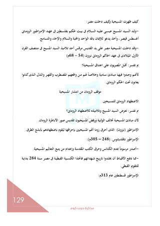 ‫ﻛﻮم‬‫دوت‬‫ﻣﺬﻛﺮة‬
129
‫ﻣﺼﺮ‬ ‫دﺧﻠﺖ‬ ‫ﻛﻴﻒ‬‫و‬ ‫اﳌﺴﻴﺤﻴﺔ‬ ‫ﻇﻬﺮت‬ ‫ﻛﻴﻒ‬:
-‫ـﺎﱏ‬‫ـ‬‫ﻣ‬‫اﻟﺮو‬ ‫ـﻮر‬‫ـ‬‫ﻃ‬‫ا‬‫ﱪ‬‫اﻹﻣ‬ ‫ـﺪ‬‫ـ‬‫ﻬ‬‫ﻋ‬ ‫ﰱ‬ ‫ـﻄﲔ‬‫ـ‬‫ﺴ‬‫ﺑﻔﻠ‬ ‫ـﻢ‬‫ـ‬‫ﻜ‬‫ﳊ‬ ‫ـﺖ‬‫ـ‬‫ﻴ‬‫ﺑ‬ ‫ﰱ‬ ‫ـﻼم‬‫ـ‬‫ﺴ‬‫اﻟ‬ ‫ـﻪ‬‫ـ‬‫ﻴ‬‫ﻋﻠ‬ ‫ـﻰ‬‫ـ‬‫ﺴ‬‫ﻋﻴ‬ ‫ـﻴﺢ‬‫ـ‬‫ﺴ‬‫اﳌ‬ ‫ـﻴﺪ‬‫ـ‬‫ﺴ‬‫اﻟ‬ ‫ـﺪ‬‫ـ‬‫ﻟ‬‫و‬
‫ا‬ ‫ﻟﻺﳝﺎن‬ ‫ﻳﺪﻋﻮ‬ ‫وأﺧﺬ‬ ‫ـ‬ ‫ﻗﻴﺼﺮ‬ ‫أﻏﺴﻄﺲ‬‫واﻟﺘﺴﺎﻣﺢ‬ ‫اﻹﺧﺎء‬‫و‬ ‫واﻟﺴﻼم‬ ‫واﶈﺒﺔ‬ ‫ﻟﻮاﺣﺪ‬.
-‫اﻟﻘﺮن‬ ‫ﻣﻨﺘﺼﻒ‬ ‫ﰱ‬ ‫اﳌﺴﻴﺢ‬ ‫اﻟﺴﻴﺪ‬ ‫ﺗﻼﻣﻴﺬ‬ ‫أﺣﺪ‬ ‫ﻣﺮﻗﺲ‬ ‫اﻟﻘﺪﻳﺲ‬ ‫ﻳﺪ‬ ‫ﻋﻠﻰ‬ ‫ﻣﺼﺮ‬ ‫اﳌﺴﻴﺤﻴﺔ‬ ‫دﺧﻠﺖ‬ ‫وﻗﺪ‬
‫ﻧﲑون‬ ‫اﻟﺮوﻣﺎﱏ‬ ‫اﳊﺎﻛﻢ‬ ‫ﻋﻬﺪ‬ ‫ﰱ‬ ‫اﳌﻴﻼدى‬ ‫اﻷول‬)54-68‫م‬(
‫ﺗﻔﺴﺮ‬ ‫ﰈ‬:‫اﳌﺴﻴﺤﻴﺔ؟‬ ‫اﻋﺘﻨﺎق‬ ‫ﻋﻠﻰ‬ ‫اﳌﺼﺮﻳﻮن‬ ‫أﻗﺒﻞ‬
ً‫ﺎ‬‫ـ‬‫ـ‬‫ﺻ‬‫وﺧﻼ‬ ‫ـﺎﻣﻴﺔ‬‫ـ‬‫ﺳ‬ ‫ـﺎدئ‬‫ـ‬‫ﺒ‬‫ﻣ‬ ‫ـﺎ‬‫ـ‬‫ﻬ‬‫ﻓﻴ‬ ‫ـﺪوا‬‫ـ‬‫ﺟ‬‫و‬ ‫ـﻢ‬‫ـ‬ ‫ﻷ‬‫ـﺎﻧﻮا‬‫ـ‬‫ﻛ‬‫ـﺬى‬‫ـ‬‫ﻟ‬‫ا‬ ‫ـﺬل‬‫ـ‬‫ﻟ‬‫وا‬ ‫ـﺮ‬‫ـ‬‫ﻬ‬‫واﻟﻘ‬ ‫ـﻄﺮب‬‫ـ‬‫ﻀ‬‫اﳌ‬ ‫ـﻢ‬‫ـ‬‫ﻬ‬‫واﻗﻌ‬ ‫ـﻦ‬‫ـ‬‫ﻣ‬ ‫ـﻢ‬‫ـ‬‫ﳍ‬
‫اﻟﺮوﻣﺎﱏ‬ ‫اﳊﻜﻢ‬ ‫ﲢﺖ‬ ‫ﻳﻌﺎﻧﻮن‬.
‫اﳌﺴﻴﺤﻴﺔ‬ ‫اﻧﺘﺸﺎر‬ ‫ﻣﻦ‬ ‫اﻟﺮوﻣﺎن‬ ‫ﻣﻮﻗﻒ‬
‫ﻟﻠﻤﺴﻴﺤﲔ‬ ‫اﻟﺮوﻣﺎﱏ‬ ‫اﻻﺿﻄﻬﺎد‬.
‫ﺗﻔﺴﺮ‬ ‫ﰈ‬:‫اﻟﺮوﻣﺎﱏ؟‬ ‫ﻟﻼﺿﻄﻬﺎد‬ ‫وﺗﻼﻣﻴﺬﻩ‬ ‫اﳌﺴﻴﺢ‬ ‫اﻟﺴﻴﺪ‬ ‫ﺗﻌﺮض‬
‫ﻃﺮة‬ ‫اﻷ‬ ‫ﺻﻮر‬ ‫ﺗﻘﺪﻳﺲ‬ ‫اﳌﺴﻴﺤﻴﻮن‬ ‫ورﻓﺾ‬ ‫اﻟﻮﺛﻨﻴﺔ‬ ‫ﲣﺎﻟﻒ‬ ‫اﳌﺴﻴﺤﻴﺔ‬ ‫ﻣﺒﺎدئ‬ ‫ﻷن‬‫اﻟﺮوﻣﺎن‬.
‫اﻃﻮر‬‫ﱪ‬‫اﻹﻣ‬)‫ﻧﲑون‬:(‫اﻟﻄﺮق‬ ‫ﺑﺸﻊ‬ ‫ﺿﻄﻬﺎدﻫﻢ‬ ‫ﻟﻴﻘﻮم‬ ‫اﻗﻬﺎ‬‫ﺮ‬‫ﺣ‬ ‫اﳌﺴﻴﺤﻴﲔ‬ ‫ﻢ‬ ‫أ‬ ‫روﻣﺎ‬ ‫أﺣﺮق‬ ‫اﻟﺬى‬.
‫ﻧﻮس‬ ‫دﻗﻠﺪ‬ ‫اﻃﻮر‬‫ﱪ‬‫اﻹﻣ‬) :248–305‫م‬:(
-‫اﳌﺴﻴﺤﻴﺔ‬ ‫اﻟﺘﻌﺎﻟﻴﻢ‬ ‫ﻳﺘﺒﻊ‬ ‫ﻣﻦ‬ ‫وإﻋﺪام‬ ‫اﳌﻘﺪﺳﺔ‬ ‫اﻟﻜﺘﺐ‬ ‫وﺣﺮق‬ ‫اﻟﻜﻨﺎﺋﺲ‬ ‫ﺪم‬ ً‫ﺎ‬‫ﻣﺮﺳﻮﻣ‬ ‫أﺻﺪر‬.
-‫ﻓﺎ‬ ‫ـﻬﺪاﺋﻬﻢ‬‫ـ‬‫ﺷ‬ ‫ـﺦ‬‫ـ‬‫ﻳ‬‫ر‬ ‫ا‬‫و‬‫ـﺪ‬‫ـ‬‫ﻠ‬‫ﳜ‬ ‫أن‬ ‫ـﺎط‬‫ـ‬‫ﺒ‬‫اﻷﻗ‬ ‫ـﻊ‬‫ـ‬‫ﻓ‬‫د‬ ‫ـﺎ‬‫ـ‬‫ﳑ‬‫ـﻨﺔ‬‫ـ‬‫ﺳ‬ ‫ـﺮ‬‫ـ‬‫ﺼ‬‫ﻣ‬ ‫ﰱ‬ ‫ـﺔ‬‫ـ‬‫ﻴ‬‫اﻟﻘﺒﻄ‬ ‫ـﻴﺔ‬‫ـ‬‫ﺴ‬‫اﻟﻜﻨ‬ ‫ـﺬا‬‫ـ‬‫ﲣ‬284‫ـﺔ‬‫ـ‬‫ﻳ‬‫ﺑﺪا‬
‫اﻟﻘﺒﻄﻰ‬ ‫ﻟﻠﺘﻘﻮﱘ‬.
‫ﻋﺎم‬ ‫ﻗﺴﻄﻨﻄﲔ‬ ‫اﻃﻮر‬‫ﱪ‬‫اﻹﻣ‬313‫م‬:
 