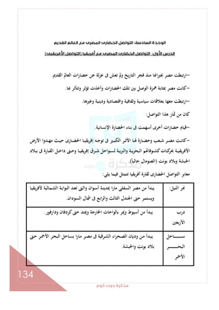 ‫ﻛﻮم‬‫دوت‬‫ﻣﺬﻛﺮة‬
134
‫اﻟﻮﺣ‬‫اﻟﺴﺎدﺳﺔ‬‫ﺪة‬:‫اﻟ‬‫اﻟﺘﻮاﺻﻞ‬‫اﻟﻘﺪﻳﻢ‬‫اﻟﻌﺎﻟﻢ‬ ‫ﻣﻊ‬‫اﻟﻤﺼﺮى‬‫ﺤﻀﺎرى‬
‫اﻷول‬‫اﻟﺪرس‬:‫أﻓﺮﻳﻘﻴﺎ‬‫ﻣﻊ‬‫اﻟﻤﺼﺮى‬‫اﻟﺤﻀﺎرى‬‫اﻟﺘﻮاﺻﻞ‬)‫اﻷﻓﺮﻳﻘﻴﻰ‬‫اﻟﺘﻮاﺻﻞ‬(
-‫اﻟﻘﺪﱘ‬ ‫اﻟﻌﺎﱂ‬ ‫ات‬‫ر‬‫ﺣﻀﺎ‬ ‫ﻋﻦ‬ ‫ﻋﺰﻟﺔ‬ ‫ﰱ‬ ‫ﺗﻌﺶ‬ ‫وﱂ‬ ‫اﻟﺘﺎرﻳﺦ‬ ‫ﻓﺠﺮ‬ ‫ﻣﻨﺬ‬ ‫ﺎ‬ ‫ا‬‫ﲑ‬‫ﲜ‬ ‫ﻣﺼﺮ‬ ‫ارﺗﺒﻄﺖ‬.
-‫ﺎ‬ ‫وﺗﺘﺄﺛﺮ‬ ‫ﺗﺆﺛﺮ‬ ‫وأﺧﺬت‬ ‫ات‬‫ر‬‫اﳊﻀﺎ‬ ‫ﺗﻠﻚ‬ ‫ﺑﲔ‬ ‫اﻟﻮﺻﻞ‬ ‫ﳘﺰة‬ ‫ﲟﺜﺎﺑﺔ‬ ‫ﻣﺼﺮ‬ ‫ﻛﺎﻧﺖ‬.
-‫ﻣﻌﻬ‬ ‫ارﺗﺒﻄﺖ‬‫وﻏﲑﻫﺎ‬ ‫ودﻳﻨﻴﺔ‬ ‫واﻗﺘﺼﺎدﻳﺔ‬ ‫وﺛﻘﺎﻓﻴﺔ‬ ‫ﺳﻴﺎﺳﻴﺔ‬ ‫ﺑﻌﻼﻗﺎت‬ ‫ﺎ‬.
‫اﻟﺘﻮاﺻﻞ‬ ‫ﻫﺬا‬ ‫ﲦﺎر‬ ‫ﻣﻦ‬ ‫ﻛﺎن‬:
-‫اﻹﻧﺴﺎﻧﻴﺔ‬ ‫اﳊﻀﺎرة‬ ‫ﺑﻨﺎء‬ ‫ﰱ‬ ‫أﺳﻬﻤﺖ‬ ‫أﺧﺮى‬ ‫ات‬‫ر‬‫ﺣﻀﺎ‬ ‫ﻗﻴﺎم‬.
-‫اﻷرض‬ ‫ـﺪوا‬‫ـ‬‫ـ‬‫ﻬ‬‫ﻣ‬ ‫ـﺚ‬‫ـ‬‫ـ‬‫ﻴ‬‫ﺣ‬ ‫ـﺎرى‬‫ـ‬‫ـ‬‫ﻀ‬‫اﳊ‬ ‫ـﺎ‬‫ـ‬‫ـ‬‫ﻴ‬‫إﻓﺮﻳﻘ‬ ‫ـﻪ‬‫ـ‬‫ـ‬‫ﺟ‬‫ﺗﻮ‬ ‫ﰱ‬ ‫ـﲑ‬‫ـ‬‫ـ‬‫ﺒ‬‫اﻟﻜ‬ ‫ـﺮ‬‫ـ‬‫ـ‬‫ﺛ‬‫اﻷ‬ ‫ـﺎ‬‫ـ‬‫ـ‬‫ﳍ‬ ‫ـﺎرة‬‫ـ‬‫ـ‬‫ﻀ‬‫وﺣ‬ ‫ـﻌﺐ‬‫ـ‬‫ـ‬‫ﺷ‬ ‫ـﺮ‬‫ـ‬‫ـ‬‫ﺼ‬‫ﻣ‬ ‫ـﺖ‬‫ـ‬‫ـ‬‫ﻧ‬‫ﻛﺎ‬
‫ـﺮق‬‫ـ‬‫ـ‬‫ﺷ‬ ‫ـﻮاﺣﻞ‬‫ـ‬‫ـ‬‫ﺴ‬‫ﻟ‬ ‫ـﺔ‬‫ـ‬‫ـ‬‫ﻳ‬‫ﱪ‬‫اﻟ‬‫و‬ ‫ـﺔ‬‫ـ‬‫ـ‬‫ﻳ‬‫ﺮ‬‫اﻟﺒﺤ‬ ‫ﻢ‬ ‫ـﻮﻓﺎ‬‫ـ‬‫ـ‬‫ﺸ‬‫ﻛ‬‫ـﺎت‬‫ـ‬‫ـ‬‫ﻛ‬‫ﲝﺮ‬ ‫ـﺔ‬‫ـ‬‫ـ‬‫ﻴ‬‫اﻷﻓﺮﻳﻘ‬‫ـﻼد‬‫ـ‬‫ـ‬‫ﺑ‬ ‫ﰱ‬ ‫ـﺎرة‬‫ـ‬‫ـ‬‫ﻘ‬‫اﻟ‬ ‫ـﻞ‬‫ـ‬‫ـ‬‫ﺧ‬‫دا‬ ‫ـﱴ‬‫ـ‬‫ـ‬‫ﺣ‬‫و‬ ‫ـﺎ‬‫ـ‬‫ـ‬‫ﻴ‬‫ﻳﻘ‬‫ﺮ‬‫إﻓ‬
‫ﺑﻮﻧﺖ‬ ‫وﺑﻼد‬ ‫اﳊﺒﺸﺔ‬)ً‫ﺎ‬‫ﺣﺎﻟﻴ‬ ‫اﻟﺼﻮﻣﺎل‬.(
‫ﻳﻠﻰ‬ ‫ﻓﻴﻤﺎ‬ ‫ﺗﺘﻤﺜﻞ‬ ‫أﻓﺮﻳﻘﻴﺎ‬ ‫ﻟﻘﺎرة‬ ‫اﳊﻀﺎرى‬ ‫اﻟﺘﻮاﺻﻞ‬ ‫ﻣﻌﺎﺑﺮ‬:
‫اﻟﻨﻴﻞ‬ ‫ﺮ‬:‫ـﺎ‬‫ﻴ‬‫ﻳﻘ‬‫ﺮ‬‫ﻷﻓ‬ ‫ـﻤﺎﻟﻴﺔ‬‫ﺸ‬‫اﻟ‬ ‫ـﺔ‬‫ﺑ‬‫اﻟﺒﻮا‬ ‫ـﺪ‬‫ﻌ‬‫ﺗ‬ ‫ـﱴ‬‫ﻟ‬‫وا‬ ‫ان‬‫ﻮ‬‫ـ‬‫ﺳ‬‫أ‬ ‫ـﺔ‬‫ﻨ‬‫ﲟﺪﻳ‬ ‫ا‬‫ر‬‫ﻣﺎ‬ ‫اﻟﺴﻔﻠﻰ‬ ‫ﻣﺼﺮ‬ ‫ﻣﻦ‬ ‫ﻳﺒﺪأ‬
‫اﻟﺴﻮدان‬ ‫ﴰﺎل‬ ‫ﰱ‬ ‫اﺑﻊ‬‫ﺮ‬‫واﻟ‬ ‫اﻟﺜﺎﻟﺚ‬ ‫اﳉﻨﺪل‬ ‫ﺣﱴ‬ ‫وﻳﺴﺘﻤﺮ‬.
‫درب‬
‫اﻷرﺑﻌﲔ‬
‫ودارﻓﻮر‬ ‫ﻛﺮدﻓﺎن‬‫ﺣﱴ‬ ‫وﳝﺘﺪ‬ ‫اﳋﺎرﺟﺔ‬ ‫ﻟﻮاﺣﺎت‬ ‫وﳝﺮ‬ ‫أﺳﻴﻮط‬ ‫ﻣﻦ‬ ‫ﻳﺒﺪأ‬.
‫ـﺎﺣﻞ‬‫ـ‬‫ـ‬‫ـ‬‫ـ‬‫ـ‬‫ـ‬‫ـ‬‫ـ‬‫ـ‬‫ـ‬‫ـ‬‫ـ‬‫ـ‬‫ـ‬‫ـ‬‫ـ‬‫ـ‬‫ﺳ‬
‫ـﺮ‬‫ـ‬‫ـ‬‫ـ‬‫ـ‬‫ـ‬‫ـ‬‫ـ‬‫ـ‬‫ـ‬‫ـ‬‫ـ‬‫ـ‬‫ـ‬‫ـ‬‫ـ‬‫ـ‬‫ـ‬‫ـ‬‫ـ‬‫ﺤ‬‫اﻟﺒ‬
‫اﻷﲪﺮ‬
‫ـﱴ‬‫ـ‬‫ﺣ‬ ‫ـﺮ‬‫ـ‬‫ﲪ‬‫اﻷ‬ ‫ـﺮ‬‫ـ‬‫ﺤ‬‫اﻟﺒ‬ ‫ـﺎﺣﻞ‬‫ـ‬‫ﺴ‬‫ﺑ‬ ‫ا‬‫ر‬‫ـﺎ‬‫ـ‬‫ﻣ‬ ‫ـﺮ‬‫ـ‬‫ﺼ‬‫ﻣ‬ ‫ﰱ‬ ‫ـﺮﻗﻴﺔ‬‫ـ‬‫ﺸ‬‫اﻟ‬ ‫اء‬‫ﺮ‬‫ـﺤ‬‫ـ‬‫ﺼ‬‫اﻟ‬ ‫ن‬ ‫ود‬ ‫ـﻦ‬‫ـ‬‫ﻣ‬ ‫ـﺪأ‬‫ﺒ‬‫ﻳ‬
‫واﳊﺒﺸﺔ‬ ‫ﺑﻮﻧﺖ‬ ‫ﺑﻼد‬.
 