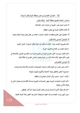 ‫ﻛﻮم‬‫دوت‬‫ﻣﺬﻛﺮة‬
135
ً‫ﻻ‬‫أو‬:‫اﻟﺴﻮدان‬ ‫وﴰﺎل‬ ‫اﻟﻨﻮﺑﺔ‬ ‫وﻣﻨﻄﻘﺔ‬ ‫ﻣﺼﺮ‬ ‫ﺑﲔ‬ ‫اﳊﻀﺎرى‬ ‫اﻟﺘﻮاﺻﻞ‬
‫ﺗﻔﺴﺮ‬ ‫ﰈ‬:‫اﻫﺘ‬‫ﺑﻐﺮض‬ ‫وذﻟﻚ‬ ‫اﻟﻨﻮﺑﺔ‬ ‫ﲟﻨﻄﻘﺔ‬ ‫ﻳﲔ‬‫ﺮ‬‫اﳌﺼ‬ ‫ﻤﺎم‬:
1-‫اﳌﺘﻼﺣﻘﺔ‬ ‫اﻟﺒﺪو‬ ‫ات‬‫ر‬‫ﻏﺎ‬ ‫ﻣﻦ‬ ‫اﳉﻨﻮﺑﻴﺔ‬ ‫ﻣﺼﺮ‬ ‫ﺣﺪود‬ ‫ﻣﲔ‬.
2-‫اﳌﻨﻄﻘﺔ‬ ‫ﺷﻌﻮب‬ ‫ﻣﻊ‬ ‫ﻳﺔ‬‫ر‬‫ﲡﺎ‬ ‫ﻋﻼﻗﺎت‬ ‫إﻗﺎﻣﺔ‬.
3-‫وﻏﲑﻫﺎ‬ ‫ﲢﻨﻴﻂ‬ ‫وﻣﻮاد‬ ‫وﲞﻮر‬ ‫ﻋﻄﺮ‬ ‫ﻣﻦ‬ ‫اﳌﻌﺎﺑﺪ‬ ‫و‬ ‫اﻟﺪﻳﻨﻴﺔ‬ ‫اﻟﺸﻌﺎﺋﺮ‬ ‫وﻣﺘﻄﻠﺒﺎت‬ ‫اﻟﻌﺎج‬ ‫ﻋﻠﻰ‬ ‫اﳊﺼﻮل‬.
1-‫واﻟﻌﺴﻜﺮى‬ ‫اﻟﺴﻴﺎﺳﻰ‬ ‫اﻟﺘﻮاﺻﻞ‬:
-‫اﳌﺼﺮ‬ ‫ﻗﺎم‬‫اﳊﺪود‬ ‫ﻟﺘﺄﻣﲔ‬ ‫اﻟﺴﻮدان‬ ‫وﴰﺎل‬ ‫اﻟﻨﻮﺑﺔ‬ ‫إﱃ‬ ‫ﻋﺴﻜﺮﻳﺔ‬ ‫ﲪﻼت‬ ‫ﺑﻌﺪة‬ ‫اﻟﻘﺪﻣﺎء‬ ‫ﻳﻮن‬.
-‫ﺑﻴﺔ‬‫ﺮ‬‫اﳊ‬ ‫واﳊﺼﻮن‬ ‫اﻟﻘﻼع‬ ‫ﻣﻦ‬ ‫اﻟﻌﺪﻳﺪ‬ ‫اﻧﺸﺄوا‬.
-‫إﱃ‬ ‫ـﺎﻓﺔ‬‫ﺿ‬‫ﻹ‬ ‫ـﺮى‬‫ﺼ‬‫اﳌ‬ ‫ـﻴﻢ‬‫ﺴ‬‫ﻟﺘﻘ‬ ‫ـﺒﻴﻪ‬‫ﺷ‬ ‫ـﺔ‬‫ﻳ‬‫إدار‬ ‫ـﺎﻟﻴﻢ‬‫ﻗ‬‫إ‬ ‫إﱃ‬ ‫ـﺔ‬‫ﺑ‬‫اﻟﻨﻮ‬ ‫ـﻴﻢ‬‫ﺴ‬‫ﺑﺘﻘ‬ ‫اﻷول‬ ‫ـﺮت‬‫ﺳ‬‫ﺳﻨﻮ‬ ‫ـﻚ‬‫ﻠ‬‫اﳌ‬ ‫ـﺎم‬‫ﻗ‬
‫ﻋﻠﻴﻬﺎ‬ ‫ﺣﺎﻛﻢ‬ ‫ﺗﻌﻴﲔ‬.‫ﻳﻌﻤﻠﻮن‬ ‫اﻟﻨﻮﺑﺔ‬ ‫ﻣﻦ‬ ‫اد‬‫ﺮ‬‫أﻓ‬ ‫ﻫﻨﺎك‬ ‫ﻛﺎن‬‫و‬‫ﻃﻴﺒﺔ‬ ‫ﳑﻠﻜﺔ‬ ‫ﰱ‬ ‫اﳌﺼﺮى‬ ‫ﳉﻴﺶ‬.
2-‫اﻻﻗﺘﺼﺎدى‬ ‫اﻟﺘﻮاﺻﻞ‬:
-‫واﳌﻨﺴﻮﺟﺎت‬ ‫واﻷﺳﻠﺤﺔ‬ ‫اﻟﻨﺤﺎﺳﻴﺔ‬ ‫اﳌﺼﻨﻮﻋﺎت‬ ‫اﻟﺴﻮدان‬ ‫وﴰﺎل‬ ‫اﻟﻨﻮﺑﺔ‬ ‫إﱃ‬ ‫ﺗﺼﺪر‬ ‫ﻣﺼﺮ‬ ‫ﻛﺎﻧﺖ‬.
-‫وﻏﲑﻫﺎ‬ ‫واﻟﺰﻳﻮت‬ ‫واﻟﻜﺮوم‬ ‫اﻟﺘﺤﻨﻴﻂ‬ ‫وﻣﻮاد‬ ‫واﻟﻌﻄﻮر‬ ‫اﻟﺒﺨﻮر‬ ‫وﺗﺴﺘﻮرد‬.
-‫اﳌﻨﻄﻘﺔ‬ ‫ﰱ‬ ‫اﻟﺘﺠﺎرى‬ ‫اﻟﺘﺒﺎدل‬ ‫اﻛﺰ‬‫ﺮ‬‫ﻣ‬ ‫إﺣﺪى‬ ‫أﺳﻮان‬ ‫ﻛﺎﻧﺖ‬.
-‫ا‬ ‫ـﺮت‬‫ـ‬‫ﺛ‬ ‫ـﺎ‬‫ـ‬‫ﻤ‬‫ﻛ‬‫ﰱ‬ ‫ـﺮز‬‫ـ‬‫ﳋ‬‫ا‬ ‫ـﺘﻌﻤﺎل‬‫ـ‬‫ﺳ‬‫وا‬ ‫ـﺔ‬‫ـ‬‫ﺸ‬‫اﻷﻗﻤ‬ ‫ـﻨﺎﻋﺔ‬‫ـ‬‫ﺻ‬ ‫ﻳﺔ‬‫ﺮ‬‫ـ‬‫ـ‬‫ﺼ‬‫اﳌ‬ ‫ـﻨﺎﻋﺎت‬‫ـ‬‫ﺼ‬‫اﻟ‬ ‫ـﺒﻌﺾ‬‫ـ‬‫ﺑ‬ ‫ـﺔ‬‫ـ‬‫ﻴ‬‫اﻟﻨﻮﺑ‬ ‫ـﺎت‬‫ـ‬‫ﺠ‬‫ﳌﻨﺘ‬
‫وﻏﲑﻫﺎ‬ ‫اﳌﻼﺑﺲ‬ ‫زﺧﺮﻓﺔ‬.
-‫اﳌﻮﻇﻔﲔ‬ ‫ﻛﺒﺎر‬‫أﺣﺪ‬ ‫أﺳﻬﺎ‬‫ﺮ‬‫ﻳ‬ ‫ﲡﺎرﻳﺔ‬ ‫ﺑﻌﺜﺎت‬ ‫رﺳﺎل‬ ‫اﻟﺴﺎدﺳﺔ‬ ‫اﻷﺳﺮة‬ ‫ﻣﻠﻮك‬ ‫ﻗﺎم‬ ‫ﻛﻤﺎ‬.
-‫اﻟﻌﻬﺪ‬ ‫ﻫﺬا‬ ‫ﰱ‬ ‫اﻟﺒﻌﺜﺎت‬ ‫رؤﺳﺎء‬ ‫أﺷﻬﺮ‬ ‫وﻣﻦ‬)‫ﺣﺮﺧﻮف‬(‫اﻟﻘﺪﳝﺔ‬ ‫اﻟﺪوﻟﺔ‬ ‫رﺣﺎﻟﺔ‬ ‫أﻋﻈﻢ‬ ‫ﻳﻌﺪ‬ ‫اﻟﺬى‬.
 