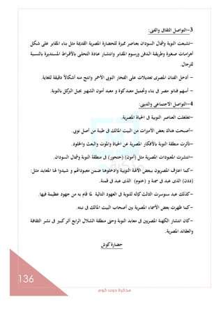 ‫ﻛﻮم‬‫دوت‬‫ﻣﺬﻛﺮة‬
136
3-‫اﻟﺘﻮاﺻ‬‫واﻟﻔﲎ‬ ‫اﻟﺜﻘﺎﰱ‬ ‫ﻞ‬:
-‫ـﻜﻞ‬‫ﺷ‬ ‫ﻋﻠﻰ‬ ‫اﳌﻘﺎﺑﺮ‬ ‫ﺑﻨﺎء‬ ‫ﻣﺜﻞ‬ ‫اﻟﻘﺪﳝﺔ‬ ‫ﻳﺔ‬‫ﺮ‬‫اﳌﺼ‬ ‫ﻟﻠﺤﻀﺎرة‬ ‫ﳑﻴﺰة‬ ‫ﺑﻌﻨﺎﺻﺮ‬ ‫اﻟﺴﻮدان‬ ‫وﴰﺎل‬ ‫اﻟﻨﻮﺑﺔ‬ ‫ﺗﺸﺒﻌﺖ‬
‫ـﺒﺔ‬‫ـ‬‫ﺴ‬‫ﻟﻨ‬ ‫ـﺘﺪﻳﺮة‬‫ـ‬‫ﺴ‬‫اﳌ‬ ‫اط‬‫ﺮ‬‫ـ‬‫ـ‬‫ﻗ‬‫ﻷ‬ ‫ـﻰ‬‫ـ‬‫ﻠ‬‫اﻟﺘﺤ‬ ‫ـﺎدة‬‫ـ‬‫ﻋ‬ ‫ـﺎر‬‫ـ‬‫ﺸ‬‫واﻧﺘ‬ ‫ـﺎﺑﺮ‬‫ـ‬‫ﻘ‬‫اﳌ‬ ‫ـﻮم‬‫ـ‬‫ﺳ‬‫ور‬ ‫ـﺪﻓﻦ‬‫ـ‬‫ﻟ‬‫ا‬ ‫ـﺔ‬‫ـ‬‫ﻘ‬‫وﻃﺮﻳ‬ ‫ـﻐﲑة‬‫ـ‬‫ﺻ‬ ‫ـﺎت‬‫ـ‬‫ﻣ‬‫ا‬‫ﺮ‬‫أﻫ‬
‫ﻟﻠﺮﺟﺎل‬.
-‫اﻷﲪ‬ ‫اﻟﻨﻮﰉ‬ ‫اﻟﻔﺨﺎر‬ ‫ﻋﻠﻰ‬ ‫ﺗﻌﺪﻳﻼت‬ ‫اﳌﺼﺮى‬ ‫اﻟﻔﻨﺎن‬ ‫أدﺧﻞ‬‫ﻟﻠﻐﺎﻳﺔ‬ ‫دﻗﻴﻘﺔ‬ ً‫ﻻ‬‫أﺷﻜﺎ‬ ‫ﻣﻨﻪ‬ ‫واﻧﺘﺞ‬ ‫ﺮ‬.
-‫ﻟﻨﻮﺑﺔ‬ ‫ﻛﻞ‬‫اﻟﱪ‬ ‫ﲜﺒﻞ‬ ‫اﻟﺸﻬﲑ‬ ‫أﻣﻮن‬ ‫ﻣﻌﺒﺪ‬ ‫و‬ ‫ﻛﻮة‬‫ﻣﻌﺒﺪ‬ ‫وﲡﻤﻴﻞ‬ ‫ﺑﻨﺎء‬ ‫ﰱ‬ ‫ﻣﺼﺮ‬ ‫ﻓﻨﺎﻧﻮ‬ ‫أﺳﻬﻢ‬.
4-‫اﻟﺪﻳﲎ‬‫و‬ ‫اﻻﺟﺘﻤﺎﻋﻰ‬ ‫اﻟﺘﻮاﺻﻞ‬:
-‫اﳌﺼﺮﻳﺔ‬ ‫اﳊﻴﺎة‬ ‫ﰱ‬ ‫اﻟﻨﻮﺑﻴﺔ‬ ‫اﻟﻌﻨﺎﺻﺮ‬ ‫ﺗﻐﻠﻐﻠﺖ‬.
-‫ﻧﻮﰉ‬ ‫أﺻﻞ‬ ‫ﻣﻦ‬ ‫ﻃﻴﺒﺔ‬ ‫ﰱ‬ ‫اﳌﺎﻟﻚ‬ ‫اﻟﺒﻴﺖ‬ ‫ﻣﻦ‬ ‫ات‬‫ﲑ‬‫اﻷﻣ‬ ‫ﺑﻌﺾ‬ ‫ﻫﻨﺎك‬ ‫أﺻﺒﺤﺖ‬.
-‫ﺛﺮت‬‫واﳋﻠﻮد‬ ‫اﻟﺒﻌﺚ‬‫و‬ ‫واﳌﻮت‬ ‫اﳊﻴﺎة‬ ‫ﻋﻦ‬ ‫اﳌﺼﺮﻳﺔ‬ ‫ﻷﻓﻜﺎر‬ ‫اﻟﻨﻮﺑﺔ‬ ‫ﻣﻨﻄﻘﺔ‬.
-‫ﻣﺜﻞ‬ ‫ﻳﺔ‬‫ﺮ‬‫اﳌﺼ‬ ‫اﳌﻌﺒﻮدات‬ ‫اﻧﺘﺸﺮت‬)‫أﻣﻮن‬) (‫ﺣﺘﺤﻮر‬(‫اﻟﺴﻮدان‬ ‫وﴰﺎل‬ ‫اﻟﻨﻮﺑﺔ‬ ‫ﻣﻨﻄﻘﺔ‬ ‫ﰱ‬.
-‫ـﻞ‬‫ﺜ‬‫ﻣ‬ ‫ـﺪ‬‫ﺑ‬‫اﳌﻌﺎ‬ ‫ـﺎ‬‫ﳍ‬ ‫ـﻴﺪوا‬‫ﺷ‬ ‫و‬ ‫ﻢ‬ ‫ـﻮدا‬‫ﺒ‬‫ﻣﻌ‬ ‫ـﻤﻦ‬‫ﺿ‬ ‫ـﺎ‬‫ﻫ‬‫ادﺧﻠﻮ‬‫و‬ ‫ـﺔ‬‫ﻴ‬‫اﻟﻨﻮﺑ‬ ‫ـﺔ‬‫ﳍ‬‫اﻷ‬ ‫ـﺒﻌﺾ‬‫ﺑ‬ ‫ﻳﻮن‬‫ﺮ‬‫اﳌﺼ‬ ‫اﻋﱰف‬ ‫ﻛﻤﺎ‬:
)‫ددن‬(‫و‬ ‫ﲰﻨﺔ‬ ‫ﰱ‬ ‫ﻋﺒﺪ‬ ‫اﻟﺬى‬)‫ﺧﻨﻮ‬‫م‬(‫ﻗﻤﻨﺔ‬ ‫ﰱ‬ ‫ﻋﺒﺪ‬ ‫اﻟﺬى‬.
-‫ﻓﻴﻬﺎ‬ ‫ﻋﻈﻴﻤﺔ‬ ‫ﺟﻬﻮد‬ ‫ﻣﻦ‬ ‫ﺑﻪ‬ ‫ﻗﺎم‬ ‫ﳌﺎ‬ ‫اﻟﺘﺎﻟﻴﺔ‬ ‫اﻟﻌﻬﻮد‬ ‫ﰱ‬ ‫ﻟﻠﻨﻮﺑﺔ‬ ‫ﻛﺈﻟﻪ‬‫اﻟﺜﺎﻟﺚ‬ ‫ﺳﻨﻮﺳﺮت‬ ‫ﻋﺒﺪ‬ ‫ﻛﺬﻟﻚ‬.
-‫ﻧﺒﺘﻪ‬ ‫ﰱ‬ ‫اﳌﺎﻟﻚ‬ ‫اﻟﺒﻴﺖ‬ ‫أﺻﺤﺎب‬ ‫ﺑﲔ‬ ‫اﳌﺼﺮﻳﺔ‬ ‫اﻷﲰﺎء‬ ‫ﺑﻌﺾ‬ ‫ﻇﻬﺮت‬ ‫ﻛﻤﺎ‬.
-‫ا‬ ‫ـﺮ‬‫ﺸ‬‫ﻧ‬ ‫ﰱ‬ ‫ـﲑ‬‫ﺒ‬‫ﻛ‬‫ـﺮ‬‫ﺛ‬‫أ‬ ‫اﺑﻊ‬‫ﺮ‬‫اﻟ‬ ‫اﻟﺸﻼل‬ ‫ﻣﻨﻄﻘﺔ‬ ‫وﺣﱴ‬ ‫اﻟﻨﻮﺑﺔ‬ ‫ﻣﻌﺎﺑﺪ‬ ‫ﰱ‬ ‫ﻳﲔ‬‫ﺮ‬‫اﳌﺼ‬ ‫اﻟﻜﻬﻨﺔ‬ ‫اﻧﺘﺸﺎر‬ ‫ﻛﺎن‬‫ـﺔ‬‫ﻓ‬‫ﻟﺜﻘﺎ‬
‫اﳌﺼﺮﻳﺔ‬ ‫اﻟﻌﻘﺎﺋﺪ‬‫و‬.
‫ﻛﻮش‬‫ﺣﻀﺎرة‬
 