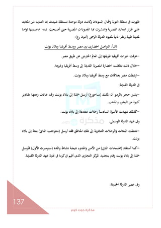 ‫ﻛﻮم‬‫دوت‬‫ﻣﺬﻛﺮة‬
137
‫ـﺪ‬‫ﺑ‬‫اﳌﻌﺎ‬ ‫ـﻦ‬‫ﻣ‬ ‫ـﺪ‬‫ﻳ‬‫اﻟﻌﺪ‬ ‫ـﺎ‬ ‫ـﻴﺪت‬‫ﺷ‬ ‫ـﺘﻘﻠﺔ‬‫ﺴ‬‫ﻣ‬ ‫ﻣﻮﺣﺪة‬ ‫دوﻟﺔ‬ ‫ﻛﺎﻧﺖ‬‫و‬ ‫اﻟﺴﻮدان‬ ‫وﴰﺎل‬ ‫اﻟﻨﻮﺑﺔ‬ ‫ﻣﻨﻄﻘﺔ‬ ‫ﰱ‬ ‫ﻇﻬﺮت‬
‫ـﺎ‬‫ـ‬‫ﻣ‬‫ا‬‫ﻮ‬‫ﺗ‬ ‫ـﻤﺘﻬﺎ‬‫ـ‬‫ﺻ‬‫ﻋﺎ‬ ‫ـﻪ‬‫ـ‬‫ﺘ‬‫ﻧﺒ‬ ‫ـﺒﺤﺖ‬‫ـ‬‫ﺻ‬‫أ‬ ‫ـﱴ‬‫ـ‬‫ﺣ‬ ‫ﻳﺔ‬‫ﺮ‬‫ـ‬‫ـ‬‫ﺼ‬‫اﳌ‬ ‫ـﻮدات‬‫ـ‬‫ﺒ‬‫اﳌﻌ‬ ‫ـﺎ‬‫ـ‬ ‫ـﺮت‬‫ـ‬‫ﺸ‬‫واﻧﺘ‬ ‫ـﺮﻳﺔ‬‫ـ‬‫ﺼ‬‫اﳌ‬ ‫ـﺪ‬‫ـ‬‫ﺑ‬‫اﳌﻌﺎ‬ ‫ار‬‫ﺮ‬‫ـ‬‫ـ‬‫ﻏ‬ ‫ـﻰ‬‫ـ‬‫ﻠ‬‫ﻋ‬
‫اﻟﺮﲰﻰ‬ ‫اﻟﺪوﻟﺔ‬ ‫ﳌﻌﺒﻮد‬ ً‫ﺎ‬‫ﻧﻴ‬ ‫ا‬‫ﺮ‬‫وﻣﻘ‬ ‫ﻃﻴﺒﺔ‬ ‫ﳌﺪﻳﻨﺔ‬)‫أﻣ‬‫ع‬‫ر‬ ‫ﻮن‬.(
ً‫ﺎ‬‫ﻧﻴ‬:‫ﺑﻮﻧﺖ‬ ‫وﺑﻼد‬ ‫أﻓﺮﻳﻘﻴﺎ‬ ‫ووﺳﻂ‬ ‫ﻣﺼﺮ‬ ‫ﺑﲔ‬ ‫اﳊﻀﺎرى‬ ‫اﻟﺘﻮاﺻﻞ‬
-‫ﻣﺼﺮ‬ ‫ﻳﻖ‬‫ﺮ‬‫ﻃ‬ ‫ﻋﻦ‬ ‫اﳋﺎرﺟﻰ‬ ‫اﻟﻌﺎﱂ‬ ‫إﱃ‬ ‫ﻳﻘﻬﺎ‬‫ﺮ‬‫ﻃ‬ ‫ﻳﻘﻴﺎ‬‫ﺮ‬‫أﻓ‬ ‫ات‬‫ﲑ‬‫ﺧ‬ ‫ﻋﺮﻓﺖ‬.
-‫وﻏﲑﻫﺎ‬ ‫أﻓﺮﻳﻘﻴﺎ‬ ‫وﺳﻂ‬ ‫إﱃ‬ ‫اﻟﻘﺪﳝﺔ‬ ‫اﳌﺼﺮﻳﺔ‬ ‫اﳊﻀﺎرة‬ ‫ﺗﻐﻠﻐﻠﺖ‬ ‫ذﻟﻚ‬ ‫ﺧﻼل‬.
-‫ﺑﻮﻧﺖ‬ ‫وﺑﻼد‬ ‫أﻓﺮﻳﻘﻴﺎ‬ ‫وﺳﻂ‬ ‫ﻣﻊ‬ ‫ﺑﻌﻼﻗﺎت‬ ‫ﻣﺼﺮ‬ ‫ارﺗﺒﻄﺖ‬.
‫اﻟﻘﺪﳝﺔ‬ ‫اﻟﺪوﻟﺔ‬ ‫ﰱ‬:
-‫ﻳ‬‫ـﻚ‬‫ـ‬‫ﻠ‬‫اﳌ‬ ‫أن‬ ‫ـﻮ‬‫ـ‬‫ﻣ‬‫ﻟﺮ‬ ‫ـﺮ‬‫ـ‬‫ﺠ‬‫ﺣ‬ ‫ـﲑ‬‫ـ‬‫ﺸ‬)‫ـﺎﺣﻮرع‬‫ـ‬‫ﺳ‬(‫ـﺎدﻳﺮ‬‫ـ‬‫ﻘ‬‫ﻣ‬ ‫ـﺎ‬‫ـ‬‫ﻬ‬‫وﻣﻌ‬ ‫ـﺎدت‬‫ـ‬‫ﻋ‬ ‫ـﺪ‬‫ـ‬‫ﻗ‬‫و‬ ‫ـﺖ‬‫ـ‬‫ﻧ‬‫ﺑﻮ‬ ‫ـﻼد‬‫ـ‬‫ﺑ‬ ‫إﱃ‬ ‫ـﺔ‬‫ـ‬‫ﻠ‬‫ﲪ‬ ‫ـﻞ‬‫ـ‬‫ﺳ‬‫أر‬
‫اﻟﺬﻫﺐ‬‫و‬ ‫اﻟﺒﺨﻮر‬ ‫ﻣﻦ‬ ‫ﻛﺒﲑة‬.
-‫ﺑﻮﻧﺖ‬ ‫ﺑﻼد‬ ‫إﱃ‬ ‫ﻣﺘﻌﺪدة‬ ‫رﺣﻼت‬ ‫اﻟﺴﺎدﺳﺔ‬ ‫اﻷﺳﺮة‬ ‫ﺷﻬﺪت‬ ‫ﻛﺬﻟﻚ‬.
‫اﻟﻮﺳﻄﻰ‬ ‫اﻟﺪوﻟﺔ‬ ‫ﻋﻬﺪ‬ ‫وﰱ‬:
-‫ـﻞ‬‫ﺳ‬‫أر‬ ‫ﻓﻘﺪ‬ ‫اﳌﻨﺎﻃﻖ‬ ‫ﺗﻠﻚ‬ ‫إﱃ‬ ‫اﻟﺘﺠﺎرﻳﺔ‬ ‫واﻟﺮﺣﻼت‬ ‫اﻟﺒﻌﺜﺎت‬ ‫ﻧﺸﻄﺖ‬)‫ـﺎﱏ‬‫ﺜ‬‫اﻟ‬ ‫ـﺐ‬‫ﺘ‬‫ﻣﻨﺘﻮﺣ‬(‫ﺑﻌ‬‫ـﻼد‬‫ﺑ‬ ‫إﱃ‬ ‫ـﺔ‬‫ﺜ‬
‫ﺑﻮﻧﺖ‬.
-‫أﺳﺘﻔﺎد‬ ‫ﻛﻤﺎ‬)‫اﻟﺜﺎﱏ‬ ‫اﻣﻨﻤﺤﺎت‬(‫ـﺪﻩ‬‫ﻟ‬‫وا‬ ‫ـﺎط‬‫ﺸ‬‫ﻧ‬ ‫ـﺔ‬‫ﺠ‬‫ﻧﺘﻴ‬ ‫ـﺪوء‬‫ﳍ‬‫وا‬ ‫ـﻦ‬‫ﻣ‬‫اﻷ‬ ‫ـﻦ‬‫ﻣ‬)‫اﻷول‬ ‫ـﺮت‬‫ﺳ‬‫ﺳﻨﻮ‬(‫ـﻞ‬‫ﺳ‬‫ﻓﺄر‬
‫اﻟﻘﺪﳝﺔ‬ ‫اﻟﺪوﻟﺔ‬ ‫ﻋﻬﺪ‬ ‫ﺎﻳﺔ‬ ‫ﰱ‬ ‫ﻛﺮﻣﺎ‬‫ﰱ‬ ‫أﻗﻴﻢ‬ ‫اﻟﺬى‬ ‫اﻟﺘﺠﺎرى‬ ‫ﻛﺰ‬‫اﳌﺮ‬ ‫ﺑﺘﺠﺪﻳﺪ‬ ‫وﻗﺎم‬ ‫ﺑﻮﻧﺖ‬ ‫ﺑﻼد‬ ‫إﱃ‬ ‫ﲪﻠﺔ‬.
‫اﳊﺪﻳﺜﺔ‬ ‫اﻟﺪوﻟﺔ‬ ‫ﻋﺼﺮ‬ ‫وﰱ‬:
 