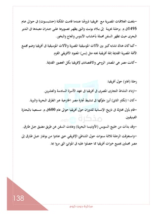 ‫ﻛﻮم‬‫دوت‬‫ﻣﺬﻛﺮة‬
138
-‫ـﺎ‬‫ـ‬‫ﻴ‬‫ﻳﻘ‬‫ﺮ‬‫اﻓ‬ ‫ـﻊ‬‫ـ‬‫ﻣ‬ ‫ـﺮﻳﺔ‬‫ـ‬‫ﺼ‬‫اﳌ‬ ‫ـﺎت‬‫ـ‬‫ﻗ‬‫اﻟﻌﻼ‬ ‫ـﺖ‬‫ـ‬‫ﻐ‬‫ﺑﻠ‬‫ـﺔ‬‫ـ‬‫ﻜ‬‫اﳌﻠ‬ ‫ـﺖ‬‫ـ‬‫ﻣ‬‫ﻗﺎ‬ ‫ـﺪﻣﺎ‬‫ـ‬‫ﻨ‬‫ﻋ‬ ‫ـﺎ‬‫ـ‬ ‫ذرو‬)‫ـﻮت‬‫ـ‬‫ﺴ‬‫ﺣﺘﺸﺒ‬(‫ـﺎم‬‫ـ‬‫ﻋ‬ ‫ـﻮاﱃ‬‫ـ‬‫ﺣ‬ ‫ﰱ‬
1495‫ق‬.‫م‬.‫ـﺪﻳﺮ‬‫ـ‬‫ـ‬‫ﻟ‬‫ا‬ ‫ﰱ‬ ‫ـﺪﻫﺎ‬‫ـ‬‫ـ‬‫ﺒ‬‫ﻣﻌ‬ ‫ان‬‫ر‬‫ـﺪ‬‫ـ‬‫ـ‬‫ﺟ‬ ‫ـﻰ‬‫ـ‬‫ـ‬‫ﻠ‬‫ﻋ‬ ‫ـﻮﻳﺮﻫﺎ‬‫ـ‬‫ـ‬‫ﺼ‬‫ﺗ‬ ‫ـﺮ‬‫ـ‬‫ـ‬‫ﻬ‬‫ﻳﻈ‬ ‫ـﱴ‬‫ـ‬‫ـ‬‫ﻟ‬‫وا‬ ‫ـﺖ‬‫ـ‬‫ـ‬‫ﻧ‬‫ﺑﻮ‬ ‫ـﻼد‬‫ـ‬‫ـ‬‫ﺑ‬ ‫إﱃ‬ ‫ـﺔ‬‫ـ‬‫ـ‬‫ﻳ‬‫ﺮ‬‫ﲝ‬ ‫ـﺔ‬‫ـ‬‫ـ‬‫ﻠ‬‫ﺑﺮﺣ‬
‫اﻟﺒﺨﻮر‬‫و‬ ‫واﻟﻌﺎج‬ ‫اﻷﺑﻨﻮس‬ ‫ﺧﺸﺎب‬ ‫ﳏﻤﻠﺔ‬ ‫اﻟﺴﻔﻦ‬ ‫ﺗﻈﻬﺮ‬ ‫ﺣﻴﺚ‬ ‫اﻟﺒﺤﺮى‬.
-‫اﳌﻮﺳﻴ‬ ‫واﻵﻻت‬ ‫ﻳﺔ‬‫ﺮ‬‫اﳌﺼ‬ ‫اﳌﻮﺳﻴﻘﻴﺔ‬ ‫اﻵﻻت‬ ‫ﺑﲔ‬ ‫ﻛﺒﲑ‬‫ﺗﺸﺎﺑﻪ‬ ‫ﻫﻨﺎك‬ ‫ﻛﺎن‬‫ﻛﻤﺎ‬‫ـﻊ‬‫ﻤ‬‫ﳎ‬ ‫وﺿﻢ‬ ‫ﻳﻘﻴﺎ‬‫ﺮ‬‫أﻓ‬ ‫ﰱ‬ ‫ﻘﻴﺔ‬
‫ﻣﺜﻞ‬ ‫ﲝﺘﻪ‬ ‫ﻳﻘﻴﺔ‬‫ﺮ‬‫أﻓ‬ ‫إﳍﺔ‬ ‫اﻟﻘﺪﳝﺔ‬ ‫ﻳﺔ‬‫ﺮ‬‫اﳌﺼ‬ ‫اﻵﳍﺔ‬)‫ﺑﺲ‬(‫اﻟﻘﺰم‬ ‫ﻳﻘﻲ‬‫ﺮ‬‫اﻷﻓ‬ ‫اﳌﻌﺒﻮد‬.
-‫اﻟﻘﺪﳝﺔ‬ ‫اﻟﻌﺼﻮر‬ ‫ﺑﻜﻞ‬ ‫ﻳﻘﻴﺎ‬‫ﺮ‬‫ﻹﻓ‬ ‫واﻻﻗﺘﺼﺎدى‬ ‫اﻟﺮوﺣﻰ‬ ‫اﳌﺼﺪر‬ ‫ﻫﻰ‬ ‫ﻣﺼﺮ‬ ‫ﻛﺎﻧﺖ‬.
‫رﺣﻠﺔ‬)‫ﳔﺎو‬(‫ﻳﻘﻴﺎ‬‫ﺮ‬‫أﻓ‬ ‫ﺣﻮل‬:
-‫واﻟ‬ ‫اﻟﺴﺎدﺳﺔ‬ ‫اﻷﺳﺮة‬ ‫ﻋﻬﺪ‬ ‫ﰱ‬ ‫ﻳﻘﻴﺎ‬‫ﺮ‬‫أﻓ‬ ‫ﰱ‬ ‫اﳌﺼﺮى‬ ‫اﻟﺘﺠﺎرى‬ ‫اﻟﻨﺸﺎط‬ ‫ازداد‬‫ﻌﺸﺮﻳﻦ‬.
-‫ا‬ ‫ﻛﺎن‬)‫اﻟﺜﺎﱏ‬ ‫ﻧﻜﺎو‬(‫واﻟﱪﻳﺔ‬ ‫ﻳﺔ‬‫ﺮ‬‫اﻟﺒﺤ‬ ‫اﻟﻄﺮق‬ ‫ﻋﱪ‬ ‫اﳋﺎرﺟﻴﺔ‬ ‫ﻣﺼﺮ‬ ‫ﲡﺎرة‬ ‫ﺗﻨﺸﻴﻂ‬ ‫ﰱ‬ ‫ﻛﻬﺎ‬‫ﻣﻠﻮ‬ ‫أﺑﺮز‬.
-‫ﻋﺎم‬ ‫ﺣﻮاﱃ‬ ‫أﻓﺮﻳﻘﻴﺎ‬ ‫ﺣﻮل‬ ‫ان‬‫ر‬‫ﻟﻠﺪو‬ ‫اﻹﻧﺴﺎﻧﻴﺔ‬ ‫رﻳﺦ‬ ‫ﰱ‬ ‫ﳏﺎوﻟﺔ‬ ‫ول‬ ‫ﻗﺎم‬600‫ق‬.‫م‬.‫ـﺎرة‬‫ﺤ‬‫ﻟﺒ‬ ‫ـﺘﻌﻴﻨﺎ‬‫ﺴ‬‫ﻣ‬
‫اﻟﻔﻴﻨﻴﻘﻴﲔ‬.
-‫اﻟﺴﻮﻳﺲ‬ ‫ﺧﻠﻴﺞ‬ ‫ﻣﻦ‬ ‫ﺑﺪأت‬ ‫وﻗﺪ‬)‫ﻳﺔ‬‫ﺮ‬‫اﻟﺒﺤ‬ ‫اﻷودﻳﺴﺎ‬(‫ﻋﻦ‬ ‫اﻟﺴﻔﻦ‬ ‫وﻋﺎدت‬‫ﻃﺎرق‬ ‫ﺟﺒﻞ‬ ‫ﻣﻀﻴﻖ‬ ‫ﻃﺮﻳﻖ‬.
-‫إﱃ‬ ‫ـﺎرق‬‫ـ‬‫ﻃ‬ ‫ـﻞ‬‫ـ‬‫ﺒ‬‫ﺟ‬ ‫ـﺎز‬‫ـ‬‫ﻏ‬‫ﺑﻮ‬ ‫ـﻦ‬‫ـ‬‫ﻣ‬ ‫ـﺎدوا‬‫ـ‬‫ﻋ‬ ‫ـﱴ‬‫ـ‬‫ﺣ‬ ‫ـﻲ‬‫ـ‬‫ﻘ‬‫ﻳ‬‫ﺮ‬‫اﻹﻓ‬ ‫ـﺎﻃﺊ‬‫ـ‬‫ﺸ‬‫اﻟ‬ ‫ـﻮل‬‫ـ‬‫ﺣ‬ ‫ـﻨﻮات‬‫ـ‬‫ﺳ‬ ‫ـﺔ‬‫ـ‬‫ﺛ‬‫ﺛﻼ‬ ‫ـﺔ‬‫ـ‬‫ﻠ‬‫اﻟﺮﺣ‬ ‫ـﺘﻐﺮﻗﺖ‬‫ـ‬‫ﺳ‬‫ا‬‫و‬
‫ﺎ‬ ‫ا‬‫و‬‫ﻣﺮ‬ ‫اﻟﱴ‬ ‫اﳌﻮاﻧﺊ‬ ‫ﰱ‬ ‫ﻋﻠﻴﻪ‬ ‫ا‬‫ﻮ‬‫ﺣﺼﻠ‬ ‫ﳑﺎ‬ ‫أﻓﺮﻳﻘﻴﺎ‬ ‫ات‬‫ﲑ‬‫ﺧ‬ ‫ﲜﻤﻴﻊ‬ ‫ﳏﻤﻠﲔ‬ ‫ﻣﺼﺮ‬.
 