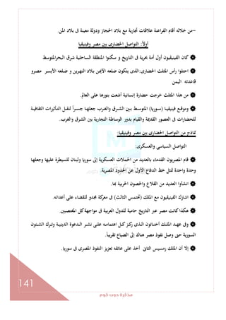 ‫ﻛﻮم‬‫دوت‬‫ﻣﺬﻛﺮة‬
141
-‫اﳌﻦ‬ ‫ﺑﻼد‬ ‫ﰱ‬ ‫ﻣﻌﻴﻨﺔ‬ ‫ودوﻟﺔ‬ ‫اﳊﺠﺎز‬ ‫ﺑﻼد‬ ‫ﻣﻊ‬ ‫ﲡﺎرﻳﺔ‬ ‫ﻋﻼﻗﺎت‬ ‫اﻋﻨﺔ‬‫ﺮ‬‫اﻟﻔ‬ ‫أﻗﺎم‬ ‫ﺧﻼﻟﻪ‬ ‫ﻣﻦ‬.
ً‫ﻻ‬‫أو‬:‫وﻓﻴﻨﻴﻘﻴﺎ‬ ‫ﻣﺼﺮ‬ ‫ﺑﲔ‬ ‫اﳊﻀﺎرى‬ ‫اﻟﺘﻮاﺻﻞ‬
‫أول‬ ‫اﻟﻔﻴﻨﻴﻘﻴﻮن‬ ‫ﻛﺎن‬‫ﻳﺦ‬‫ر‬‫اﻟﺘﺎ‬ ‫ﰱ‬ ‫ﲝﺮﻳﺔ‬ ‫أﻣﺔ‬.‫اﳌﺘﻮﺳﻂ‬‫ﺮ‬‫اﻟﺒﺤ‬ ‫ﺷﺮق‬ ‫اﻟﺴﺎﺣﻠﻴﺔ‬ ‫اﳌﻨﻄﻘﺔ‬ ‫ا‬‫ﻮ‬‫ﺳﻜﻨ‬ ‫و‬
‫اﳊﻀﺎرى‬ ‫اﳌﺜﻠﺚ‬ ‫أس‬‫ر‬ ‫ا‬‫ﻮ‬‫اﺣﺘﻠ‬:‫ـﺮو‬‫ﺼ‬‫ﻣ‬ ‫ـﺮ‬‫ﺴ‬‫اﻷﻳ‬ ‫ـﻠﻌﻪ‬‫ﺿ‬ ‫و‬ ‫ـﺮﻳﻦ‬‫ﻬ‬‫اﻟﻨ‬ ‫ـﻼد‬‫ﺑ‬ ‫ـﻦ‬‫ﳝ‬‫اﻷ‬ ‫ﺿﻠﻌﻪ‬ ‫ﻳﺘﻜﻮن‬ ‫اﻟﺬى‬
‫اﻟﻴﻤﻦ‬ ‫ﻗﺎﻋﺪﺗﻪ‬
‫اﻟﻌﺎﱂ‬ ‫ﻋﻠﻰ‬ ‫ﺑﻨﻮرﻫﺎ‬ ‫أﺷﻌﺖ‬ ‫إﻧﺴﺎﻧﻴﺔ‬ ‫ﺣﻀﺎرة‬ ‫ﺧﺮﺟﺖ‬ ‫اﳌﺜﻠﺚ‬ ‫ﻫﺬا‬ ‫ﻣﻦ‬.
‫ـﺎ‬‫ـ‬‫ـ‬‫ﻴ‬‫ﻓﻴﻨﻴﻘ‬ ‫ـﻊ‬‫ـ‬‫ـ‬‫ﻗ‬‫وﻣﻮ‬)‫ـﻮر‬‫ـ‬‫ـ‬‫ﺳ‬(‫ـﲔ‬‫ـ‬‫ـ‬‫ﺑ‬ ‫ـﻂ‬‫ـ‬‫ـ‬‫ﺳ‬‫اﳌﺘﻮ‬‫ـﺔ‬‫ـ‬‫ـ‬‫ﻴ‬‫اﻟﺜﻘﺎﻓ‬ ‫ات‬‫ﲑ‬‫ـﺄﺛ‬‫ـ‬‫ـ‬‫ﺘ‬‫اﻟ‬ ‫ـﻞ‬‫ـ‬‫ـ‬‫ﻘ‬‫ﻟﻨ‬ ً‫ا‬‫ﺮ‬‫ـ‬‫ـ‬‫ـ‬‫ﺴ‬‫ﺟ‬ ‫ـﺎ‬‫ـ‬‫ـ‬‫ﻬ‬‫ﺟﻌﻠ‬ ‫ـﺮب‬‫ـ‬‫ـ‬‫ﻐ‬‫واﻟ‬ ‫ـﺮق‬‫ـ‬‫ـ‬‫ﺸ‬‫اﻟ‬
‫واﻟﻐﺮب‬ ‫اﻟﺸﺮق‬ ‫ﺑﲔ‬ ‫اﻟﺘﺠﺎرﻳﺔ‬ ‫اﻟﻮﺳﺎﻃﺔ‬ ‫ﺑﺪور‬ ‫واﻟﻘﻴﺎم‬ ‫اﻟﻘﺪﳝﺔ‬ ‫اﻟﻌﺼﻮر‬ ‫ﰱ‬ ‫ات‬‫ر‬‫ﻟﻠﺤﻀﺎ‬.
‫وﻓﻴﻨﻴﻘﻴﺎ‬ ‫ﻣﺼﺮ‬ ‫ﺑﲔ‬ ‫اﳊﻀﺎرى‬ ‫اﻟﺘﻮاﺻﻞ‬ ‫ﻣﻦ‬ ‫ﳕﺎذج‬:
‫واﻟﻌﺴﻜﺮى‬ ‫اﻟﺴﻴﺎﺳﻰ‬ ‫اﻟﺘﻮاﺻﻞ‬:
‫إﱃ‬ ‫ﻳﺔ‬‫ﺮ‬‫اﻟﻌﺴﻜ‬ ‫اﳊﻤﻼت‬ ‫ﻣﻦ‬ ‫ﻟﻌﺪﻳﺪ‬ ‫اﻟﻘﺪﻣﺎء‬ ‫اﳌﺼﺮﻳﻮن‬ ‫ﻗﺎم‬‫ـﺎ‬‫ﻬ‬‫وﺟﻌﻠ‬ ‫ﻋﻠﻴﻬﺎ‬ ‫ﻟﻠﺴﻴﻄﺮة‬ ‫وﻟﺒﻨﺎن‬ ‫ﺳﻮر‬
‫ﻳﺔ‬‫ﺮ‬‫اﳌﺼ‬ ‫اﳊﺪود‬ ‫ﻋﻦ‬ ‫اﻷول‬ ‫اﻟﺪﻓﺎع‬ ‫ﺧﻂ‬ ‫ﲤﺜﻞ‬ ‫اﺣﺪة‬‫و‬ ‫وﺣﺪة‬.
‫ﺎ‬ ‫اﳊﺮﺑﻴﺔ‬ ‫واﳊﺼﻮن‬ ‫اﻟﻘﻼع‬ ‫ﻣﻦ‬ ‫اﻟﻌﺪﻳﺪ‬ ‫اﻧﺸﺄوا‬.
‫اﳌﻠﻚ‬ ‫ﻣﻊ‬ ‫اﻟﻔﻴﻨﻴﻘﻴﻮن‬ ‫اﺷﱰك‬)‫اﻟﺜﺎﻟﺚ‬ ‫ﲢﺘﻤﺲ‬(‫أﻋﺪاﺋﻪ‬ ‫ﻋﻠﻰ‬ ‫ﻟﻠﻘﻀﺎء‬ ‫ﳎﺪو‬ ‫ﻛﺔ‬‫ﻣﻌﺮ‬ ‫ﰱ‬.
‫ﺑﻴﺔ‬‫ﺮ‬‫اﻟﻌ‬ ‫ﻟﻠﺪول‬ ‫ﺣﺎﻣﻴﺔ‬ ‫ﻳﺦ‬‫ر‬‫اﻟﺘﺎ‬ ‫ﻋﱪ‬ ‫ﻣﺼﺮ‬ ‫ﻛﺎﻧﺖ‬‫ﻫﻜﺬا‬‫اﳌﻐﺘﺼﺒﲔ‬ ‫ﻛﻞ‬‫اﺟﻬﺔ‬‫ﻮ‬‫ﻣ‬ ‫ﰱ‬.
‫ـﺌﻮن‬‫ـ‬‫ـ‬‫ﺸ‬‫اﻟ‬ ‫ـﺮك‬‫ـ‬‫ـ‬‫ﺗ‬‫و‬ ‫ـﺔ‬‫ـ‬‫ـ‬‫ﻴ‬‫اﻟﺪﻳﻨ‬ ‫ـﺪﻋﻮة‬‫ـ‬‫ـ‬‫ﻟ‬‫ا‬ ‫ـﺮ‬‫ـ‬‫ـ‬‫ﺸ‬‫ﻧ‬ ‫ـﻰ‬‫ـ‬‫ـ‬‫ﻠ‬‫ﻋ‬ ‫ـﻪ‬‫ـ‬‫ـ‬‫ﻣ‬‫اﻫﺘﻤﺎ‬ ‫ـﻞ‬‫ـ‬‫ـ‬‫ﻛ‬‫ـﺰ‬‫ـ‬‫ـ‬‫ﻛ‬‫ر‬ ‫ـﺬى‬‫ـ‬‫ـ‬‫ﻟ‬‫ا‬ ‫ـﺎﺗﻮن‬‫ـ‬‫ـ‬‫ﻨ‬‫أﺧ‬ ‫ـﻚ‬‫ـ‬‫ـ‬‫ﻠ‬‫اﳌ‬ ‫ـﺪ‬‫ـ‬‫ـ‬‫ﻬ‬‫ﻋ‬ ‫وﰱ‬
ً‫ﺎ‬‫ﻳﺒ‬‫ﺮ‬‫ﺗﻘ‬ ‫اﻟﻀﻴﺎع‬ ‫إﱃ‬ ‫ﻫﻨﺎك‬ ‫ﻣﺼﺮ‬ ‫ﻧﻔﻮذ‬ ‫وﺻﻞ‬ ‫ﺣﱴ‬ ‫اﻟﺴﻮرﻳﺔ‬.
‫ﺳﻮر‬ ‫ﰱ‬ ‫اﳌﺼﺮى‬ ‫اﻟﻨﻔﻮذ‬ ‫ﻳﺰ‬‫ﺰ‬‫ﺗﻌ‬ ‫ﻋﺎﺗﻘﻪ‬ ‫ﻋﻠﻰ‬ ‫أﺧﺬ‬ ‫اﻟﺜﺎﱏ‬ ‫رﻣﺴﻴﺲ‬ ‫اﳌﻠﻚ‬ ‫أن‬ ‫إﻻ‬.
 