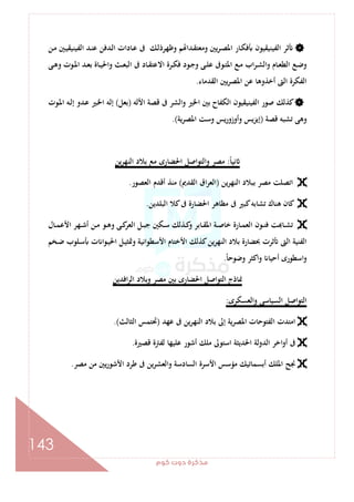 ‫ﻛﻮم‬‫دوت‬‫ﻣﺬﻛﺮة‬
143
‫اﻟﻔﻴﻨﻴ‬ ‫ﺛﺮ‬‫ـﻦ‬‫ﻣ‬ ‫ـﲔ‬‫ﻴ‬‫اﻟﻔﻴﻨﻴﻘ‬ ‫ـﺪ‬‫ﻨ‬‫ﻋ‬ ‫ـﺪﻓﻦ‬‫ﻟ‬‫ا‬ ‫ـﺎدات‬‫ﻋ‬ ‫ﰱ‬ ‫ـﻚ‬‫ﻟ‬‫وﻇﻬﺮذ‬ ‫ﻢ‬ ‫ـﺪا‬‫ﻘ‬‫وﻣﻌﺘ‬ ‫ﻳﲔ‬‫ﺮ‬‫ـ‬‫ﺼ‬‫اﳌ‬ ‫ـﺎر‬‫ﻜ‬‫ﻓ‬ ‫ﻘﻴﻮن‬
‫ـﻰ‬‫ـ‬‫ﻫ‬‫و‬ ‫ـﻮت‬‫ـ‬‫ﳌ‬‫ا‬ ‫ـﺪ‬‫ـ‬‫ﻌ‬‫ﺑ‬ ‫ـﺎة‬‫ـ‬‫ﻴ‬‫واﳊ‬ ‫ـﺚ‬‫ـ‬‫ﻌ‬‫اﻟﺒ‬ ‫ﰱ‬ ‫ـﺎد‬‫ـ‬‫ﻘ‬‫اﻻﻋﺘ‬ ‫ـﺮة‬‫ـ‬‫ﻜ‬‫ﻓ‬ ‫ـﻮد‬‫ـ‬‫ﺟ‬‫و‬ ‫ـﻰ‬‫ـ‬‫ﻠ‬‫ﻋ‬ ‫ـﻮﰱ‬‫ـ‬‫ﺘ‬‫اﳌ‬ ‫ـﻊ‬‫ـ‬‫ﻣ‬ ‫اب‬‫ﺮ‬‫ـ‬‫ـ‬‫ﺸ‬‫اﻟ‬‫و‬ ‫ـﺎم‬‫ـ‬‫ﻌ‬‫اﻟﻄ‬ ‫ـﻊ‬‫ـ‬‫ﺿ‬‫و‬
‫اﻟﻘﺪﻣﺎء‬ ‫ﻳﲔ‬‫ﺮ‬‫اﳌﺼ‬ ‫ﻋﻦ‬ ‫أﺧﺬوﻫﺎ‬ ‫اﻟﱴ‬ ‫اﻟﻔﻜﺮة‬.
‫اﻷﻟﻪ‬ ‫ﻗﺼﺔ‬ ‫ﰱ‬ ‫واﻟﺸﺮ‬ ‫اﳋﲑ‬ ‫ﺑﲔ‬ ‫اﻟﻜﻔﺎح‬ ‫اﻟﻔﻴﻨﻴﻘﻴﻮن‬ ‫ﺻﻮر‬ ‫ﻛﺬﻟﻚ‬)‫ﺑﻌﻞ‬(‫ـﻮت‬‫ﳌ‬‫ا‬ ‫ـﻪ‬‫ﻟ‬‫إ‬ ‫ـﺪو‬‫ﻋ‬ ‫ـﲑ‬‫ﳋ‬‫ا‬ ‫إﻟﻪ‬
‫ﻗﺼﺔ‬ ‫ﺗﺸﺒﻪ‬ ‫وﻫﻰ‬)‫اﳌﺼﺮﻳﺔ‬ ‫وﺳﺖ‬ ‫ﻳﺲ‬‫ر‬‫وأوزو‬ ‫إﻳﺰﻳﺲ‬.(
ً‫ﺎ‬‫ﻧﻴ‬:‫ﻳﻦ‬‫ﺮ‬‫اﻟﻨﻬ‬ ‫ﺑﻼد‬ ‫ﻣﻊ‬ ‫اﳊﻀﺎرى‬ ‫واﻟﺘﻮاﺻﻞ‬ ‫ﻣﺼﺮ‬
‫ﻳﻦ‬‫ﺮ‬‫اﻟﻨﻬ‬ ‫ﺑﺒﻼد‬ ‫ﻣﺼﺮ‬ ‫اﺗﺼﻠﺖ‬)‫اﻟﻘﺪﱘ‬ ‫اق‬‫ﺮ‬‫اﻟﻌ‬(‫اﻟﻌﺼﻮر‬ ‫أﻗﺪم‬ ‫ﻣﻨﺬ‬.
‫اﻟﺒﻠﺪﻳﻦ‬ ‫ﻛﻼ‬‫ﰱ‬ ‫اﳊﻀﺎرة‬ ‫ﻣﻈﺎﻫﺮ‬ ‫ﰱ‬ ‫ﻛﺒﲑ‬‫ﺗﺸﺎﺑﻪ‬ ‫ﻫﻨﺎك‬ ‫ﻛﺎن‬.
‫ـﺎ‬‫ـ‬‫ﻤ‬‫اﻟﻌ‬ ‫ـﻮن‬‫ـ‬‫ﻨ‬‫ﻓ‬ ‫ﺖ‬ ‫ـﺎ‬‫ـ‬‫ﺸ‬‫ﺗ‬‫ـﺎل‬‫ـ‬‫ﻤ‬‫اﻷﻋ‬ ‫ـﻬﺮ‬‫ـ‬‫ﺷ‬‫أ‬ ‫ـﻦ‬‫ـ‬‫ﻣ‬ ‫ـﻮ‬‫ـ‬‫ﻫ‬‫و‬ ‫ـﻰ‬‫ـ‬‫ﻛ‬‫اﻟﻌﺮ‬ ‫ـﻞ‬‫ـ‬‫ﺒ‬‫ﺟ‬ ‫ـﻜﲔ‬‫ـ‬‫ﺳ‬ ‫ـﺬﻟﻚ‬‫ـ‬‫ﻛ‬‫و‬ ‫ـﺎﺑﺮ‬‫ـ‬‫ﻘ‬‫اﳌ‬ ‫ـﺔ‬‫ـ‬‫ﺻ‬‫ﺧﺎ‬ ‫رة‬
‫ـﺨﻢ‬‫ﺿ‬ ‫ـﻠﻮب‬‫ﺳ‬ ‫ت‬ ‫ـﻮا‬‫ﻴ‬‫اﳊ‬ ‫ـﻞ‬‫ﻴ‬‫وﲤﺜ‬ ‫اﻷﺳﻄﻮاﻧﻴﺔ‬ ‫اﻷﺧﺘﺎم‬ ‫ﻛﺬﻟﻚ‬‫ﻳﻦ‬‫ﺮ‬‫اﻟﻨﻬ‬ ‫ﺑﻼد‬ ‫ﲝﻀﺎرة‬ ‫ﺛﺮت‬ ‫اﻟﱴ‬ ‫اﻟﻔﻨﻴﺔ‬
ً‫ﺎ‬‫وﺿﻮﺣ‬ ‫واﻛﺜﺮ‬ ‫أﺣﻴﺎ‬ ‫اﺳﻄﻮرى‬‫و‬.
‫اﻓﺪﻳﻦ‬‫ﺮ‬‫اﻟ‬ ‫وﺑﻼد‬ ‫ﻣﺼﺮ‬ ‫ﺑﲔ‬ ‫اﳊﻀﺎرى‬ ‫اﻟﺘﻮاﺻﻞ‬ ‫ﳕﺎذج‬
‫واﻟﻌﺴﻜﺮى‬ ‫اﻟﺴﻴﺎﺳﻰ‬ ‫اﻟﺘﻮاﺻﻞ‬:
‫اﻣﺘﺪت‬‫ﻋﻬﺪ‬ ‫ﰱ‬ ‫ﻳﻦ‬‫ﺮ‬‫اﻟﻨﻬ‬ ‫ﺑﻼد‬ ‫إﱃ‬ ‫اﳌﺼﺮﻳﺔ‬ ‫اﻟﻔﺘﻮﺣﺎت‬)‫اﻟﺜﺎﻟﺚ‬ ‫ﲢﺘﻤﺲ‬.(
‫ﻗﺼﲑة‬ ‫ﻟﻔﱰة‬ ‫ﻋﻠﻴﻬﺎ‬ ‫أﺷﻮر‬ ‫ﻣﻠﻚ‬ ‫اﺳﺘﻮﱃ‬ ‫اﳊﺪﻳﺜﺔ‬ ‫اﻟﺪوﻟﺔ‬ ‫اﺧﺮ‬‫و‬‫أ‬ ‫ﰱ‬.
‫ﻣﺼﺮ‬ ‫ﻣﻦ‬ ‫ﻳﲔ‬‫ر‬‫اﻷﺷﻮ‬ ‫ﻃﺮد‬ ‫ﰱ‬ ‫ﻳﻦ‬‫ﺮ‬‫واﻟﻌﺸ‬ ‫اﻟﺴﺎدﺳﺔ‬ ‫اﻷﺳﺮة‬ ‫ﻣﺆﺳﺲ‬ ‫أﺑﺴﻤﺎﺗﻴﻚ‬ ‫اﳌﻠﻚ‬ ‫ﳒﺢ‬.
 