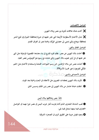 ‫ﻛﻮم‬‫دوت‬‫ﻣﺬﻛﺮة‬
144
‫اﻻﻗﺘﺼﺎدى‬ ‫اﻟﺘﻮاﺻﻞ‬:
‫وﺑﻼد‬ ‫ﻣﺼﺮ‬ ‫ﺑﲔ‬ ‫ﻳﺔ‬‫ر‬‫ﲡﺎ‬ ‫ﻋﻼﻗﺎت‬ ‫ﻫﻨﺎك‬ ‫ﻛﺎﻧﺖ‬‫اﻟﻨﻬﺮﻳﻦ‬.
‫ـﺪﻳﺮ‬‫ـ‬‫ـ‬‫ﻟ‬‫ا‬ ‫ـﻊ‬‫ـ‬‫ـ‬‫ﳒ‬ ‫وﰱ‬ ‫ـﺰة‬‫ـ‬‫ـ‬‫ﻴ‬‫اﳉ‬ ‫ـﺔ‬‫ـ‬‫ـ‬‫ﻈ‬‫ﲟﺤﺎﻓ‬ ‫ـﺮزة‬‫ـ‬‫ـ‬‫ﺟ‬ ‫ﰱ‬ ‫ـﺎ‬‫ـ‬‫ـ‬‫ﻬ‬‫ﻋﻠﻴ‬ ‫ـﺮ‬‫ـ‬‫ـ‬‫ﺜ‬‫ﻋ‬ ‫ـﱴ‬‫ـ‬‫ـ‬‫ﻟ‬‫ا‬ ‫ـﺔ‬‫ـ‬‫ـ‬‫ﻌ‬‫اﻷرﺑ‬ ‫ـﻄﻮاﻧﻴﺔ‬‫ـ‬‫ـ‬‫ﺳ‬‫اﻷ‬ ‫ـﺎم‬‫ـ‬‫ـ‬‫ﺘ‬‫اﻷﺧ‬ ‫ـﺪل‬‫ـ‬‫ـ‬‫ﺗ‬
‫اﻟﻘﺪﱘ‬ ‫اق‬‫ﺮ‬‫اﻟﻌ‬ ‫ﰱ‬ ‫ﻧﺼﺮ‬ ‫وﲨﺪة‬ ‫ﻛﺎء‬‫اﻟﻮر‬ ‫ﺣﻀﺎرﺗﻰ‬ ‫إﱃ‬ ‫ﺗﻨﺘﻤﻰ‬ ‫واﻟﱴ‬ ‫ﺳﻮﻫﺎج‬ ‫ﲟﺤﺎﻓﻈﺔ‬.
‫واﻟﻔﲎ‬ ‫اﻟﺜﻘﺎﰱ‬ ‫اﻟﺘﻮاﺻﻞ‬:
‫ﻣﺼﺮ‬ ‫ﻋﻦ‬ ‫اﻟﻨﻬﺮﻳﻦ‬ ‫ﺑﻼد‬ ‫أﺧﺬت‬:‫ﻣﻌﺎﺑﺪﻫﺎ‬ ‫ﺑﻨﺎء‬ ‫ﰱ‬ ‫اﳌﺪرج‬ ‫اﳍﺮم‬ ‫ﻧﻈﺎم‬‫ـﱴ‬‫ﻟ‬‫ا‬ ‫ـﻞ‬‫ﺜ‬‫ﻣ‬ ‫ـﺔ‬‫ﻓ‬‫اﳌﺰﺧﺮ‬ ‫اﳌﻘﺼﻮرة‬
‫اﻟﻌﻠﻴﺎ‬ ‫ﲟﺼﺮ‬ ‫ﻛﻮﻧﺒﻮﻟﻴﺲ‬‫ا‬‫ﲑ‬‫ﻫ‬ ‫رﺳﻮم‬ ‫ﻣﻊ‬ ‫ﺗﺘﺸﺎﺑﻪ‬ ‫واﻟﱴ‬ ‫ﻳﻦ‬‫ﺮ‬‫اﻟﻨﻬ‬ ‫ﺑﻼد‬ ‫ﲜﻨﻮب‬ ‫أوﺗﲑ‬ ‫ﺗﻞ‬ ‫ﰱ‬ ‫ﻋﻠﻴﻬﺎ‬ ‫ﻋﺜﺮ‬.
‫ـﺪﻳﻦ‬‫ـ‬‫ﻓ‬‫ا‬‫ﺮ‬‫اﻟ‬ ‫ـﻼد‬‫ـ‬‫ﺑ‬ ‫ـﻦ‬‫ـ‬‫ﻋ‬ ‫ـﺮ‬‫ـ‬‫ﺼ‬‫ﻣ‬ ‫ـﺬت‬‫ـ‬‫ﺧ‬‫أ‬:‫ـﺘﻢ‬‫ـ‬‫ﳋ‬‫ا‬ ‫ـﻞ‬‫ـ‬‫ﺜ‬‫ﻣ‬ ‫ـﺎم‬‫ـ‬‫ﺘ‬‫اﻷﺧ‬ ‫ـﺘﺨﺪام‬‫ـ‬‫ﺳ‬‫وا‬ ‫ـﺔ‬‫ـ‬‫ﺤ‬‫ﻨ‬ ‫ا‬ ‫ت‬ ‫ـﻮا‬‫ـ‬‫ﻴ‬‫اﳊ‬ ‫ـﻢ‬‫ـ‬‫ﺳ‬‫ر‬ ‫ـﻦ‬‫ـ‬‫ﻓ‬
‫ﻟﻠﻔﺮﻋﻮن‬ ‫اﳌﻠﻜﻰ‬)‫ﳏﺐ‬ ‫ﺣﻮر‬(‫اﻷﺳﺮة‬19.
‫اﻟﺪﻳﲎ‬‫و‬ ‫اﻻﺟﺘﻤﺎﻋﻰ‬ ‫اﻟﺘﻮاﺻﻞ‬:
‫اﳌﻮت‬ ‫ﺑﻌﺪ‬ ‫واﳊﻴﺎة‬ ‫اﻟﺒﻌﺚ‬ ‫ﰱ‬ ‫اﻻﻋﺘﻘﺎد‬ ‫ﻣﺜﻞ‬ ‫ﻳﲔ‬‫ﺮ‬‫اﳌﺼ‬ ‫ﲟﻌﺘﻘﺪات‬ ‫اﻟﻨﻬﺮﻳﻦ‬ ‫ﺑﻼد‬ ‫ﺛﺮت‬.
‫اﻟﺜﺎﱏ‬ ‫رﻣﺴﻴﺲ‬ ‫اﳌﻠﻚ‬ ‫زﻣﻦ‬ ‫ﻣﺼﺮ‬ ‫إﱃ‬ ‫ﻳﻦ‬‫ﺮ‬‫اﻟﻨﻬ‬ ‫ﺑﻼد‬ ‫ﻣﻦ‬ ‫ﻋﺸﺘﺎر‬ ‫ﻋﺒﺎدة‬ ‫اﻧﺘﻘﻠﺖ‬
ً‫ﺎ‬‫ﻟﺜ‬:‫اﻟﻴﻤﻦ‬ ‫ﺑﺒﻼد‬ ‫وﻋﻼﻗﺘﻬﺎ‬ ‫ﻣﺼﺮ‬
‫ـﺎ‬‫ـ‬‫ﻤ‬‫ﻣﻬ‬ ‫ا‬‫ر‬‫دو‬ ‫ـﺮ‬‫ـ‬‫ﺼ‬‫ﻣ‬ ‫ﰱ‬ ‫ـﻴﻤﻦ‬‫ـ‬‫ﻟ‬‫ا‬ ‫ـﺮب‬‫ـ‬‫ﻋ‬ ‫ـﺎر‬‫ـ‬‫ﲡ‬ ‫ـﻪ‬‫ـ‬‫ﺳ‬‫ﳝﺎر‬ ‫ـﺎن‬‫ـ‬‫ﻛ‬‫ـﺬى‬‫ـ‬‫ﻟ‬‫ا‬ ‫ـﺎرى‬‫ـ‬‫ﺠ‬‫اﻟﺘ‬ ‫ـﺎط‬‫ـ‬‫ﺸ‬‫اﻟﻨ‬ ‫ـﺐ‬‫ـ‬‫ﻌ‬‫ﻟ‬‫ـﻞ‬‫ـ‬‫ﺻ‬‫اﻟﺘﻮا‬ ‫ﰱ‬
‫ﻳﻠﻰ‬ ‫ﻓﻴﻤﺎ‬ ‫ﻳﺘﻤﺜﻞ‬ ‫ﺑﻴﻨﻬﻤﺎ‬ ‫ﻓﻴﻤﺎ‬ ‫اﳊﻀﺎرى‬:
‫اﻟﺸﺮﻗﻴﺔ‬ ‫اء‬‫ﺮ‬‫اﻟﺼﺤ‬ ‫ﰱ‬ ‫اﻟﱪى‬ ‫ﻳﻖ‬‫ﺮ‬‫اﻟﻄ‬ ‫ﻋﻠﻰ‬ ‫ﺑﻴﺔ‬‫ﺮ‬‫ﻋ‬ ‫ﻧﻘﻮش‬ ‫وﺟﻮد‬.
 