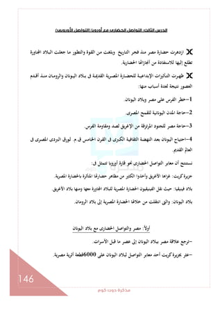 ‫ﻛﻮم‬‫دوت‬‫ﻣﺬﻛﺮة‬
146
‫اﻟﺜﺎﻟﺚ‬‫اﻟﺪرس‬:‫أوروﺑﺎ‬‫ﻣﻊ‬‫اﻟﺤﻀﺎرى‬‫اﻟﺘﻮاﺻﻞ‬)‫اﻷوروﺑﻰ‬‫اﻟﺘﻮاﺻﻞ‬(
‫ـ‬‫ﻘ‬‫اﻟ‬ ‫ـﻦ‬‫ﻣ‬ ‫ـﺖ‬‫ﻐ‬‫وﺑﻠ‬ ‫ﻳﺦ‬‫ر‬‫ـﺎ‬‫ﺘ‬‫اﻟ‬ ‫ـﺮ‬‫ﺠ‬‫ﻓ‬ ‫ﻣﻨﺬ‬ ‫ﻣﺼﺮ‬ ‫ﺣﻀﺎرة‬ ‫ازدﻫﺮت‬‫ـﺎورة‬ ‫ا‬ ‫ـﺒﻼد‬‫ﻟ‬‫ا‬ ‫ـﺖ‬‫ﻠ‬‫ﺟﻌ‬ ‫ـﺎ‬‫ﻣ‬ ‫ـﻮر‬‫ﻄ‬‫واﻟﺘ‬ ‫ﻮة‬
‫اﳊﻀﺎرﻳﺔ‬ ‫ﺎ‬ ‫ا‬‫ز‬‫أﳒﺎ‬ ‫ﻣﻦ‬ ‫ﻟﻼﺳﺘﻔﺎدة‬ ‫إﻟﻴﻬﺎ‬ ‫ﺗﻄﻠﻊ‬.
‫ـﺪم‬‫ـ‬‫ـ‬‫ﻗ‬‫أ‬ ‫ـﺬ‬‫ـ‬‫ـ‬‫ﻨ‬‫ﻣ‬ ‫ـﺎن‬‫ـ‬‫ـ‬‫ﻣ‬‫اﻟﺮو‬‫و‬ ‫ن‬ ‫ـﻮ‬‫ـ‬‫ـ‬‫ﻴ‬‫اﻟ‬ ‫ـﻼد‬‫ـ‬‫ـ‬‫ﺑ‬ ‫ﰱ‬ ‫ـﺔ‬‫ـ‬‫ـ‬‫ﳝ‬‫اﻟﻘﺪ‬ ‫ـﺮﻳﺔ‬‫ـ‬‫ـ‬‫ﺼ‬‫اﳌ‬ ‫ـﺎرة‬‫ـ‬‫ـ‬‫ﻀ‬‫ﻟﻠﺤ‬ ‫ـﺔ‬‫ـ‬‫ـ‬‫ﻴ‬‫اﻹﺑﺪاﻋ‬ ‫ات‬‫ﲑ‬‫ـﺄﺛ‬‫ـ‬‫ـ‬‫ﺘ‬‫اﻟ‬ ‫ـﺮت‬‫ـ‬‫ـ‬‫ﻬ‬‫ﻇ‬
‫ﻣﻨﻬﺎ‬ ‫أﺳﺒﺎب‬ ‫ﻟﻌﺪة‬ ‫ﻧﺘﻴﺠﺔ‬ ‫اﻟﻌﺼﻮر‬:
1-‫ن‬ ‫اﻟﻴﻮ‬ ‫وﺑﻼد‬ ‫ﻣﺼﺮ‬ ‫ﻋﻠﻰ‬ ‫اﻟﻔﺮس‬ ‫ﺧﻄﺮ‬.
2-‫ﻟﻠﻘ‬ ‫ﻧﻴﺔ‬ ‫اﻟﻴﻮ‬ ‫اﳌﺪن‬ ‫ﺣﺎﺟﺔ‬‫اﳌﺼﺮى‬ ‫ﻤﺢ‬.
3-‫اﻟﻔﺮس‬ ‫وﻣﻘﺎوﻣﺔ‬ ‫ﻟﺼﺪ‬ ‫ﻳﻖ‬‫ﺮ‬‫اﻹﻏ‬ ‫ﻣﻦ‬ ‫ﺗﺰﻗﺔ‬‫ﺮ‬‫اﳌ‬ ‫ﻟﻠﺠﻨﻮد‬ ‫ﻣﺼﺮ‬ ‫ﺣﺎﺟﺔ‬.
4-‫ق‬ ‫ـﺎﻣﺲ‬‫ﳋ‬‫ا‬ ‫ـﺮن‬‫ﻘ‬‫اﻟ‬ ‫ﰱ‬ ‫ـﱪى‬‫ـ‬‫ﻜ‬‫اﻟ‬ ‫ـﺔ‬‫ﻴ‬‫اﻟﺜﻘﺎﻓ‬ ‫ـﺔ‬‫ﻀ‬‫اﻟﻨﻬ‬ ‫ـﺪ‬‫ﻌ‬‫ﺑ‬ ‫ن‬ ‫ـﻮ‬‫ﻴ‬‫اﻟ‬ ‫ـﺎج‬‫ﻴ‬‫اﺣﺘ‬.‫م‬.‫ﰱ‬ ‫ـﺮى‬‫ـ‬‫ﺼ‬‫اﳌ‬ ‫ـﱪدى‬‫ﻟ‬‫ا‬ ‫ـﻮرق‬‫ﻟ‬
‫اﻟﻘﺪﱘ‬ ‫اﻟﻌﺎﱂ‬.
‫ﰱ‬ ‫ﺗﺘﻤﺜﻞ‬ ‫أورو‬ ‫ﻗﺎرة‬ ‫ﳓﻮ‬ ‫اﳊﻀﺎرى‬ ‫اﻟﺘﻮاﺻﻞ‬ ‫ﻣﻌﺎﺑﺮ‬ ‫أن‬ ‫ﻧﺴﺘﻨﺘﺞ‬:
‫ﻛﺮﻳﺖ‬‫ﺟﺰﻳﺮة‬:‫وأ‬ ‫اﻷﻏﺮﻳﻖ‬ ‫اﻫﺎ‬‫ﺰ‬‫ﻏ‬‫ﻳﺔ‬‫ﺮ‬‫اﳌﺼ‬ ‫ﳊﻀﺎرة‬ ‫اﳌﺘﺄﺛﺮة‬ ‫ﺎ‬ ‫ﺣﻀﺎر‬ ‫ﻣﻈﺎﻫﺮ‬ ‫ﻣﻦ‬ ‫اﻟﻜﺜﲑ‬ ‫ﺧﺬوا‬.
‫ﻓﻴﻨﻴﻘﻴﺎ‬ ‫ﺑﻼد‬:‫ﻳﻖ‬‫ﺮ‬‫اﻷﻏ‬ ‫ﺑﻼد‬ ‫وﻣﻨﻬﺎ‬ ‫ﻣﻌﻬﺎ‬ ‫ﺎورة‬ ‫ا‬ ‫ﻟﻠﺒﻼد‬ ‫ﻳﺔ‬‫ﺮ‬‫اﳌﺼ‬ ‫اﳊﻀﺎرة‬ ‫اﻟﻔﻴﻨﻴﻘﻴﻮن‬ ‫ﻧﻘﻞ‬ ‫ﺣﻴﺚ‬.
‫ن‬ ‫اﻟﻴﻮ‬ ‫ﺑﻼد‬:‫اﻟﺮوﻣﺎن‬ ‫ﺑﻼد‬ ‫إﱃ‬ ‫ﻳﺔ‬‫ﺮ‬‫اﳌﺼ‬ ‫اﳊﻀﺎرة‬ ‫ﺧﻼﳍﺎ‬ ‫ﻣﻦ‬ ‫اﻧﺘﻘﻠﺖ‬ ‫اﻟﱴ‬‫و‬.
ً‫ﻻ‬‫أو‬:‫اﻟ‬ ‫ﺑﻼد‬ ‫ﻣﻊ‬ ‫اﳊﻀﺎرى‬ ‫واﻟﺘﻮاﺻﻞ‬ ‫ﻣﺼﺮ‬‫ن‬ ‫ﻴﻮ‬
-‫ات‬‫ﺮ‬‫اﻷﺳ‬ ‫ﻗﺒﻞ‬ ‫ﻣﺎ‬ ‫ﻋﺼﺮ‬ ‫إﱃ‬ ‫ن‬ ‫اﻟﻴﻮ‬ ‫ﺑﺒﻼد‬ ‫ﻣﺼﺮ‬ ‫ﻋﻼﻗﺔ‬ ‫ﺗﺮﺟﻊ‬.
-‫ﻋﻠﻰ‬ ‫ن‬ ‫اﻟﻴﻮ‬ ‫ﻟﺒﻼد‬ ‫اﻟﺘﻮاﺻﻞ‬ ‫ﻣﻌﺎﺑﺮ‬ ‫أﺣﺪ‬ ‫ﻛﺮﻳﺖ‬‫ﲜﺰﻳﺮة‬ ‫ﻋﺜﺮ‬6000‫ﻣﺼﺮﻳﺔ‬ ‫أﺛﺮﻳﺔ‬ ‫ﻗﻄﻌﺔ‬.
 