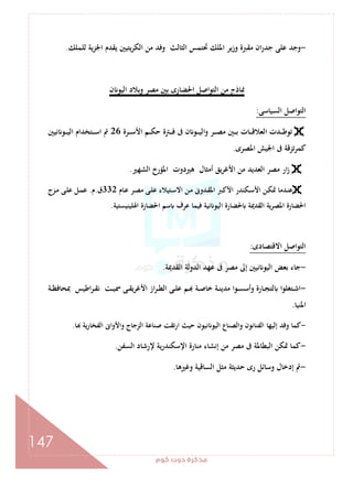 ‫ﻛﻮم‬‫دوت‬‫ﻣﺬﻛﺮة‬
147
-‫ﻟﻠﻤﻠﻚ‬ ‫ﻳﺔ‬‫ﺰ‬‫اﳉ‬ ‫ﻳﻘﺪم‬ ‫ﻳﺘﻴﲔ‬‫ﺮ‬‫اﻟﻜ‬ ‫ﻣﻦ‬ ‫وﻓﺪ‬ ‫اﻟﺜﺎﻟﺚ‬ ‫ﲢﺘﻤﺲ‬ ‫اﳌﻠﻚ‬ ‫وزﻳﺮ‬ ‫ﻣﻘﱪة‬ ‫ان‬‫ر‬‫ﺟﺪ‬ ‫ﻋﻠﻰ‬ ‫وﺟﺪ‬.
‫وﺑﻼد‬ ‫ﻣﺼﺮ‬ ‫ﺑﲔ‬ ‫اﳊﻀﺎرى‬ ‫اﻟﺘﻮاﺻﻞ‬ ‫ﻣﻦ‬ ‫ﳕﺎذج‬‫ن‬ ‫اﻟﻴﻮ‬
‫اﻟﺴﻴﺎﺳﻰ‬ ‫اﻟﺘﻮاﺻﻞ‬:
‫ـﺮة‬‫ـ‬‫ـ‬‫ـ‬‫ﺳ‬‫اﻷ‬ ‫ـﻢ‬‫ـ‬‫ـ‬‫ـ‬‫ﻜ‬‫ﺣ‬ ‫ـﱰة‬‫ـ‬‫ـ‬‫ـ‬‫ﻓ‬ ‫ﰱ‬ ‫ن‬ ‫ـﻮ‬‫ـ‬‫ـ‬‫ـ‬‫ﻴ‬‫اﻟ‬‫و‬ ‫ـﺮ‬‫ـ‬‫ـ‬‫ـ‬‫ﺼ‬‫ﻣ‬ ‫ـﲔ‬‫ـ‬‫ـ‬‫ـ‬‫ﺑ‬ ‫ـﺎت‬‫ـ‬‫ـ‬‫ـ‬‫ﻗ‬‫اﻟﻌﻼ‬ ‫ـﺪت‬‫ـ‬‫ـ‬‫ـ‬‫ﻃ‬‫ﺗﻮ‬26‫ﻧﻴﲔ‬ ‫ـﻮ‬‫ـ‬‫ـ‬‫ـ‬‫ﻴ‬‫اﻟ‬ ‫ـﺘﺨﺪام‬‫ـ‬‫ـ‬‫ـ‬‫ﺳ‬‫ا‬ ‫ﰎ‬
‫اﳌﺼﺮى‬ ‫اﳉﻴﺶ‬ ‫ﰱ‬ ‫ﻛﻤﺮﺗﺰﻗﺔ‬.
‫اﻟﺸﻬﲑ‬ ‫اﳌﺆرخ‬ ‫ﻫﲑدوت‬ ‫أﻣﺜﺎل‬ ‫ﻳﻖ‬‫ﺮ‬‫اﻷﻏ‬ ‫ﻣﻦ‬ ‫اﻟﻌﺪﻳﺪ‬ ‫ﻣﺼﺮ‬ ‫ار‬‫ز‬.
‫ـﺎم‬‫ﻋ‬ ‫ـﺮ‬‫ﺼ‬‫ﻣ‬ ‫ـﻰ‬‫ـ‬‫ﻠ‬‫ﻋ‬ ‫ـﺘﻴﻼء‬‫ﺳ‬‫اﻻ‬ ‫ـﻦ‬‫ـ‬‫ﻣ‬ ‫ـﺪوﱏ‬‫ﻘ‬‫اﳌ‬ ‫ـﱪ‬‫ﻛ‬‫اﻷ‬ ‫ـﻜﻨﺪر‬‫ـ‬‫ﺳ‬‫اﻷ‬ ‫ـﻦ‬‫ﻜ‬‫ﲤ‬ ‫ـﺪﻣﺎ‬‫ﻨ‬‫ﻋ‬332‫ق‬.‫م‬.‫ـﺰج‬‫ـ‬‫ﻣ‬ ‫ـﻰ‬‫ﻠ‬‫ﻋ‬ ‫ـﻞ‬‫ـ‬‫ﻤ‬‫ﻋ‬
‫اﳍﻠﻴﻨﻴﺴﺘﻴﺔ‬ ‫اﳊﻀﺎرة‬ ‫ﺳﻢ‬ ‫ﻋﺮف‬ ‫ﻓﻴﻤﺎ‬ ‫ﻧﻴﺔ‬ ‫اﻟﻴﻮ‬ ‫ﳊﻀﺎرة‬ ‫اﻟﻘﺪﳝﺔ‬ ‫اﳌﺼﺮﻳﺔ‬ ‫اﳊﻀﺎرة‬.
‫اﻻﻗﺘﺼﺎدى‬ ‫اﻟﺘﻮاﺻﻞ‬:
-‫اﻟﻘﺪﳝﺔ‬ ‫اﻟﺪوﻟﺔ‬ ‫ﻋﻬﺪ‬ ‫ﰱ‬ ‫ﻣﺼﺮ‬ ‫إﱃ‬ ‫ﻧﻴﲔ‬ ‫اﻟﻴﻮ‬ ‫ﺑﻌﺾ‬ ‫ﺟﺎء‬.
-‫ـﺔ‬‫ـ‬‫ﻈ‬‫ﲟﺤﺎﻓ‬ ‫اﻃﻴﺲ‬‫ﺮ‬‫ـ‬‫ـ‬‫ﻘ‬‫ﻧ‬ ‫ـﺖ‬‫ـ‬‫ﻴ‬‫ﲰ‬ ‫ـﻰ‬‫ـ‬‫ﻘ‬‫اﻷﻏﺮﻳ‬ ‫از‬‫ﺮ‬‫ـ‬‫ـ‬‫ﻄ‬‫اﻟ‬ ‫ـﻰ‬‫ـ‬‫ﻠ‬‫ﻋ‬ ‫ـﻢ‬‫ـ‬ ‫ـﺔ‬‫ـ‬‫ﺻ‬‫ﺧﺎ‬ ‫ـﺔ‬‫ـ‬‫ﻨ‬‫ﻣﺪﻳ‬ ‫ـﻮا‬‫ـ‬‫ﺴ‬‫وأﺳ‬ ‫ـﺎرة‬‫ـ‬‫ﺠ‬‫ﻟﺘ‬ ‫ـﺘﻐﻠﻮا‬‫ـ‬‫ﺷ‬‫ا‬
‫اﳌﻨ‬‫ﻴﺎ‬.
-‫ﺎ‬ ‫ﻳﺔ‬‫ر‬‫اﻟﻔﺨﺎ‬ ‫واﻷواﱏ‬ ‫اﻟﺰﺟﺎج‬ ‫ﺻﻨﺎﻋﺔ‬ ‫ارﺗﻘﺖ‬ ‫ﺣﻴﺚ‬ ‫ﻧﻴﻮن‬ ‫اﻟﻴﻮ‬ ‫واﻟﺼﻨﺎع‬ ‫اﻟﻔﻨﺎﻧﻮن‬ ‫إﻟﻴﻬﺎ‬ ‫وﻓﺪ‬ ‫ﻛﻤﺎ‬.
-‫اﻟﺴﻔﻦ‬ ‫ﻹرﺷﺎد‬ ‫ﻳﺔ‬‫ر‬‫اﻹﺳﻜﻨﺪ‬ ‫ﻣﻨﺎرة‬ ‫إﻧﺸﺎء‬ ‫ﻣﻦ‬ ‫ﻣﺼﺮ‬ ‫ﰱ‬ ‫اﻟﺒﻄﺎﳌﺔ‬ ‫ﲤﻜﻦ‬ ‫ﻛﻤﺎ‬.
-‫وﻏﲑﻫﺎ‬ ‫اﻟﺴﺎﻗﻴﺔ‬ ‫ﻣﺜﻞ‬ ‫ﺣﺪﻳﺜﺔ‬ ‫رى‬ ‫وﺳﺎﺋﻞ‬ ‫إدﺧﺎل‬ ‫ﰎ‬.
 