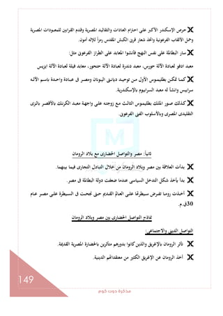 ‫ﻛﻮم‬‫دوت‬‫ﻣﺬﻛﺮة‬
149
‫ـﺮﻳﺔ‬‫ـ‬‫ﺼ‬‫اﳌ‬ ‫ـﻮدات‬‫ﺒ‬‫ﻟﻠﻤﻌ‬ ‫اﺑﲔ‬‫ﺮ‬‫ـ‬‫ﻘ‬‫اﻟ‬ ‫ـﺪم‬‫ﻗ‬‫و‬ ‫ﻳﺔ‬‫ﺮ‬‫ـ‬‫ـ‬‫ﺼ‬‫اﳌ‬ ‫ـﺪ‬‫ﻴ‬‫واﻟﺘﻘﺎﻟ‬ ‫ـﺎدات‬‫ﻌ‬‫اﻟ‬ ‫ام‬‫ﱰ‬‫ـ‬‫ﺣ‬‫ا‬ ‫ـﻰ‬‫ـ‬‫ﻠ‬‫ﻋ‬ ‫ـﱪ‬‫ﻛ‬‫اﻷ‬ ‫ـﻜﻨﺪر‬‫ﺳ‬‫اﻹ‬ ‫ـﺮص‬‫ﺣ‬
‫أﻣﻮن‬ ‫ﻟﻺﻟﻪ‬ ً‫ا‬‫ﺰ‬‫رﻣ‬ ‫اﳌﻘﺪس‬ ‫اﻟﻜﺒﺶ‬ ‫ﻗﺮﱏ‬ ‫ﺷﻌﺎر‬ ‫واﲣﺬ‬ ‫اﻟﻔﺮﻋﻮﻧﻴﺔ‬ ‫اﻷﻟﻘﺎب‬ ‫وﲪﻞ‬.
‫ﻣﺜﻞ‬ ‫اﻟﻔﺮﻋﻮﱏ‬ ‫از‬‫ﺮ‬‫اﻟﻄ‬ ‫ﻋﻠﻰ‬ ‫اﳌﻌﺎﺑﺪ‬ ‫ﻓﺄﻧﺸﻮا‬ ‫اﻟﻨﻬﺞ‬ ‫ﻧﻔﺲ‬ ‫ﻋﻠﻰ‬ ‫اﻟﺒﻄﺎﳌﺔ‬ ‫ﺳﺎر‬:
‫اﻳﺰﻳﺲ‬ ‫اﻵﻟﺔ‬ ‫ﻟﻌﺒﺎدة‬ ‫ﻓﻴﻠﺔ‬ ‫ﻣﻌﺎﺑﺪ‬ ،‫ﺣﺘﺤﻮر‬ ‫اﻵﻟﺔ‬ ‫ﻟﻌﺒﺎدة‬ ‫دﻧﺪرة‬ ‫ﻣﻌﺒﺪ‬ ،‫ﺣﻮرس‬ ‫اﻵﻟﺔ‬ ‫ﻟﻌﺒﺎدة‬ ‫ادﻓﻮ‬ ‫ﻣﻌﺒﺪ‬
‫ـﻪ‬‫ـ‬‫ـ‬‫ﻟ‬‫اﻵ‬ ‫ـﻢ‬‫ـ‬‫ـ‬‫ﺳ‬ ‫ـﺪة‬‫ـ‬‫ـ‬‫ﺣ‬‫وا‬ ‫ـﺎدة‬‫ـ‬‫ـ‬‫ﺒ‬‫ﻋ‬ ‫ﰱ‬ ‫ـﺮ‬‫ـ‬‫ـ‬‫ﺼ‬‫وﻣ‬ ‫ن‬ ‫ـﻮ‬‫ـ‬‫ـ‬‫ﻴ‬‫اﻟ‬ ‫ـﱴ‬‫ـ‬‫ـ‬‫ﻧ‬ ‫د‬ ‫ـﺪ‬‫ـ‬‫ـ‬‫ﻴ‬‫ﺗﻮﺣ‬ ‫ـﻦ‬‫ـ‬‫ـ‬‫ﻣ‬ ‫اﻷول‬ ‫ـﻮس‬‫ـ‬‫ـ‬‫ﻤ‬‫ﺑﻄﻠﻴ‬ ‫ـﻦ‬‫ـ‬‫ـ‬‫ﻜ‬‫ﲤ‬ ‫ـﺎ‬‫ـ‬‫ـ‬‫ﻤ‬‫ﻛ‬
‫ﻟﻪ‬ ‫اﻧﺸﺄ‬‫و‬ ‫اﺑﻴﺲ‬‫ﺮ‬‫ﺳ‬‫ﻳﺔ‬‫ر‬‫ﻹﺳﻜﻨﺪ‬ ‫اﺑﻴﻮم‬‫ﺮ‬‫اﻟﺴ‬ ‫ﻣﻌﺒﺪ‬.
‫ـﺰى‬‫ـ‬‫ﻟ‬ ‫ـﺮ‬‫ـ‬‫ﺼ‬‫ﻷﻗ‬ ‫ـﻚ‬‫ـ‬‫ﻧ‬‫ﺮ‬‫اﻟﻜ‬ ‫ـﺪ‬‫ـ‬‫ﺒ‬‫ﻣﻌ‬ ‫ـﺔ‬‫ـ‬‫ﻬ‬‫اﺟ‬‫و‬ ‫ـﻰ‬‫ـ‬‫ﻠ‬‫ﻋ‬ ‫ـﻪ‬‫ـ‬‫ﺘ‬‫زوﺟ‬ ‫ـﻊ‬‫ـ‬‫ﻣ‬ ‫ـﺚ‬‫ـ‬‫ﻟ‬‫اﻟﺜﺎ‬ ‫ـﻮس‬‫ـ‬‫ﻤ‬‫ﺑﻄﻠﻴ‬ ‫ـﻚ‬‫ـ‬‫ﻠ‬‫اﳌ‬ ‫ـﻮر‬‫ـ‬‫ﺻ‬ ‫ـﺬﻟﻚ‬‫ـ‬‫ﻛ‬
‫اﻟﻔﺮﻋﻮﱏ‬ ‫اﻟﻔﲎ‬ ‫ﻷﺳﻠﻮب‬ ‫و‬ ‫اﳌﺼﺮى‬ ‫اﻟﺘﻘﻠﻴﺪى‬.
ً‫ﺎ‬‫ﻧﻴ‬:‫اﻟﺮوﻣﺎن‬ ‫ﺑﻼد‬ ‫ﻣﻊ‬ ‫اﳊﻀﺎرى‬ ‫واﻟﺘﻮاﺻﻞ‬ ‫ﻣﺼﺮ‬
‫اﻟﺘﺠﺎرى‬ ‫اﻟﺘﺒﺎدل‬ ‫ﺧﻼل‬ ‫ﻣﻦ‬ ‫اﻟﺮوﻣﺎن‬ ‫وﺑﻼد‬ ‫ﻣﺼﺮ‬ ‫ﺑﲔ‬ ‫اﻟﻌﻼﻗﺔ‬ ‫ﺑﺪأت‬‫ﺑﻴﻨﻬﻤﺎ‬ ‫ﻓﻴﻤﺎ‬.
‫ﻣﺼﺮ‬ ‫ﰱ‬ ‫اﻟﺒﻄﺎﳌﺔ‬ ‫دوﻟﺔ‬ ‫ﺿﻌﻔﺖ‬ ‫ﻋﻨﺪﻣﺎ‬ ‫اﻟﺴﻴﺎﺳﻰ‬ ‫اﻟﺘﺪﺧﻞ‬ ‫ﺷﻜﻞ‬ ‫ﺧﺬ‬ ‫ﺑﺪأ‬.
‫ـﺎم‬‫ـ‬‫ـ‬‫ﻋ‬ ‫ـﺮ‬‫ـ‬‫ـ‬‫ﺼ‬‫ﻣ‬ ‫ـﻰ‬‫ـ‬‫ـ‬‫ﻠ‬‫ﻋ‬ ‫ـﻴﻄﺮة‬‫ـ‬‫ـ‬‫ﺴ‬‫اﻟ‬ ‫ﰱ‬ ‫ـﺖ‬‫ـ‬‫ـ‬‫ﺤ‬‫ﳒ‬ ‫ـﱴ‬‫ـ‬‫ـ‬‫ﺣ‬ ‫ـﺪﱘ‬‫ـ‬‫ـ‬‫ﻘ‬‫اﻟ‬ ‫ـﺎﱂ‬‫ـ‬‫ـ‬‫ﻌ‬‫اﻟ‬ ‫ـﻰ‬‫ـ‬‫ـ‬‫ﻠ‬‫ﻋ‬ ‫ﺎ‬ ‫ـﻴﻄﺮ‬‫ـ‬‫ـ‬‫ﺳ‬ ‫ـﺮض‬‫ـ‬‫ـ‬‫ﻔ‬‫ﺗ‬ ‫ـﺎ‬‫ـ‬‫ـ‬‫ﻣ‬‫رو‬ ‫ـﺬت‬‫ـ‬‫ـ‬‫ﺧ‬‫أ‬
30‫ق‬.‫م‬.
‫اﻟﺮوﻣﺎن‬ ‫وﺑﻼد‬ ‫ﻣﺼﺮ‬ ‫ﺑﲔ‬ ‫اﳊﻀﺎرى‬ ‫اﻟﺘﻮاﺻﻞ‬ ‫ﳕﺎذج‬
‫واﻻﺟﺘﻤﺎﻋﻰ‬ ‫اﻟﺪﻳﲎ‬ ‫اﻟﺘﻮاﺻﻞ‬:
‫ﻳﻖ‬‫ﺮ‬‫ﻹﻏ‬ ‫اﻟﺮوﻣﺎن‬ ‫ﺛﺮ‬‫اﻟﻘﺪﳝﺔ‬ ‫ﻳﺔ‬‫ﺮ‬‫اﳌﺼ‬ ‫ﳊﻀﺎرة‬ ‫ﻣﺘﺄﺛﺮﻳﻦ‬ ‫ﺑﺪورﻫﻢ‬ ‫ﻛﺎﻧﻮا‬‫واﻟﺬﻳﻦ‬.
‫اﻟﺪﻳﻨﻴﺔ‬ ‫ﻢ‬ ‫ﻣﻌﺘﻘﺪا‬ ‫ﻣﻦ‬ ‫اﻟﻜﺜﲑ‬ ‫ﻳﻖ‬‫ﺮ‬‫اﻹﻏ‬ ‫ﻋﻦ‬ ‫اﻟﺮوﻣﺎن‬ ‫أﺧﺬ‬.
 