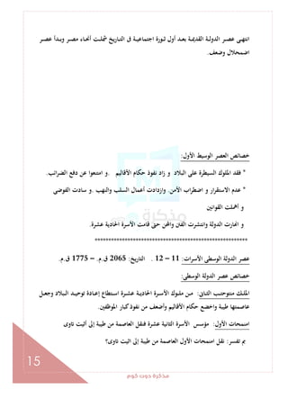 ‫ﻛﻮم‬‫دوت‬‫ﻣﺬﻛﺮة‬
15
‫ـﺮ‬‫ـ‬‫ـ‬‫ﺼ‬‫ﻋ‬ ‫ـﺪأ‬‫ـ‬‫ـ‬‫ﺑ‬‫و‬ ‫ـﺮ‬‫ـ‬‫ـ‬‫ﺼ‬‫ﻣ‬ ‫ـﺎء‬‫ـ‬‫ـ‬‫ﳓ‬‫أ‬ ‫ـﺖ‬‫ـ‬‫ـ‬‫ﻠ‬‫ﴰ‬ ‫ﻳﺦ‬‫ر‬‫ـﺎ‬‫ـ‬‫ـ‬‫ﺘ‬‫اﻟ‬ ‫ﰱ‬ ‫ـﺔ‬‫ـ‬‫ـ‬‫ﻴ‬‫اﺟﺘﻤﺎﻋ‬ ‫ـﻮرة‬‫ـ‬‫ـ‬‫ﺛ‬ ‫أول‬ ‫ـﺪ‬‫ـ‬‫ـ‬‫ﻌ‬‫ﺑ‬ ‫ـﺔ‬‫ـ‬‫ـ‬‫ﳝ‬‫اﻟﻘﺪ‬ ‫ـﺔ‬‫ـ‬‫ـ‬‫ﻟ‬‫اﻟﺪو‬ ‫ـﺮ‬‫ـ‬‫ـ‬‫ﺼ‬‫ﻋ‬ ‫ـﻰ‬‫ـ‬‫ـ‬‫ﻬ‬‫اﻧﺘ‬
‫وﺿﻌﻒ‬ ‫اﺿﻤﺤﻼل‬.
‫اﻷول‬ ‫اﻟﻮﺳﻴﻂ‬ ‫اﻟﻌﺼﺮ‬ ‫ﺧﺼﺎﺋﺺ‬:
*‫اﻷﻗﺎﻟﻴﻢ‬ ‫ﺣﻜﺎم‬ ‫ﻧﻔﻮذ‬ ‫اد‬‫ز‬ ‫و‬ ‫اﻟﺒﻼد‬ ‫ﻋﻠﻰ‬ ‫اﻟﺴﻴﻄﺮة‬ ‫اﳌﻠﻮك‬ ‫ﻓﻘﺪ‬.‫اﺋﺐ‬‫ﺮ‬‫اﻟﻀ‬ ‫دﻓﻊ‬ ‫ﻋﻦ‬ ‫اﻣﺘﻨﻌﻮا‬ ‫و‬.
*‫اﻷﻣﻦ‬ ‫اب‬‫ﺮ‬‫اﺿﻄ‬ ‫و‬ ‫ار‬‫ﺮ‬‫اﻻﺳﺘﻘ‬ ‫ﻋﺪم‬.‫واﻟﻨﻬﺐ‬ ‫اﻟﺴﻠﺐ‬ ‫أﻋﻤﺎل‬ ‫ازدادت‬‫و‬.‫اﻟﻔﻮﺿﻰ‬ ‫ﺳﺎدت‬ ‫و‬
‫اﻟﻘﻮاﻧﲔ‬ ‫أﳘﻠﺖ‬ ‫و‬
‫ﻋﺸﺮة‬ ‫اﳊﺎدﻳﺔ‬ ‫اﻷﺳﺮة‬ ‫ﻗﺎﻣﺖ‬ ‫ﺣﱴ‬ ‫واﶈﻦ‬ ‫اﻟﻔﱳ‬ ‫واﻧﺘﺸﺮت‬ ‫اﻟﺪوﻟﺔ‬ ‫ﺎرت‬ ‫ا‬ ‫و‬.
********************************************************
‫ﻋﺼ‬‫ات‬‫ﺮ‬‫اﻷﺳ‬ ‫اﻟﻮﺳﻄﻰ‬ ‫اﻟﺪوﻟﺔ‬ ‫ﺮ‬:11–12.‫ﻳﺦ‬‫ر‬‫اﻟﺘﺎ‬:2065‫ق‬.‫م‬.–1775‫ق‬.‫م‬.
‫اﻟﻮﺳﻄﻰ‬ ‫اﻟﺪوﻟﺔ‬ ‫ﻋﺼﺮ‬ ‫ﺧﺼﺎﺋﺺ‬:
‫ـﺎﱏ‬‫ـ‬‫ـ‬‫ﺜ‬‫اﻟ‬ ‫ـﺐ‬‫ـ‬‫ـ‬‫ﺘ‬‫ﻣﻨﺘﻮﺣ‬ ‫ـﻚ‬‫ـ‬‫ـ‬‫ﻠ‬‫اﳌ‬:‫ـﻞ‬‫ـ‬‫ـ‬‫ﻌ‬‫وﺟ‬ ‫ـﺒﻼد‬‫ـ‬‫ـ‬‫ﻟ‬‫ا‬ ‫ـﺪ‬‫ـ‬‫ـ‬‫ﻴ‬‫ﺗﻮﺣ‬ ‫ـﺎدة‬‫ـ‬‫ـ‬‫ﻋ‬‫إ‬ ‫ـﺘﻄﺎع‬‫ـ‬‫ـ‬‫ﺳ‬‫ا‬ ‫ـﺮة‬‫ـ‬‫ـ‬‫ﺸ‬‫ﻋ‬ ‫ـﺔ‬‫ـ‬‫ـ‬‫ﻳ‬‫اﳊﺎد‬ ‫ـﺮة‬‫ـ‬‫ـ‬‫ﺳ‬‫اﻷ‬ ‫ـﻮك‬‫ـ‬‫ـ‬‫ﻠ‬‫ﻣ‬ ‫ـﻦ‬‫ـ‬‫ـ‬‫ﻣ‬
‫اﳌﻮﻇﻔﲔ‬ ‫ﻛﺒﺎر‬‫ﻧﻔﻮذ‬ ‫ﻣﻦ‬ ‫أﺿﻌﻒ‬‫و‬ ‫اﻷﻗﺎﻟﻴﻢ‬ ‫ﺣﻜﺎم‬ ‫اﺧﻀﻊ‬‫و‬ ‫ﻃﻴﺒﺔ‬ ‫ﻋﺎﺻﻤﺘﻬﺎ‬.
‫اﻷول‬ ‫اﻣﻨﻤﺤﺎت‬:‫ﻣﺆﺳ‬‫وى‬ ‫أﺛﻴﺖ‬ ‫إﱃ‬ ‫ﻃﻴﺒﺔ‬ ‫ﻣﻦ‬ ‫اﻟﻌﺎﺻﻤﺔ‬ ‫ﻓﻨﻘﻞ‬ ‫ﻋﺸﺮة‬ ‫اﻟﺜﺎﻧﻴﺔ‬ ‫اﻷﺳﺮة‬ ‫ﺲ‬
‫ﺗﻔﺴﺮ‬ ‫ﰈ‬:‫وى؟‬ ‫اﺛﻴﺖ‬ ‫إﱃ‬ ‫ﻃﻴﺒﺔ‬ ‫ﻣﻦ‬ ‫اﻟﻌﺎﺻﻤﺔ‬ ‫اﻷول‬ ‫اﻣﻨﻤﺤﺎت‬ ‫ﻧﻘﻞ‬
 