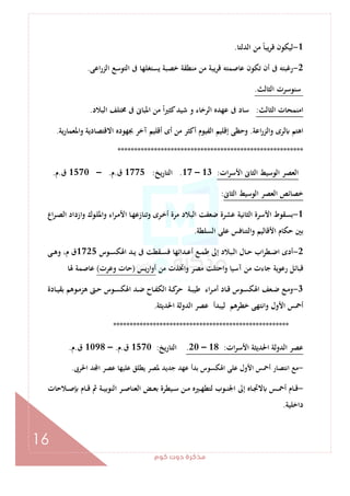 ‫ﻛﻮم‬‫دوت‬‫ﻣﺬﻛﺮة‬
16
1-‫اﻟﺪﻟﺘﺎ‬ ‫ﻣﻦ‬ ً‫ﺎ‬‫ﻳﺒ‬‫ﺮ‬‫ﻗ‬ ‫ﻟﻴﻜﻮن‬.
2-‫اﻋﻰ‬‫ر‬‫اﻟﺰ‬ ‫اﻟﺘﻮﺳﻊ‬ ‫ﰱ‬ ‫ﻳﺴﺘﻐﻠﻬﺎ‬ ‫ﺧﺼﺒﺔ‬ ‫ﻣﻨﻄﻘﺔ‬ ‫ﻣﻦ‬ ‫ﻗﺮﻳﺒﺔ‬ ‫ﻋﺎﺻﻤﺘﻪ‬ ‫ﺗﻜﻮن‬ ‫أن‬ ‫ﰱ‬ ‫رﻏﺒﺘﻪ‬.
‫اﻟﺜﺎﻟﺚ‬ ‫ﺳﻨﻮﺳﺮت‬.
‫اﻟﺜﺎﻟﺚ‬ ‫اﻣﻨﻤﺤﺎت‬:‫ﺳﺎد‬‫اﻟﺒﻼد‬ ‫ﳐﺘﻠﻒ‬ ‫ﰱ‬ ‫اﳌﺒﺎﱏ‬ ‫ﻣﻦ‬ ً‫ا‬‫ﲑ‬‫ﻛﺜ‬‫ﺷﻴﺪ‬ ‫و‬ ‫اﻟﺮﺧﺎء‬ ‫ﻋﻬﺪﻩ‬ ‫ﰱ‬.
‫اﻋﺔ‬‫ر‬‫واﻟﺰ‬ ‫ﻟﺮى‬ ‫اﻫﺘﻢ‬.‫ﻳﺔ‬‫ر‬‫واﳌﻌﻤﺎ‬ ‫اﻻﻗﺘﺼﺎدﻳﺔ‬ ‫ﲜﻬﻮدﻩ‬ ‫آﺧﺮ‬ ‫أﻗﻠﻴﻢ‬ ‫أى‬ ‫ﻣﻦ‬ ‫أﻛﺜﺮ‬ ‫اﻟﻔﻴﻮم‬ ‫إﻗﻠﻴﻢ‬ ‫وﺣﻈﻰ‬.
********************************************************
‫ات‬‫ﺮ‬‫اﻷﺳ‬ ‫اﻟﺜﺎﱏ‬ ‫اﻟﻮﺳﻴﻂ‬ ‫اﻟﻌﺼﺮ‬:13–17.‫اﻟﺘﺎرﻳﺦ‬:1775‫ق‬.‫م‬.–1570‫ق‬.‫م‬.
‫اﻟﺜﺎﱏ‬ ‫اﻟﻮﺳﻴﻂ‬ ‫اﻟﻌﺼﺮ‬ ‫ﺧﺼﺎﺋﺺ‬:
1-‫اع‬‫ﺮ‬‫ـ‬‫ﺼ‬‫اﻟ‬ ‫ازداد‬‫و‬ ‫ـﻮك‬‫ﻠ‬‫واﳌ‬ ‫اء‬‫ﺮ‬‫ـ‬‫ﻣ‬‫اﻷ‬ ‫ـﺎ‬‫ﻬ‬‫وﺗﻨﺎزﻋ‬ ‫ـﺮى‬‫ﺧ‬‫أ‬ ‫ﻣﺮة‬ ‫اﻟﺒﻼد‬ ‫ﺿﻌﻔﺖ‬ ‫ﻋﺸﺮة‬ ‫اﻟﺜﺎﻧﻴﺔ‬ ‫اﻷﺳﺮة‬ ‫ﺑﺴﻘﻮط‬
‫اﻟﺴﻠﻄﺔ‬ ‫ﻋﻠﻰ‬ ‫اﻟﺘﻨﺎﻓﺲ‬‫و‬ ‫اﻷﻗﺎﻟﻴﻢ‬ ‫ﺣﻜﺎم‬ ‫ﺑﲔ‬.
2-‫ـﻮس‬‫ـ‬‫ﺴ‬‫اﳍﻜ‬ ‫ـﺪ‬‫ـ‬‫ﻳ‬ ‫ﰱ‬ ‫ـﻘﻄﺖ‬‫ـ‬‫ﺴ‬‫ﻓ‬ ‫ـﺪاﺋﻬﺎ‬‫ـ‬‫ﻋ‬‫أ‬ ‫ـﻊ‬‫ـ‬‫ﻤ‬‫ﻃ‬ ‫إﱃ‬ ‫ـﺒﻼد‬‫ـ‬‫ﻟ‬‫ا‬ ‫ـﺎل‬‫ـ‬‫ﺣ‬ ‫اب‬‫ﺮ‬‫ـﻄ‬‫ـ‬‫ﺿ‬‫ا‬ ‫أدى‬1725‫ـﻰ‬‫ـ‬‫ﻫ‬‫و‬ ،‫م‬ ‫ق‬
‫ﻗﺒ‬‫ﻣﻦ‬ ‫واﲣﺬت‬ ‫ﻣﺼﺮ‬ ‫واﺣﺘﻠﺖ‬ ‫آﺳﻴﺎ‬ ‫ﻣﻦ‬ ‫ﺟﺎءت‬ ‫رﻋﻮﻳﺔ‬ ‫ﺎﺋﻞ‬‫ﻳﺲ‬‫ر‬‫ا‬‫و‬‫أ‬)‫وﻋﺮت‬ ‫ﺣﺎت‬(‫ﳍﺎ‬ ‫ﻋﺎﺻﻤﺔ‬
3-‫ـﺎدة‬‫ـ‬‫ﻴ‬‫ﺑﻘ‬ ‫ـﻮﻫﻢ‬‫ـ‬‫ﻣ‬‫ﻫﺰ‬ ‫ـﱴ‬‫ـ‬‫ﺣ‬ ‫ـﻮس‬‫ـ‬‫ﺴ‬‫اﳍﻜ‬ ‫ـﺪ‬‫ـ‬‫ﺿ‬ ‫ـﺎح‬‫ـ‬‫ﻔ‬‫اﻟﻜ‬ ‫ـﺔ‬‫ـ‬‫ﻛ‬‫ﺣﺮ‬ ‫ـﺔ‬‫ـ‬‫ﺒ‬‫ﻃﻴ‬ ‫اء‬‫ﺮ‬‫ـ‬‫ـ‬‫ﻣ‬‫أ‬ ‫ـﺎد‬‫ـ‬‫ﻗ‬ ‫ـﻮس‬‫ـ‬‫ﺴ‬‫اﳍﻜ‬ ‫ـﻌﻒ‬‫ـ‬‫ﺿ‬ ‫ـﻊ‬‫ـ‬‫ﻣ‬‫و‬
‫اﳊﺪﻳﺜﺔ‬ ‫اﻟﺪوﻟﺔ‬ ‫ﻋﺼﺮ‬ ‫ﻟﻴﺒﺪأ‬ ‫ﺧﻄﺮﻫﻢ‬ ‫واﻧﺘﻬﻰ‬ ‫اﻷول‬ ‫أﲪﺲ‬.
*****************************************************
‫ات‬‫ﺮ‬‫اﻷﺳ‬ ‫اﳊﺪﻳﺜﺔ‬ ‫اﻟﺪوﻟﺔ‬ ‫ﻋﺼﺮ‬:18–20.‫اﻟﺘﺎرﻳﺦ‬:1570‫ق‬.‫م‬.–1098‫ق‬.‫م‬.
-‫اﳊﺮﰉ‬ ‫ﺪ‬ ‫ا‬ ‫ﻋﺼﺮ‬ ‫ﻋﻠﻴﻬﺎ‬ ‫ﻳﻄﻠﻖ‬ ‫ﳌﺼﺮ‬ ‫ﺟﺪﻳﺪ‬ ‫ﻋﻬﺪ‬ ‫ﺑﺪأ‬ ‫اﳍﻜﺴﻮس‬ ‫ﻋﻠﻰ‬ ‫اﻷول‬ ‫أﲪﺲ‬ ‫اﻧﺘﺼﺎر‬ ‫ﻣﻊ‬.
-‫ـﻼﺣﺎت‬‫ـ‬‫ـ‬‫ﺻ‬ ‫ـﺎم‬‫ـ‬‫ـ‬‫ﻗ‬ ‫ﰒ‬ ‫ـﺔ‬‫ـ‬‫ـ‬‫ﻴ‬‫اﻟﻨﻮﺑ‬ ‫ـﺮ‬‫ـ‬‫ـ‬‫ﺻ‬‫اﻟﻌﻨﺎ‬ ‫ـﺾ‬‫ـ‬‫ـ‬‫ﻌ‬‫ﺑ‬ ‫ـﻴﻄﺮة‬‫ـ‬‫ـ‬‫ﺳ‬ ‫ـﻦ‬‫ـ‬‫ـ‬‫ﻣ‬ ‫ـﲑﻩ‬‫ـ‬‫ـ‬‫ﻬ‬‫ﻟﺘﻄ‬ ‫ـﻮب‬‫ـ‬‫ـ‬‫ﻨ‬‫اﳉ‬ ‫إﱃ‬ ‫ـﺎﻩ‬‫ـ‬‫ـ‬‫ﲡ‬‫ﻻ‬ ‫ـﺲ‬‫ـ‬‫ـ‬‫ﲪ‬‫أ‬ ‫ـﺎم‬‫ـ‬‫ـ‬‫ﻗ‬
‫داﺧﻠﻴﺔ‬.
 