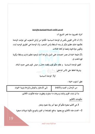 ‫ﻛﻮم‬‫دوت‬‫ﻣﺬﻛﺮة‬
19
‫اﻟﺜﺎﻧﻰ‬‫اﻟﺪرس‬:‫واﻹدارﻳﺔ‬‫اﻟﺴﻴﺎﺳﻴﺔ‬‫اﻟﺤﻴﺎة‬
‫أن‬ ‫اﻟﺘﺎرﻳﺦ‬ ‫ﻓﺠﺮ‬ ‫ﻣﻨﺬ‬ ‫اﳌﺼﺮﻳﻮن‬ ‫أدرك‬:
)1(‫ـﺪة‬‫ﺣ‬‫اﻟﻮ‬ ‫ـﺖ‬‫ﻓ‬‫ﻋﺮ‬ ‫ـﱴ‬‫ﻟ‬‫ا‬ ‫ـﻌﻮب‬‫ﺸ‬‫اﻟ‬ ‫ـﻞ‬‫ﺋ‬‫أوا‬ ‫ـﻦ‬‫ﻣ‬ ‫ـﺎﻧﻮا‬‫ﻜ‬‫ﻓ‬ ‫ـﻴﺔ‬‫ﺳ‬‫اﻟﺴﻴﺎ‬ ‫اﻟﻮﺣﺪة‬ ‫ﰱ‬ ‫ﻳﻜﻤﻦ‬ ‫اﻟﻘﻮﻣﻰ‬ ‫اﻷﻣﻦ‬ ‫أن‬
‫ـﺎء‬‫ـ‬‫ﻨ‬‫ﻟﺒ‬ ‫ـﺪ‬‫ـ‬‫ﻴ‬‫اﻟﻮﺣ‬ ‫ـﻖ‬‫ـ‬‫ﻳ‬‫اﻟﻄﺮ‬ ‫ـﻰ‬‫ـ‬‫ﻫ‬ ‫ـﺪة‬‫ـ‬‫ﺣ‬‫اﻟﻮ‬ ‫وأن‬ ،‫ـﻌﺐ‬‫ـ‬‫ﺸ‬‫اﻟ‬ ‫ـﻦ‬‫ـ‬‫ﻣ‬‫وأ‬ ‫ـﻠﻄﺔ‬‫ـ‬‫ﺴ‬‫اﻟ‬ ‫ـﺪﻩ‬‫ـ‬‫ﻳ‬ ‫ﰱ‬ ‫ـﺰ‬‫ـ‬‫ﻛ‬‫ﺗﱰ‬ ‫ـﻴﻢ‬‫ـ‬‫ﻈ‬‫ﻋ‬ ‫ـﻚ‬‫ـ‬‫ﻠ‬‫ﻣ‬ ‫ـﺎ‬‫ـ‬‫ﻬ‬‫ﳛﻜﻤ‬
‫دوﻟﺔ‬ ‫وﺗﻜﻮﻳﻦ‬‫ﺎﻻت‬ ‫ا‬ ‫ﻛﺎﻓﺔ‬‫ﰱ‬ ‫ﻀﺔ‬ ‫و‬ ‫ﻗﻮﻳﺔ‬.
)2(‫ـﺔ‬‫ﻳ‬‫ﻛﺰ‬‫ﻣﺮ‬ ‫ـﻠﻄﺔ‬‫ﺳ‬‫و‬ ‫إدارى‬ ‫ـﻴﻢ‬‫ﻈ‬‫ﺗﻨ‬ ‫ـﻮد‬‫ﺟ‬‫ﻟﻮ‬ ‫أدت‬ ‫ـﺔ‬‫ﻋ‬‫ا‬‫ر‬‫واﻟﺰ‬ ‫ـﻞ‬‫ﻴ‬‫اﻟﻨ‬ ‫ـﻰ‬‫ﻠ‬‫ﻋ‬ ‫ـﺪت‬‫ﻤ‬‫اﻋﺘ‬ ‫ـﺮ‬‫ﺼ‬‫ﻣ‬ ‫ﰱ‬ ‫ـﺎة‬‫ﻴ‬‫اﳊ‬ ‫ﻃﺒﻴﻌﺔ‬
‫ﰱ‬ ‫ﲤﺜﻠﺖ‬ ‫ﻗﻮﻳﺔ‬:
‫اﻟﺒﻼد‬ ‫ﺣﺪود‬ ‫ﳛﻤﻰ‬ ‫ﻗﻮى‬ ‫ﺟﻴﺶ‬ ‫و‬ ‫ﻋﺎدل‬ ‫وﻗﻀﺎء‬ ‫ﻗﻮى‬ ‫ﺣﻜﻢ‬ ‫ﻧﻈﺎم‬ ‫و‬ ‫اﻟﺴﻴﺎﺳﻴﺔ‬ ‫اﻟﻮﺣﺪة‬ ‫ﲢﻘﻴﻖ‬.
‫اﻟﺪاﺧﻠﻰ‬ ‫اﻷﻣﻦ‬ ‫ﻋﻠﻰ‬ ‫ﲢﺎﻓﻆ‬ ‫وﺷﺮﻃﺔ‬.
ً‫ﻻ‬‫أو‬:‫اﻟﻮﺣﺪ‬‫اﻟﺴﻴﺎﺳﻴﺔ‬ ‫ة‬
‫اﳊﻴﺎة‬ ‫أﺳﻠﻮب‬ ‫ﺗﻄﻮر‬:
‫واﻻﻟﺘﻘﺎط‬ ‫اﻟﺼﻴﺪ‬ ‫و‬ ‫اﻟﱰﺣﺎل‬ ‫ـﻦ‬‫ـ‬‫ﻣ‬‫اﳊﻴﻮان‬ ‫ﺑﻴﺔ‬‫ﺮ‬‫وﺗ‬ ‫اﻋﺔ‬‫ر‬‫واﻟﺰ‬ ‫واﻟﺘﻮﻃﻦ‬ ‫ار‬‫ﺮ‬‫اﻹﺳﺘﻘ‬ ‫ـﻰ‬‫ـ‬‫ـ‬‫ﻟ‬‫إ‬
‫اﻷﻗﺎﻟﻴﻢ‬ ‫ﻓﺘﻜﻮﻧﺖ‬ ‫ﺣﻴﺎﺗﻪ‬ ‫وﺗﻄﻮرت‬ ‫اﺳﺘﻘﺮت‬ ‫ﻣﺎ‬ ‫وﺳﺮﻋﺎن‬ ‫واﳌﺪن‬ ‫اﻟﻘﺮى‬ ‫إﻧﺸﺎء‬ ‫ﰱ‬ ‫ﺑﺪأ‬.
‫اﻷﻗﺎﻟﻴﻢ‬ ‫ﺣﻜﻮﻣﺎت‬:
1‫ﻣﻌ‬ ‫وﳍﺎ‬ ‫أﻣﲑ‬ ‫ﻣﻨﻬﺎ‬ ‫ﻛﻞ‬‫ﳛﻜﻢ‬ ‫ﺻﻐﲑة‬ ‫أﻗﺎﻟﻴﻢ‬ ‫ﻫﻰ‬ ‫ـ‬‫وﺷﻌﺎر‬ ‫ﺒﻮد‬.
2-‫ﺻﻐﲑة‬ ‫دوﻳﻼت‬ ‫ﻣﻜﻮﻧﺔ‬ ‫واﻟﺘﻮﺳﻊ‬ ‫اﻟﻐﺰو‬ ‫او‬ ‫اﳌﺼﻠﺤﺔ‬ ‫ﺑﺪاﻓﻊ‬ ‫ﺑﻌﻀﻬﺎ‬ ‫ﻣﻊ‬ ‫اﻷﻗﺎﻟﻴﻢ‬ ‫ﻫﺬﻩ‬ ‫اﲢﺪت‬
 