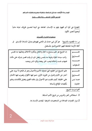 ‫ﻛﻮم‬‫دوت‬‫ﻣﺬﻛﺮة‬
2
‫اﻷوﻟﻰ‬‫اﻟﻮﺣـــﺪة‬:‫اﻟﻌــﺎﻟﻢ‬‫وﺣﻀﺎرات‬‫ﻣﺼﺮ‬‫ﺣﻀﺎرة‬‫ﻟﺪراﺳﺔ‬‫ﻣﺪﺧﻞ‬
‫ا‬‫اﻷول‬‫ﻟﺪرس‬:‫واﻟﺘــــــــﺎرﻳﺦ‬‫اﻟﺤﻀــــــــﺎرة‬
‫اﳊﻀﺎرة‬ً ‫ﻣﺎد‬ ‫ﺣﻴﺎﺗﻪ‬ ‫ﻇﺮوف‬ ‫ﻟﺘﺤﺴﲔ‬ ‫اﻟﺒﻴﺌﺔ‬ ‫ﻣﻊ‬ ‫ﻟﺘﻔﺎﻋﻠﻪ‬ ،‫اﻹﻧﺴﺎن‬ ‫ﺑﻪ‬ ‫ﻳﻘﻮم‬ ‫ﳎﻬﻮد‬ ‫أى‬ ‫ﲦﺮة‬ ‫ﻫﻰ‬
‫اﻟﻜﻮن‬ ‫ﻟﺘﻌﻤﲑ‬ ً ‫أوﻣﻌﻨﻮ‬
‫اﻟ‬‫ﻣﻔﻬﻮم‬‫وأﻫﻤﻴﺘﻪ‬‫ﺘﺎرﻳﺦ‬
‫س‬:‫ﻳﺦ؟‬‫ر‬‫ـﺎ‬‫ﺘ‬‫ﻟ‬ ‫اﳌﻘﺼﻮد‬ ‫ﻣﺎ‬‫ﰱ‬ ‫ـﺎﱏ‬‫ﺴ‬‫اﻹﻧ‬ ‫ـﺎط‬‫ﺸ‬‫اﻟﻨ‬ ‫ـﺎول‬‫ﻨ‬‫ﻳﺘ‬ ‫ـﻮﻋﻠﻢ‬‫ﻬ‬‫ﻓ‬ ‫ـﻰ‬‫ﺿ‬‫اﳌﺎ‬ ‫ﰱ‬ ‫ـﺪث‬‫ﺣ‬ ‫ـﺊ‬‫ﺷ‬ ‫ـﻞ‬‫ﻛ‬‫ـﻮ‬‫ﻫ‬
‫ﳌﺴﺘﻘﺒﻞ‬ ‫اﳊﺎﺿﺮواﻟﺘﻨﺒﺆ‬ ‫ﻟﻔﻬﻢ‬ ‫اﳌﺨﺘﻠﻔﺔ‬ ‫اﻷزﻣﻨﺔ‬ ‫ﻛﺎﻓﺔ‬.
‫ـﻢ‬‫ـ‬‫ـ‬‫ـ‬‫ـ‬‫ـ‬‫ـ‬‫ـ‬‫ـ‬‫ـ‬‫ـ‬‫ـ‬‫ـ‬‫ـ‬‫ـ‬‫ـ‬‫ـ‬‫ـ‬‫ـ‬‫ـ‬‫ـ‬‫ـ‬‫ـ‬‫ـ‬‫ـ‬‫ـ‬‫ﻠ‬‫ﻋ‬
‫ﻳﺦ‬‫ر‬‫ـﺎ‬‫ـ‬‫ـ‬‫ـ‬‫ـ‬‫ـ‬‫ـ‬‫ـ‬‫ـ‬‫ـ‬‫ـ‬‫ـ‬‫ـ‬‫ـ‬‫ـ‬‫ـ‬‫ﺘ‬‫اﻟ‬
‫ـﺪ‬‫ـ‬‫ـ‬‫ـ‬‫ـ‬‫ـ‬‫ـ‬‫ـ‬‫ـ‬‫ـ‬‫ـ‬‫ـ‬‫ـ‬‫ـ‬‫ـ‬‫ـ‬‫ـ‬‫ـ‬‫ـ‬‫ـ‬‫ـ‬‫ـ‬‫ـ‬‫ـ‬‫ـ‬‫ـ‬‫ﻨ‬‫ﻋ‬
‫اﳌﺴﻌﻮدى‬:
‫ﺗﻘﺘﺒﺲ‬ ‫ﻣﻨﻪ‬ ‫وﻣﻌﺎﻟﻴﻬﺎ‬ ‫اﻷﺧﻼق‬ ‫وﻣﻜﺎرم‬ ‫واﳉﺎﻫﻞ‬ ‫اﻟﻌﺎﱂ‬ ‫ﺑﻪ‬ ‫ﻳﺴﺘﻤﺘﻊ‬ ‫ﻋﻠﻢ‬ ‫ﻫﻮ‬ ‫اﻟﺘﺎرﻳﺦ‬ ‫إن‬
‫ـﺎن‬‫ﻜ‬‫ﻣ‬ ‫ـﻰ‬‫ﻠ‬‫ﻋ‬ ‫ـﺮف‬‫ﺸ‬‫ﻳ‬ ‫ـﲑ‬‫ﺼ‬‫ﻗ‬ ‫ـﺖ‬‫ﻗ‬‫و‬ ‫ﰱ‬ ‫ـﺮء‬‫ﳌ‬‫ا‬ ‫ـﻞ‬‫ﻌ‬‫وﳚ‬ ‫ـﺘﻤﺲ‬‫ﻠ‬‫ﻳ‬ ‫ﻣﻨﻪ‬ ‫وﻏﲑﻫﺎ‬ ‫اﳌﻠﻮك‬ ‫ﺳﻴﺎﺳﺔ‬ ‫وأدب‬
‫وﻳﺘﺠﻨﺒﻪ‬ ‫اﻟﺸﺮ‬ ‫وﻳﻜﺮﻩ‬ ‫وﻳﻔﻌﻠﻪ‬ ‫اﳋﲑ‬ ‫ﻓﻴﺤﺐ‬ ‫وأﺧﻼﻗﻪ‬ ‫ﻧﻔﺴﻪ‬ ‫ﻓﺘﺘﻬﺬب‬.
‫ـﻢ‬‫ـ‬‫ـ‬‫ـ‬‫ـ‬‫ـ‬‫ـ‬‫ـ‬‫ـ‬‫ـ‬‫ـ‬‫ـ‬‫ـ‬‫ـ‬‫ـ‬‫ـ‬‫ـ‬‫ـ‬‫ـ‬‫ـ‬‫ـ‬‫ـ‬‫ـ‬‫ـ‬‫ـ‬‫ـ‬‫ﻠ‬‫ﻋ‬
‫ﻳﺦ‬‫ر‬‫ـﺎ‬‫ـ‬‫ـ‬‫ـ‬‫ـ‬‫ـ‬‫ـ‬‫ـ‬‫ـ‬‫ـ‬‫ـ‬‫ـ‬‫ـ‬‫ـ‬‫ـ‬‫ـ‬‫ﺘ‬‫اﻟ‬
‫ـﻦ‬‫ـ‬‫ـ‬‫ـ‬‫ـ‬‫ـ‬‫ﺑ‬‫ا‬ ‫ـﺪ‬‫ـ‬‫ـ‬‫ـ‬‫ـ‬‫ـ‬‫ﻨ‬‫ﻋ‬
‫ﺧﻠﺪون‬:
‫ـﻰ‬‫ـ‬‫ﻠ‬‫ﻋ‬ ‫ـﺪ‬‫ـ‬‫ﻳ‬‫ﻳﺰ‬ ‫ﻻ‬ ‫ـﺎﻫﺮﻩ‬‫ـ‬‫ﻇ‬ ‫ﰱ‬ ‫ـﻮ‬‫ـ‬‫ﻫ‬‫و‬ ‫ـﺎل‬‫ـ‬‫ﻴ‬‫واﻷﺟ‬ ‫ـﻢ‬‫ـ‬‫ﻣ‬‫اﻷ‬ ‫ـﺎ‬‫ـ‬‫ﳍ‬‫ﺗﺘﻨﺎو‬ ‫ـﱴ‬‫ـ‬‫ﻟ‬‫ا‬ ‫ـﻮم‬‫ـ‬‫ﻠ‬‫اﻟﻌ‬ ‫ـﻦ‬‫ـ‬‫ﻣ‬ ‫ﻳﺦ‬‫ر‬‫ـﺎ‬‫ـ‬‫ﺘ‬‫اﻟ‬ ‫ـﻢ‬‫ـ‬‫ﻠ‬‫ﻋ‬
‫واﻟﺪو‬ ‫م‬ ‫اﻷ‬ ‫ﻋﻦ‬ ‫أﺧﺒﺎر‬‫اﻷﻣﺜﺎل‬ ‫ﻓﻴﻬﺎ‬ ‫وﺗﻀﺮب‬ ‫اﻷﻗﻮال‬ ‫ﻓﻴﻬﺎ‬ ‫ﺗﻨﻤﻮ‬ ،‫اﻷوﱃ‬ ‫اﻟﻘﺮون‬ ‫ﻣﻦ‬ ‫ل‬
‫ـﻢ‬‫ـ‬‫ﻠ‬‫وﻋ‬ ‫ـﺎت‬‫ـ‬‫ﻨ‬‫ﻟﻠﻜﺎﺋ‬ ‫ـﻞ‬‫ـ‬‫ﻴ‬‫وﺗﻌﻠ‬ ‫ـﻖ‬‫ـ‬‫ﻴ‬‫ﲢﻘ‬ ‫ـﻪ‬‫ـ‬‫ﻨ‬‫ﻃ‬ ‫وﰱ‬ ‫ـﻮال‬‫ـ‬‫ﺣ‬‫اﻷ‬ ‫ـﻢ‬‫ـ‬ ‫ـﺖ‬‫ـ‬‫ﺒ‬‫ﺗﻘﻠ‬ ‫ـﻒ‬‫ـ‬‫ﻴ‬‫ﻛ‬،‫ـﺔ‬‫ـ‬‫ﻘ‬‫اﳋﻠﻴ‬ ‫ـﻰ‬‫ـ‬‫ﻠ‬‫ﻋ‬
‫ﺎ‬ ‫وأﺳﺒﺎ‬ ‫اﻟﻮﻗﺎﺋﻊ‬ ‫ﺑﻜﻴﻔﻴﺎت‬
‫ﻳﺦ‬‫ر‬‫اﻟﺘﺎ‬ ‫اﺳﺔ‬‫ر‬‫د‬ ‫أﳘﻴﺔ‬:
1‫اﻟﺴﺎﺑﻘﺔ‬ ‫اﻷﻣﻢ‬ ‫ﻳﺦ‬‫ر‬ ‫ﻣﻦ‬ ‫اﻟﺪروس‬‫و‬ ‫اﻟﻌﱪ‬ ‫اﺳﺘﺨﻼص‬ ‫ـ‬.
2‫اﻟ‬ ‫ﻣﻦ‬ ‫اﻟﺼﺎﳊﺔ‬ ‫ات‬‫و‬‫اﻟﻘﺪ‬ ‫از‬‫ﺮ‬‫إﺑ‬ ‫ـ‬‫ﺎ‬ ‫اﻹﻧﺴﺎن‬ ‫ﻟﻴﻘﺘﺪى‬ ‫اﻟﺘﺎرﳜﻴﺔ‬ ‫ﺸﺨﺼﻴﺎت‬.
 