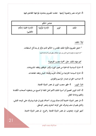 ‫ﻛﻮم‬‫دوت‬‫ﻣﺬﻛﺮة‬
21
3-‫وﺧﺼﻮﺑﺔ‬ ‫ﻣﺼﺮ‬ ‫ات‬‫ﲑ‬‫ﺧ‬‫أرﺿﻬﺎ‬:‫ﻓﻴﻬﺎ‬ ‫اﻟﻄﺎﻣﻌﲔ‬ ‫ﳌﻮاﺟﻬﺔ‬ ‫ﻳﺘﺤﺪون‬ ‫ﻳﲔ‬‫ﺮ‬‫اﳌﺼ‬ ‫ﺟﻌﻠﺖ‬.
‫اﳊﻜﻢ‬ ‫ﻋﻨﺎﺻﺮ‬
‫اﳌﻠﻚ‬‫اﻟﻮزﻳﺮ‬‫ﻳﺔ‬‫ﺰ‬‫ﻛ‬‫اﳌﺮ‬ ‫اﻹدارة‬‫اﶈﻠﻴﺔ‬ ‫اﻹدارة‬)‫ﺣﻜﺎم‬
‫اﻷﻗﺎﻟﻴﻢ‬(
ً‫ﻻ‬‫أو‬:‫اﳌﻠﻚ‬:
*‫اﻟ‬ ‫ﻛﻞ‬‫ﻳﺪﻩ‬ ‫ﰱ‬ ‫ﻛﺰ‬‫ﺗﱰ‬ ‫اﻟﺬى‬ ‫اﳊﺎﻛﻢ‬ ‫و‬ ‫اﳌﻘﺪس‬ ‫اﳌﻠﻚ‬ ‫ﻓﻜﺮة‬ ‫اﳌﺼﺮﻳﻮن‬ ‫اﻋﺘﻨﻖ‬‫ﺴﻠﻄﺎت‬.
*‫اﳌﻤﻠﻜﺔ‬ ‫ﺷﺌﻮن‬ ‫ﻳﺪﻳﺮ‬ ‫اﻷرض‬ ‫ﻋﻠﻰ‬ ‫إﳍﺎ‬ ‫ﻧﻈﺮﻫﻢ‬ ‫ﰱ‬ ‫اﻟﻔﺮﻋﻮن‬ ‫ﻛﺎن‬.‫ﻗﺎﻧﻮﻧﻴﺔ‬ ‫ﻗﺎﻋﺪة‬ ‫ﻷى‬ ً‫ا‬‫ﲑ‬‫ﺗﻔﺴ‬ ‫ﻳﻌﻄﻰ‬ ‫و‬.
‫اﳌﻠﻚ‬ ‫ﻣﻬﺎم‬ ‫أﻫﻢ‬:‫ﻋﻠﻞ‬:‫اﻟﻔﺮﻋﻮن؟‬ ‫ﻣﻨﺼﺐ‬ ‫أﳘﻴﺔ‬
1-‫اﳌﺸﺮوﻋﺎت‬ ‫وﺗﻔﻘﺪ‬ ‫اﳌﻮﻇﻔﲔ‬ ‫ﻛﺒﺎر‬‫و‬ ‫اء‬‫ر‬‫اﻟﻮز‬ ‫ﺗﻌﻴﲔ‬ ‫ﻣﻦ‬ ‫اﻟﺪاﺧﻠﻴﺔ‬ ‫اﻟﺴﻴﺎﺳﻴﺔ‬ ‫ادارة‬.
2-‫اﳊ‬ ‫إﻋﻼن‬ ‫ﻣﻦ‬ ‫اﳋﺎرﺟﻴﺔ‬ ‫اﻟﺴﻴﺎﺳﺔ‬ ‫ادارة‬‫اﳌﻌﺎﻫﺪات‬ ‫وﻋﻘﺪ‬ ‫اﳉﻴﺶ‬ ‫وﻗﻴﺎدة‬ ‫ﺮب‬.
3-‫واﻟﻘﻮاﻧﲔ‬ ‫اﺳﻴﻢ‬‫ﺮ‬‫اﳌ‬ ‫إﺻﺪار‬ ‫ﰱ‬ ‫اﳊﻖ‬ ‫ﺻﺎﺣﺐ‬.
ً‫ﺎ‬‫ﻧﻴ‬:‫اﻟﻮزﻳﺮ‬:1-‫اﻟﻘﺪﳝﺔ‬ ‫اﻟﺪوﻟﺔ‬ ‫ﻋﺼﺮ‬ ‫ﰱ‬ ‫ﻳﺮ‬‫ز‬‫اﻟﻮ‬ ‫ﻣﻨﺼﺐ‬ ‫ﻇﻬﺮ‬.
2-‫ـﺎءة‬‫ـ‬‫ﻔ‬‫اﻟﻜ‬ ‫ـﺤﺎب‬‫ـ‬‫ﺻ‬‫أ‬ ‫ـﻐﻠﻮﻧﻪ‬‫ـ‬‫ﺸ‬‫ﻳ‬ ‫ـﻦ‬‫ـ‬‫ﻣ‬ ‫ـﺒﺢ‬‫ـ‬‫ﺻ‬‫أ‬ ‫ﰒ‬ ‫ـﺔ‬‫ـ‬‫ﻘ‬‫اﻟﺜ‬ ‫ـﻞ‬‫ـ‬‫ﻫ‬‫أ‬ ‫ـﻢ‬‫ـ‬ ‫ﻷ‬ ‫ـﻚ‬‫ـ‬‫ﻠ‬‫اﳌ‬ ‫ـﺮة‬‫ـ‬‫ﺳ‬‫أ‬ ‫ﰱ‬ ً‫ا‬‫ر‬‫ـﻮ‬‫ـ‬‫ﺼ‬‫ﳏ‬ ‫ـﻮزﻳﺮ‬‫ـ‬‫ﻟ‬‫ا‬ ‫ـﺎن‬‫ـ‬‫ﻛ‬
‫اﻟﻌﻘﻞ‬ ‫ورﺟﺎﺣﺔ‬ ‫اﻟﻌﻠﻢ‬‫و‬.
3-‫ا‬ ‫ـﺔ‬‫ﻟ‬‫اﻟﺪو‬ ‫ﻋﺼﺮ‬ ‫ﰱ‬،‫ـﻰ‬‫ﻠ‬‫اﻟﻘﺒ‬ ‫ـﻪ‬‫ﺟ‬‫اﻟﻮ‬ ‫ـﻰ‬‫ﻠ‬‫ﻋ‬ ‫ـﺮف‬‫ﺸ‬‫وﻳ‬ ‫ـﺔ‬‫ﺒ‬‫ﻃﻴ‬ ‫ﰱ‬ ‫ـﻴﻢ‬‫ﻘ‬‫ﻳ‬ ‫ـﺪﳘﺎ‬‫ﺣ‬‫أ‬ ،‫ان‬‫ﺮ‬‫ـ‬‫ﻳ‬‫وز‬ ‫ـﺎك‬‫ﻨ‬‫ﻫ‬ ‫ـﺎن‬‫ﻛ‬‫ـﺔ‬‫ﺜ‬‫ﳊﺪﻳ‬
‫اﻟﻮﺳﻄﻰ‬ ‫وﻣﺼﺮ‬ ‫اﻟﺒﺤﺮى‬ ‫اﻟﻮﺟﻪ‬ ‫ﻋﻠﻰ‬ ‫وﻳﺸﺮف‬ ‫ﻣﻨﻒ‬ ‫ﰱ‬ ‫ﻳﻘﻴﻢ‬ ‫اﻟﺜﺎﱏ‬‫و‬.
‫اء‬‫ر‬‫اﻟﻮز‬ ‫أﺷﻬﺮ‬:‫إﳝﺤﻮﺗﺐ‬:‫اﻟﻘﺪﳝ‬ ‫اﻟﺪوﻟﺔ‬ ‫ﻋﺼﺮ‬ ‫ﰱ‬‫ﺔ‬‫ع‬‫رﲬﲑ‬:‫اﳊﺪﻳﺜﺔ‬ ‫اﻟﺪوﻟﺔ‬ ‫ﻋﺼﺮ‬ ‫ﰱ‬.
 