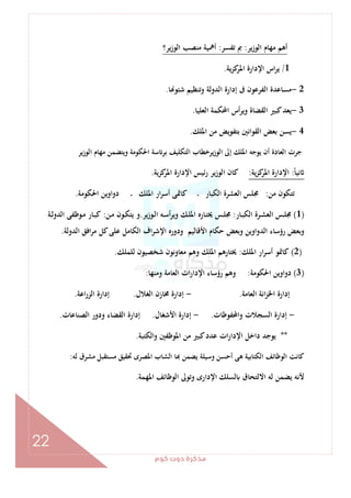 ‫ﻛﻮم‬‫دوت‬‫ﻣﺬﻛﺮة‬
22
‫اﻟﻮزﻳﺮ‬ ‫ﻣﻬﺎم‬ ‫أﻫﻢ‬:‫ﺗﻔﺴﺮ‬ ‫ﰈ‬:‫ﻳﺮ؟‬‫ز‬‫اﻟﻮ‬ ‫ﻣﻨﺼﺐ‬ ‫أﳘﻴﺔ‬
1/‫ﻳﺔ‬‫ﺰ‬‫ﻛ‬‫اﳌﺮ‬ ‫اﻹدارة‬ ‫اس‬‫ﺮ‬‫ﻳ‬.
2-‫ﺎ‬ ‫ﺷﺌﻮ‬ ‫وﺗﻨﻈﻴﻢ‬ ‫اﻟﺪوﻟﺔ‬ ‫إدارة‬ ‫ﰱ‬ ‫اﻟﻔﺮﻋﻮن‬ ‫ﻣﺴﺎﻋﺪة‬.
3-‫اﻟﻌﻠﻴﺎ‬ ‫اﶈﻜﻤﺔ‬ ‫أس‬‫ﺮ‬‫وﻳ‬ ‫اﻟﻘﻀﺎة‬ ‫ﻛﺒﲑ‬‫ﻳﻌﺪ‬.
4-‫اﳌﻠﻚ‬ ‫ﻣﻦ‬ ‫ﺑﺘﻔﻮﻳﺾ‬ ‫اﻟﻘﻮاﻧﲔ‬ ‫ﺑﻌﺾ‬ ‫ﻳﺴﻦ‬.
‫اﻟﻮزﻳﺮ‬ ‫ﻣﻬﺎم‬ ‫وﻳﺘﻀﻤﻦ‬ ‫اﳊﻜﻮﻣﺔ‬ ‫ﺳﺔ‬ ‫ﺑﺮ‬ ‫اﻟﺘﻜﻠﻴﻒ‬ ‫ﻳﺮﺧﻄﺎب‬‫ز‬‫اﻟﻮ‬ ‫إﱃ‬ ‫اﳌﻠﻚ‬ ‫ﻳﻮﺟﻪ‬ ‫أن‬ ‫اﻟﻌﺎدة‬ ‫ﺟﺮت‬
ً‫ﺎ‬‫ﻧﻴ‬:‫اﻹدارة‬‫ﻳﺔ‬‫ﺰ‬‫ﻛ‬‫اﳌﺮ‬:‫ﻛﺰﻳﺔ‬‫اﳌﺮ‬ ‫اﻹدارة‬ ‫رﺋﻴﺲ‬ ‫ﻳﺮ‬‫ز‬‫اﻟﻮ‬ ‫ﻛﺎن‬.
‫ﻣﻦ‬ ‫ﺗﺘﻜﻮن‬:‫اﳊﻜﻮﻣﺔ‬ ‫دواوﻳﻦ‬ ‫ـ‬ ‫اﳌﻠﻚ‬ ‫ار‬‫ﺮ‬‫أﺳ‬ ‫ﻛﺎﲤﻰ‬ ‫ـ‬ ‫اﻟﻜﺒﺎر‬ ‫اﻟﻌﺸﺮة‬ ‫ﳎﻠﺲ‬.
)1(‫ـﺎر‬‫ـ‬‫ﺒ‬‫اﻟﻜ‬ ‫ـﺮة‬‫ـ‬‫ﺸ‬‫اﻟﻌ‬ ‫ـﺲ‬‫ـ‬‫ﻠ‬‫ﳎ‬:‫ـﻮزﻳﺮ‬‫ـ‬‫ﻟ‬‫ا‬ ‫ـﻪ‬‫ـ‬‫ﺳ‬‫أ‬‫ﺮ‬‫وﻳ‬ ‫ـﻚ‬‫ـ‬‫ﻠ‬‫اﳌ‬ ‫ـﺎرﻩ‬‫ـ‬‫ﺘ‬‫ﳜ‬ ‫ـﺲ‬‫ـ‬‫ﻠ‬‫ﳎ‬.‫ـﻦ‬‫ـ‬‫ﻣ‬ ‫ـﻮن‬‫ـ‬‫ﻜ‬‫ﻳﺘ‬ ‫و‬:‫ـﺔ‬‫ـ‬‫ﻟ‬‫اﻟﺪو‬ ‫ـﻮﻇﻔﻰ‬‫ـ‬‫ﻣ‬ ‫ـﺎر‬‫ـ‬‫ﺒ‬‫ﻛ‬
‫اﻷﻗﺎﻟ‬ ‫ﺣﻜﺎم‬ ‫وﺑﻌﺾ‬ ‫اﻟﺪواوﻳﻦ‬ ‫رؤﺳﺎء‬ ‫وﺑﻌﺾ‬‫اﻟﺪوﻟﺔ‬ ‫اﻓﻖ‬‫ﺮ‬‫ﻣ‬ ‫ﻛﻞ‬‫ﻋﻠﻰ‬ ‫اﻟﻜﺎﻣﻞ‬ ‫اف‬‫ﺮ‬‫اﻹﺷ‬ ‫ودورﻩ‬ ‫ﻴﻢ‬.
)2(‫اﳌﻠﻚ‬ ‫ار‬‫ﺮ‬‫أﺳ‬ ‫ﻛﺎﲤﻮ‬:‫ﻟﻠﻤﻠﻚ‬ ‫ﺷﺨﺼﻴﻮن‬ ‫ﻣﻌﺎوﻧﻮن‬ ‫وﻫﻢ‬ ‫اﳌﻠﻚ‬ ‫ﳜﺘﺎرﻫﻢ‬.
)3(‫اﳊﻜﻮﻣﺔ‬ ‫دواوﻳﻦ‬:‫وﻣﻨﻬﺎ‬ ‫اﻟﻌﺎﻣﺔ‬ ‫ات‬‫ر‬‫اﻹدا‬ ‫رؤﺳﺎء‬ ‫وﻫﻢ‬:
‫اﻟﻌﺎﻣﺔ‬ ‫اﻧﺔ‬‫ﺰ‬‫اﳋ‬ ‫إدارة‬.-‫اﻟﻐﻼل‬ ‫ﳐﺎزن‬ ‫إدارة‬.‫ا‬‫ر‬‫اﻟﺰ‬ ‫إدارة‬‫ﻋﺔ‬.
-‫واﶈﻔﻮﻇﺎت‬ ‫اﻟﺴﺠﻼت‬ ‫إدارة‬.-‫اﻷﺷﻐﺎل‬ ‫إدارة‬.‫اﻟﺼﻨﺎﻋﺎت‬ ‫ودور‬ ‫اﻟﻘﻀﺎء‬ ‫إدارة‬.
**‫اﻟﻜﺘﺒﺔ‬‫و‬ ‫اﳌﻮﻇﻔﲔ‬ ‫ﻣﻦ‬ ‫ﻛﺒﲑ‬‫ﻋﺪد‬ ‫ات‬‫ر‬‫اﻹدا‬ ‫داﺧﻞ‬ ‫ﻳﻮﺟﺪ‬.
‫ﻟﻪ‬ ‫ﻣﺸﺮق‬ ‫ﻣﺴﺘﻘﺒﻞ‬ ‫ﲢﻘﻴﻖ‬ ‫اﳌﺼﺮى‬ ‫اﻟﺸﺎب‬ ‫ﺎ‬ ‫ﻳﻀﻤﻦ‬ ‫وﺳﻴﻠﺔ‬ ‫أﺣﺴﻦ‬ ‫ﻫﻰ‬ ‫اﻟﻜﺘﺎﺑﻴﺔ‬ ‫اﻟﻮﻇﺎﺋﻒ‬ ‫ﻛﺎﻧﺖ‬:
‫ﻳﻀﻤﻦ‬ ‫ﻷﻧﻪ‬‫اﳌﻬﻤﺔ‬ ‫اﻟﻮﻇﺎﺋﻒ‬ ‫وﺗﻮﱃ‬ ‫اﻹدارى‬ ‫ﻟﺴﻠﻚ‬ ‫اﻻﻟﺘﺤﺎق‬ ‫ﻟﻪ‬.
 