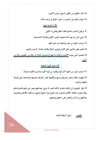 ‫ﻛﻮم‬‫دوت‬‫ﻣﺬﻛﺮة‬
24
3-‫اﻷﻏﻨﻴﺎء‬ ‫اﺋﻦ‬‫ﺰ‬‫ﺧ‬ ‫ﻟﺘﻤﺘﻠﺊ‬ ‫اء‬‫ﺮ‬‫اﻟﻔﻘ‬ ‫ﻣﻦ‬ ‫اﳊﻜﻮﻣﺔ‬ ‫أﺧﺬ‬.
4-‫اﻟﺸﻌﺐ‬ ‫ﻋﻦ‬ ‫اﳌﻠﻚ‬ ‫ال‬‫ﺰ‬‫اﻧﻌ‬.‫اﻧﺘﺸﺎ‬ ‫و‬‫اﻟﺒﻼد‬ ‫أرﺟﺎء‬ ‫ﰱ‬ ‫اﻟﻨﻔﺎق‬ ‫ر‬.
)2(‫اﻟﺜﻮرة‬ ‫أﺣﺪاث‬
1-‫اﻟﻜﻴﻞ‬ ‫ﺑﻪ‬ ‫وﻓﺎض‬ ‫اﳊﻜﻢ‬ ‫ﻧﻈﺎم‬ ‫اﳍﺎدئ‬ ‫اﻟﺸﻌﺐ‬ ‫ﻳﻘﺒﻞ‬ ‫ﱂ‬.
2-‫اﻻﺟﺘﻤﺎﻋﻴﺔ‬ ‫واﻟﻌﺪاﻟﺔ‬ ‫اﻟﻜﺮﱘ‬ ‫اﻟﻌﻴﺶ‬ ‫ﺷﻌﺎرﻫﺎ‬ ‫ﻋﺎﻣﺔ‬ ‫ﺛﻮرة‬ ‫ﰱ‬ ‫اﻟﻨﺎس‬ ‫ﺧﺮج‬.
3-‫ﻛﻠﻬﺎ‬‫ﻣﺼﺮ‬ ‫ﰱ‬ ‫واﺷﺘﻌﻠﺖ‬ ‫ﻣﻨﻒ‬ ‫ﻣﻦ‬ ‫اﻟﺜﻮرة‬ ‫ﺧﺮﺟﺖ‬.
4-‫ﻋﻤﺎ‬ ‫وﻗﺎﻣﻮا‬ ‫اﻟﺪوﻟﺔ‬ ‫ودواوﻳﻦ‬ ‫ﳐﺎزن‬ ‫ﻋﻠﻰ‬ ‫اﻟﺜﺎﺋﺮﻳﻦ‬ ‫ﺑﻌﺾ‬ ‫ﻫﺠﻢ‬‫واﻟﻨﻬﺐ‬ ‫اﻟﺴﻠﺐ‬ ‫ل‬.
5-‫ـﻮت‬‫ـ‬‫ﻴ‬‫ﺑ‬ ‫ـﻰ‬‫ـ‬‫ﻠ‬‫ﻋ‬ ‫ـﻮا‬‫ـ‬‫ﻤ‬‫ﻫﺠ‬‫ـﻦ‬‫ـ‬‫ﻣ‬ ‫ـﱰة‬‫ـ‬‫ﻓ‬ ‫ـﻰ‬‫ـ‬‫ﺿ‬‫اﻟﻔﻮ‬ ‫ـﻦ‬‫ـ‬‫ﻣ‬ ‫ـﺔ‬‫ـ‬‫ﻟ‬‫ﺣﺎ‬ ‫ﰱ‬ ‫ـﺒﻼد‬‫ـ‬‫ﻟ‬‫ا‬ ‫ـﺘﻤﺮت‬‫ـ‬‫ﺳ‬‫وا‬ ‫ـﺎ‬‫ـ‬‫ﻬ‬‫ﻓﻴ‬ ‫ـﺎ‬‫ـ‬‫ﻣ‬ ‫ـﺬوا‬‫ـ‬‫ﺧ‬‫وأ‬ ‫ـﺎء‬‫ـ‬‫ﻴ‬‫اﻷﻏﻨ‬
‫اﻟﺰﻣﻦ‬.
)3(‫اﻹﳚﺎﺑﻴﺔ‬ ‫اﻟﺜﻮرة‬ ‫ﻧﺘﺎﺋﺞ‬
1-‫اﳌﺴﺎواة‬ ‫ﻓﻜﺮة‬ ‫واﻧﺘﺸﺮت‬ ‫اﻟﻔﺮد‬ ‫ﻗﻴﻤﺔ‬ ‫ﻣﻦ‬ ‫ورﻓﻌﺖ‬ ‫ﻗﻮة‬ ‫أﻛﺜﺮ‬ ‫ﳏﻨﺘﻬﺎ‬ ‫ﻣﻦ‬ ‫ﻣﺼﺮ‬ ‫ﺧﺮﺟﺖ‬.
2-‫اﻋﺘ‬ ‫ـﺪر‬‫ـ‬‫ﻘ‬‫ﺑ‬ ‫ـﺎ‬‫ـ‬‫ﻬ‬‫وﻣﻜﺎﻧﺘ‬ ‫ـﺒﻬﺎ‬‫ـ‬‫ﺴ‬‫وﻧ‬ ‫ـﺒﻬﺎ‬‫ـ‬‫ﺴ‬‫ﲝ‬ ‫ـﺰ‬‫ـ‬‫ﺘ‬‫ﺗﻌ‬ ‫ﱂ‬ ‫ـﺔ‬‫ـ‬‫ﻘ‬‫ﻃﺒ‬ ‫ـﺮت‬‫ـ‬‫ﻬ‬‫ﻇ‬‫ﺎ‬ ‫ـﺪر‬‫ـ‬‫ﻗ‬ ‫ـﻰ‬‫ـ‬‫ﻠ‬‫ﻋ‬ ‫ـﺎ‬‫ـ‬‫ﻫ‬‫واﻋﺘﻤﺎد‬ ‫ـﻬﺎ‬‫ـ‬‫ﺴ‬‫ﺑﻨﻔ‬ ‫ـﺎ‬‫ـ‬‫ﻫ‬‫از‬‫ﺰ‬
‫واﳌﺎدﻳﺔ‬ ‫اﻟﻌﻘﻠﻴﺔ‬.
3-‫ـﺎﳍﻢ‬‫ﻣ‬‫وأ‬ ‫ﻢ‬ ‫ـﺎ‬‫ﺣ‬‫ﻃﻤﻮ‬ ‫ـﻦ‬‫ﻋ‬ ‫ـﱪ‬‫ﻌ‬‫وﻳ‬ ‫ـﺎﳊﻬﻢ‬‫ﺼ‬‫ﻣ‬ ‫ـﻰ‬‫ﻋ‬‫ﻳﺮ‬ ‫أن‬ ‫ـﺐ‬‫ﳚ‬ ً‫ﺎ‬‫ـ‬‫ﻤ‬‫ﺣﺎﻛ‬ ‫ﻋﺘﺒﺎرﻩ‬ ‫اﳌﻠﻚ‬ ‫إﱃ‬ ‫ﻳﻮن‬‫ﺮ‬‫اﳌﺼ‬ ‫ﻧﻈﺮ‬
‫ـﺎﺧﺮون‬‫ـ‬‫ﻔ‬‫ﻳﺘ‬ ‫ـﺎﻟﻴﻢ‬‫ـ‬‫ﻗ‬‫اﻷ‬ ‫ـﺎم‬‫ـ‬‫ﻜ‬‫وﺣ‬ ‫اء‬‫ر‬‫ـﻮز‬‫ـ‬‫ﻟ‬‫وا‬ ‫ـﻮك‬‫ـ‬‫ﻠ‬‫اﳌ‬ ‫ـﺪا‬‫ـ‬‫ﺑ‬‫و‬ ‫ـﻮرة‬‫ـ‬‫ﺜ‬‫اﻟ‬ ‫ـﺪ‬‫ـ‬‫ﻌ‬‫ﺑ‬ ‫ـﻌﺐ‬‫ـ‬‫ﺸ‬‫ﻟ‬ ‫ـﺎم‬‫ـ‬‫ﻜ‬‫اﳊ‬ ‫ـﺔ‬‫ـ‬‫ﻗ‬‫ﻋﻼ‬ ‫ـﲑت‬‫ـ‬‫ﻐ‬‫ﺗ‬ ‫ـﺪ‬‫ـ‬‫ﻘ‬‫وﻟ‬
‫ﻋﻠﻰ‬ ‫واﻟﻌﻤﻞ‬ ‫اﻟﻨﺎس‬ ‫ﺑﲔ‬ ‫ﺑﻌﺪاﻟﺘﻬﻢ‬‫ورﻋﺎﻳﺘﻬﻢ‬ ‫اﺣﺘﻬﻢ‬‫ر‬.
‫اﻟﻘﻀﺎء‬:/‫اﻟﺜﺎﻧﻴﺔ‬ ‫اﻟﺴﻠﻄﺔ‬ ‫ﳝﺜﻞ‬.
 