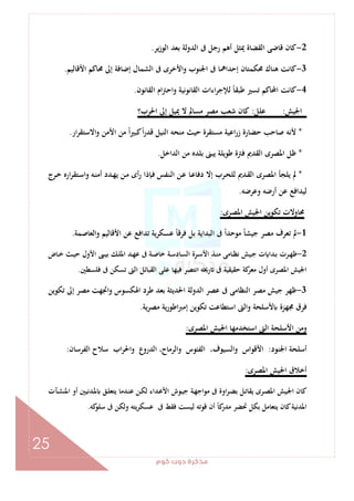 ‫ﻛﻮم‬‫دوت‬‫ﻣﺬﻛﺮة‬
25
2-‫ﻳﺮ‬‫ز‬‫اﻟﻮ‬ ‫ﺑﻌﺪ‬ ‫اﻟﺪوﻟﺔ‬ ‫ﰱ‬ ‫رﺟﻞ‬ ‫أﻫﻢ‬ ‫ﳝﺜﻞ‬ ‫اﻟﻘﻀﺎة‬ ‫ﻗﺎﺿﻰ‬ ‫ﻛﺎن‬.
3-‫اﻷﻗﺎﻟﻴﻢ‬ ‫ﳏﺎﻛﻢ‬ ‫إﱃ‬ ‫إﺿﺎﻓﺔ‬ ‫اﻟﺸﻤﺎل‬ ‫ﰱ‬ ‫واﻷﺧﺮى‬ ‫اﳉﻨﻮب‬ ‫ﰱ‬ ‫إﺣﺪاﳘﺎ‬ ‫ﳏﻜﻤﺘﺎن‬ ‫ﻫﻨﺎك‬ ‫ﻛﺎﻧﺖ‬.
4-‫اﻟﻘﺎﻧ‬ ‫ام‬‫ﱰ‬‫واﺣ‬ ‫اﻟﻘﺎﻧﻮﻧﻴﺔ‬ ‫اءات‬‫ﺮ‬‫ﻟﻺﺟ‬ ً‫ﺎ‬‫ﻃﺒﻘ‬ ‫ﺗﺴﲑ‬ ‫اﶈﺎﻛﻢ‬ ‫ﻛﺎﻧﺖ‬‫ﻮن‬.
‫اﳉﻴﺶ‬:‫ﻋﻠﻞ‬:‫اﳊﺮب؟‬ ‫إﱃ‬ ‫ﳝﻴﻞ‬ ‫ﻻ‬ ‫ﻣﺴﺎﱂ‬ ‫ﻣﺼﺮ‬ ‫ﺷﻌﺐ‬ ‫ﻛﺎن‬
*‫ار‬‫ﺮ‬‫واﻻﺳﺘﻘ‬ ‫اﻷﻣﻦ‬ ‫ﻣﻦ‬ ً‫ا‬‫ﲑ‬‫ﻛﺒ‬ً‫ا‬‫ر‬‫ﻗﺪ‬ ‫اﻟﻨﻴﻞ‬ ‫ﻣﻨﺤﻪ‬ ‫ﺣﻴﺚ‬ ‫ﻣﺴﺘﻘﺮة‬ ‫اﻋﻴﺔ‬‫ر‬‫ز‬ ‫ﺣﻀﺎرة‬ ‫ﺻﺎﺣﺐ‬ ‫ﻷﻧﻪ‬.
*‫اﻟﺪاﺧﻞ‬ ‫ﻣﻦ‬ ‫ﺑﻠﺪﻩ‬ ‫ﻳﺒﲎ‬ ‫ﻃﻮﻳﻠﺔ‬ ‫ﻓﱰة‬ ‫اﻟﻘﺪﱘ‬ ‫اﳌﺼﺮى‬ ‫ﻇﻞ‬.
*‫أى‬‫ر‬ ‫ـﺈذا‬‫ﻓ‬ ‫ـﻨﻔﺲ‬‫ﻟ‬‫ا‬ ‫ـﻦ‬‫ﻋ‬ ‫ـﺎ‬‫ﻋ‬‫دﻓﺎ‬ ‫إﻻ‬ ‫ـﺮب‬‫ﺤ‬‫ﻟﻠ‬ ‫ـﺪﱘ‬‫ﻘ‬‫اﻟ‬ ‫اﳌﺼﺮى‬ ‫ﻳﻠﺠﺄ‬ ‫ﱂ‬‫ـﺮج‬‫ﺧ‬ ‫ارﻩ‬‫ﺮ‬‫ـﺘﻘ‬‫ﺳ‬‫وا‬ ‫ـﻪ‬‫ﻨ‬‫أﻣ‬ ‫ـﺪد‬‫ﻬ‬‫ﻳ‬ ‫ـﻦ‬‫ﻣ‬
‫وﻋﺮﺿﻪ‬ ‫أرﺿﻪ‬ ‫ﻋﻦ‬ ‫ﻟﻴﺪاﻓﻊ‬.
‫اﳌﺼﺮى‬ ‫اﳉﻴﺶ‬ ‫ﺗﻜﻮﻳﻦ‬ ‫ﳏﺎوﻻت‬:
1-‫اﻟﻌﺎﺻﻤﺔ‬‫و‬ ‫اﻷﻗﺎﻟﻴﻢ‬ ‫ﻋﻦ‬ ‫ﺗﺪاﻓﻊ‬ ‫ﻋﺴﻜﺮﻳﺔ‬ ً‫ﺎ‬‫ﻓﺮﻗ‬ ‫ﺑﻞ‬ ‫اﻟﺒﺪاﻳﺔ‬ ‫ﰱ‬ ً‫ا‬‫ﻣﻮﺣﺪ‬ ً‫ﺎ‬‫ﺟﻴﺸ‬ ‫ﻣﺼﺮ‬ ‫ﺗﻌﺮف‬ ‫ﱂ‬.
2-‫ـﺎض‬‫ـ‬‫ﺧ‬ ‫ـﺚ‬‫ـ‬‫ﻴ‬‫ﺣ‬ ‫اﻷول‬ ‫ـﱮ‬‫ـ‬‫ﻴ‬‫ﺑ‬ ‫ـﻚ‬‫ـ‬‫ﻠ‬‫اﳌ‬ ‫ـﺪ‬‫ـ‬‫ﻬ‬‫ﻋ‬ ‫ﰱ‬ ‫ـﺔ‬‫ـ‬‫ﺻ‬‫ﺧﺎ‬ ‫ـﺔ‬‫ـ‬‫ﺳ‬‫اﻟﺴﺎد‬ ‫ـﺮة‬‫ـ‬‫ﺳ‬‫اﻷ‬ ‫ـﺬ‬‫ـ‬‫ﻨ‬‫ﻣ‬ ‫ـﺎﻣﻰ‬‫ـ‬‫ﻈ‬‫ﻧ‬ ‫ـﻴﺶ‬‫ـ‬‫ﺟ‬ ‫ت‬ ‫ـﺪا‬‫ـ‬‫ﺑ‬ ‫ـﺮت‬‫ـ‬‫ﻬ‬‫ﻇ‬
‫أو‬ ‫اﳌﺼﺮى‬ ‫اﳉﻴﺶ‬‫ﻓﻠﺴﻄﲔ‬ ‫ﰱ‬ ‫ﺗﺴﻜﻦ‬ ‫اﻟﱴ‬ ‫اﻟﻘﺒﺎﺋﻞ‬ ‫ﻋﻠﻰ‬ ‫ﻓﻴﻬﺎ‬ ‫اﻧﺘﺼﺮ‬ ‫رﳜﻪ‬ ‫ﰱ‬ ‫ﺣﻘﻴﻘﻴﺔ‬ ‫ﻛﺔ‬‫ﻣﻌﺮ‬ ‫ل‬.
3-‫ﺗﻜﻮﻳﻦ‬ ‫إﱃ‬ ‫ﻣﺼﺮ‬ ‫اﲡﻬﺖ‬‫و‬ ‫اﳍﻜﺴﻮس‬ ‫ﻃﺮد‬ ‫ﺑﻌﺪ‬ ‫اﳊﺪﻳﺜﺔ‬ ‫اﻟﺪوﻟﺔ‬ ‫ﻋﺼﺮ‬ ‫ﰱ‬ ‫اﻟﻨﻈﺎﻣﻰ‬ ‫ﻣﺼﺮ‬ ‫ﺟﻴﺶ‬ ‫ﻇﻬﺮ‬
‫ﻳﺔ‬‫ﺮ‬‫ﻣﺼ‬ ‫ﻳﺔ‬‫ر‬‫اﻃﻮ‬‫ﱪ‬‫إﻣ‬ ‫ﺗﻜﻮﻳﻦ‬ ‫اﺳﺘﻄﺎﻋﺖ‬ ‫واﻟﱴ‬ ‫ﻷﺳﻠﺤﺔ‬ ‫ﳎﻬﺰة‬ ‫ﻓﺮق‬.
‫اﳌﺼﺮى‬ ‫اﳉﻴﺶ‬ ‫اﺳﺘﺨﺪﻣﻬﺎ‬ ‫اﻟﱴ‬ ‫اﻷﺳﻠﺤﺔ‬ ‫وﻣﻦ‬:
‫اﳉ‬ ‫أﺳﻠﺤﺔ‬‫ﻨﻮد‬:‫اﻟﻔﺮﺳﺎن‬ ‫ﺳﻼح‬ ‫اب‬‫ﺮ‬‫واﳊ‬ ‫اﻟﺪروع‬ ،‫واﻟﺮﻣﺎح‬ ‫اﻟﻔﺌﻮس‬ ،‫واﻟﺴﻴﻮف‬ ‫اﻷﻗﻮاس‬:
‫اﳌﺼﺮى‬ ‫اﳉﻴﺶ‬ ‫أﺧﻼق‬:
‫ـﺂت‬‫ﺸ‬‫اﳌﻨ‬ ‫أو‬ ‫ـﺪﻧﻴﲔ‬‫ﳌ‬ ‫ـﻖ‬‫ﻠ‬‫ﻳﺘﻌ‬ ‫ـﺪﻣﺎ‬‫ﻨ‬‫ﻋ‬ ‫ـﻦ‬‫ﻜ‬‫ﻟ‬ ‫ـﺪاء‬‫ﻋ‬‫اﻷ‬ ‫ـﻮش‬‫ﻴ‬‫ﺟ‬ ‫ـﺔ‬‫ﻬ‬‫ﻣﻮاﺟ‬ ‫ﰱ‬ ‫اوة‬‫ﺮ‬‫ـ‬‫ﻀ‬‫ﺑ‬ ‫ـﻞ‬‫ﺗ‬‫ﻳﻘﺎ‬ ‫ـﺮى‬‫ﺼ‬‫اﳌ‬ ‫ـﻴﺶ‬‫ﳉ‬‫ا‬ ‫ﻛﺎن‬
‫ﰱ‬ ‫وﻟﻜﻦ‬ ‫ﻳﺘﻪ‬‫ﺮ‬‫ﻋﺴﻜ‬ ‫ﰱ‬ ‫ﻓﻘﻂ‬ ‫ﻟﻴﺴﺖ‬ ‫ﻗﻮﺗﻪ‬ ‫أن‬ ً‫ﺎ‬‫ﻛ‬‫ﻣﺪر‬ ‫ﲢﻀﺮ‬ ‫ﺑﻜﻞ‬ ‫ﻳﺘﻌﺎﻣﻞ‬ ‫ﻛﺎن‬‫اﳌﺪﻧﻴﺔ‬‫ﻛﻪ‬‫ﺳﻠﻮ‬.
 