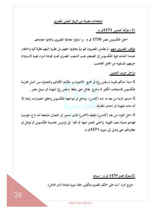 ‫ﻛﻮم‬‫دوت‬‫ﻣﺬﻛﺮة‬
26
‫اﳌﺼﺮى‬ ‫اﳉﻴﺶ‬ ‫ﻳﺦ‬‫ر‬ ‫ﻣﻦ‬ ‫ﻣﻀﻴﺌﺔ‬ ‫ﺻﻔﺤﺎت‬
)1(‫ﻳﺮ‬‫ﺮ‬‫اﻟﺘﺤ‬ ‫ﻛﺔ‬‫ﻣﻌﺮ‬1571‫ق‬.‫م‬:.
‫ﻣﺼﺮ‬ ‫اﳍﻜﺴﻮس‬ ‫اﺣﺘﻞ‬1730‫ﻣﻌﺎﺑﺪﻫﻢ‬ ‫وأﻫﺎﻧﻮا‬ ‫اﳌﺼﺮﻳﲔ‬ ‫ﻣﻌﺎﻣﻠﺔ‬ ‫اﺳﺎؤوا‬ ‫و‬ ‫م‬ ‫ق‬.
‫ﻣﻨﻬﻢ‬ ‫اﳌﺼﺮﻳﲔ‬ ‫ﻣﻮﻗﻒ‬:‫ـﺎر‬‫ﻘ‬‫اﺣﺘ‬‫و‬ ‫ـﺮﻩ‬‫ﻛ‬‫ـﺮة‬‫ﻈ‬‫ﻧ‬ ‫ـﻴﻬﻢ‬‫ﻟ‬‫إ‬ ‫ـﺮوا‬‫ﻈ‬‫ﻧ‬ ‫ـﻞ‬‫ﺑ‬ ‫ـﻢ‬‫ﻬ‬‫ﻣﻌ‬ ‫ﻳﺘﻌﺎوﻧﻮا‬ ‫وﱂ‬ ‫ﳍﻢ‬ ‫اﳌﺼﺮﻳﻮن‬ ‫ﻳﻄﻤﺌﻦ‬ ‫ﱂ‬
‫اﳍ‬ ‫ـﻮة‬‫ـ‬‫ﻗ‬ ‫ـﺬت‬‫ـ‬‫ﺧ‬‫أ‬ ‫ـﺪﻣﺎ‬‫ـ‬‫ﻨ‬‫ﻋ‬‫ـﱰداد‬‫ـ‬‫ﺳ‬‫ﻻ‬ ‫ـﺔ‬‫ـ‬‫ﺒ‬‫ﻃﻴ‬ ‫اء‬‫ﺮ‬‫ـ‬‫ـ‬‫ﻣ‬‫أ‬ ‫ـﺎدة‬‫ـ‬‫ﻴ‬‫ﻗ‬ ‫ـﺖ‬‫ـ‬‫ﲢ‬ ‫ـﺮى‬‫ـ‬‫ﺼ‬‫اﳌ‬ ‫ـﻌﺐ‬‫ـ‬‫ﺸ‬‫اﻟ‬ ‫ـﺐ‬‫ـ‬‫ﻫ‬ ‫ـﻌﻒ‬‫ـ‬‫ﻀ‬‫اﻟ‬ ‫ﰱ‬ ‫ـﻮس‬‫ـ‬‫ﺴ‬‫ﻜ‬
‫اﻟﻐﺎﺿﺐ‬ ‫اﶈﺘﻞ‬ ‫ﻣﻦ‬ ‫اﳌﺴﻠﻮﺑﺔ‬ ‫ﻳﺘﻬﻢ‬‫ﺮ‬‫ﺣ‬.
‫اﻟﺘﺤﺮﻳﺮ‬ ‫ﺣﺮب‬ ‫اﺣﻞ‬‫ﺮ‬‫ﻣ‬:
1-‫ـﺔ‬‫ـ‬‫ـ‬‫ﺒ‬‫ﻃﻴ‬ ‫ـﺎﻛﻢ‬‫ـ‬‫ـ‬‫ﺣ‬ ‫ـﺪأ‬‫ـ‬‫ـ‬‫ﺑ‬)‫رع‬ ‫ـﻘﻨﻦ‬‫ـ‬‫ـ‬‫ﺳ‬(‫ـﺔ‬‫ـ‬‫ـ‬‫ﺑ‬‫ر‬‫ﳏﺎ‬ ‫ـﻞ‬‫ـ‬‫ـ‬‫ﺟ‬‫أ‬ ‫ـﻦ‬‫ـ‬‫ـ‬‫ﻣ‬ ‫ـﺎون‬‫ـ‬‫ـ‬‫ﻌ‬‫اﻟﺘ‬‫و‬ ‫ـﺎﻟﻴﻢ‬‫ـ‬‫ـ‬‫ﻗ‬‫اﻷ‬ ‫ـﺎم‬‫ـ‬‫ـ‬‫ﻜ‬‫ﺣ‬ ‫و‬ ‫ـﻮان‬‫ـ‬‫ـ‬‫ﻋ‬‫اﻷ‬ ‫ـﻊ‬‫ـ‬‫ـ‬‫ﲨ‬ ‫ﰱ‬
‫ﺳﻘﻂ‬ ‫ﺣﱴ‬ ‫ﻳﻘﺎﺗﻞ‬ ‫وﺧﺮج‬ ‫ﻟﻪ‬ ‫اﻟﻜﺜﲑ‬ ‫ﻓﺎﺳﺘﺠﺎب‬ ‫اﳍﻜﺴﻮس‬)‫رع‬ ‫ﺳﻘﻨﻦ‬(ً‫ا‬‫ﺷﻬﻴﺪ‬‫ﻣﺼﺮ‬ ‫ﺳﺒﻴﻞ‬ ‫ﰱ‬.
2-‫اﺑﻨﻪ‬ ‫ه‬ ‫ﺑﻌﺪ‬ ‫ﻣﻦ‬ ‫اﻳﺔ‬‫ﺮ‬‫اﻟ‬ ‫ﺗﺴﻠﻢ‬)‫ﻛﺎﻣﺲ‬(‫إﻻ‬ ‫ـﺔ‬‫ﻌ‬‫اﺋ‬‫ر‬ ‫ات‬‫ر‬‫ـﺎ‬‫ﺼ‬‫اﻧﺘ‬ ‫ـﻖ‬‫ﻘ‬‫وﺣ‬ ‫ـﻮس‬‫ﺴ‬‫اﳍﻜ‬ ‫ـﺔ‬‫ﻬ‬‫ﻣﻮاﺟ‬ ‫ﰱ‬ ‫ـﻞ‬‫ﺧ‬‫ود‬
‫اﳌﻌﺎرك‬ ‫إﺣﺪى‬ ‫ﰱ‬ ً‫ا‬‫ﺷﻬﻴﺪ‬ ‫ﻣﺎت‬ ‫أﻧﻪ‬.
3-‫ﺑﻌﺪ‬ ‫ﻣﻦ‬ ‫اﻟﻠﻮاء‬ ‫ﲪﻞ‬)‫ﻛﺎﻣﺲ‬(‫ﺷﻘﻴﻘﻪ‬)‫أﲪﺲ‬(‫أﻣﻪ‬ ‫ﺗﺸﺠﻌﻪ‬ ‫اﻟﻨﻀﺎل‬ ‫ﰱ‬ ‫اﺳﺘﻤﺮ‬ ‫اﻟﺬى‬)‫ـﺐ‬‫ﺗ‬‫ﺣﻮ‬ ‫إع‬(
‫ـ‬‫ﲡ‬‫ا‬ ‫ﰒ‬ ‫ـﺎ‬‫ﻬ‬‫ﻋﻨ‬ ‫ـﺪو‬‫ﻌ‬‫اﻟ‬ ‫ـﻰ‬‫ﻠ‬‫أﺟ‬‫و‬ ‫ـﺔ‬‫ﻳ‬‫اﻟﻘﻮ‬ ‫ﻣﻨﻒ‬ ‫ﻣﺪﻳﻨﺔ‬ ‫ﻓﻬﺎﺟﻢ‬‫ﰱ‬ ‫ـﻞ‬‫ﻏ‬‫ﺗﻮ‬ ‫ﰒ‬ ‫ـﻮس‬‫ﺴ‬‫اﳍﻜ‬ ‫ـﻤﺔ‬‫ﺻ‬‫ﻋﺎ‬ ‫ـﺲ‬‫ﻳ‬‫ر‬‫إوا‬ ‫إﱃ‬ ‫ﻪ‬
‫ﺳﻮر‬ ‫إﱃ‬ ‫وﺻﻞ‬ ‫ﺣﱴ‬ ‫ﻢ‬ ‫ﻣﻄﺎرد‬1571‫ق‬.‫م‬.
)2(‫ﳎﺪو‬ ‫ﻛﺔ‬‫ﻣﻌﺮ‬1479‫ق‬.‫م‬:.‫ﺎ‬ ‫اﺳﺒﺎ‬
‫ﺑﻘﻴﺎدة‬ ‫ﺳﻮر‬ ‫ﺣﻠﻔﺎ‬ ‫وﺗﻜﻮﻳﻦ‬ ‫اﳌﺼﺮى‬ ‫اﳊﻜﻢ‬ ‫ﻋﻠﻰ‬ ‫آﺳﻴﺎ‬ ‫اء‬‫ﺮ‬‫أﻣ‬ ‫ﺧﺮوج‬)‫ﻗﺎدش‬ ‫أﻣﲑ‬.(
 