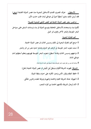 ‫ﻛﻮم‬‫دوت‬‫ﻣﺬﻛﺮة‬
28
‫ـﻄﻮل‬‫ـ‬‫ـ‬‫ﺳ‬‫اﻷ‬:‫ا‬ ‫ـﺮ‬‫ـ‬‫ـ‬‫ﺼ‬‫ﻋ‬ ‫ـﺬ‬‫ـ‬‫ـ‬‫ﻨ‬‫ﻣ‬ ‫ـﺔ‬‫ـ‬‫ـ‬‫ﻳ‬‫ﺮ‬‫اﻟﺒﺤ‬ ‫ـﺎﻃﻴﻞ‬‫ـ‬‫ـ‬‫ﺳ‬‫اﻷ‬ ‫ـﺪﱘ‬‫ـ‬‫ـ‬‫ﻘ‬‫اﻟ‬ ‫ـﺮى‬‫ـ‬‫ـ‬‫ﺼ‬‫اﳌ‬ ‫ـﺮف‬‫ـ‬‫ـ‬‫ﻋ‬‫ـﺔ‬‫ـ‬‫ـ‬‫ﳝ‬‫اﻟﻘﺪ‬ ‫ـﺔ‬‫ـ‬‫ـ‬‫ﻟ‬‫ﻟﺪو‬)‫ـﺮﻫﻦ‬‫ـ‬‫ـ‬‫ﺑ‬(
‫اﻷرز‬ ‫ﺧﺸﺐ‬ ‫ﳉﻠﺐ‬ ‫ﻟﺒﻨﺎن‬ ‫ﺷﻮاﻃﺊ‬ ‫إﱃ‬ ً‫ﲝﺮ‬ ‫أﺳﻄﻮﻻ‬ ‫ﺳﻨﻔﺮو‬ ‫اﳌﻠﻚ‬ ‫أرﺳﻞ‬ ‫ﻓﻘﺪ‬.
‫ﺗﻔﺴﺮ‬ ‫ﰈ‬:‫ﻳﺔ؟‬‫ﺮ‬‫اﳌﺼ‬ ‫ﻳﺔ‬‫ﺮ‬‫ﻟﻠﺒﺤ‬ ‫اﻟﺬﻫﱮ‬ ‫اﻟﻌﺼﺮ‬ ‫ﻫﻮ‬ ‫اﳊﺪﻳﺜﺔ‬ ‫اﻟﺪوﻟﺔ‬ ‫ﻋﺼﺮ‬ ‫ﻳﻌﺘﱪ‬
‫ـﻮاﺣﻞ‬‫ـ‬‫ﺳ‬ ‫ـﻰ‬‫ـ‬‫ﻠ‬‫ﻋ‬ ‫ـﻔﻦ‬‫ـ‬‫ﺴ‬‫اﻟ‬ ‫ت‬ ‫ـﺎ‬‫ـ‬‫ﺳ‬‫ﺗﺮ‬ ‫ـﺎء‬‫ـ‬‫ﻨ‬‫ﺑ‬ ‫ﰱ‬ ‫ـﺔ‬‫ـ‬‫ﻟ‬‫اﻟﺪو‬ ‫ـﻊ‬‫ـ‬‫ﺳ‬‫وﺗﻮ‬ ‫ـﺔ‬‫ـ‬‫ﻔ‬‫اﳌﺨﺘﻠ‬ ‫ـﺎﻃﻴﻞ‬‫ـ‬‫ﺳ‬‫اﻷ‬ ‫ـﺘﺨﺪام‬‫ـ‬‫ﺳ‬‫وا‬ ‫ـﺎء‬‫ـ‬‫ﻨ‬‫ﺑ‬ ‫ـﺮة‬‫ـ‬‫ﺜ‬‫ﻟﻜ‬
‫ا‬ ‫اﻟﺒﺤﺮ‬‫اﻟﻨﻴﻞ‬ ‫ﺮ‬ ‫وﳎﺮى‬ ‫اﻷﲪﺮ‬ ‫واﻟﺒﺤﺮ‬ ‫ﳌﺘﻮﺳﻂ‬.
‫ﻳﺔ‬‫ﺮ‬‫اﻟﺒﺤ‬ ‫اﳌﻌﺎرك‬ ‫أﻫﻢ‬:
1-‫اﳊﺪﻳﺜﺔ‬ ‫اﻟﺪوﻟﺔ‬ ‫ﻋﺼﺮ‬ ‫ﰱ‬ ‫اﻟﺜﺎﻟﺚ‬ ‫رﻣﺴﻴﺲ‬ ‫اﳌﻠﻚ‬ ‫إﱃ‬ ‫اﻟﺒﺤﺮﻳﺔ‬ ‫اﳌﻌﺎرك‬ ‫أﻫﻢ‬ ‫ﺗﺮﺟﻊ‬.
2-‫واﻟﺒﺤﺮ‬ ‫اﻟﱪ‬ ‫ﻣﻦ‬ ‫ﻣﺼﺮ‬ ‫ﺣﺪود‬ ‫وﻫﺪدوا‬ ‫اﻟﺸﺮق‬ ‫ﳓﻮ‬ ‫اﻟﺰﺣﻒ‬ ‫إﱃ‬ ‫اﳌﺘﻮﺳﻂ‬ ‫اﻟﺒﺤﺮ‬ ‫ﺷﻌﻮب‬ ‫ﺳﻌﺖ‬.
3-‫اﻟﺒ‬ ‫ـﻌﻮب‬‫ﺷ‬ ‫ـﻄﻮل‬‫ﺳ‬‫أ‬ ‫ـﺄ‬‫ﺟ‬‫وﻓﺎ‬ ‫ـﺚ‬‫ﻟ‬‫اﻟﺜﺎ‬ ‫ـﻴﺲ‬‫ﺴ‬‫رﻣ‬ ‫اﺟﻬﻬﻢ‬‫و‬‫ـﺎم‬‫ﻣ‬‫أ‬ ‫ـﻄﻮﳍﻢ‬‫ﺳ‬‫أ‬ ‫ـﻢ‬‫ﻄ‬‫وﺣ‬ ‫ـﺰﻣﻬﻢ‬‫ﻬ‬‫ﻓ‬ ‫ـﻂ‬‫ﺳ‬‫اﳌﺘﻮ‬ ‫ـﺮ‬‫ﺤ‬
‫اﻟﺪﻟﺘﺎ‬ ‫ﺷﻮاﻃﺊ‬.
4-‫ﻟﻠﺒﻼد‬ ‫اﻟﺸﻤﺎﻟﻴﺔ‬ ‫اﳊﺪود‬ ‫ﻋﻠﻰ‬ ‫اﻟﺴﻴﻄﺮة‬ ‫واﺳﺘﻌﺎد‬ ‫اﳌﺘﻮﺳﻂ‬ ‫اﻟﺒﺤﺮ‬ ‫ﺷﻌﻮب‬ ‫ﺧﻄﺮ‬ ‫ﻣﻦ‬ ‫ﻣﺼﺮ‬ ‫أﻧﻘﺬ‬ ‫وﺑﺬﻟﻚ‬.
‫اﻟﺸﺮﻃﺔ‬:‫اﳊﺪﻳﺜﺔ‬ ‫اﻟﺪوﻟﺔ‬ ‫ﻋﺼﺮ‬ ‫ﰱ‬ ‫اﳉﻴﺶ‬ ‫ﻋﻦ‬ ‫ﻣﺴﺘﻘﻞ‬ ‫ﻛﻜﻴﺎن‬‫اﻟﺸﺮﻃﺔ‬ ‫ﻇﻬﺮت‬)‫ﻋﻠﻞ‬:(
1-‫ا‬ ‫ﻋﻠﻰ‬ ‫اد‬‫ﺮ‬‫اﻷﻓ‬ ‫وإﺟﺒﺎر‬ ‫اﻷﻣﻦ‬ ‫ار‬‫ﺮ‬‫وإﻗ‬ ‫اﻟﻨﻈﺎم‬ ‫ﳊﻔﻆ‬‫اﻟﺪوﻟﺔ‬ ‫ﺳﻠﻄﺔ‬ ‫ام‬‫ﱰ‬‫ﺣ‬.
2-‫ﺎ‬ ‫أﺟﻬﺰ‬:‫اﳌﻠﻜﻰ‬ ‫واﳊﺮس‬ ‫اﳌﻌﺎﺑﺪ‬ ‫وﺷﺮﻃﺔ‬ ‫واﻟﻨﻬﺮﻳﺔ‬ ‫اﳋﺎﺻﺔ‬‫و‬ ‫اﶈﻠﻴﺔ‬ ‫اﻟﺸﺮﻃﺔ‬ ‫ﻫﻨﺎك‬.
3-‫اﻟﺸﻌﺐ‬ ‫اد‬‫ﺮ‬‫أﻓ‬ ‫ﺑﲔ‬ ‫اﳋﺎﺻﺔ‬ ‫ﻣﻜﺎﻧﺘﻬﻢ‬ ‫اﻟﺸﺮﻃﺔ‬ ‫ﻟﺮﺟﺎل‬ ‫ﻛﺎن‬.
 