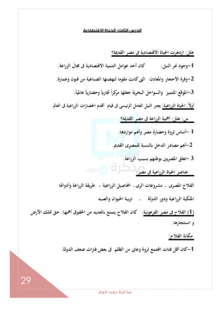 ‫ﻛﻮم‬‫دوت‬‫ﻣﺬﻛﺮة‬
29
‫اﻟﺜﺎﻟﺚ‬‫اﻟﺪرس‬:‫اﻻﻗﺘﺼﺎدﻳﺔ‬‫اﻟﺤﻴﺎة‬
‫ﻋﻠﻞ‬:‫اﻟﻘﺪﳝﺔ؟‬ ‫ﻣﺼﺮ‬ ‫ﰱ‬ ‫اﻻﻗﺘﺼﺎدﻳﺔ‬ ‫اﳊﻴﺎة‬ ‫ازدﻫﺮت‬
1-‫اﻟﻨﻴﻞ‬ ‫ﺮ‬ ‫وﺟﻮد‬:‫اﻋﺔ‬‫ر‬‫اﻟﺰ‬ ‫ﳎﺎل‬ ‫ﰱ‬ ‫اﻻﻗﺘﺼﺎدﻳﺔ‬ ‫اﻟﺘﻨﻤﻴﺔ‬ ‫ﻋﻮاﻣﻞ‬ ‫أﺣﺪ‬ ‫ﻛﺎن‬.
2-‫واﳌﻌﺎدن‬ ‫اﻷﺣﺠﺎر‬ ‫وﻓﺮة‬:‫وﻋﻤﺎرة‬ ‫ﻓﻨﻮن‬ ‫ﻣﻦ‬ ‫اﻟﺼﻨﺎﻋﻴﺔ‬ ‫ﻟﻨﻬﻀﺘﻬﺎ‬ ‫ﻣﻘﻮﻣﺎ‬ ‫ﻛﺎﻧﺖ‬‫اﻟﱴ‬.
3-ً‫ﺎ‬‫ﻋﺎﳌﻴ‬ ً ‫وﺣﻀﺎر‬ ً ‫ﲡﺎر‬ ً‫ا‬‫ﺰ‬‫ﻛ‬‫ﻣﺮ‬ ‫ﺟﻌﻠﻬﺎ‬ ‫ﻳﺔ‬‫ﺮ‬‫اﻟﺒﺤ‬ ‫اﻟﺴﻮاﺣﻞ‬‫و‬ ‫اﳌﺘﻤﻴﺰ‬ ‫اﳌﻮﻗﻊ‬.
ً‫ﻻ‬‫أو‬:‫اﻋﻴﺔ‬‫ر‬‫اﻟﺰ‬ ‫اﳊﻴﺎة‬:‫ﻗ‬ ‫ﰱ‬ ‫ﺋﻴﺴﻰ‬‫ﺮ‬‫اﻟ‬ ‫اﻟﻌﺎﻣﻞ‬ ‫اﻟﻨﻴﻞ‬ ‫ﻳﻌﺘﱪ‬‫اﻟﻌﺎﱂ‬ ‫ﰱ‬ ‫اﻋﻴﺔ‬‫ر‬‫اﻟﺰ‬ ‫ات‬‫ر‬‫اﳊﻀﺎ‬ ‫أﻗﺪم‬ ‫ﻴﺎم‬.
‫س‬:‫ﻋﻠﻞ‬:‫اﻟﻘﺪﳝﺔ؟‬ ‫ﻣﺼﺮ‬ ‫ﰱ‬ ‫اﻋﺔ‬‫ر‬‫اﻟﺰ‬ ‫أﳘﻴﺔ‬
1-‫ﻣﻮاردﻫﺎ‬ ‫وأﻫﻢ‬ ‫ﻣﺼﺮ‬ ‫وﺣﻀﺎرة‬ ‫ﺛﺮوة‬ ‫أﺳﺎس‬.
2-‫اﻟﻘﺪﱘ‬ ‫ﻟﻠﻤﺼﺮى‬ ‫ﻟﻨﺴﺒﺔ‬ ‫اﻟﺪﺧﻞ‬ ‫ﻣﺼﺎدر‬ ‫أﻫﻢ‬.
3-‫اﻋﺔ‬‫ر‬‫اﻟﺰ‬ ‫ﺑﺴﺒﺐ‬ ‫ﺑﻮﻃﻨﻬﻢ‬ ‫ﻳﲔ‬‫ﺮ‬‫اﳌﺼ‬ ‫ﺗﻌﻠﻖ‬.
‫ﻣﺼﺮ‬ ‫ﰱ‬ ‫اﻋﻴﺔ‬‫ر‬‫اﻟﺰ‬ ‫اﳊﻴﺎة‬ ‫ﻋﻨﺎﺻﺮ‬:
‫ﻣﺸﺮوﻋ‬ ‫ـ‬ ‫اﳌﺼﺮى‬ ‫اﻟﻔﻼح‬‫ﺎ‬ ‫وأدوا‬ ‫اﻋﺔ‬‫ر‬‫اﻟﺰ‬ ‫ﻳﻘﺔ‬‫ﺮ‬‫ﻃ‬ ‫ـ‬ ‫اﻋﻴﺔ‬‫ر‬‫اﻟﺰ‬ ‫اﶈﺎﺻﻴﻞ‬ ‫ـ‬ ‫اﻟﺮى‬ ‫ﺎت‬
‫واﻟﺼﻴﺪ‬ ‫ان‬‫ﻮ‬‫اﳊﻴ‬ ‫ﺑﻴﺔ‬‫ﺮ‬‫ﺗ‬ ‫ـ‬ ‫اﻟﺪوﻟﺔ‬ ‫ودور‬ ‫اﻋﻴﺔ‬‫ر‬‫اﻟﺰ‬ ‫اﳌﻠﻜﻴﺔ‬
)1(‫اﻟﻔﺮﻋﻮﻧﻴﺔ‬ ‫ﻣﺼﺮ‬ ‫ﰱ‬ ‫اﻟﻔﻼح‬:‫ـﺎ‬‫ﻬ‬‫أﳘ‬ ‫ـﻮق‬‫ﻘ‬‫اﳊ‬ ‫ﻣﻦ‬ ‫ﻟﻌﺪﻳﺪ‬ ‫ﻳﺘﻤﺘﻊ‬ ‫اﻟﻔﻼح‬ ‫ﻛﺎن‬:‫اﻷرض‬ ‫ـﻚ‬‫ﻠ‬‫ﲤ‬ ‫ـﻖ‬‫ﺣ‬
‫اﺳﺘﺌﺠﺎرﻫﺎ‬ ‫و‬.
‫اﻟﻔﻼح‬ ‫ﻣﻜﺎﻧﺔ‬:
1-‫ﺛ‬ ‫ﺘﻤﻊ‬ ‫ا‬ ‫ﻓﺌﺎت‬ ‫أﻗﻞ‬ ‫ﻛﺎن‬‫اﻟﺪوﻟﺔ‬ ‫ﺿﻌﻒ‬ ‫ات‬‫ﱰ‬‫ﻓ‬ ‫ﺑﻌﺾ‬ ‫ﰱ‬ ‫اﻟﻈﻠﻢ‬ ‫ﻣﻦ‬ ‫وﻋﺎﱏ‬ ‫ﺮوة‬.
 