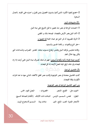 ‫ﻛﻮم‬‫دوت‬‫ﻣﺬﻛﺮة‬
30
2-‫ـﺎل‬‫ـ‬‫ﻤ‬‫ﻋ‬ ‫ـﺎم‬‫ـ‬‫ﻴ‬‫اﻟﻘ‬ ‫ـﻰ‬‫ـ‬‫ﻠ‬‫ﻋ‬ ‫ـﺎرﻩ‬‫ـ‬‫ﺒ‬‫اﺟ‬ ‫و‬ ‫ـﻞ‬‫ـ‬‫ﻴ‬‫ﻗﻠ‬ ‫ـﺜﻤﻦ‬‫ـ‬‫ﺑ‬ ‫ـﻮل‬‫ـ‬‫ﺼ‬‫اﶈ‬ ‫ـﱰون‬‫ـ‬‫ﺸ‬‫ﻳ‬ ‫ـﺎﻧﻮا‬‫ـ‬‫ﻛ‬‫ـﺬﻳﻦ‬‫ـ‬‫ﻟ‬‫ا‬ ‫اء‬‫ﱪ‬‫ـ‬‫ـ‬‫ﻜ‬‫اﻟ‬ ‫ـﻮذ‬‫ـ‬‫ﻔ‬‫ﻟﻨ‬ ‫ـﻊ‬‫ـ‬‫ﻀ‬‫ﺧ‬
‫اﻟﺴﺨﺮة‬.
)2(‫اﻟﺮى‬ ‫ﻣﺸﺮوﻋﺎت‬:
1-‫اﻟﻨﻴﻞ‬ ‫ﻣﻴﺎﻩ‬ ‫ﻋﻠﻰ‬ ‫اﻟﺘﺎرﻳﺦ‬ ‫ﻗﺒﻞ‬ ‫ﻣﺎ‬ ‫ﻋﺼﻮر‬ ‫ﻣﻨﺬ‬ ‫ﻣﺼﺮ‬ ‫ﰱ‬ ‫اﻋﺔ‬‫ر‬‫اﻟﺰ‬ ‫اﻋﺘﻤﺪت‬.
2-‫ﻓﻴ‬ ‫ﻟﻔﻴﻀﺎن‬ ‫اﻷرض‬ ‫ﻳﻐﻤﺮ‬ ‫اﻟﻨﻴﻞ‬ ‫ﻛﺎن‬‫اﻟﻄﻤﻰ‬ ‫و‬ ‫ﳌﺎء‬ ‫ﻤﺪﻫﺎ‬
3-‫اﳊﻴﺎة‬ ‫ﻋﻤﺎد‬ ‫ﻫﻮ‬ ‫اﻟﻨﻴﻞ‬ ‫ﺮ‬ ‫أن‬ ‫اﳌﺼﺮﻳﻮن‬ ‫أدرك‬‫ـ‬‫ﺑ‬ ‫اﻫﺘﻤﻮا‬ ‫ﻟﺬا‬:
-‫واﻟﻘﻨﻮات‬ ‫ع‬‫اﻟﱰ‬ ‫ﺣﻔﺮ‬.‫اﻟﺴﺪود‬‫و‬ ‫اﳉﺴﻮر‬ ‫إﻗﺎﻣﺔ‬ ‫و‬.
‫ـﻪ‬‫ـ‬‫ﻫ‬‫ﻣﻴﺎ‬ ‫ـﻮب‬‫ـ‬‫ﺴ‬‫ﻣﻨ‬ ‫ـﺎع‬‫ـ‬‫ﻔ‬‫ﺗ‬‫ر‬‫ا‬ ‫ـﺪﻳﺮ‬‫ـ‬‫ﻘ‬‫وﺗ‬ ‫ـﻞ‬‫ـ‬‫ﻴ‬‫اﻟﻨ‬ ‫ـﺔ‬‫ـ‬‫ﺒ‬‫اﻗ‬‫ﺮ‬‫ﳌ‬ ‫ـﺎﻳﻴﺲ‬‫ـ‬‫ﻘ‬‫ﻣ‬ ‫ـﺔ‬‫ـ‬‫ﻣ‬‫وإﻗﺎ‬.‫ـﱴ‬‫ـ‬‫ﻟ‬‫ا‬ ‫ـﺎﺣﺎت‬‫ـ‬‫ﺴ‬‫واﳌ‬ ‫اﺋﺐ‬‫ﺮ‬‫ـ‬‫ـ‬‫ﻀ‬‫اﻟ‬ ‫ـﺪﻳﺮ‬‫ـ‬‫ﻘ‬‫ﻟﺘ‬
‫اﻟﻌﺎم‬ ‫ﺧﻼل‬ ‫رﻳﻬﺎ‬ ‫ﳝﻜﻦ‬
‫ﻛﻔ‬‫و‬ ‫ـﺪا‬‫ـ‬‫ـ‬‫ﻛ‬‫ـﻼح‬‫ـ‬‫ـ‬‫ﻔ‬‫اﻟ‬ ‫ـﺎة‬‫ـ‬‫ـ‬‫ﻴ‬‫ﺣ‬ ‫ـﺖ‬‫ـ‬‫ـ‬‫ﻧ‬‫ﻛﺎ‬ً‫ﺎ‬‫ـ‬‫ـ‬‫ـ‬‫ﺣ‬‫ﺎ‬)‫ـﺮﻫﻦ‬‫ـ‬‫ـ‬‫ﺑ‬(‫اد‬‫ز‬ ‫إذا‬ ‫ـﻪ‬‫ـ‬‫ـ‬‫ﺿ‬‫أر‬ ‫ـﻰ‬‫ـ‬‫ـ‬‫ﻠ‬‫ﻋ‬ ‫ـﻞ‬‫ـ‬‫ـ‬‫ﻴ‬‫اﻟﻨ‬ ‫ـﺎﻩ‬‫ـ‬‫ـ‬‫ﻴ‬‫ﻣ‬ ‫ـﺮف‬‫ـ‬‫ـ‬‫ﺼ‬‫ﻟ‬ ‫ـﻘﺎء‬‫ـ‬‫ـ‬‫ﺷ‬ ‫ﰱ‬ ‫ـﻮ‬‫ـ‬‫ـ‬‫ﻬ‬‫ﻓ‬
‫ﻓﻴﻀﺎﻧﻪ‬ ‫ﻗﻞ‬ ‫إذا‬ ‫ﻷرﺿﻪ‬ ‫ﻟﺘﺼﻞ‬ ‫اﳌﻴﺎﻩ‬ ‫ﻟﺮﻓﻊ‬ ‫ﺷﻘﺎء‬ ‫وﰱ‬ ‫ﻓﻴﻀﺎﻧﻪ‬.
)3(‫اﻋﻴﺔ‬‫ر‬‫اﻟﺰ‬ ‫اﶈﺎﺻﻴﻞ‬:
‫ات‬‫ﱰ‬‫ـ‬‫ﻓ‬ ‫ـﺪا‬‫ﻋ‬ ‫ـﺎ‬‫ﻣ‬ ‫ـﺎ‬‫ﻬ‬‫ﻣﻨ‬ ‫ـﺬاﺗﻰ‬‫ﻟ‬‫ا‬ ‫ـﺎء‬‫ﻔ‬‫اﻻﻛﺘ‬ ‫ـﻖ‬‫ﻘ‬‫ﲢ‬ ‫ﻣﺼﺮ‬ ‫ﻛﺎﻧﺖ‬‫و‬ ‫اﻟﻔﺮﻋﻮﻧﻴﺔ‬ ‫ﻣﺼﺮ‬ ‫ﰱ‬ ‫ﻣﺘﻌﺪدة‬ ‫اﶈﺎﺻﻴﻞ‬ ‫ﻛﺎﻧﺖ‬
‫اﻟﻔﻴﻀﺎن‬ ‫وﻗﻠﺔ‬ ‫اﻟﻜﻮارث‬.
‫اﶈ‬ ‫أﺷﻬﺮ‬ ‫وﻣﻦ‬‫اﻟﻔﺮﻋﻮﻧﻴﺔ‬ ‫ﻣﺼﺮ‬ ‫ﰱ‬ ‫اﻋﻴﺔ‬‫ر‬‫اﻟﺰ‬ ‫ﺎﺻﻴﻞ‬:
‫ﻣﺜﻞ‬ ‫اﳊﺒﻮب‬:‫اﻟﺸﻌﲑ‬ ‫ـ‬ ‫اﻟﻘﻤﺢ‬.‫اﳋﻀﺮوات‬:‫اﳋﺲ‬ ‫ـ‬ ‫اﻟﺜﻮم‬ ‫اﻟﺒﺼﻞ‬.
‫اﻟﺒﻘﻮل‬:‫اﻟﱰﻣﺲ‬ ‫ـ‬ ‫اﻟﺴﻤﺴﻢ‬ ‫ـ‬ ‫ﻟﻌﺪس‬.‫اﻷﻟﻴﺎف‬ ‫ذات‬ ‫ت‬ ‫اﻟﻨﺒﺎ‬)‫اﻟﻜﺘﺎن‬(‫اﻟﻨﺴﻴﺞ‬ ‫ﻟﺼﻨﺎﻋﺔ‬.
‫اﳌﺜﻤﺮة‬ ‫اﻷﺷﺠﺎر‬:‫اﻟﺘﲔ‬ ‫ـ‬ ‫اﻟﺒﻠﺢ‬ ‫ـ‬ ‫اﻟﻌﻨﺐ‬.‫ﻧﺒﺎ‬‫ﻳﻨﺔ‬‫ز‬ ‫ت‬:‫ﻳﺖ‬‫ﺰ‬‫اﻟ‬ ‫اج‬‫ﺮ‬‫ﻻﺳﺘﺨ‬ ‫اﻟﺴﻤﺴﻢ‬.
 