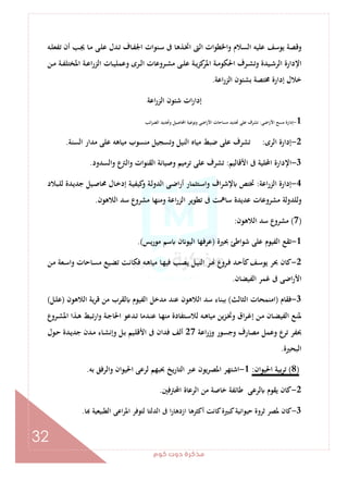 ‫ﻛﻮم‬‫دوت‬‫ﻣﺬﻛﺮة‬
32
‫ـﻪ‬‫ﻠ‬‫ﺗﻔﻌ‬ ‫أن‬ ‫ـﺐ‬‫ﳚ‬ ‫ـﺎ‬‫ﻣ‬ ‫ـﻰ‬‫ﻠ‬‫ﻋ‬ ‫ـﺪل‬‫ﺗ‬ ‫ـﺎف‬‫ﻔ‬‫اﳉ‬ ‫ـﻨﻮات‬‫ﺳ‬ ‫ﰱ‬ ‫ـﺬﻫﺎ‬‫ﲣ‬‫ا‬ ‫اﻟﱴ‬ ‫واﳋﻄﻮات‬ ‫اﻟﺴﻼم‬ ‫ﻋﻠﻴﻪ‬ ‫ﻳﻮﺳﻒ‬ ‫وﻗﺼﺔ‬
‫ـﻦ‬‫ـ‬‫ﻣ‬ ‫ـﺔ‬‫ـ‬‫ﻔ‬‫اﳌﺨﺘﻠ‬ ‫ـﺔ‬‫ـ‬‫ﻋ‬‫ا‬‫ر‬‫اﻟﺰ‬ ‫ـﺎت‬‫ـ‬‫ﻴ‬‫وﻋﻤﻠ‬ ‫ـﺮى‬‫ـ‬‫ﻟ‬‫ا‬ ‫ـﺮوﻋﺎت‬‫ـ‬‫ﺸ‬‫ﻣ‬ ‫ـﻰ‬‫ـ‬‫ﻠ‬‫ﻋ‬ ‫ـﺔ‬‫ـ‬‫ﻳ‬‫ﻛﺰ‬‫اﳌﺮ‬ ‫ـﺔ‬‫ـ‬‫ﻣ‬‫اﳊﻜﻮ‬ ‫ـﺮف‬‫ـ‬‫ﺸ‬‫وﺗ‬ ‫ـﻴﺪة‬‫ـ‬‫ﺷ‬‫اﻟﺮ‬ ‫اﻹدارة‬
‫إدا‬ ‫ﺧﻼل‬‫اﻋﺔ‬‫ر‬‫اﻟﺰ‬ ‫ﺑﺸﺌﻮن‬ ‫ﳐﺘﺼﺔ‬ ‫رة‬.
‫اﻋﺔ‬‫ر‬‫اﻟﺰ‬ ‫ﺷﺌﻮن‬ ‫ات‬‫ر‬‫إدا‬
1-‫اﺿﻰ‬‫ر‬‫اﻷ‬ ‫ﻣﺴﺢ‬ ‫إدارة‬:‫اﺋﺐ‬‫ﺮ‬‫اﻟﻀ‬ ‫وﲢﺪﻳﺪ‬ ‫اﶈﺎﺻﻴﻞ‬ ‫وﻧﻮﻋﻴﺔ‬ ‫اﺿﻰ‬‫ر‬‫اﻷ‬ ‫ﻣﺴﺎﺣﺎت‬ ‫ﲢﺪﻳﺪ‬ ‫ﻋﻠﻰ‬ ‫ﺗﺸﺮف‬
2-‫اﻟﺮى‬ ‫إدارة‬:‫اﻟﺴﻨﺔ‬ ‫ﻣﺪار‬ ‫ﻋﻠﻰ‬ ‫ﻣﻴﺎﻫﻪ‬ ‫ﻣﻨﺴﻮب‬ ‫وﺗﺴﺠﻴﻞ‬ ‫اﻟﻨﻴﻞ‬ ‫ﻣﻴﺎﻩ‬ ‫ﺿﺒﻂ‬ ‫ﻋﻠﻰ‬ ‫ﺗﺸﺮف‬.
3-‫اﻷﻗﺎﻟﻴﻢ‬ ‫ﰱ‬ ‫اﶈﻠﻴﺔ‬ ‫اﻹدارة‬:‫وﺻﻴﺎﻧﺔ‬ ‫ﺗﺮﻣﻴﻢ‬ ‫ﻋﻠﻰ‬ ‫ﺗﺸﺮف‬‫اﻟﺴﺪود‬‫و‬ ‫ع‬‫واﻟﱰ‬ ‫اﻟﻘﻨﻮات‬.
4-‫اﻋﺔ‬‫ر‬‫اﻟﺰ‬ ‫إدارة‬:‫ـﺒﻼد‬‫ﻠ‬‫ﻟ‬ ‫ـﺪة‬‫ﻳ‬‫ﺟﺪ‬ ‫ـﻴﻞ‬‫ﺻ‬‫ﳏﺎ‬ ‫ـﺎل‬‫ﺧ‬‫إد‬ ‫ـﺔ‬‫ﻴ‬‫ﻛﻴﻔ‬‫و‬ ‫ـﺔ‬‫ﻟ‬‫اﻟﺪو‬ ‫ـﻰ‬‫ﺿ‬‫ا‬‫ر‬‫أ‬ ‫ـﺘﺜﻤﺎر‬‫ﺳ‬‫وا‬ ‫اف‬‫ﺮ‬‫ﻹﺷ‬ ‫ﲣﺘﺺ‬
‫اﻟﻼﻫﻮن‬ ‫ﺳﺪ‬ ‫ﻣﺸﺮوع‬ ‫وﻣﻨﻬﺎ‬ ‫اﻋﺔ‬‫ر‬‫اﻟﺰ‬ ‫ﺗﻄﻮﻳﺮ‬ ‫ﰱ‬ ‫ﺳﺎﳘﺖ‬ ‫ﻋﺪﻳﺪة‬ ‫ﻣﺸﺮوﻋﺎت‬ ‫وﻟﻠﺪوﻟﺔ‬.
)7(‫اﻟﻼﻫﻮن‬ ‫ﺳﺪ‬ ‫ﻣﺸﺮوع‬:
1-‫ﲝﲑة‬ ‫ﺷﻮاﻃﺊ‬ ‫ﻋﻠﻰ‬ ‫اﻟﻔﻴﻮم‬ ‫ﺗﻘﻊ‬)‫ﻣﻮرﻳﺲ‬ ‫ﺳﻢ‬ ‫ن‬ ‫اﻟﻴﻮ‬ ‫ﻋﺮﻓﻬﺎ‬.(
2-‫ـﻦ‬‫ﻣ‬ ‫ـﻌﺔ‬‫ﺳ‬‫وا‬ ‫ـﺎﺣﺎت‬‫ﺴ‬‫ﻣ‬ ‫ـﻴﻊ‬‫ﻀ‬‫ﺗ‬ ‫ـﺖ‬‫ﻧ‬‫ﻓﻜﺎ‬ ‫ـﻪ‬‫ﻫ‬‫ﻣﻴﺎ‬ ‫ـﺎ‬‫ﻬ‬‫ﻓﻴ‬ ‫ـﺐ‬‫ﺼ‬‫ﻳ‬ ‫ـﻞ‬‫ﻴ‬‫اﻟﻨ‬ ‫ـﺮ‬ ‫ـﺮوع‬‫ﻓ‬ ‫ـﺪ‬‫ﺣ‬‫ﻛﺄ‬‫ـﻒ‬‫ﺳ‬‫ﻳﻮ‬ ‫ﲝﺮ‬ ‫ﻛﺎن‬
‫اﻟﻔﻴﻀﺎن‬ ‫ﻏﻤﺮ‬ ‫ﰱ‬ ‫اﺿﻰ‬‫ر‬‫اﻷ‬.
3-‫ﻓﻘﺎم‬)‫اﻟﺜﺎﻟﺚ‬ ‫اﻣﻨﻤﺤﺎت‬(‫اﻟﻼﻫﻮن‬ ‫ﻳﺔ‬‫ﺮ‬‫ﻗ‬ ‫ﻣﻦ‬ ‫ﻟﻘﺮب‬ ‫اﻟﻔﻴﻮم‬ ‫ﻣﺪﺧﻞ‬ ‫ﻋﻨﺪ‬ ‫اﻟﻼﻫﻮن‬ ‫ﺳﺪ‬ ‫ﺑﺒﻨﺎء‬)‫ـﻞ‬‫ﻠ‬‫ﻋ‬(
‫ـ‬‫ـ‬‫ﺟ‬‫اﳊﺎ‬ ‫ـﺪﻋﻮ‬‫ـ‬‫ﺗ‬ ‫ـﺪﻣﺎ‬‫ـ‬‫ﻨ‬‫ﻋ‬ ‫ـﺎ‬‫ـ‬‫ﻬ‬‫ﻣﻨ‬ ‫ـﺘﻔﺎدة‬‫ـ‬‫ﺳ‬‫ﻟﻼ‬ ‫ـﻪ‬‫ـ‬‫ﻫ‬‫ﻣﻴﺎ‬ ‫ﻳﻦ‬‫ﺰ‬‫ـ‬‫ـ‬‫ﲣ‬‫و‬ ‫اق‬‫ﺮ‬‫ـ‬‫ـ‬‫ﻏ‬‫إ‬ ‫ـﻦ‬‫ـ‬‫ﻣ‬ ‫ـﺎن‬‫ـ‬‫ﻀ‬‫اﻟﻔﻴ‬ ‫ـﻊ‬‫ـ‬‫ﻨ‬‫ﳌ‬‫ـﺮوع‬‫ـ‬‫ﺸ‬‫اﳌ‬ ‫ـﺬا‬‫ـ‬‫ﻫ‬ ‫ـﺒﻂ‬‫ـ‬‫ﺗ‬‫وار‬ ‫ﺔ‬
‫اﻋﺔ‬‫ر‬‫وز‬ ‫وﺟﺴﻮر‬ ‫ﻣﺼﺎرف‬ ‫وﻋﻤﻞ‬ ‫ع‬‫ﺗﺮ‬ ‫ﲝﻔﺮ‬27‫ـﻮل‬‫ﺣ‬ ‫ـﺪة‬‫ﻳ‬‫ﺟﺪ‬ ‫ـﺪن‬‫ﻣ‬ ‫ـﺎء‬‫ﺸ‬‫وإﻧ‬ ‫ـﻞ‬‫ﺑ‬ ‫ـﻴﻢ‬‫ﻠ‬‫اﻷﻗ‬ ‫ﰱ‬ ‫ﻓﺪان‬ ‫أﻟﻒ‬
‫اﻟﺒﺤﲑة‬.
)8(‫اﳊﻴﻮان‬ ‫ﺑﻴﺔ‬‫ﺮ‬‫ﺗ‬:1-‫ﺑﻪ‬ ‫واﻟﺮﻓﻖ‬ ‫اﳊﻴﻮان‬ ‫ﻟﺮﻋﻰ‬ ‫ﲝﺒﻬﻢ‬ ‫ﻳﺦ‬‫ر‬‫اﻟﺘﺎ‬ ‫ﻋﱪ‬ ‫اﳌﺼﺮﻳﻮن‬ ‫اﺷﺘﻬﺮ‬.
2-‫اﶈﱰﻓﲔ‬ ‫اﻟﺮﻋﺎة‬ ‫ﻣﻦ‬ ‫ﺧﺎﺻﺔ‬ ‫ﻃﺎﺋﻔﺔ‬ ‫ﻟﺮﻋﻰ‬ ‫ﻳﻘﻮم‬ ‫ﻛﺎن‬.
3-‫ﺛﺮوة‬ ‫ﳌﺼﺮ‬ ‫ﻛﺎن‬‫ﺎ‬ ‫اﻟﻄﺒﻴﻌﻴﺔ‬ ‫اﻋﻰ‬‫ﺮ‬‫اﳌ‬ ‫ﻟﺘﻮﻓﺮ‬ ‫اﻟﺪﻟﺘﺎ‬ ‫ﰱ‬ ‫ا‬‫ر‬‫ازدﻫﺎ‬ ‫أﻛﺜﺮﻫﺎ‬ ‫ﻛﺎﻧﺖ‬‫ﻛﺒﲑة‬‫ﺣﻴﻮاﻧﻴﺔ‬.
 