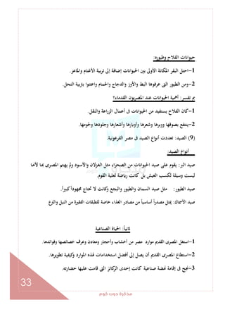 ‫ﻛﻮم‬‫دوت‬‫ﻣﺬﻛﺮة‬
33
‫وﻃﻴﻮرﻩ‬ ‫اﻟﻔﻼح‬ ‫ت‬ ‫ﺣﻴﻮا‬:
1-‫واﳌﺎﻋﺰ‬ ‫اﻷﻏﻨﺎم‬ ‫ﺗﺮﺑﻴﺔ‬ ‫إﱃ‬ ‫إﺿﺎﻓﺔ‬ ‫ت‬ ‫اﳊﻴﻮا‬ ‫ﺑﲔ‬ ‫اﻷوﱃ‬ ‫اﳌﻜﺎﻧﺔ‬ ‫اﻟﺒﻘﺮ‬ ‫اﺣﺘﻞ‬.
2-‫اﻟﻨﺤﻞ‬ ‫ﺑﱰﺑﻴﺔ‬ ‫واﻋﺘﻨﻮا‬ ‫واﳊﻤﺎم‬ ‫واﻟﺪﺟﺎج‬ ‫اﻷوز‬‫و‬ ‫اﻟﺒﻂ‬ ‫ﻋﺮﻓﻮﻫﺎ‬ ‫اﻟﱴ‬ ‫اﻟﻄﻴﻮر‬ ‫وﻣﻦ‬.
‫ﺗﻔﺴﺮ‬ ‫ﰈ‬:‫اﻟﻘﺪﻣﺎء؟‬ ‫ﻳﻮن‬‫ﺮ‬‫اﳌﺼ‬ ‫ﻋﻨﺪ‬ ‫ت‬ ‫اﳊﻴﻮا‬ ‫أﳘﻴﺔ‬
1-‫واﻟﻨﻘﻞ‬ ‫اﻋﺔ‬‫ر‬‫اﻟﺰ‬ ‫أﻋﻤﺎل‬ ‫ﰱ‬ ‫ت‬ ‫ا‬‫ﻮ‬‫اﳊﻴ‬ ‫ﻣﻦ‬ ‫ﻳﺴﺘﻔﻴﺪ‬ ‫اﻟﻔﻼح‬ ‫ﻛﺎن‬.
2-‫وﳊﻮﻣﻬﺎ‬ ‫وﺟﻠﻮدﻫﺎ‬ ‫وأﺷﻌﺎرﻫﺎ‬ ‫رﻫﺎ‬ ‫وأو‬ ‫وﺷﻌﺮﻫﺎ‬ ‫ووﺑﺮﻫﺎ‬ ‫ﺑﺼﻮﻓﻬﺎ‬ ‫ﻳﻨﺘﻔﻊ‬.
)9(‫اﻟﺼﻴﺪ‬:‫اﻟﻔﺮﻋﻮﻧﻴﺔ‬ ‫ﻣﺼﺮ‬ ‫ﰱ‬ ‫اﻟﺼﻴﺪ‬ ‫اع‬‫ﻮ‬‫أﻧ‬ ‫ﺗﻌﺪدت‬.
‫اﻟﺼﻴﺪ‬ ‫اع‬‫ﻮ‬‫أﻧ‬:
‫اﻟﱪ‬ ‫ﺻﻴﺪ‬:‫ت‬ ‫اﳊﻴﻮا‬ ‫ﺻﻴﺪ‬ ‫ﻋﻠﻰ‬ ‫ﻳﻘﻮم‬‫ـﺎ‬ ‫ﻷ‬ ‫ـﺎ‬ ‫ـﺮى‬‫ﺼ‬‫اﳌ‬ ‫ـﺘﻢ‬‫ﻬ‬‫ﻳ‬ ‫وﱂ‬ ‫ـﻮد‬‫ﺳ‬‫واﻷ‬ ‫ـﺰﻻن‬‫ﻐ‬‫اﻟ‬ ‫ﻣﺜﻞ‬ ‫اء‬‫ﺮ‬‫اﻟﺼﺤ‬ ‫ﻣﻦ‬
‫اﻟﻘﻮم‬ ‫ﻟﻌﻠﻴﺔ‬ ‫ﺿﺔ‬ ‫ر‬ ‫ﻛﺎﻧﺖ‬ ‫ﺑﻞ‬ ‫اﻟﻌﻴﺶ‬ ‫ﻟﻜﺴﺐ‬ ‫وﺳﻴﻠﺔ‬ ‫ﻟﻴﺴﺖ‬.
‫اﻟﻄﻴﻮر‬ ‫ﺻﻴﺪ‬:ً‫ا‬‫ﻛﺒﲑ‬ً‫ا‬‫ﳎﻬﻮد‬ ‫ﲢﺘﺎج‬ ‫ﻻ‬ ‫ﻛﺎﻧﺖ‬‫و‬ ‫واﻟﺒﺠﻊ‬ ‫اﻟﻄﻴﻮر‬‫و‬ ‫اﻟﺴﻤﺎن‬ ‫ﺻﻴﺪ‬ ‫ﻣﺜﻞ‬.
‫اﻷﲰﺎك‬ ‫ﺻﻴﺪ‬:‫ﻣﻦ‬ ‫اﻟﻔﻘﲑة‬ ‫ﻟﻠﻄﺒﻘﺎت‬ ‫ﺧﺎﺻﺔ‬ ‫اﻟﻐﺬاء‬ ‫ﻣﺼﺎدر‬ ‫ﻣﻦ‬ ً‫ﺎ‬‫أﺳﺎﺳﻴ‬ ً‫ا‬‫ر‬‫ﻣﺼﺪ‬ ‫ﳝﺜﻞ‬‫ع‬‫واﻟﱰ‬ ‫اﻟﻨﻴﻞ‬
ً‫ﺎ‬‫ﻧﻴ‬:‫اﻟﺼﻨﺎﻋﻴﺔ‬ ‫اﳊﻴﺎة‬
1-‫وﻓﻮاﺋﺪﻫﺎ‬ ‫ﺧﺼﺎﺋﺼﻬﺎ‬ ‫وﻋﺮف‬ ‫وﻣﻌﺎدن‬ ‫وأﺣﺠﺎر‬ ‫أﺧﺸﺎب‬ ‫ﻣﻦ‬ ‫ﻣﺼﺮ‬ ‫ﻣﻮارد‬ ‫اﻟﻘﺪﱘ‬ ‫اﳌﺼﺮى‬ ‫اﺳﺘﻐﻞ‬.
2-‫ﺗﻄﻮﻳﺮﻫﺎ‬ ‫ﻛﻴﻔﻴﺔ‬‫و‬ ‫اﳌﻮارد‬ ‫ﳍﺬﻩ‬ ‫اﺳﺘﺨﺪاﻣﺎت‬ ‫أﻓﻀﻞ‬ ‫إﱃ‬ ‫ﻳﺼﻞ‬ ‫أن‬ ‫اﻟﻘﺪﱘ‬ ‫اﳌﺼﺮى‬ ‫اﺳﺘﻄﺎع‬.
3-‫ﻋﻠﻴ‬ ‫ﻗﺎﻣﺖ‬ ‫اﻟﱴ‬ ‫ﻛﺎﺋﺰ‬‫اﻟﺮ‬ ‫إﺣﺪى‬ ‫ﻛﺎﻧﺖ‬ ‫ﺻﻨﺎﻋﻴﺔ‬ ‫ﻀﺔ‬ ‫إﻗﺎﻣﺔ‬ ‫ﰱ‬ ‫ﳒﺢ‬‫ﺗﻪ‬‫ر‬‫ﺣﻀﺎ‬ ‫ﻬﺎ‬.
 