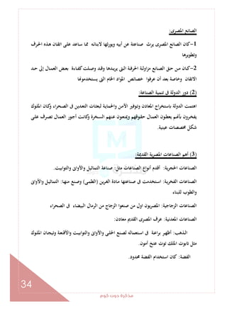 ‫ﻛﻮم‬‫دوت‬‫ﻣﺬﻛﺮة‬
34
‫اﳌﺼﺮى‬ ‫اﻟﺼﺎﻧﻊ‬:
1-‫ـﺮف‬‫ﳊ‬‫ا‬ ‫ـﺬﻩ‬‫ﻫ‬ ‫ـﺎن‬‫ﻘ‬‫اﺗ‬ ‫ـﻰ‬‫ﻠ‬‫ﻋ‬ ‫ـﺎﻋﺪ‬‫ﺳ‬ ‫ـﺎ‬‫ﳑ‬ ‫ـﻪ‬‫ﺋ‬‫ﻻﺑﻨﺎ‬ ‫ﺛﻬﺎ‬‫ر‬‫وﻳﻮ‬ ‫أﺑﻴﻪ‬ ‫ﻋﻦ‬ ‫ﺻﻨﺎﻋﺘﺔ‬ ‫ﻳﺮث‬ ‫اﳌﺼﺮى‬ ‫اﻟﺼﺎﻧﻊ‬ ‫ﻛﺎن‬
‫وﺗﻄﻮﻳﺮﻫﺎ‬
2-‫ـﺪ‬‫ـ‬‫ﺣ‬ ‫إﱃ‬ ‫ـﺎل‬‫ـ‬‫ﻤ‬‫اﻟﻌ‬ ‫ـﺾ‬‫ـ‬‫ﻌ‬‫ﺑ‬ ‫ـﺎءة‬‫ـ‬‫ﻔ‬‫ﻛ‬‫ـﻠﺖ‬‫ـ‬‫ﺻ‬‫و‬ ‫ـﺪ‬‫ـ‬‫ﻗ‬‫و‬ ‫ـﺪﻫﺎ‬‫ـ‬‫ﻳ‬‫ﺮ‬‫ﻳ‬ ‫ـﱴ‬‫ـ‬‫ﻟ‬‫ا‬ ‫ـﺔ‬‫ـ‬‫ﻓ‬‫اﳊﺮ‬ ‫ـﺔ‬‫ـ‬‫ﻟ‬‫او‬‫ﺰ‬‫ﻣ‬ ‫ـﺎﻧﻊ‬‫ـ‬‫ﺼ‬‫اﻟ‬ ‫ـﻖ‬‫ـ‬‫ﺣ‬ ‫ـﻦ‬‫ـ‬‫ﻣ‬ ‫ـﺎن‬‫ـ‬‫ﻛ‬
‫ﻳ‬ ‫اﻟﱴ‬ ‫اﳋﺎم‬ ‫اﳌﻮاد‬ ‫ﺧﺼﺎﺋﺺ‬ ‫ﻋﺮﻓﻮا‬ ‫أن‬ ‫ﺑﻌﺪ‬ ‫وﺧﺎﺻﺔ‬ ‫اﻻﺗﻘﺎن‬‫ﺎ‬ ‫ﺴﺘﺨﺪﻣﻮ‬
)2(‫اﻟﺼﻨﺎﻋﺔ‬ ‫ﺗﻨﻤﻴﺔ‬ ‫ﰱ‬ ‫اﻟﺪوﻟﺔ‬ ‫دور‬:
‫ـﻮك‬‫ﻠ‬‫اﳌ‬ ‫ـﺎن‬‫ﻛ‬‫و‬ ‫اء‬‫ﺮ‬‫ـﺤ‬‫ﺼ‬‫اﻟ‬ ‫ﰱ‬ ‫ـﺪﻳﻦ‬‫ﻌ‬‫اﻟﺘ‬ ‫ـﺎت‬‫ﺜ‬‫ﻟﺒﻌ‬ ‫ـﺔ‬‫ﻳ‬‫واﳊﻤﺎ‬ ‫ـﻦ‬‫ﻣ‬‫اﻷ‬ ‫ـﻮﻓﲑ‬‫ﺗ‬‫و‬ ‫اﳌﻌﺎدن‬ ‫اج‬‫ﺮ‬‫ﺳﺘﺨ‬ ‫اﻟﺪوﻟﺔ‬ ‫اﻫﺘﻤﺖ‬
‫ـﻰ‬‫ـ‬‫ﻠ‬‫ﻋ‬ ‫ـﺮف‬‫ـ‬‫ﺼ‬‫ﺗ‬ ‫ـﺎل‬‫ـ‬‫ﻤ‬‫اﻟﻌ‬ ‫ـﻮر‬‫ـ‬‫ﺟ‬‫أ‬ ‫ـﺖ‬‫ـ‬‫ﻧ‬‫ﻛﺎ‬‫و‬ ‫ـﺨﺮة‬‫ـ‬‫ﺴ‬‫اﻟ‬ ‫ـﻨﻬﻢ‬‫ـ‬‫ﻋ‬ ‫ـﻮن‬‫ـ‬‫ﻌ‬‫وﳝﻨ‬ ‫ـﻮﻗﻬﻢ‬‫ـ‬‫ﻘ‬‫ﺣ‬ ‫ـﺎل‬‫ـ‬‫ﻤ‬‫اﻟﻌ‬ ‫ـﻮن‬‫ـ‬‫ﻄ‬‫ﻳﻌ‬ ‫ـﻢ‬‫ـ‬ ‫ـﺮون‬‫ـ‬‫ﺨ‬‫ﻳﻔ‬
‫ﻋﻴﻨﻴﺔ‬ ‫ﳐﺼﺼﺎت‬ ‫ﺷﻜﻞ‬.
)3(‫ﻳ‬‫ﺮ‬‫اﳌﺼ‬ ‫اﻟﺼﻨﺎﻋﺎت‬ ‫أﻫﻢ‬‫اﻟﻘﺪﳝﺔ‬ ‫ﺔ‬:
‫اﳊﺠﺮﻳﺔ‬ ‫اﻟﺼﻨﺎﻋﺎت‬:‫ﻣﺜﻞ‬ ‫اﻟﺼﻨﺎﻋﺎت‬ ‫اع‬‫ﻮ‬‫أﻧ‬ ‫أﻗﺪم‬:‫اﺑﻴﺖ‬‫ﻮ‬‫واﻟﺘ‬ ‫واﻷواﱏ‬ ‫اﻟﺘﻤﺎﺛﻴﻞ‬ ‫ﺻﻨﺎﻋﺔ‬.
‫ـﺔ‬‫ﻳ‬‫اﻟﻔﺨﺮ‬ ‫اﻟﺼﻨﺎﻋﺎت‬:‫ﻳﻦ‬‫ﺮ‬‫ـ‬‫ﻐ‬‫اﻟ‬ ‫ـﺎدة‬‫ﻣ‬ ‫ـﻨﺎﻋﺘﻬﺎ‬‫ﺻ‬ ‫ﰱ‬ ‫ـﺘﺨﺪﻣﺖ‬‫ﺳ‬‫ا‬)‫ـﻰ‬‫ﻤ‬‫اﻟﻄ‬(‫ـﺎ‬‫ﻬ‬‫ﻣﻨ‬ ‫ـﻨﻊ‬‫ﺻ‬‫و‬:‫واﻷواﱏ‬ ‫ـﻞ‬‫ﻴ‬‫اﻟﺘﻤﺎﺛ‬
‫ﻟﻠﺒﻨﺎء‬ ‫اﻟﻄﻮب‬‫و‬
‫اﻟﺰﺟﺎﺟﻴﺔ‬ ‫اﻟﺼﻨﺎﻋﺎت‬:‫اﻟﺒﻴﻀﺎء‬ ‫اﻟﺮﻣﺎل‬ ‫ﻣﻦ‬ ‫اﻟﺰﺟﺎج‬ ‫ﺻﻨﻌﻮا‬ ‫ﻣﻦ‬ ‫اول‬ ‫اﳌﺼﺮﻳﻮن‬‫اء‬‫ﺮ‬‫اﻟﺼﺤ‬ ‫ﰱ‬
‫اﳌﻌﺪﻧﻴﺔ‬ ‫اﻟﺼﻨﺎﻋﺎت‬:‫ﻣﻌﺎدن‬ ‫اﻟﻘﺪﱘ‬ ‫اﳌﺼﺮى‬ ‫ﻋﺮف‬:
‫ـﺬﻫﺐ‬‫ـ‬‫ﻟ‬‫ا‬:‫ـﻮك‬‫ـ‬‫ﻠ‬‫اﳌ‬ ‫ـﺎن‬‫ـ‬‫ﺠ‬‫وﺗﻴ‬ ‫ـﺔ‬‫ـ‬‫ﻌ‬‫اﻷﻗﻨ‬‫و‬ ‫ـﺖ‬‫ـ‬‫ﻴ‬‫واﻟﺘﻮاﺑ‬ ‫واﻷواﱏ‬ ‫ـﻰ‬‫ـ‬‫ﻠ‬‫اﳊ‬ ‫ـﻨﻊ‬‫ـ‬‫ﺼ‬‫ﻟ‬ ‫ـﺘﻌﻤﺎﻟﻪ‬‫ـ‬‫ﺳ‬‫ا‬ ‫ﰱ‬ ‫ـﺔ‬‫ـ‬‫ﻋ‬‫ا‬‫ﺮ‬‫ﺑ‬ ‫ـﺮ‬‫ـ‬‫ﻬ‬‫أﻇ‬
‫أﻣﻮن‬ ‫ﻋﻨﺦ‬ ‫ﺗﻮت‬ ‫اﳌﻠﻚ‬ ‫ﺑﻮت‬ ‫ﻣﺜﻞ‬.
‫اﻟﻔﻀﺔ‬:‫ﳏﺪود‬ ‫اﻟﻔﻀﺔ‬ ‫اﺳﺘﺨﺪام‬ ‫ﻛﺎن‬.
 