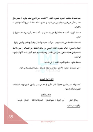 ‫ﻛﻮم‬‫دوت‬‫ﻣﺬﻛﺮة‬
35
‫ـﺎب‬‫ـ‬‫ﺸ‬‫اﻷﺧ‬ ‫ـﻨﺎﻋﺎت‬‫ـ‬‫ﺻ‬:‫اﻷ‬ ‫ـﺪﱘ‬‫ـ‬‫ﻘ‬‫اﻟ‬ ‫ـﺮى‬‫ـ‬‫ﺼ‬‫اﳌ‬ ‫ـﺘﻮرد‬‫ـ‬‫ﺳ‬‫ا‬‫ـﻞ‬‫ـ‬‫ﺜ‬‫ﻣ‬ ‫ـﺮ‬‫ـ‬‫ﺼ‬‫ﻣ‬ ‫ﰱ‬ ‫ـﺎ‬‫ـ‬‫ﻫ‬‫ﺗﻮﻓﺮ‬ ‫ـﺪم‬‫ـ‬‫ﻌ‬‫ﻟ‬ ‫ـﺎرج‬‫ـ‬‫ﳋ‬‫ا‬ ‫ـﻦ‬‫ـ‬‫ﻣ‬ ‫ـﺎب‬‫ـ‬‫ﺸ‬‫ﺧ‬
‫ـﺖ‬‫ـ‬‫ـ‬‫ﻴ‬‫اﺑ‬‫ﻮ‬‫واﻟﺘ‬ ‫ث‬ ‫واﻷ‬ ‫ـﻔﻦ‬‫ـ‬‫ـ‬‫ﺴ‬‫اﻟ‬ ‫ـﻨﺎﻋﺔ‬‫ـ‬‫ـ‬‫ﺼ‬‫ﻟ‬ ‫ـﺖ‬‫ـ‬‫ـ‬‫ﻧ‬‫ﺑﻮ‬ ‫ـﻼد‬‫ـ‬‫ـ‬‫ﺑ‬‫و‬ ‫ـﺔ‬‫ـ‬‫ـ‬‫ﺑ‬‫اﻟﻨﻮ‬ ‫ـﻦ‬‫ـ‬‫ـ‬‫ﻣ‬ ‫ـﻮس‬‫ـ‬‫ـ‬‫ﻨ‬‫اﻷﺑ‬‫و‬ ‫ـﺎ‬‫ـ‬‫ـ‬‫ﻴ‬‫ﻓﻴﻨﻴﻘ‬ ‫ـﻦ‬‫ـ‬‫ـ‬‫ﻣ‬ ‫اﻷرز‬ ‫ـﺐ‬‫ـ‬‫ـ‬‫ﺸ‬‫ﺧ‬
‫اﻷﺑﻮاب‬‫و‬
‫ـﻮرق‬‫ـ‬‫ﻟ‬‫ا‬ ‫ـﻨﺎﻋﺔ‬‫ـ‬‫ﺻ‬:‫ﰱ‬ ‫ـﻮرق‬‫ـ‬‫ﻟ‬‫ا‬ ‫ـﻨﻌﺖ‬‫ـ‬‫ﺻ‬ ‫ـﻦ‬‫ـ‬‫ﻣ‬ ‫أول‬ ‫ـﺮ‬‫ـ‬‫ﺼ‬‫ﻣ‬ ‫ـﺖ‬‫ـ‬‫ﻧ‬‫ﻛﺎ‬‫ـ‬ ‫ـﱪدى‬‫ـ‬‫ﻟ‬‫ا‬ ‫ـﺎت‬‫ـ‬‫ﺒ‬‫ﻧ‬ ‫ـﻦ‬‫ـ‬‫ﻣ‬ ‫ـﻮرق‬‫ـ‬‫ﻟ‬‫ا‬ ‫ـﻨﺎﻋﺔ‬‫ـ‬‫ﺻ‬ ‫ـﺖ‬‫ـ‬‫ﻧ‬‫ﻛﺎ‬
‫اﻟﻌﺎﱂ‬.
‫اﻟﱪدى‬ ‫ﻧﺒﺎت‬ ‫ﻋﻠﻰ‬ ‫اﻟﻘﺎﺋﻤﺔ‬ ‫اﻟﺼﻨﺎﻋﺎت‬:‫اﳌ‬‫واﻟﻮرق‬ ‫واﻟﻔﺮش‬ ‫اﳊﺼﺮ‬‫و‬ ‫واﳊﺒﺎل‬ ‫واﻟﺴﻼل‬ ‫اﳋﻔﻴﻔﺔ‬ ‫اﻛﺐ‬‫ﺮ‬.
‫ـﻴﺞ‬‫ـ‬‫ﺴ‬‫اﻟﻨ‬‫و‬ ‫ـﺰل‬‫ـ‬‫ﻐ‬‫اﻟ‬:‫ـﺖ‬‫ـ‬‫ﻧ‬‫ﻛﺎ‬‫و‬ ‫ـﺮ‬‫ـ‬‫ﻳ‬‫واﳊﺮ‬ ‫ـﻮف‬‫ـ‬‫ﺼ‬‫اﻟ‬ ‫ـﻦ‬‫ـ‬‫ﻣ‬‫و‬ ‫ـﺎن‬‫ـ‬‫ﺘ‬‫اﻟﻜ‬ ‫ـﺎت‬‫ـ‬‫ﺒ‬‫ﻧ‬ ‫ـﻦ‬‫ـ‬‫ﻣ‬ ‫ـﻴﺞ‬‫ـ‬‫ﺴ‬‫اﻟﻨ‬ ‫ـﺪﱘ‬‫ـ‬‫ﻘ‬‫اﻟ‬ ‫ـﺮى‬‫ـ‬‫ﺼ‬‫اﳌ‬ ‫ـﺮف‬‫ـ‬‫ﻋ‬
‫ـﺔ‬‫ﻳ‬‫اﻟﻴﺪو‬ ‫ـﻮال‬‫ﻧ‬‫اﻷ‬ ‫ـﺒﻪ‬‫ﺸ‬‫ﺗ‬ ‫ال‬‫ﻮ‬‫ـ‬‫ﻧ‬ ‫ـﻮم‬‫ﻘ‬‫ﺗ‬ ‫اﻟﻨﺴﻴﺞ‬ ‫وﻋﻤﻠﻴﺔ‬ ‫اﳋﺸﺐ‬ ‫ﻣﻦ‬ ‫ﲟﻐﺎزل‬ ‫اﻟﻐﺰل‬ ‫ﺑﻌﻤﻠﻴﺎت‬ ‫ﻳﻘﻤﻦ‬ ‫اﻟﻨﺴﺎء‬
‫ﻳﻒ‬‫ﺮ‬‫اﻟ‬ ‫ﰱ‬
‫اﳉﻠﻮد‬ ‫ﺻﻨﺎﻋﺔ‬:-‫اﳌﺼﺮى‬ ‫ﺗﻘﺪم‬‫ﻏﺔ‬ ‫اﻟﺪ‬ ‫ﻓﻦ‬ ‫ﰱ‬ ‫اﻟﻘﺪﱘ‬.
-‫اﳉﻠﺪﻳﺔ‬ ‫اﳌﻨﺘﺠﺎت‬ ‫أﻫﻢ‬:‫اﳌﻴﺎﻩ‬ ‫وﻗﺮب‬ ‫ت‬ ‫اﻟﻌﺮ‬ ‫وأرﺿﻴﺔ‬ ‫اﻟﻮﺳﺎﺋﻂ‬ ‫وأﻏﻄﻴﺔ‬ ‫واﳌﻘﺎﻋﺪ‬ ‫اﻷﺣﺬﻳﺔ‬.
ً‫ﺎ‬‫ﻟﺜ‬:‫ﻳﺔ‬‫ر‬‫اﻟﺘﺠﺎ‬ ‫اﳊﻴﺎة‬
‫ـﺎت‬‫ـ‬‫ﻗ‬‫ﻋﻼ‬ ‫ـﺔ‬‫ـ‬‫ﻣ‬‫وإﻗﺎ‬ ‫ـﺎورة‬‫ـ‬ ‫ا‬ ‫ـﺪول‬‫ـ‬‫ﻟ‬ ‫ـﺮ‬‫ـ‬‫ﺼ‬‫ﻣ‬ ‫ـﺎل‬‫ـ‬‫ﺼ‬‫اﺗ‬ ‫ﰱ‬ ‫ـﲑ‬‫ـ‬‫ﺒ‬‫اﻟﻜ‬ ‫ـﺮ‬‫ـ‬‫ﺛ‬‫اﻷ‬ ً‫ﺎ‬‫ـ‬‫ـ‬‫ﻴ‬‫اﻓ‬‫ﺮ‬‫ﺟﻐ‬ ‫ـﺰ‬‫ـ‬‫ﻴ‬‫اﳌﺘﻤ‬ ‫ـﺮ‬‫ـ‬‫ﺼ‬‫ﻣ‬ ‫ـﻊ‬‫ـ‬‫ﻗ‬‫ﳌﻮ‬ ‫ـﺎن‬‫ـ‬‫ﻛ‬
‫ﻣﻌﻬﺎ‬ ‫وﲡﺎرﻳﺔ‬ ‫اﻗﺘﺼﺎدﻳﺔ‬.
‫اﻟﺘﺠﺎرة‬ ‫ﻋﻨﺎﺻﺮ‬
‫اﳋﺎرﺟﻴﺔ‬ ‫اﻟﺘﺠﺎرة‬ ‫اﻟﺪاﺧﻠﻴﺔ‬ ‫اﻟﺘﺠﺎرة‬ ‫اﻟﺘﺠﺎرة‬ ‫دﻋﻢ‬ ‫ﰱ‬ ‫اﻟﺪوﻟﺔ‬ ‫دور‬ ‫اﻟﻨﻘﻞ‬ ‫وﺳﺎﺋﻞ‬
)1(‫اﻟﻨﻘﻞ‬ ‫وﺳﺎﺋﻞ‬:
 