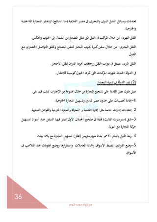 ‫ﻛﻮم‬‫دوت‬‫ﻣﺬﻛﺮة‬
36
‫ـﺔ‬‫ـ‬‫ـ‬‫ﳝ‬‫اﻟﻘﺪ‬ ‫ـﺮ‬‫ـ‬‫ـ‬‫ﺼ‬‫ﻣ‬ ‫ﰱ‬ ‫ـﺮى‬‫ـ‬‫ـ‬‫ﺤ‬‫واﻟﺒ‬ ‫ـﱪى‬‫ـ‬‫ـ‬‫ﻟ‬‫ا‬ ‫ـﻞ‬‫ـ‬‫ـ‬‫ﻘ‬‫اﻟﻨ‬ ‫ـﺎﺋﻞ‬‫ـ‬‫ـ‬‫ﺳ‬‫و‬ ‫ـﺪدت‬‫ـ‬‫ـ‬‫ﻌ‬‫ﺗ‬)‫ـﺎﺋﺞ‬‫ـ‬‫ـ‬‫ﺘ‬‫اﻟﻨ‬ ‫ـﺎ‬‫ـ‬‫ـ‬‫ﻣ‬(‫ـﺔ‬‫ـ‬‫ـ‬‫ﻴ‬‫اﻟﺪاﺧﻠ‬ ‫ـﺎرة‬‫ـ‬‫ـ‬‫ﺠ‬‫اﻟﺘ‬ ‫ـﺎر‬‫ـ‬‫ـ‬‫ﻫ‬‫ازد‬
‫اﳋﺎرﺟﻴﺔ‬‫و‬.
‫اﻟ‬ ‫اﻟﻨﻘﻞ‬‫ﻨﻬﺮى‬:‫واﻟﻌﻜﺲ‬ ‫اﳉﻨﻮب‬ ‫إﱃ‬ ‫اﻟﺸﻤﺎل‬ ‫ﻣﻦ‬ ‫اﻟﺒﻀﺎﺋﻊ‬ ‫ﺗﻨﻘﻞ‬ ‫اﻟﱴ‬ ‫اﻟﻨﻴﻞ‬ ‫ﰱ‬ ‫اﻛﺐ‬‫ﺮ‬‫اﳌ‬ ‫ﺧﻼل‬ ‫ﻣﻦ‬.
‫ـﺮى‬‫ﺤ‬‫اﻟﺒ‬ ‫ـﻞ‬‫ﻘ‬‫اﻟﻨ‬:‫ـﻊ‬‫ـ‬‫ﻣ‬ ‫ـﺎرى‬‫ﻀ‬‫اﳊ‬ ‫ـﻞ‬‫ـ‬‫ﺻ‬‫اﻟﺘﻮا‬ ‫ـﻖ‬‫ﻘ‬‫وﲢ‬ ‫ـﺎﺋﻊ‬‫ﻀ‬‫اﻟﺒ‬ ‫ـﻞ‬‫ـ‬‫ﻘ‬‫ﻟﺘﻨ‬ ‫ـﺎر‬‫ﺤ‬‫اﻟﺒ‬ ‫ـﻮب‬‫ﲡ‬ ‫ـﲑة‬‫ـ‬‫ﺒ‬‫ﻛ‬‫ـﻔﻦ‬‫ﺳ‬ ‫ـﻼل‬‫ﺧ‬ ‫ـﻦ‬‫ـ‬‫ﻣ‬
‫اﻟﺪول‬
‫اﻟﱪى‬ ‫اﻟﻨﻘﻞ‬:‫اﻷﺣﺠﺎر‬ ‫ﻟﻨﻘﻞ‬ ‫ان‬‫ﲑ‬‫اﻟﺜ‬ ‫ﲡﺮﻫﺎ‬ ‫وزﺣﺎﻓﺎت‬ ‫اﻟﻨﻘﻞ‬ ‫دواب‬ ‫ﰱ‬ ‫ﺗﺘﻤﺜﻞ‬.
‫ﻇ‬ ‫اﳊﺪﻳﺜﺔ‬ ‫اﻟﺪوﻟﺔ‬ ‫ﰱ‬‫ﻟﻼﻧﺘﻘﺎل‬ ‫ﻛﻮﺳﻴﻠﺔ‬‫اﳋﻴﻮل‬ ‫ﲡﺮﻫﺎ‬ ‫اﻟﱴ‬ ‫ﻛﺒﺎت‬‫اﳌﺮ‬ ‫ﻬﺮت‬.
)2(‫اﻟﺘﺠﺎرة‬ ‫ﺗﻨﻤﻴﺔ‬ ‫ﰱ‬ ‫اﻟﺪوﻟﺔ‬ ‫دور‬:
‫ﻳﻠﻰ‬ ‫ﻓﻴﻤﺎ‬ ‫ﲤﺜﻠﺖ‬ ‫ات‬‫ز‬‫اﻹﳒﺎ‬ ‫ﻣﻦ‬ ‫ﳎﻤﻮﻋﺔ‬ ‫ﺧﻼل‬ ‫ﻣﻦ‬ ‫اﻟﺘﺠﺎرة‬ ‫ﺗﺸﺠﻴﻊ‬ ‫ﻋﻠﻰ‬ ‫اﻟﻘﺪﳝﺔ‬ ‫ﻣﺼﺮ‬ ‫ﻣﻠﻮك‬ ‫ﻋﻤﻞ‬:
1-‫اﳋﺎرﺟﻴﺔ‬ ‫اﻟﺘﺠﺎرة‬ ‫وﺗﺴﻬﻴﻞ‬ ‫ﻟﺘﺄﻣﲔ‬ ‫ﻣﺼﺮ‬ ‫ﺣﺪود‬ ‫ﻋﻠﻰ‬ ‫ﲢﺼﻴﻨﺎت‬ ‫إﻗﺎﻣﺔ‬.
2-‫ﻣﺜﻞ‬ ‫ﺧﺎﺻﺔ‬ ‫ات‬‫ر‬‫إدا‬ ‫إﻧﺸﺎءات‬:‫إدار‬‫ﻳﺔ‬‫ر‬‫اﻟﺘﺠﺎ‬ ‫واﻟﻘﻮاﻓﻞ‬ ‫اﳋﺎرﺟﻴﺔ‬ ‫واﻟﺘﺠﺎرة‬ ‫اﳉﻤﺎرك‬ ‫و‬ ‫اﶈﺎﺳﺒﺔ‬ ‫ة‬.
3-‫ـﻖ‬‫ـ‬‫ﺷ‬)‫ـﺚ‬‫ـ‬‫ﻟ‬‫اﻟﺜﺎ‬ ‫ـﺮت‬‫ـ‬‫ﺳ‬‫ﺳﻨﻮ‬(‫ـﻬﻴﻞ‬‫ـ‬‫ﺴ‬‫ﻟﺘ‬ ‫ـﻮان‬‫ـ‬‫ﺳ‬‫أ‬ ‫ـﺪ‬‫ـ‬‫ﻨ‬‫ﻋ‬ ‫ـﻔﻦ‬‫ـ‬‫ﺴ‬‫اﻟ‬ ‫ـﺎ‬‫ـ‬‫ﻬ‬‫ﻓﻴ‬ ‫ـﺮ‬‫ـ‬‫ﻤ‬‫ﻟﺘ‬ ‫اﻷول‬ ‫ـﺪل‬‫ـ‬‫ﻨ‬‫اﳉ‬ ‫ـﺨﻮر‬‫ـ‬‫ﺻ‬ ‫ﰱ‬ ‫ـﺎة‬‫ـ‬‫ﻨ‬‫ﻗ‬
‫اﻟﻨﻮﺑﺔ‬ ‫ﻣﻊ‬ ‫اﻟﺘﺠﺎرة‬ ‫ﻛﺔ‬‫ﺣﺮ‬.
4-‫ﻳﺲ‬‫ﱰ‬‫ﺳﻴﺰوﺳ‬ ‫ﺑﻘﻨﺎة‬ ‫اﻷﲪﺮ‬ ‫ﻟﺒﺤﺮ‬ ‫اﻟﻨﻴﻞ‬ ‫ﺑﻂ‬‫ر‬)‫ﻋﻠﻞ‬(‫ﺑﻮﻧﺖ‬ ‫ﺑﻼد‬ ‫ﻣﻊ‬ ‫اﻟﺘﺠﺎرة‬ ‫ﻟﺘﺴﻬﻴﻞ‬.
5-‫اﻟﻘﻮاﻧﲔ‬ ‫وﺿﻊ‬:‫ﻟ‬‫ﰱ‬ ‫ـﺐ‬‫ﻋ‬‫اﻟﺘﻼ‬ ‫ﻋﻨﺪ‬ ‫ت‬ ‫ﻋﻘﻮ‬ ‫ووﺿﻊ‬ ‫ارﻫﺎ‬‫ﺮ‬‫اﺳﺘﻘ‬‫و‬ ‫اﳌﻌﺎﻣﻼت‬ ‫وﲪﺎﻳﺔ‬ ‫اﻷﺳﻮاق‬ ‫ﻀﺒﻂ‬
‫اﻷﺳﻮاق‬
 