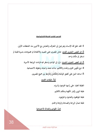 ‫ﻛﻮم‬‫دوت‬‫ﻣﺬﻛﺮة‬
38
‫اﻟﺮاﺑﻊ‬‫اﻟﺪرس‬:‫اﻻﺟﺘﻤﺎﻋﻴﺔ‬‫اﻟﺤﻴﺎة‬
1-‫اﻷوﱃ‬ ‫اﻟﻠﺤﻈﺎت‬ ‫ﻣﻨﺬ‬ ‫اﻵﺧﺮﻳﻦ‬ ‫ﻣﻊ‬ ‫واﻟﺘﻌﺎﻳﺶ‬ ‫اﻟﺘﻌﺎرف‬ ‫إﱃ‬ ‫ﳝﻴﻞ‬ ‫وﻫﻮ‬ ‫اﻹﻧﺴﺎن‬ ‫ﷲ‬ ‫ﺧﻠﻖ‬ ‫ﻟﻘﺪ‬.
2-‫ـﺪﱘ‬‫ـ‬‫ﻘ‬‫اﻟ‬ ‫ـﺮى‬‫ـ‬‫ﺠ‬‫اﳊ‬ ‫ـﺮ‬‫ـ‬‫ﺼ‬‫اﻟﻌ‬ ‫ﰱ‬:‫ﱂ‬ ‫ـﺔ‬‫ـ‬‫ﻠ‬‫ﻗﻠﻴ‬ ‫ﻳﺔ‬‫ﺮ‬‫ـ‬‫ـ‬‫ﺸ‬‫ﺑ‬ ‫ـﺎت‬‫ـ‬‫ﻋ‬‫ﳎﻤﻮ‬ ‫ﰱ‬ ‫ـﺎط‬‫ـ‬‫ﻘ‬‫واﻻﻟﺘ‬ ‫ـﻴﺪ‬‫ـ‬‫ﺼ‬‫اﻟ‬ ‫ـﻰ‬‫ـ‬‫ﻠ‬‫ﻋ‬ ‫ـﺮى‬‫ـ‬‫ﺼ‬‫اﳌ‬ ‫ـﺎش‬‫ـ‬‫ﻋ‬
‫واﺣﺪ‬ ‫ﻣﻜﺎن‬ ‫ﰱ‬ ‫ﺗﺴﺘﻘﺮ‬.
3-‫اﳊﺪﻳﺚ‬ ‫اﳊﺠﺮى‬ ‫اﻟﻌﺼﺮ‬ ‫ﰱ‬:‫اﻷﺳﺮﻳﺔ‬ ‫اﻟﺮواﺑﻂ‬ ‫ادت‬‫ﺰ‬‫ﻓ‬ ‫ﻓﻴﻪ‬ ‫واﺳﺘﻘﺮ‬ ‫اﻟﻮادى‬ ‫إﱃ‬ ‫ﻧﺰل‬.
4-‫واﻷﻗﺎﻟﻴﻢ‬ ‫واﳌﺪن‬ ‫اﻟﻘﺮى‬ ‫ﺗﻜﻮﻳﻦ‬ ‫ﻣﻊ‬:‫اﻻﺟﺘﻤﺎﻋﻴﺔ‬ ‫وﺣﻘﻮﻗﻪ‬ ‫واﺟﺒﺎﺗﻪ‬ ‫ﺗﺘﺤﺪ‬ ‫ﺑﺪأت‬.
5-‫ﺳﺎﻋﺪ‬‫ﻳﲔ‬‫ﺮ‬‫اﳌﺼ‬ ‫ﲨﻴﻊ‬ ‫ﺑﲔ‬ ‫اﺑﻂ‬‫ﱰ‬‫واﻟ‬ ‫واﻟﺘﻜﺎﻣﻞ‬ ‫اﻟﻮﺣﺪة‬ ‫ﲢﻘﻴﻖ‬ ‫ﻋﻠﻰ‬ ‫اﻟﻨﻴﻞ‬.
ً‫ﻻ‬‫أو‬:‫ﺘﻤﻊ‬ ‫ا‬ ‫ﻃﺒﻘﺎت‬
‫اﻟﻌﻠﻴﺎ‬ ‫اﻟﻄﺒﻘﺔ‬:‫وأﺳﺮﺗﻪ‬ ‫اﻟﻔﺮﻋﻮن‬ ‫أﺳﻬﺎ‬‫ر‬ ‫ﻋﻠﻰ‬.
‫اﻷﻗﺎﻟﻴﻢ‬ ‫وﺣﻜﺎم‬ ‫اﻟﻜﻬﻨﺔ‬ ‫ﻛﺒﺎر‬‫و‬ ‫ﻳﺮ‬‫ز‬‫اﻟﻮ‬ ‫ﻃﺒﻘﺔ‬.
‫اﳊﺮﻓﻴﻮن‬‫و‬ ‫واﻟﻔﻨﺎﻧﻮن‬ ‫اﳌﻮﻇﻔﻮن‬ ‫ﻃﺒﻘﺔ‬.
‫واﳋﺪم‬ ‫واﻟﺮﻋﺎة‬ ‫واﻟﺼﻨﺎﻋﺔ‬ ‫اﻋﺔ‬‫ر‬‫اﻟﺰ‬ ‫ﻋﻤﺎل‬ ‫ﻃﺒﻘﺔ‬.
ً‫ﺎ‬‫ﻧﻴ‬:‫اﻟﻘﻮاﻧ‬‫اﻻﺟﺘﻤﺎﻋﻴﺔ‬ ‫واﻟﻌﺪاﻟﺔ‬ ‫ﲔ‬
 