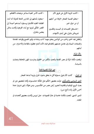 ‫ﻛﻮم‬‫دوت‬‫ﻣﺬﻛﺮة‬
41
-‫ﻛﺎ‬‫اﻷم‬ ‫ﻳﻖ‬‫ﺮ‬‫ﻃ‬ ‫ﻋﻦ‬ ‫اﻷوﱃ‬ ‫ﺑﻴﺔ‬‫ﱰ‬‫اﻟ‬ ‫ﻧﺖ‬.
-‫ـﻢ‬‫ـ‬‫ﻬ‬‫ﺋ‬ ‫آ‬ ‫ـﻦ‬‫ـ‬‫ﻣ‬ ‫ـﺔ‬‫ـ‬‫ﻓ‬‫اﳊﺮ‬ ‫ـﻐﺎر‬‫ـ‬‫ﺼ‬‫اﻟ‬ ‫ـﺒﻴﺔ‬‫ـ‬‫ﺼ‬‫اﻟ‬ ‫ـﺘﻌﻠﻢ‬‫ـ‬‫ﻳ‬
‫ﺧﺒﲑ‬ ‫ﺣﺮﰱ‬ ‫ﻣﻦ‬ ‫أو‬.
-‫ـﲔ‬‫ـ‬‫ـ‬‫ـ‬‫ـ‬‫ـ‬‫ـ‬‫ـ‬‫ﻘ‬‫وﺗﻠ‬ ‫ـﺖ‬‫ـ‬‫ـ‬‫ـ‬‫ـ‬‫ـ‬‫ـ‬‫ـ‬‫ﻴ‬‫اﻟﺒ‬ ‫ﰱ‬ ‫ـﺎت‬‫ـ‬‫ـ‬‫ـ‬‫ـ‬‫ـ‬‫ـ‬‫ـ‬‫ﻴ‬‫اﻟﻔﺘ‬ ‫ـﺘﻐﻞ‬‫ـ‬‫ـ‬‫ـ‬‫ـ‬‫ـ‬‫ـ‬‫ـ‬‫ﺸ‬‫ﺗ‬
‫اﻷﻣﻬﺎت‬ ‫أﻳﺪى‬ ‫ﻋﻠﻰ‬ ‫ﳌﻨﺰل‬ ‫ﻦ‬ ‫ﻳﺒﺎ‬‫ر‬‫ﺗﺪ‬.
-‫ﻷﻃﻔﺎﳍﻢ‬ ‫ﻣﺮﺿﻌﺎت‬ ‫ﺗﺴﺘﺄﺟﺮ‬ ‫اﻟﻐﻨﻴﺔ‬ ‫اﻷﺳﺮ‬ ‫ﻛﺎﻧﺖ‬.
-‫ـﺎء‬‫ﻨ‬‫أﺑ‬ ‫ـﺎ‬‫ﻣ‬‫أ‬ ‫ـﺔ‬‫ﻟ‬‫ﻟﻠﺪو‬ ‫اﻟﺘﺎﺑﻌﺔ‬ ‫اﳌﺪارس‬ ‫إﱃ‬ ‫ﺑﻨﺎﺋﻬﻢ‬ ‫ﻳﺒﻌﺜﻮن‬
‫ـ‬‫ـ‬‫ـ‬‫ـ‬‫ﻘ‬‫اﻟﻄﺒ‬‫إﱃ‬ ً ‫ـﺎ‬‫ـ‬‫ـ‬‫ـ‬‫ـ‬‫ﻴ‬‫أﺣ‬ ‫ـﺎءﻫﻢ‬‫ـ‬‫ـ‬‫ـ‬‫ـ‬‫ﻨ‬‫أﺑ‬ ‫ـﻠﻮن‬‫ـ‬‫ـ‬‫ـ‬‫ﺳ‬‫ﻳﺮ‬ ‫ـﺎﻧﻮا‬‫ـ‬‫ـ‬‫ـ‬‫ـ‬‫ﻜ‬‫ﻓ‬ ‫ـﺎ‬‫ـ‬‫ـ‬‫ـ‬‫ـ‬‫ﻴ‬‫اﻟﻌﻠ‬ ‫ﺔ‬
‫ﻦ‬ ‫ـﺎ‬‫ﻨ‬‫ﺑ‬ ‫ـﺖ‬‫ﻧ‬‫ﻛﺎ‬‫و‬ ‫اﻟﻔﺮﻋﻮن‬ ‫أﺑﻨﺎء‬ ‫ﻣﻊ‬ ‫ﻟﻴﱰﺑﻮا‬ ‫اﳌﻠﻜﻰ‬ ‫اﻟﻘﺼﺮ‬
‫ﳌﻨﺎزل‬ ‫ﻳﺘﻌﻠﻤﻦ‬.
‫ـﺔ‬‫ـ‬‫ﻠ‬‫اﳌﻌﺎﻣ‬ ‫ـﺪ‬‫ﻋ‬‫وﻗﻮا‬ ‫ـﻊ‬‫ـ‬‫ﻤ‬‫ﺘ‬ ‫ا‬ ‫ـﻴﻢ‬‫ﻗ‬‫و‬ ‫ـﺎدات‬‫ـ‬‫ﻋ‬‫و‬ ‫آداب‬ ‫ـﺎ‬‫ﻤ‬‫ﻣﻨﻬ‬ ‫ـﺘﻌﻠﻢ‬‫ـ‬‫ﻳ‬ ‫ـﺪﻳﻦ‬‫ﻟ‬‫اﻟﻮا‬ ‫ـﻦ‬‫ـ‬‫ﻣ‬ ‫ـﺐ‬‫ﳊ‬‫وا‬ ‫ـﻮ‬‫ـ‬‫ﻨ‬‫اﳊ‬ ‫ـﺪ‬‫ﳚ‬ ‫ـﻞ‬‫ﻔ‬‫اﻟﻄ‬‫و‬
‫ـﺎ‬‫ـ‬‫ـ‬‫ﻛ‬‫ء‬ ‫اﻵ‬ ‫ـﺈن‬‫ـ‬‫ـ‬‫ﻓ‬ ‫ـﺎﳍﻢ‬‫ـ‬‫ـ‬‫ﻔ‬‫ﻃ‬ ‫ـﺎﻳﺘﻬﻢ‬‫ـ‬‫ـ‬‫ﻨ‬‫ﻋ‬ ‫ـﻞ‬‫ـ‬‫ـ‬‫ﺑ‬‫ﻣﻘﺎ‬ ‫وﰱ‬ ‫ـﺔ‬‫ـ‬‫ـ‬‫ﻠ‬‫اﻟﻨﺒﻴ‬ ‫ـﻔﺎت‬‫ـ‬‫ـ‬‫ﺼ‬‫اﻟ‬‫و‬‫ـﻦ‬‫ـ‬‫ـ‬‫ﻣ‬ ‫ام‬‫ﱰ‬‫ـ‬‫ـ‬‫ـ‬‫ﺣ‬‫واﻻ‬ ‫ـﺔ‬‫ـ‬‫ـ‬‫ﻋ‬‫ﻟﻄﺎ‬ ‫ـﻮن‬‫ـ‬‫ـ‬‫ﻈ‬‫ﳛ‬ ‫ﻧﻮا‬
‫أﺑﻨﺎﺋﻬﻢ‬.
)3(‫أة‬‫ﺮ‬‫اﳌ‬:
‫ـﺖ‬‫ﻠ‬‫وﻋﻤ‬ ‫ـﺔ‬‫ﻔ‬‫اﳌﺨﺘﻠ‬ ‫ـﻦ‬‫ﻬ‬‫اﳌ‬ ‫ـﺖ‬‫ﺳ‬‫وﻣﺎر‬ ‫ـﻮق‬‫ﻘ‬‫اﳊ‬ ‫ﻣﻦ‬ ‫ﻟﻜﺜﲑ‬ ‫وﲤﺘﻌﺖ‬ ‫اﻟﻘﺪﳝﺔ‬ ‫ﻣﺼﺮ‬ ‫ﰱ‬ ‫أة‬‫ﺮ‬‫اﳌ‬ ‫ﻣﻜﺎﻧﺔ‬ ‫ارﺗﻔﻌﺖ‬
‫ﻟﺴﻴﺎﺳﺔ‬.
ً‫ﺎ‬‫ﻗﺪﳝ‬ ‫ﻳﺔ‬‫ﺮ‬‫اﳌﺼ‬ ‫أة‬‫ﺮ‬‫اﳌ‬ ‫دور‬
‫اﳌﻨﺰل‬ ‫ﰱ‬:‫أﺑﻨﺎءﻫﺎ‬ ‫وﺗﺮﺑﻴﺔ‬ ‫اﳌﻨﺰل‬ ‫ﺑﺸﺌﻮن‬ ‫ﻳﺘﻌﻠﻖ‬ ‫ﻣﺎ‬ ‫ﻛﻞ‬‫ﻣﺴﺌﻮﻟﻴﺔ‬ ‫ﺗﺘﻮﱃ‬ ‫اﻷم‬ ‫ﻛﺎﻧﺖ‬‫اﻟﺼﻐﺎر‬.
‫ـﻜﺮى‬‫ﺴ‬‫واﻟﻌ‬ ‫ـﻰ‬‫ﺳ‬‫اﻟﺴﻴﺎ‬ ‫اﻟﺪور‬:‫ﰱ‬ ‫دور‬ ‫ـﻬﻦ‬‫ﻀ‬‫ﻟﺒﻌ‬ ‫ـﺎن‬‫ﻛ‬‫و‬ ‫ـﻮت‬‫ﺴ‬‫ﺣﺘﺸﺒ‬ ‫ـﺔ‬‫ﻜ‬‫اﳌﻠ‬ ‫ـﻞ‬‫ﺜ‬‫ﻣ‬ ‫ـﻢ‬‫ﻜ‬‫اﳊ‬ ‫ـﻬﻦ‬‫ﻀ‬‫ﺑﻌ‬ ‫ـﺖ‬‫ﻟ‬‫ﺗﻮ‬
‫ـﺆﻻء‬‫ـ‬‫ﻫ‬ ‫ـﻦ‬‫ـ‬‫ﻣ‬‫و‬ ،‫ـﻮس‬‫ـ‬‫ﺴ‬‫اﳍﻜ‬ ‫ـﻦ‬‫ـ‬‫ﻣ‬ ‫ـﺮ‬‫ـ‬‫ﺼ‬‫ﻣ‬ ‫أرض‬ ‫ـﺮ‬‫ـ‬‫ﻳ‬‫ﺮ‬‫ﻟﺘﺤ‬ ‫ـﺔ‬‫ـ‬‫ﻣ‬‫واﳌﻘﺎو‬ ‫ـﺔ‬‫ـ‬‫ﻴ‬‫اﻟﻮﻃﻨ‬ ‫ـﺮوح‬‫ـ‬‫ﻟ‬‫ا‬ ‫ـﺚ‬‫ـ‬‫ﻌ‬‫ﺑ‬)‫ـﺮى‬‫ـ‬‫ﺷ‬ ‫ـﱴ‬‫ـ‬‫ﺗ‬(‫ـﺪة‬‫ـ‬‫ﺟ‬
‫وأﻣﻪ‬ ‫اﻷول‬ ‫أﲪﺲ‬)‫ﻣﺲ‬ ‫أﻣﺢ‬.(
‫ـﺪﻳﲎ‬‫ـ‬‫ﻟ‬‫ا‬ ‫ـﺪور‬‫ـ‬‫ﻟ‬‫ا‬:‫ﻛ‬‫و‬ ‫ﻳﺲ‬‫ﺰ‬‫ـ‬‫ـ‬‫ﻳ‬‫ا‬ ‫ـﻞ‬‫ـ‬‫ﺜ‬‫ﻣ‬ ‫ـﻮدات‬‫ـ‬‫ﺒ‬‫اﳌﻌ‬ ‫ـﺎﱂ‬‫ـ‬‫ﻋ‬ ‫ﰱ‬ ‫ـﺔ‬‫ـ‬‫ﺻ‬‫ﺧﺎ‬ ‫ـﺔ‬‫ـ‬‫ﻧ‬‫ﲟﻜﺎ‬ ‫ـﺖ‬‫ـ‬‫ﻌ‬‫ﲤﺘ‬‫ﰱ‬ ‫ـﺎت‬‫ـ‬‫ﻨ‬‫ﻛﺎﻫ‬‫ـﻬﻦ‬‫ـ‬‫ﻀ‬‫ﺑﻌ‬ ‫ـﺖ‬‫ـ‬‫ﻧ‬‫ﺎ‬
‫اﳌﻌﺎﺑﺪ‬.
 