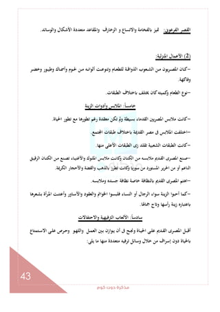 ‫ﻛﻮم‬‫دوت‬‫ﻣﺬﻛﺮة‬
43
‫اﻟﻔﺮﻋﻮﱏ‬ ‫اﻟﻘﺼﺮ‬:‫ا‬‫و‬ ‫ﻟﻔﺨﺎﻣﺔ‬ ‫ﲤﻴﺰ‬‫واﻟﻮﺳﺎﺋﺪ‬ ‫اﻷﺷﻜﺎل‬ ‫ﻣﺘﻌﺪدة‬ ‫واﳌﻘﺎﻋﺪ‬ ‫اﻟﺰﺧﺎرف‬ ‫و‬ ‫ﻻﺗﺴﺎع‬.
)2(‫ﻟﻴﺔ‬‫ﺰ‬‫اﳌﻨ‬ ‫اﻷﻋﻤﺎل‬:
-‫ـﺮ‬‫ـ‬‫ـ‬‫ﻀ‬‫وﺧ‬ ‫ـﻮر‬‫ـ‬‫ـ‬‫ﻴ‬‫وﻃ‬ ‫ـﺎك‬‫ـ‬‫ﲰ‬‫وأ‬ ‫ـﻮم‬‫ـ‬‫ـ‬‫ﳊ‬ ‫ـﻦ‬‫ـ‬‫ـ‬‫ﻣ‬ ‫ـﻪ‬‫ـ‬‫ﻧ‬‫أﻟﻮا‬ ‫ـﺖ‬‫ـ‬‫ـ‬‫ﻋ‬‫وﺗﻨﻮ‬ ‫ـﺎم‬‫ـ‬‫ﻌ‬‫ﻟﻠﻄ‬ ‫ـﺔ‬‫ـ‬‫ـ‬‫ﻗ‬‫اﻟﺬوا‬ ‫ـﻌﻮب‬‫ـ‬‫ـ‬‫ﺸ‬‫اﻟ‬ ‫ـﻦ‬‫ـ‬‫ﻣ‬ ‫ﻳﻮن‬‫ﺮ‬‫ـ‬‫ـ‬‫ـ‬‫ﺼ‬‫اﳌ‬ ‫ـﺎن‬‫ـ‬‫ﻛ‬
‫وﻓﺎﻛﻬﺔ‬.
-‫اﻟﻄﺒﻘﺎت‬ ‫ﺧﺘﻼف‬ ‫ﳜﺘﻠﻒ‬ ‫ﻛﺎن‬‫ﻛﻤﻴﺘﻪ‬‫و‬ ‫اﻟﻄﻌﺎم‬ ‫ﻧﻮع‬.
ً‫ﺎ‬‫ﺧﺎﻣﺴ‬:‫ﻳﻨﺔ‬‫ﺰ‬‫اﻟ‬ ‫وأدوات‬ ‫اﳌﻼﺑﺲ‬
-‫ﻳ‬‫ﺮ‬‫اﳌﺼ‬ ‫ﻣﻼﺑﺲ‬ ‫ﻛﺎﻧﺖ‬‫اﳊﻴﺎة‬ ‫ﺗﻄﻮر‬ ‫ﻣﻊ‬ ‫ﺗﻄﻮرﻫﺎ‬ ‫رﻏﻢ‬ ‫ﻣﻌﻘﺪة‬ ‫ﺗﻜﻦ‬ ‫وﱂ‬ ‫ﺑﺴﻴﻄﺔ‬ ‫اﻟﻘﺪﻣﺎء‬ ‫ﲔ‬.
-‫ﺘﻤﻊ‬ ‫ا‬ ‫ﻃﺒﻘﺎت‬ ‫ﺧﺘﻼف‬ ‫اﻟﻘﺪﳝﺔ‬ ‫ﻣﺼﺮ‬ ‫ﰱ‬ ‫اﳌﻼﺑﺲ‬ ‫اﺧﺘﻠﻔﺖ‬.
-‫ﻣﻨﻬﺎ‬ ‫اﻷﻋﻠﻰ‬ ‫اﻟﻄﺒﻘﺎت‬ ‫زى‬ ‫ﺗﻘﻠﺪ‬ ‫اﻟﺸﻌﺒﻴﺔ‬ ‫اﻟﻄﺒﻘﺎت‬ ‫ﻛﺎﻧﺖ‬.
-‫ـﻖ‬‫ـ‬‫ﻴ‬‫اﻟﺮﻗ‬ ‫ـﺎن‬‫ـ‬‫ﺘ‬‫اﻟﻜ‬ ‫ـﻦ‬‫ـ‬‫ﻣ‬ ‫ـﻨﻊ‬‫ـ‬‫ﺼ‬‫ﺗ‬ ‫ـﺎء‬‫ـ‬‫ﻴ‬‫واﻷﻏﻨ‬ ‫ـﻮك‬‫ـ‬‫ﻠ‬‫اﳌ‬ ‫ـﺲ‬‫ـ‬‫ﺑ‬‫ﻣﻼ‬ ‫ـﺖ‬‫ـ‬‫ﻧ‬‫ﻛﺎ‬‫و‬ ‫ـﺎن‬‫ـ‬‫ﺘ‬‫اﻟﻜ‬ ‫ـﻦ‬‫ـ‬‫ﻣ‬ ‫ـﻪ‬‫ـ‬‫ﺴ‬‫ﻣﻼﺑ‬ ‫ـﺪﱘ‬‫ـ‬‫ﻘ‬‫اﻟ‬ ‫ـﺮى‬‫ـ‬‫ﺼ‬‫اﳌ‬ ‫ـﻨﻊ‬‫ـ‬‫ﺻ‬
‫اﻟﻨﺎﻋﻢ‬‫اﻟﻜﺮﳝﺔ‬ ‫واﻷﺣﺠﺎر‬ ‫واﻟﻔﻀﺔ‬ ‫ﻟﺬﻫﺐ‬ ‫ﺗﻄﺮز‬ ‫ﻛﺎﻧﺖ‬‫و‬ ‫ﺳﻮر‬ ‫ﻣﻦ‬ ‫اﳌﺴﺘﻮرد‬ ‫ﻳﺮ‬‫ﺮ‬‫اﳊ‬ ‫ﻣﻦ‬ ‫أو‬.
-‫وﻣﻼﺑﺴﻪ‬ ‫ﺟﺴﺪﻩ‬ ‫ﻧﻈﺎﻓﺔ‬ ‫ﺧﺎﺻﺔ‬ ‫ﻟﻨﻈﺎﻓﺔ‬ ‫اﻟﻘﺪﱘ‬ ‫اﳌﺼﺮى‬ ‫اﻫﺘﻢ‬.
-‫ـﻌﺮﻫﺎ‬‫ﺸ‬‫ﺑ‬ ‫أة‬‫ﺮ‬‫ـ‬‫ﳌ‬‫ا‬ ‫ـﺖ‬‫ﻨ‬‫أﻋﺘ‬‫و‬ ‫ـﺎور‬‫ﺳ‬‫واﻷ‬ ‫اﻟﻌﻘﻮد‬‫و‬ ‫اﳋﻮاﰎ‬ ‫ﻓﻠﺒﺴﻮا‬ ‫اﻟﻨﺴﺎء‬ ‫أو‬ ‫اﻟﺮﺟﺎل‬ ‫ﺳﻮاء‬ ‫ﻳﻨﺔ‬‫ﺰ‬‫اﻟ‬ ‫أﺣﺒﻮا‬ ‫ﻛﻤﺎ‬
‫ﲨﺎﳍﺎ‬ ‫ج‬ ‫و‬ ‫أﺳﻬﺎ‬‫ر‬ ‫ﻳﻨﺔ‬‫ز‬ ‫ﻋﺘﺒﺎرﻩ‬.
‫ﺳ‬ً‫ﺎ‬‫ﺎدﺳ‬:‫واﻻﺣﺘﻔﺎﻻت‬ ‫اﻟﱰﻓﻴﻬﻴﺔ‬ ‫اﻷﻟﻌﺎب‬
‫ـﺘﻤﺘﺎع‬‫ـ‬‫ﺳ‬‫اﻻ‬ ‫ـﻰ‬‫ـ‬‫ﻠ‬‫ﻋ‬ ‫ـﺮص‬‫ـ‬‫ﺣ‬‫و‬ ‫ـﻮ‬‫ـ‬‫ﻬ‬‫واﻟﻠ‬ ‫ـﻞ‬‫ـ‬‫ﻤ‬‫اﻟﻌ‬ ‫ـﲔ‬‫ـ‬‫ﺑ‬ ‫ـﻮازن‬‫ـ‬‫ﻳ‬ ‫أن‬ ‫ﰱ‬ ‫ـﺢ‬‫ـ‬‫ﳒ‬‫و‬ ‫ـﺎة‬‫ـ‬‫ﻴ‬‫اﳊ‬ ‫ـﻰ‬‫ـ‬‫ﻠ‬‫ﻋ‬ ‫ـﺪﱘ‬‫ـ‬‫ﻘ‬‫اﻟ‬ ‫ـﺮى‬‫ـ‬‫ﺼ‬‫اﳌ‬ ‫ـﻞ‬‫ـ‬‫ﺒ‬‫أﻗ‬
‫ﻳﻠﻰ‬ ‫ﻣﺎ‬ ‫ﻣﻨﻬﺎ‬ ‫ﻣﺘﻌﺪدة‬ ‫ﺗﺮﻓﻴﻪ‬ ‫وﺳﺎﺋﻞ‬ ‫ﺧﻼل‬ ‫ﻣﻦ‬ ‫اف‬‫ﺮ‬‫إﺳ‬ ‫دون‬ ‫ﳊﻴﺎة‬:
 