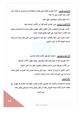 ‫ﻛﻮم‬‫دوت‬‫ﻣﺬﻛﺮة‬
44
)1(‫ـﻴﺪ‬‫ـ‬‫ﺼ‬‫اﻟ‬ ‫ـﺔ‬‫ـ‬‫ﺿ‬ ‫ر‬:-‫ـﻪ‬‫ـ‬‫ﺗ‬‫ﻋﻮد‬ ‫ﰱ‬ ‫ـﺮص‬‫ـ‬‫ﳛ‬‫و‬ ‫ﺗﻪ‬‫ﺮ‬‫ـ‬‫ـ‬‫ﺳ‬‫أ‬ ً‫ﺎ‬‫ـﻄﺤﺒ‬‫ـ‬‫ﺼ‬‫ﻣ‬ ‫ـﻴﺪ‬‫ـ‬‫ﺼ‬‫ﻟﻠ‬ ‫ـﺮج‬‫ـ‬‫ﳜ‬ ‫ـﺪﱘ‬‫ـ‬‫ﻘ‬‫اﻟ‬ ‫ـﺮى‬‫ـ‬‫ﺼ‬‫اﳌ‬ ‫ـﺎن‬‫ـ‬‫ﻛ‬‫ـﻰ‬‫ـ‬‫ﻠ‬‫ﻋ‬
‫ﻟﻪ‬‫ﺰ‬‫ﻣﻨ‬ ‫ﺎ‬ ‫ﻳﻦ‬‫ﺰ‬‫ﻟﻴ‬ ‫اﻟﻠﻮﺗﺲ‬ ‫زﻫﺮة‬ ‫إﺣﻀﺎر‬.
-‫اﳋﺪم‬ ‫ﻣﻌﻬﻢ‬ ‫ﻳﺼﻄﺤﺒﻮن‬ ‫اء‬‫ﺮ‬‫اﻷﻣ‬‫و‬ ‫اﳌﻠﻮك‬ ‫ﻛﺎن‬.
)2(‫ﺿﻴﺔ‬ ‫اﻟﺮ‬ ‫اﻷﻟﻌﺎب‬:‫ﻣﻨﻬﺎ‬ ‫ﺿﻴﺔ‬ ‫اﻟﺮ‬ ‫اﻷﻟﻌﺎب‬ ‫ﻣﻦ‬ ً‫ا‬‫ﲑ‬‫ﻛﺜ‬‫اﻟﻘﺪﱘ‬ ‫اﳌﺼﺮى‬ ‫ﻣﺎرس‬:
-‫ـﻢ‬‫ـ‬‫ﻈ‬‫وﻣﻌ‬ ‫ـﺪﻳﻒ‬‫ـ‬‫ﺠ‬‫واﻟﺘ‬ ‫ـﺒﺎﺣﺔ‬‫ـ‬‫ﺴ‬‫واﻟ‬ ‫ـﺮة‬‫ـ‬‫ﻜ‬‫واﻟ‬ ‫ـﻞ‬‫ـ‬‫ﻳ‬‫اﻟﻄﻮ‬ ‫ـﺰ‬‫ـ‬‫ﻔ‬‫واﻟﻘ‬ ‫ـﺎل‬‫ـ‬‫ﻘ‬‫اﻷﺛ‬ ‫ـﻞ‬‫ـ‬‫ﲪ‬‫و‬ ‫ـﺐ‬‫ـ‬‫ﻴ‬‫اﻟﺘﺤﻄ‬‫و‬ ‫ـﺎرﻋﺔ‬‫ـ‬‫ﺼ‬‫اﳌ‬ ‫ـﺎب‬‫ـ‬‫ﻌ‬‫أﻟ‬
‫ﺗ‬ ‫ﲨﺎﻋﻴﺔ‬ ‫اﻷﻟﻌﺎب‬ ‫ﻫﺬﻩ‬‫ﺧﺎﺻﺔ‬ ‫ﻟﻘﻮاﻋﺪ‬ ‫وﲣﻀﻊ‬ ‫اﻟﻘﻮة‬ ‫ﻋﻠﻰ‬ ‫ﻌﺘﻤﺪ‬.
-‫ـﲑ‬‫ـ‬‫ـ‬‫ﻜ‬‫واﻟﺘﻔ‬ ‫ـﻆ‬‫ـ‬‫ـ‬‫ﳊ‬‫ا‬ ‫ـﻰ‬‫ـ‬‫ﻠ‬‫ﻋ‬ ‫ـﺪ‬‫ـ‬‫ـ‬‫ﻤ‬‫ﺗﻌﺘ‬ ‫ـﺎب‬‫ـ‬‫ﻌ‬‫أﻟ‬:‫ـﺔ‬‫ـ‬‫ـ‬‫ﺒ‬‫ﻟﻌ‬ ‫ـﺒﻪ‬‫ـ‬‫ـ‬‫ﺸ‬‫ﺗ‬ ‫ـﺔ‬‫ـ‬‫ﻌ‬‫ﺑ‬‫ﺮ‬‫ﻣ‬ ‫ـﺔ‬‫ـ‬‫ـ‬‫ﻌ‬‫رﻗ‬ ‫ـﻰ‬‫ـ‬‫ـ‬‫ﻠ‬‫ﻋ‬ ‫ـﺮى‬‫ـ‬‫ﺧ‬‫وأ‬ ‫ﻧﺞ‬‫ﺮ‬‫ـﻄ‬‫ـ‬‫ـ‬‫ﺸ‬‫اﻟ‬ ‫ـﺔ‬‫ـ‬‫ـ‬‫ﺒ‬‫ﻟﻌ‬ ‫ـﺎ‬‫ـ‬‫ﻬ‬‫ﻣﻨ‬
‫اﳌﺼﺮى‬ ‫ﻳﻒ‬‫ﺮ‬‫اﻟ‬ ‫ﰱ‬ ‫اﻵن‬ ‫اﳌﻌﺮوﻓﺔ‬ ‫اﻟﺴﻴﺠﺔ‬.
)3(‫واﳌﻮﺳﻴﻘﻰ‬ ‫اﻟﻐﻨﺎء‬:-‫اﻧﻴﻢ‬‫ﱰ‬‫واﻟ‬ ‫واﻟﻐﻨﺎء‬ ‫ﻟﺸﻌﺮ‬ ‫اﳌﻮﺳﻴﻘﻰ‬ ‫ارﺗﺒﻄﺖ‬.
-‫اﻟﻐ‬ ‫ﻓﻨﻮن‬ ‫ﳛﺒﻮن‬ ‫اﻟﻘﺪﻣﺎء‬ ‫اﳌﺼﺮﻳﻮن‬ ‫ﻛﺎن‬‫واﳌﻮﺳﻴﻘﻰ‬ ‫ﻨﺎء‬.‫اﳌﻮﺳﻴﻘﻴﺔ‬ ‫اﻵﻻت‬ ‫ﺑﺘﻄﻮﻳﺮ‬ ‫وﻗﺎﻣﻮا‬.
-‫اﻟﻨﻔﲑ‬ ‫واﻟﻪ‬ ‫اﻟﻌﻮد‬‫و‬ ‫واﻟﻄﺒﻮل‬ ‫واﻟﺪﻓﻮف‬ ‫واﻟﻨﺎى‬ ‫اﳌﺰﻣﺎر‬ ‫اﳌﻮﺳﻴﻘﻴﺔ‬ ‫اﻵﻻت‬ ‫ﻣﻦ‬)‫اﻟﺒﻮق‬.(
-‫ـﺔ‬‫ﻴ‬‫ﲨﺎﻋ‬ ‫أو‬ ‫ـﺔ‬‫ﻳ‬‫ﻓﺮد‬ ‫إﻣﺎ‬ ‫اﻷﻏﺎﱏ‬ ‫ﻛﺎﻧﺖ‬.-‫ـﺎن‬‫ﻏ‬‫وأ‬ ‫ـﻮل‬‫ﻘ‬‫اﳊ‬ ‫ﰱ‬ ‫ـﻞ‬‫ﻤ‬‫اﻟﻌ‬ ‫ـﺎء‬‫ﻨ‬‫أﺛ‬ ‫ـﺎل‬‫ﻤ‬‫اﻟﻌ‬ ‫ـﺪﻫﺎ‬‫ﺸ‬‫ﻳﻨ‬ ‫ـﺎﱏ‬‫ﻏ‬‫أ‬ ‫ـﺎ‬‫ﻬ‬‫ﻣﻨ‬
‫ا‬ ‫ﰱ‬ ‫ﺗﻨﺸﺪ‬ ‫أﻏﺎن‬‫و‬ ‫ت‬ ‫اﳊﻴﻮا‬ ‫رﻋﻰ‬ ‫أﺛﻨﺎء‬ ‫ﺗﻨﺸﺪ‬‫ات‬‫ز‬‫واﳉﻨﺎ‬ ‫ﳌﻌﺎﺑﺪ‬.
)4(‫اﻷﻋﻴﺎد‬:
‫ـﻊ‬‫ـ‬‫ﻣ‬ ‫ـﺮت‬‫ـ‬‫ﻬ‬‫ﻇ‬ ‫ـﺪ‬‫ـ‬‫ﻗ‬ ‫ـﺎد‬‫ـ‬‫ﻴ‬‫اﻷﻋ‬ ‫ـﺬﻩ‬‫ـ‬‫ﻫ‬ ‫ـﻢ‬‫ـ‬‫ﻈ‬‫ﻣﻌ‬ ‫ـﺖ‬‫ـ‬‫ﻧ‬‫ﻛﺎ‬‫و‬ ‫ـﺪﻣﺎء‬‫ـ‬‫ﻘ‬‫اﻟ‬ ‫ـﺮﻳﲔ‬‫ـ‬‫ﺼ‬‫اﳌ‬ ‫ـﺪ‬‫ـ‬‫ﻨ‬‫ﻋ‬ ‫ـﺎد‬‫ـ‬‫ﻴ‬‫واﻷﻋ‬ ‫ـﺎﻻت‬‫ـ‬‫ﻔ‬‫اﻻﺣﺘ‬ ‫ـﺪدت‬‫ـ‬‫ﻌ‬‫ﺗ‬
‫وﻏﻨﺎء‬ ‫ورﻗﺺ‬ ‫وﻣﻮﺳﻴﻘﻰ‬ ‫وإﻧﺸﺎد‬ ‫ﺗﻴﻞ‬‫ﺮ‬‫وﺗ‬ ‫ﲤﺜﻴﻞ‬ ‫ﻣﻦ‬ ‫اﻟﻔﻨﻴﺔ‬ ‫ﻟﻠﻌﺮوض‬ ‫ﻓﺮﺻﺔ‬ ‫ﻛﺎﻧﺖ‬‫و‬ ،‫اﻟﺪﻳﻨﻴﺔ‬ ‫اﻟﻌﻘﺎﺋﺪ‬.
‫اﻷﻋﻴﺎد‬ ‫أﻫﻢ‬
 