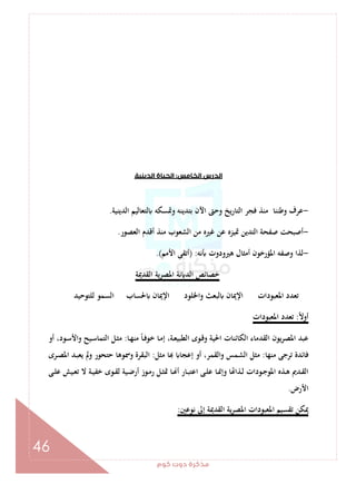 ‫ﻛﻮم‬‫دوت‬‫ﻣﺬﻛﺮة‬
46
‫اﻟﺨﺎﻣﺲ‬‫اﻟﺪرس‬:‫اﻟﺪﻳﻨﻴﺔ‬‫اﻟﺤﻴﺎة‬
-‫اﻟﺪﻳﻨﻴﺔ‬ ‫ﻟﺘﻌﺎﻟﻴﻢ‬ ‫وﲤﺴﻜﻪ‬ ‫ﺑﺘﺪﻳﻨﻪ‬ ‫اﻵن‬ ‫وﺣﱴ‬ ‫اﻟﺘﺎرﻳﺦ‬ ‫ﻓﺠﺮ‬ ‫ﻣﻨﺬ‬ ‫وﻃﻨﻨﺎ‬ ‫ﻋﺮف‬.
-‫اﻟﻌﺼﻮر‬ ‫أﻗﺪم‬ ‫ﻣﻨﺬ‬ ‫اﻟﺸﻌﻮب‬ ‫ﻣﻦ‬ ‫ﻏﲑﻩ‬ ‫ﻋﻦ‬ ‫ﲤﻴﺰﻩ‬ ‫اﻟﺘﺪﻳﻦ‬ ‫ﺻﻔﺤﺔ‬ ‫أﺻﺒﺤﺖ‬.
-‫ﻧﻪ‬ ‫ﻫﲑودوت‬ ‫أﻣﺜﺎل‬ ‫اﳌﺆرﺧﻮن‬ ‫وﺻﻔﻪ‬ ‫ﻟﺬا‬) :‫اﻷﻣﻢ‬ ‫أﺗﻘﻰ‬.(
‫اﻟﻘﺪﳝﺔ‬ ‫اﳌﺼﺮﻳﺔ‬ ‫ﻧﺔ‬ ‫اﻟﺪ‬ ‫ﺧﺼﺎﺋﺺ‬
‫ﻟﻠﺘﻮﺣﻴﺪ‬ ‫اﻟﺴﻤﻮ‬ ‫ﳊﺴﺎب‬ ‫اﻹﳝﺎن‬ ‫واﳋﻠﻮد‬ ‫ﻟﺒﻌﺚ‬ ‫اﻹﳝﺎن‬ ‫اﳌﻌﺒﻮدات‬ ‫ﺗﻌﺪد‬
ً‫ﻻ‬‫أو‬:‫اﳌﻌﺒﻮدات‬ ‫ﺗﻌﺪد‬
‫ـﺎ‬‫ﻬ‬‫ﻣﻨ‬ ً‫ﺎ‬‫ـ‬‫ﻓ‬‫ﺧﻮ‬ ‫ـﺎ‬‫ﻣ‬‫إ‬ ،‫ـﺔ‬‫ﻌ‬‫اﻟﻄﺒﻴ‬ ‫ـﻮى‬‫ﻗ‬‫و‬ ‫اﳊﻴﺔ‬ ‫اﻟﻜﺎﺋﻨﺎت‬ ‫اﻟﻘﺪﻣﺎء‬ ‫اﳌﺼﺮﻳﻮن‬ ‫ﻋﺒﺪ‬:‫ـﻮ‬‫ﺳ‬‫واﻷ‬ ‫ـﻴﺢ‬‫ﺳ‬‫اﻟﺘﻤﺎ‬ ‫ـﻞ‬‫ﺜ‬‫ﻣ‬‫أو‬ ،‫د‬
‫ﻣﻨﻬﺎ‬ ‫ﺗﺮﺟﻰ‬ ‫ﻓﺎﺋﺪة‬:‫ﻣﺜﻞ‬ ‫ﺎ‬ ‫إﻋﺠﺎ‬ ‫أو‬ ،‫اﻟﻘﻤﺮ‬‫و‬ ‫اﻟﺸﻤﺲ‬ ‫ﻣﺜﻞ‬:‫ـﺮى‬‫ﺼ‬‫اﳌ‬ ‫ـﺪ‬‫ﺒ‬‫ﻳﻌ‬ ‫وﱂ‬ ‫ﺣﺘﺤﻮر‬ ‫وﲰﻮﻫﺎ‬ ‫اﻟﺒﻘﺮة‬
‫ـﻰ‬‫ـ‬‫ﻠ‬‫ﻋ‬ ‫ـﻴﺶ‬‫ـ‬‫ﻌ‬‫ﺗ‬ ‫ﻻ‬ ‫ـﺔ‬‫ـ‬‫ﻴ‬‫ﺧﻔ‬ ‫ـﻮى‬‫ـ‬‫ﻘ‬‫ﻟ‬ ‫ـﻴﺔ‬‫ـ‬‫ﺿ‬‫أر‬ ‫ـﻮز‬‫ـ‬‫ﻣ‬‫ر‬ ‫ـﻞ‬‫ـ‬‫ﺜ‬‫ﲤ‬ ‫ـﺎ‬‫ـ‬ ‫أ‬ ‫ـﺎر‬‫ـ‬‫ﺒ‬‫اﻋﺘ‬ ‫ـﻰ‬‫ـ‬‫ﻠ‬‫ﻋ‬ ‫ـﺎ‬‫ـ‬‫ﳕ‬‫وإ‬ ‫ﺎ‬ ‫ـﺬا‬‫ـ‬‫ﻟ‬ ‫ـﻮدات‬‫ـ‬‫ﺟ‬‫اﳌﻮ‬ ‫ـﺬﻩ‬‫ـ‬‫ﻫ‬ ‫ـﺪﱘ‬‫ـ‬‫ﻘ‬‫اﻟ‬
‫اﻷرض‬.
‫ﻧﻮﻋﲔ‬ ‫إﱃ‬ ‫اﻟﻘﺪﳝﺔ‬ ‫ﻳﺔ‬‫ﺮ‬‫اﳌﺼ‬ ‫اﳌﻌﺒﻮدات‬ ‫ﺗﻘﺴﻴﻢ‬ ‫ﳝﻜﻦ‬:
 