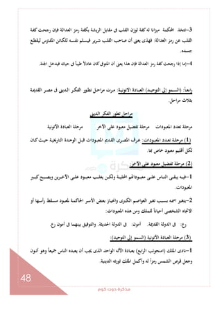 ‫ﻛﻮم‬‫دوت‬‫ﻣﺬﻛﺮة‬
48
3-‫ـﺔ‬‫ﻔ‬‫ﻛ‬‫ـﺖ‬‫ﺤ‬‫رﺟ‬ ‫ـﺈن‬‫ﻓ‬ ‫ـﺔ‬‫ﻟ‬‫اﻟﻌﺪا‬ ‫ـﺰ‬‫ﻣ‬‫ر‬ ‫ـﺔ‬‫ﻔ‬‫ﺑﻜ‬ ‫اﻟﺮﻳﺸﺔ‬ ‫ﻣﻘﺎﺑﻞ‬ ‫ﰱ‬ ‫اﻟﻘﻠﺐ‬ ‫ﻟﻮزن‬ ‫ﻛﻔﺔ‬‫ﻟﻪ‬ ‫ا‬‫ﺰ‬‫ﻣﻴ‬ ‫اﶈﻜﻤﺔ‬ ‫ﺗﺘﺨﺬ‬
‫اﻟﻌﺪاﻟﺔ‬ ‫رﻣﺰ‬ ‫ﻋﻦ‬ ‫اﻟﻘﻠﺐ‬:‫ـﻊ‬‫ﻄ‬‫ﻟﻴﻘ‬ ‫ـﱰس‬‫ﻔ‬‫اﳌ‬ ‫ـﺎﺋﻦ‬‫ﻜ‬‫ﻟﻠ‬ ‫ـﻪ‬‫ﺴ‬‫ﻧﻔ‬ ‫ـﻠﻢ‬‫ﺴ‬‫ﻓﻴ‬ ‫ﻳﺮ‬‫ﺮ‬‫ـ‬‫ﺷ‬ ‫اﻟﻘﻠﺐ‬ ‫ﺻﺎﺣﺐ‬ ‫أن‬ ‫ﻳﻌﲎ‬ ‫ﻓﻬﺬى‬
‫ﺟﺴﺪﻩ‬.
4-ً‫ﺎ‬‫ﻃﻴﺒ‬ ً‫ﻻ‬‫ﻋﺎد‬ ‫ﻛﺎن‬‫اﳌﺘﻮﰱ‬ ‫أن‬ ‫ﻳﻌﲎ‬ ‫ﻫﺬا‬ ‫ﻓﺈن‬ ‫اﻟﻌﺪاﻟﺔ‬ ‫رﻣﺰ‬ ‫ﻛﻔﺔ‬‫رﺟﺤﺖ‬ ‫إذا‬ ‫إﻣﺎ‬‫اﳉﻨﺔ‬ ‫ﻓﻴﺪﺧﻞ‬ ‫ﺣﻴﺎﺗﻪ‬ ‫ﰱ‬.
ً‫ﺎ‬‫ـ‬‫ـ‬‫ﻌ‬‫اﺑ‬‫ر‬) :‫ـﺪ‬‫ـ‬‫ﻴ‬‫اﻟﺘﻮﺣ‬ ‫إﱃ‬ ‫ـﻤﻮ‬‫ـ‬‫ﺴ‬‫اﻟ‬(‫ـﺔ‬‫ـ‬‫ﻴ‬‫اﻻﺗﻮﻧ‬ ‫ـﺎدة‬‫ـ‬‫ﺒ‬‫اﻟﻌ‬:‫ـﺔ‬‫ـ‬‫ﳝ‬‫اﻟﻘﺪ‬ ‫ـﺮ‬‫ـ‬‫ﺼ‬‫ﻣ‬ ‫ﰱ‬ ‫ـﺪﻳﲎ‬‫ـ‬‫ﻟ‬‫ا‬ ‫ـﺮ‬‫ـ‬‫ﻜ‬‫اﻟﻔ‬ ‫ـﻮر‬‫ـ‬‫ﻄ‬‫ﺗ‬ ‫ـﻞ‬‫ـ‬‫ﺣ‬‫ا‬‫ﺮ‬‫ﻣ‬ ‫ـﺮت‬‫ـ‬‫ﻣ‬
‫اﺣﻞ‬‫ﺮ‬‫ﻣ‬ ‫ﺑﺜﻼث‬.
‫اﻟﺪﻳﲎ‬ ‫اﻟﻔﻜﺮ‬ ‫ﺗﻄﻮر‬ ‫اﺣﻞ‬‫ﺮ‬‫ﻣ‬
‫اﻵﺗﻮﻧﻴﺔ‬ ‫اﻟﻌﺒﺎدة‬ ‫ﻣﺮﺣﻠﺔ‬ ‫اﻵﺧﺮ‬ ‫ﻋﻠﻰ‬ ‫ﻣﻌﺒﻮد‬ ‫ﺗﻔﻀﻴﻞ‬ ‫ﻣﺮﺣﻠﺔ‬ ‫اﳌﻌﺒﻮدات‬ ‫ﺗﻌﺪد‬ ‫ﻣﺮﺣﻠﺔ‬
)1(‫ـﻮد‬‫ـ‬‫ﺒ‬‫اﳌﻌ‬ ‫ـﺪد‬‫ـ‬‫ﻌ‬‫ﺗ‬ ‫ـﺔ‬‫ـ‬‫ﻠ‬‫ﻣﺮﺣ‬‫ات‬:‫ـﺎن‬‫ـ‬‫ﻛ‬‫ـﺚ‬‫ـ‬‫ﻴ‬‫ﺣ‬ ‫ـﺔ‬‫ـ‬‫ﻴ‬‫اﻟﺘﺎرﳜ‬ ‫ـﺪة‬‫ـ‬‫ﺣ‬‫اﻟﻮ‬ ‫ـﻞ‬‫ـ‬‫ﺒ‬‫ﻗ‬ ‫ـﻮدات‬‫ـ‬‫ﺒ‬‫اﳌﻌ‬ ‫ـﺪﱘ‬‫ـ‬‫ﻘ‬‫اﻟ‬ ‫ـﺮى‬‫ـ‬‫ﺼ‬‫اﳌ‬ ‫ـﺮف‬‫ـ‬‫ﻋ‬
‫ﺎ‬ ‫ﺧﺎص‬ ‫ﻣﻌﺒﻮد‬ ‫أﻗﻠﻴﻢ‬ ‫ﻟﻜﻞ‬.
)2(‫اﻵﺧﺮ‬ ‫ﻋﻠﻰ‬ ‫ﻣﻌﺒﻮد‬ ‫ﺗﻔﻀﻴﻞ‬ ‫ﻣﺮﺣﻠﺔ‬:
1-‫ـﲑ‬‫ـ‬‫ـ‬‫ـ‬‫ﺒ‬‫ﻛ‬‫ـﺒﺢ‬‫ـ‬‫ـ‬‫ـ‬‫ﺼ‬‫وﻳ‬ ‫ﻳﻦ‬‫ﺮ‬‫ـ‬‫ـ‬‫ـ‬‫ـ‬‫ﺧ‬‫اﻵ‬ ‫ـﻰ‬‫ـ‬‫ـ‬‫ـ‬‫ﻠ‬‫ﻋ‬ ‫ـﻮد‬‫ـ‬‫ـ‬‫ـ‬‫ﺒ‬‫ﻣﻌ‬ ‫ـﺐ‬‫ـ‬‫ـ‬‫ـ‬‫ﻠ‬‫ﻳﻐ‬ ‫ـﻦ‬‫ـ‬‫ـ‬‫ـ‬‫ﻜ‬‫وﻟ‬ ‫ـﺔ‬‫ـ‬‫ـ‬‫ـ‬‫ﻴ‬‫اﶈﻠ‬ ‫ﻢ‬ ‫ـﻮدا‬‫ـ‬‫ـ‬‫ـ‬‫ﺒ‬‫ﻣﻌ‬ ‫ـﻰ‬‫ـ‬‫ـ‬‫ـ‬‫ﻠ‬‫ﻋ‬ ‫ـﺎس‬‫ـ‬‫ـ‬‫ـ‬‫ﻨ‬‫اﻟ‬ ‫ـﻰ‬‫ـ‬‫ـ‬‫ـ‬‫ﻘ‬‫ﻳﺒ‬ ‫ـﻪ‬‫ـ‬‫ـ‬‫ـ‬‫ﻴ‬‫ﻓ‬
‫اﳌﻌﺒﻮدات‬.
2-‫ـ‬‫ﻌ‬‫ﺑ‬ ‫ـﺎز‬‫ﻴ‬‫اﳓ‬‫و‬ ‫ـﱪى‬‫ﻜ‬‫اﻟ‬ ‫ـﻢ‬‫ﺻ‬‫ا‬‫ﻮ‬‫اﻟﻌ‬ ‫ـﲑ‬‫ﻐ‬‫ﺗ‬ ‫ـﺒﺐ‬‫ﺴ‬‫ﺑ‬ ‫ـﻪ‬‫ﲰ‬‫ا‬ ‫ـﲑ‬‫ﻐ‬‫ﻳﺘ‬‫أو‬ ‫ـﻬﺎ‬‫ـ‬‫ﺳ‬‫أ‬‫ر‬ ‫ـﻘﻂ‬‫ﺴ‬‫ﻣ‬ ‫ـﻮد‬‫ﺒ‬‫ﳌﻌ‬ ‫ـﺔ‬‫ﻤ‬‫اﳊﺎﻛ‬ ‫ـﺮ‬‫ﺳ‬‫اﻷ‬ ‫ﺾ‬
‫اﳌﻌﺒﻮدات‬ ‫ﻫﺬﻩ‬ ‫وﻣﻦ‬ ‫ﻟﻠﻤﻠﻚ‬ ً ‫أﺣﻴﺎ‬ ‫اﻟﺸﺨﺼﻰ‬ ‫اﻻﲡﺎﻩ‬:
‫رع‬:‫اﻟﻘﺪﳝﺔ‬ ‫اﻟﺪوﻟﺔ‬ ‫ﰱ‬.‫أﻣﻮن‬:‫اﳊﺪﻳﺜﺔ‬ ‫اﻟﺪوﻟﺔ‬ ‫ﰱ‬.‫رع‬ ‫أﻣﻮن‬ ‫ﰱ‬ ‫ﺑﻴﻨﻬﻤﺎ‬ ‫اﻟﺘﻮﻓﻴﻖ‬‫و‬.
)3(‫اﻵﺗﻮﻧﻴﺔ‬ ‫اﻟﻌﺒﺎدة‬ ‫ﻣﺮﺣﻠﺔ‬)‫اﻟﺘﻮﺣﻴﺪ‬ ‫إﱃ‬ ‫اﻟﺴﻤﻮ‬:(
1-‫اﳌﻠﻚ‬ ‫دى‬)‫اﺑﻊ‬‫ﺮ‬‫اﻟ‬ ‫اﻣﻨﺤﻮﺗﺐ‬(‫ﺑﻌﺒﺎد‬‫ـﻮن‬‫ـ‬‫ﺗ‬‫أ‬ ‫وﻫﻮ‬ ً‫ﺎ‬‫ﲨﻴﻌ‬ ‫اﻟﻨﺎس‬ ‫ﻳﻌﺒﺪﻩ‬ ‫أن‬ ‫ﳚﺐ‬ ‫اﻟﺬى‬ ‫اﺣﺪ‬‫ﻮ‬‫اﻟ‬ ‫اﻵﻟﻪ‬ ‫ة‬
‫اﻟﺪﻳﻨﻴﺔ‬ ‫ﺗﻪ‬‫ر‬‫ﺛﻮ‬ ‫اﳌﻠﻚ‬ ‫وأﻛﻤﻞ‬ ‫ﻟﻪ‬ ً‫ا‬‫ﺰ‬‫رﻣ‬ ‫اﻟﺸﻤﺲ‬ ‫ﻗﺮص‬ ‫وﺟﻌﻞ‬.
 