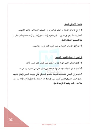 ‫ﻛﻮم‬‫دوت‬‫ﻣﺬﻛﺮة‬
50
ً‫ﺎ‬‫ﺧﺎﻣﺴ‬:‫اﻟﺪﻳﻨﻴﺔ‬ ‫اﻷﺳﺎﻃﲑ‬:
1-‫اﻟﺸﻌﻮب‬ ‫ﻋﺮﻓﺘﻬﺎ‬ ‫اﻟﱴ‬ ‫اﻟﺪﻳﻨﻴﺔ‬ ‫اﻟﻘﺼﺺ‬ ‫ﻣﻦ‬ ‫ﳎﻤﻮﻋﺔ‬ ‫إﱃ‬ ‫أﺻﻠﻬﺎ‬ ‫ﰱ‬ ‫اﻟﺪﻳﻨﻴﺔ‬ ‫اﻷﺳﺎﻃﲑ‬ ‫ﺗﺮﺟﻊ‬.
2-‫ـﺐ‬‫ـ‬‫ﺒ‬‫اﶈ‬ ‫واﻷدب‬ ‫ـﺔ‬‫ـ‬‫ﻐ‬‫اﻟﻠ‬ ‫ـﺎن‬‫ـ‬‫ﻛ‬‫أر‬ ‫ـﻦ‬‫ـ‬‫ﻣ‬ ‫ـﺎ‬‫ـ‬‫ﻨ‬‫ﻛ‬‫ر‬ ‫ـﻞ‬‫ـ‬‫ﺜ‬‫ﲤ‬ ‫ـﺖ‬‫ـ‬‫ﻧ‬‫ﻛﺎ‬‫و‬ ‫ـﺎرﻳﺦ‬‫ـ‬‫ﺘ‬‫اﻟ‬ ‫ـﻞ‬‫ـ‬‫ﺒ‬‫ﻗ‬ ‫ـﺎ‬‫ـ‬‫ﻣ‬ ‫ـﻮر‬‫ـ‬‫ﺼ‬‫ﻋ‬ ‫ﰱ‬ ‫ـﺎﻃﲑ‬‫ـ‬‫ﺳ‬‫اﻷ‬ ‫ـﺮت‬‫ـ‬‫ﻬ‬‫ﻇ‬
‫واﳌﺜﲑة‬ ‫اﻟﺸﻴﻘﺔ‬ ‫ﻟﻘﺼﺼﻬﺎ‬ ً‫ا‬‫ﺮ‬‫ﻧﻈ‬.
3-‫وأوزورﻳﺲ‬ ‫ﻳﺲ‬‫ﺰ‬‫إﻳ‬ ‫ﻗﺼﺔ‬ ‫اﻟﻘﺪﳝﺔ‬ ‫ﻣﺼﺮ‬ ‫ﰱ‬ ‫اﻟﺪﻳﻨﻴﺔ‬ ‫اﻷﺳﺎﻃﲑ‬ ‫أﺷﻬﺮ‬ ‫ﻣﻦ‬.
‫اﻟﻘﺪﻣﺎء‬ ‫ﻳﲔ‬‫ﺮ‬‫اﳌﺼ‬ ‫أﺧﻼق‬ ‫ﰱ‬ ‫اﻟﺪﻳﻦ‬ ‫أﺛﺮ‬:
1-‫اﻷﻣﺔ‬ ‫ﺿﻤﲑ‬ ‫ﲟﺜﺎﺑﺔ‬ ‫اﻟﻘﺪﳝﺔ‬ ‫ﻣﺼﺮ‬ ‫ﺣﻜﻤﺎء‬ ‫ﻟﻨﺎ‬ ‫ﻛﻬﺎ‬‫ﺗﺮ‬ ‫اﻟﱴ‬ ‫اﻟﺪﻳﻨﻴﺔ‬ ‫اﻟﺘﻌﺎﻟﻴﻢ‬ ‫ﻛﺎﻧﺖ‬.
2-‫اﻟﺮذﻳﻠﺔ‬ ‫وﻧﺒﺬ‬ ‫اﻟﻔﻀﻴﻠﺔ‬ ‫ﻋﻠﻰ‬ ‫ﲢﺾ‬ ‫ﺗﻌﺎﻟﻴﻢ‬ ‫وﻫﻰ‬ ‫واﻻﺟﺘﻤﺎﻋﻴﺔ‬ ‫اﻹﻧﺴﺎﻧﻴﺔ‬ ‫اﻟﻌﻼﻗﺎت‬ ‫دﺳﺘﻮر‬ ‫ﻛﺎﻧﺖ‬.
3-‫ـﺎ‬‫ـ‬‫ـ‬‫ﻋ‬‫ﻧﺰ‬ ‫ـﻰ‬‫ـ‬‫ـ‬‫ﻠ‬‫ﻋ‬ ‫ـﻴﻄﺮة‬‫ـ‬‫ـ‬‫ﺴ‬‫ﻟﻠ‬ ‫ـﺪﻋﻮ‬‫ـ‬‫ـ‬‫ﺗ‬‫و‬ ‫ـﺪة‬‫ـ‬‫ـ‬‫ﻴ‬‫اﳊﻤ‬ ‫ـﻔﺎت‬‫ـ‬‫ـ‬‫ﺼ‬‫ﻟ‬ ‫ـﻰ‬‫ـ‬‫ـ‬‫ﻠ‬‫اﻟﺘﺤ‬ ‫إﱃ‬ ‫ـﺪﻋﻮ‬‫ـ‬‫ـ‬‫ﺗ‬‫ـﻮء‬‫ـ‬‫ـ‬‫ﺴ‬‫ﻟ‬ ‫ـﺎرة‬‫ـ‬‫ـ‬‫ﻣ‬‫اﻹ‬ ‫ـﻨﻔﺲ‬‫ـ‬‫ـ‬‫ﻟ‬‫ا‬ ‫ت‬
‫ـﻞ‬‫ـ‬‫ﺟ‬‫أ‬ ‫ـﻦ‬‫ـ‬‫ﻣ‬ ‫ـﺔ‬‫ـ‬‫ﻟ‬‫اﻵ‬ ‫ـﺮ‬‫ـ‬‫ﻣ‬‫ﻷوا‬ ‫ـﺎل‬‫ـ‬‫ﺜ‬‫واﻻﻣﺘ‬ ‫ـﻞ‬‫ـ‬‫ﺋ‬‫اﻟﺮذا‬ ‫ـﻦ‬‫ـ‬‫ﻋ‬ ‫ـﺎد‬‫ـ‬‫ﻌ‬‫اﻻﺑﺘ‬ ‫ـﻰ‬‫ـ‬‫ﻠ‬‫ﻋ‬ ‫ـﺮص‬‫ـ‬‫ﲢ‬ ‫ـﺪﱘ‬‫ـ‬‫ﻘ‬‫اﻟ‬ ‫ـﺮى‬‫ـ‬‫ﺼ‬‫اﳌ‬ ‫ـﺔ‬‫ـ‬‫ﻌ‬‫ﻃﺒﻴ‬ ‫ـﺖ‬‫ـ‬‫ﻧ‬‫ﻛﺎ‬‫و‬
‫اﻵﺧﺮة‬ ‫ﺛﻮاب‬ ‫ﰱ‬ ً‫ﺎ‬‫وﻃﻤﻌ‬ ‫اﻟﺪﻧﻴﺎ‬ ‫ﰱ‬ ‫ﺻﻼﺣﻪ‬.
 