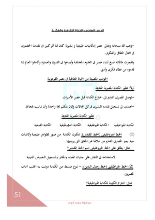 ‫ﻛﻮم‬‫دوت‬‫ﻣﺬﻛﺮة‬
51
‫اﻟﺴﺎدس‬‫اﻟﺪرس‬:‫واﻟﻔﻜﺮﻳﺔ‬‫اﻟﺜﻘﺎﻓﻴﺔ‬‫اﻟﺤﻴﺎة‬
-‫ﻛ‬‫ـﺮ‬‫ﺛ‬‫أ‬ ‫ـﺎ‬‫ﳍ‬ ‫ـﺎن‬‫ﻛ‬ ‫ـﺮﻳﺔ‬‫ﺸ‬‫ﺑ‬ ‫و‬ ‫ﻃﺒﻴﻌﻴﺔ‬ ‫إﻣﻜﺎﻧﻴﺎت‬ ‫ﻣﺼﺮ‬ ‫وﺗﻌﺎﱃ‬ ‫ﺳﺒﺤﺎﻧﻪ‬ ‫ﷲ‬ ‫وﻫﺐ‬‫ـﺎرى‬‫ﻀ‬‫اﳊ‬ ‫ـﺪﻣﻨﺎ‬‫ﻘ‬‫ﺗ‬ ‫ﰱ‬ ‫ـﲑ‬‫ﺒ‬
‫واﻟﻔﻜﺮى‬ ‫اﻟﺜﻘﺎﰱ‬ ‫ﺎل‬ ‫ا‬ ‫ﰱ‬.
‫ـﺎ‬‫ﲟ‬ ‫ـﺎﱂ‬‫ﻌ‬‫اﻟ‬ ‫ـﻮا‬‫ﻠ‬‫وأذﻫ‬ ‫ـﺎرة‬‫ﻤ‬‫اﻟﻌ‬‫و‬ ‫ـﻮن‬‫ﻨ‬‫اﻟﻔ‬ ‫ﰱ‬ ‫ـﺪﻋﻮا‬‫ﺑ‬‫وأ‬ ‫ـﺔ‬‫ﻔ‬‫اﳌﺨﺘﻠ‬ ‫ـﻮم‬‫ﻠ‬‫اﻟﻌ‬ ‫ﰱ‬ ‫ـﺮ‬‫ﺼ‬‫ﻣ‬ ‫ـﺎء‬‫ﻨ‬‫أﺑ‬ ‫ـﻎ‬‫ﺒ‬‫ﻓﻨ‬ ‫ـﻪ‬‫ﺗ‬‫ﻃﺎﻗﺎ‬ ‫وﺗﻔﺠﺮت‬
‫أدﰉ‬‫و‬ ‫ﻓﻜﺮى‬ ‫ﻋﻄﺎء‬ ‫ﻣﻦ‬ ‫ﻗﺪﻣﻮﻩ‬.
‫اﻟﻔﺮﻋﻮﻧﻴﺔ‬ ‫ﻣﺼﺮ‬ ‫ﰱ‬ ‫اﻟﺜﻘﺎﻓﻴﺔ‬ ‫اﳊﻴﺎة‬ ‫ﻣﻦ‬ ‫اﳌﻀﻴﺌﺔ‬ ‫اﳉﻮاﻧﺐ‬
ً‫ﻻ‬‫أو‬:‫اﻟﻘﺪﳝﺔ‬ ‫اﳌﺼﺮﻳﺔ‬ ‫اﻟﻜﺘﺎﺑﺔ‬ ‫ﺗﻄﻮر‬
-‫ات‬‫ﺮ‬‫اﻷﺳ‬ ‫ﻋﺼﺮ‬ ‫ﻗﺒﻞ‬ ‫اﻟﻜﺘﺎﺑﺔ‬ ‫اع‬‫ﱰ‬‫اﺧ‬ ‫إﱃ‬ ‫اﻟﻘﺪﱘ‬ ‫اﳌﺼﺮى‬ ‫ﺗﻮﺻﻞ‬.
-‫ﺎ‬ ‫ﳍﺠﺎ‬ ‫ﺗﺒﺎﻳﻨﺖ‬ ‫وأن‬ ‫واﺣﺪة‬ ‫ﻟﻐﺔ‬ ‫ﻳﺘﻜﻠﻢ‬ ‫ﻛﺎن‬‫و‬ ‫ﺎﻻت‬ ‫ا‬ ‫ﻛﻞ‬‫ﰱ‬ ‫اﻟﺒﺸﺮى‬ ‫ﺗﻘﺪﻣﻪ‬ ‫ﺗﺴﺠﻴﻞ‬ ‫إﱃ‬ ‫اﻫﺘﺪى‬.
‫اﻟﻘﺪﳝﺔ‬ ‫اﳌﺼﺮﻳﺔ‬ ‫اﻟﻜﺘﺎﺑﺔ‬ ‫ﺗﻄﻮر‬
‫اﻟﻜﺘﺎﺑﺔ‬ ‫اﻟﺪﳝﻮﻃﻴﻘﻴﺔ‬ ‫اﻟﻜﺘﺎﺑﺔ‬ ‫اﳍﲑﻏﻠﻴﻘﻴﺔ‬ ‫ﻟﻜﺘﺎﺑﺔ‬ ‫ا‬ ‫اﻃﻴﻘﻴﺔ‬‫ﲑ‬‫اﳍ‬ ‫اﻟﻜﺘﺎﺑﺔ‬‫اﻟﻘﺒﻄﻴﺔ‬
)1(‫ـﻰ‬‫ـ‬‫ﻔ‬‫اﳍﲑوﻏﻠﻴ‬ ‫ـﻂ‬‫ـ‬‫ﳋ‬‫ا‬)‫ـﺪس‬‫ـ‬‫ﻘ‬‫اﳌ‬ ‫ـﻂ‬‫ـ‬‫ﳋ‬‫ا‬:(‫ـﺎت‬‫ـ‬‫ﻨ‬‫ﻛﺎﺋ‬‫و‬ ‫ـﺔ‬‫ـ‬‫ﻴ‬‫ﻃﺒﻴﻌ‬ ‫ـﻮاﻫﺮ‬‫ـ‬‫ﻈ‬‫ﻟ‬ ‫ـﻮر‬‫ـ‬‫ﺻ‬ ‫ـﻦ‬‫ـ‬‫ﻣ‬ ‫ـﺔ‬‫ـ‬‫ﺑ‬‫اﻟﻜﺘﺎ‬ ‫ـﻮن‬‫ـ‬‫ﻜ‬‫ﺗﺘ‬
‫ﺣﻴﺔ‬.‫ﻳﺪﻳﻬﺎ‬‫ﺮ‬‫ﻳ‬ ‫اﻟﱴ‬ ‫اﳌﻌﺎﱏ‬ ‫ﻋﻦ‬ ‫ﺧﻼﳍﺎ‬ ‫ﻣﻦ‬ ‫اﻟﻘﺪﱘ‬ ‫اﳌﺼﺮى‬ ‫ﻳﻌﱪ‬.
‫ﻋﻠﻞ‬:‫اﳌﻘﺪس؟‬ ‫اﳋﻂ‬ ‫اﺳﻢ‬ ‫اﳍﲑوﻏﻠﻴﻔﻰ‬ ‫اﳋﻂ‬ ‫ﻋﻠﻰ‬ ‫ﻳﻄﻠﻖ‬
‫واﳌ‬ ‫اﳌﻌﺎﺑﺪ‬ ‫ان‬‫ر‬‫ﺟﺪ‬ ‫ﻋﻠﻰ‬ ‫اﻟﻨﻘﺶ‬ ‫ﰱ‬ ‫ﻻﺳﺘﺨﺪاﻣﻪ‬‫اﻟﺪﻳﻨﻴﺔ‬ ‫اﻟﻨﺼﻮص‬ ‫وﻟﺘﺴﺠﻴﻞ‬ ‫ﻘﺎﺑﺮ‬
)2(‫ـﲕ‬‫ـ‬‫ﻘ‬‫اﻃﻴ‬‫ﲑ‬‫اﳍ‬ ‫ـﻂ‬‫ـ‬‫ﳋ‬‫ا‬)‫ـﺪﻳﻦ‬‫ـ‬‫ﻟ‬‫ا‬ ‫ـﺎل‬‫ـ‬‫ﺟ‬‫ر‬ ‫ـﻂ‬‫ـ‬‫ﺧ‬:(-‫آداب‬ ‫ـﺐ‬‫ـ‬‫ﻠ‬‫أﻏ‬ ‫ـﻪ‬‫ـ‬‫ﺑ‬ ‫ـﺖ‬‫ـ‬‫ﻧ‬‫دو‬ ‫ـﺔ‬‫ـ‬‫ﺑ‬‫اﻟﻜﺘﺎ‬ ‫ـﻦ‬‫ـ‬‫ﻣ‬ ‫ـﻂ‬‫ـ‬‫ﺴ‬‫ﻣﺒ‬ ‫ـﻮع‬‫ـ‬‫ﻧ‬
‫ﻳﲔ‬‫ﺮ‬‫اﳌﺼ‬.
‫ﻋﻠﻞ‬:‫اﻃﻴﻘﻴﺔ؟‬‫ﲑ‬‫اﳍ‬ ‫ﻟﻠﻜﺘﺎﺑﺔ‬ ‫اﻟﻜﻬﻨﺔ‬ ‫اع‬‫ﱰ‬‫اﺧ‬
 